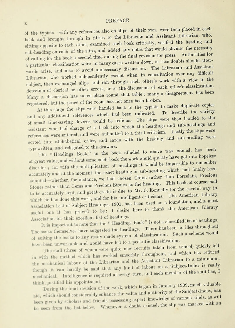 ^ PEEFACE of the typists-trith any references also on slips of their own, were then placed in each book and brought through in fifties to the Librarian and Assistant Librarian who sitting opposite to each other, examined each book critically, verified to b^dmg and sub-heading on each of to slips, and added any notes that would obviate the necess ty of calling for the book a second time during to final revision for press. Authorities for a particiar classification were in many cases written down, in case doubts warfs arise, and also to avoid unnecessary discussion. The Librarian and Assis Librarian, who worked independently except when in consultation over any diffl subject, then exchanged slips and ran through each other s work with a vmw *0 t detection of clerical or other errors, or to the discussion of Many a discussion has taken place round that table; many a disagreement has been registered, but the peace of the room has not once been broken. , ^ ^ At this stage the slips were handed back to the_ typists to make ^upl-te^co^es and any additional references which had been indicate . o of small time-saving devices would be tedious. The slips were ‘ assistant who had charge of a book into which to headings references were entered, and were submitted to a third cntmism. Lastly the^^s « ^ sorted into alphabetical order, and cards with the heading an *«C'd::X^‘-“'ok alluded to above was named, has been of great value, and without some such book the work would quickly^ “ rem!mL dismder; for with the multiplication of headings it would be accurately and at the moment the exact heading or adopted-whether, for instance, we had chosen China rather than f Stones rather than Gems and Precious Stones as to :hi“a“stoC AsBOciation for their excellent list of headings. -ii j rai nf Viaa dines It is important to note that the “ Headings Book  is not a c assifled list ^ 8 ^ The books themselves have suggested the headings. There has been no of suiting the books to any ready-made system of classification. Such a scheme would have been unworkable and would have led to a pedantic classification. The staff (three of whom were quite new recruits taken from school) quickly feh in with the mlthod which has worked smoothly throughout, and which ^s reduced the mechanical labour of the Librarian and the Assistant ’ though it can hardly be said that any kind of labour on a Lchanical. Intelligence is required at every turn, and each member of the staff has, I to work, which began in t aid which should considerably enhance the value and authority of the Subject-Index has given by scholars and friend, possessing expert knowledge of various ^ 1. seen from the list below. Whenever a doubt existed, the slip was marked with an