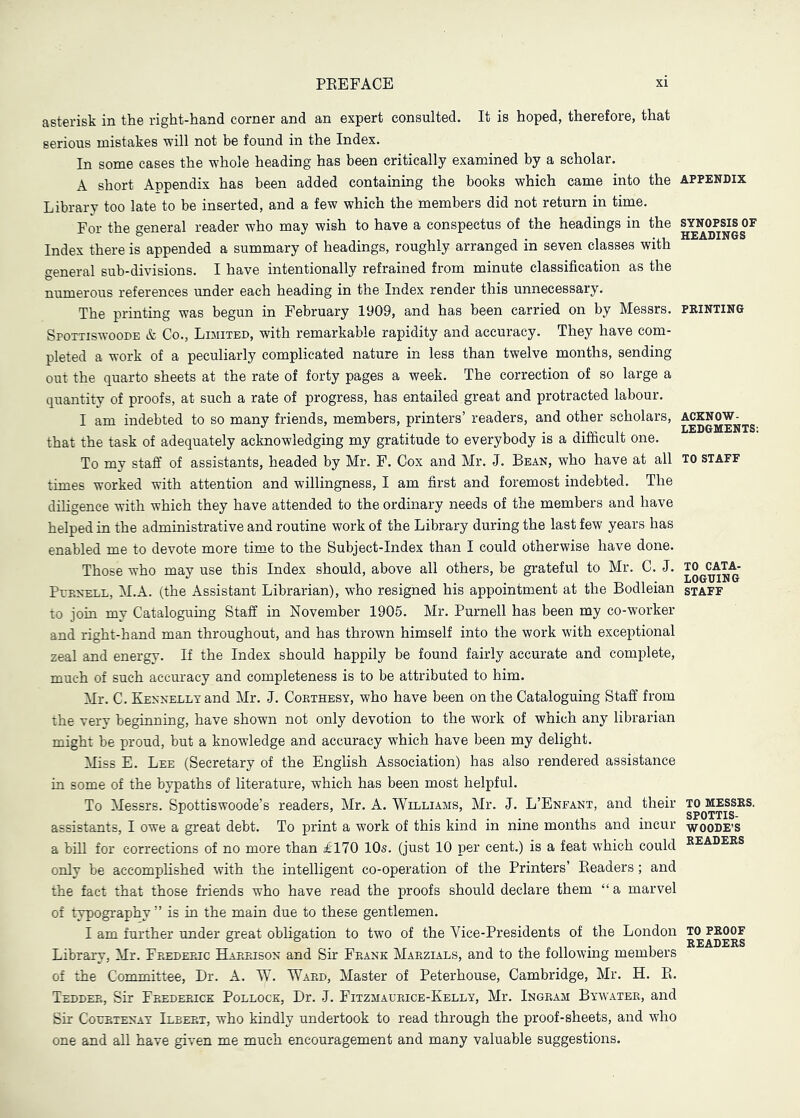 asterisk in the right-hand corner and an expert consulted. It is hoped, therefore, that serious mistakes will not be found in the Index. In some cases the whole heading has been critically examined by a scholar. A short Appendix has been added containing the books which came into the appendix Library too late to be inserted, and a few which the members did not return in time. For the general reader who may wish to have a conspectus of the headings in the ^yN^P^soF Index there is appended a summary of headings, roughly arranged in seven classes with c^eneral sub-divisions. I have intentionally refrained from minute classification as the numerous references under each heading in the Index render this unnecessary. The printing was begun in February 1909, and has been carried on by Messrs, printing Spottiswoode & Co., Limited, with remarkable rapidity and accuracy. They have com- pleted a work of a peculiarly complicated nature in less than twelve months, sending out the quarto sheets at the rate of forty pages a week. The correction of so large a quantity of proofs, at such a rate of progress, has entailed great and protracted labour. I am indebted to so many friends, members, printers’ readers, and other scholars, ackn^w^^^ that the task of adequately acknowledging my gratitude to everybody is a difficult one. To my staff of assistants, headed by Mr. F. Cox and Mr. J. Bean, who have at all to staff times worked with attention and willingness, I am first and foremost indebted. The diligence with which they have attended to the ordinary needs of the members and have helped in the administrative and routine work of the Library during the last few years has enabled me to devote more time to the Subject-Index than I could otherwise have done. Those who may use this Index should, above all others, be grateful to Mr. C. J. Purnell, M.A. (the Assistant Librarian), who resigned his appointment at the Bodleian staff to join my Cataloguing Staff in November 1905. Mr. Purnell has been my co-worker and right-hand man throughout, and has thrown himself into the work with exceptional zeal and energy. If the Index should happily be found fairly accurate and complete, much of such accuracy and completeness is to be attributed to him. Mr. C. KjENNELLvand Mr. J. Coethesy, who have been on the Cataloguing Staff from the very beginning, have shown not only devotion to the work of which any librarian might be proud, but a knowledge and accuracy which have been my delight. Miss E. Lee (Secretary of the English Association) has also rendered assistance in some of the bypaths of literature, which has been most helpful. To Messrs. Spottiswoode’s readers, Mr. A. Williams, Mr. J. L’Enfant, and their to^messrs. assistants, I owe a great debt. To print a work of this kind in nine months and incur woode’S a bill for corrections of no more than ^170 10s. (just 10 per cent.) is a feat which could k^^^ders only be accomplished with the intelligent co-operation of the Printers’ Eeaders; and the fact that those friends who have read the proofs should declare them “ a marvel of typography ” is in the main due to these gentlemen. I am further under great obligation to two of the Vice-Presidents of the London g Library, Mr. Frederic Harrison and Sir Frank Marzials, and to the following members of the Committee, Dr. A. W. Ward, Master of Peterhouse, Cambridge, Mr. H. E. Tedder, Sir Frederick Pollock, Dr. J. Fitzmaurice-Kelly, Mr. Ingram Bywater, and Sir Courtenay Ilbeet, who kindly undertook to read through the proof-sheets, and who one and all have given me much encouragement and many valuable suggestions.