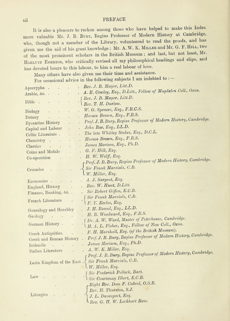 It is also a pleasure to reckon among those who have helped to make this Index more valuable Mr. J. B. Bury, Regius Professor of Modern History at Cambridge, who, though not a member of the Library, volunteered to read the proofs, and has given me the aid of his great knowledge ; Mr. A. W. K. Miller and Mr. G. E. Hill, two of the most prominent scholars in the British Museum ; and last, but not least, Mr. Hakluyt Egerton, who critically revised all my philosophical headings and slips, and has devoted houi-s to this labour, to him a real labour of love. Many others have also given me their time and assistance. For occasional advice in the following subjects I am indebted to : — Apocrypha Arabic, &c. Bible . Bev. J. B. Mayor, Litt.D. A. E. Cowley, Esq., D.Litt., Fellow of Magdalen Coll., Oxon. f Bev. J. B. Mayor, Litt.D. I Bev. T. H. Darloio. W. G. Sfencer, Esq., F.B.C.S. , Horace Brown, Esq., F.B.S. Prof. J. B.Btiry, Begins Professor of Modern History, Cambridge. . John Bae, Esq., LL.D. . The late Whitley Stokes, Esq., D.C.L. . Horace Brown, Esq., F.B.8. . James Morison, Esq., Ph.D. . G. F. Hill, Esq. . H. W. Wolff, Esq. _ r Prof. J. B. Bury, Begins Professor of Modern History, Cambridge. .< Sir Frank Marzials, C.B. I W. Miller, Esq. . A. J. Sargent, Esq. Bev. W. Hunt, D.Litt. Sir Bobert Giffen, K.C.B. r Sir Frank Marzials, C.B. IF. Y. Eccles, Esq. J. H. Bound, Esq., LL.D. H. B. Woodward, Esq., F.B.S. f Dr. A. W. Ward, Master of Peterhouse, Cambridge. \.H. A. L. Fisher, Esq., Fellow of New Coll., Oxon. F. H. Marshall, Esq. {of the British Museum). Prof J. B. Bury, Begius Professor of Modern History, Cambridge. . James Morison, Esq., Ph.D. . A. W. K. Miller, Esq. r Prof J. B. Bury, Begius Professor of Modern History, Cambridge. Latin Kingdom of the East .1 Sir Frank Marzials, C.B. I W. Miller, Esq. f Sir Frederick Pollock, Bart. I Sir Courtenay Ilbert, K.C.B. ^ Bight Bev. Dorn F. Cabrol, O.S.B. j Bev. H. Thurston, S.J. Liturgies . • • ' \ J. L. Davenport, Esq. ^Bev. G. H. W. Lockhart Boss. Biology Botany Byzantine History Capital and Labour Celtic Literature . Chemistry . Classics Coins and Medals Co-operation Crusades Economics . England, History Finance, Banking, &c. French Literature Genealogy and Heraldry Geology German History . Greek Antiquities. Greek and Pmman History Icelandic Italian Literature