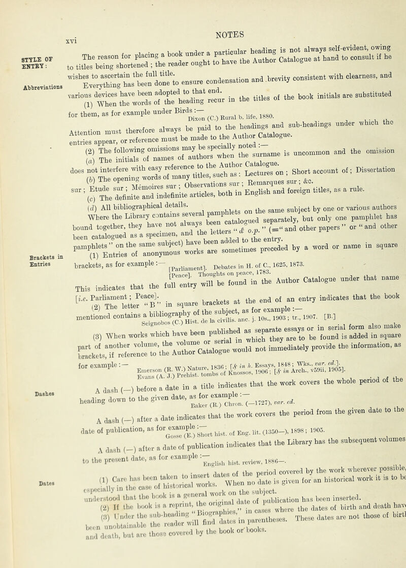 STYLE OF ENTEY: Abbreviations Dashes ‘“CCts wo ens™ co.tas.tion and.Wtj consistent with c.e«ness. and ™7l) wtnttwSott;hX^ iB the titles o. the hoot initials are substituted for them, as for example under Bird^ Attention must therefore always be paid to the hidings and sub-headings under whmh the entries appear, or reference must be made to the Auto Catalogue. S SrTS^oftmrTlLr^^^^^^^ the surname is uncommon and the omission ™7ro-d7oiCto id) All bibliograpbical details. subiect by one or various authors WheretheLibrarycontainssevnral pamphl t on fbe^^^^^ J , bound together, the, have not o^‘and other been catalogued as a specimen, and the j! ^ ' ’’“^rE^res^Vro r sometimes preceded b, a word or name in square brackets, as for exampledebates in H. of C., 1625,1873. .bis indicates that the ^1^'^bt ZH^’Se Author Catalogue under that name [“^qTTTe^ette'eB” in square brackets at the end of an entry indicates that the book mentioned ““‘Bins a biUiography ^ ^ , When works which have been punched as^sepamrnes^^^^ A dash (-) before a dale in a title indicates that the work covers the whole period of e heading down to the given date, aste etople_. A dash (-) after a date indicates that the work covers the period from the given date to the date of publication, as te^Bample ^ A dash (-) after a date of publication indicates that the Library has the subsequent volumes to the present date, as for example: ttorstood that the book is a general ’»»* »“ “■“ ^^nbiication has been inserted. (2) If the book is a reprint, the onfei __ ^eath hav( been'i:;—These dates are not those of hirt, an<l death, but are those covered by the book or books.