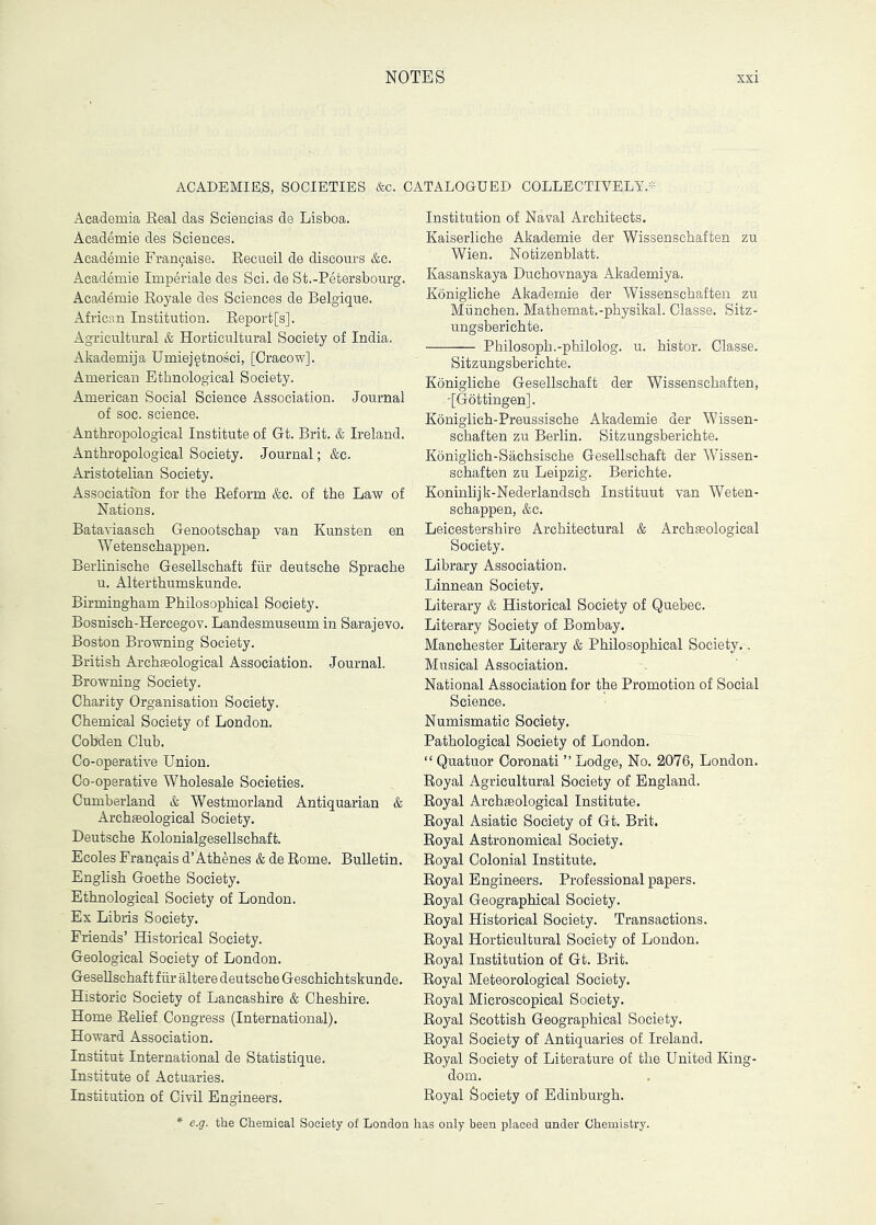 ACADEMIEB, SOCIETIES &c. CATALOGUED COLLECTIVELY. Academia Real das Scieneias de Lisboa. Acad^mie des Sciences. Academie Fran9aise. Eecueil de discours &c. Academic Imperiale des Sci. de St.-Petersbourg. Academie Royale des Sciences de Belgique. African Institution. Report[s]. Agricultural & Horticultural Society of India. Akademija Umiej§tnosci, [Cracow]. American Ethnological Society. American Social Science Association. Journal of soc. science. Anthropological Institute of Gt. Brit. & Ireland. Anthropological Society. Journal; &c. Aristotelian Society. Association for the Reform &c. of the Law of Nations. Bataviaasch Genootschap van Kunsten en Wetenschappen. Berlinische Gesellschaft fiir deutsche Sprache u. Alterthumskunde. Birmingham Philosophical Society. Bosniseh-Hercegov. Landesmuseum in Sarajevo. Boston Browning Society. British Archaeological Association. Journal. Browning Society. Charity Organisation Society. Chemical Society of London. Cobden Club. Co-operative Union. Co-operative Wholesale Societies. Cumberland & Westmorland Antiquarian & Archaeological Society. Deutsche Kolonialgesellschaft. Ecoles Fran^ais d’Athenes & de Rome. Bulletin. English Goethe Society. Ethnological Society of London. Ex Libris Society. Friends’ Historical Society. Geological Society of London. Gesellschaft fiir altere deutsche Geschichtskunde. Historic Society of Lancashire & Cheshire. Home Relief Congress (International). Howard Association. Institut International de Statistique. Institute of Actuaries. Institution of Civil Engineers. Institution of Naval Architects. Kaiserliche Akademie der Wissenschaften zu Wien. Notizenblatt. Kasanskaya Duchovnaya Akademiya. Konigliche Akademie der Wissenschaften zu Miinchen. Mathemat.-physikal. Classe. Sitz- ungsberichte. Philosoph.-philolog. u. histor. Classe. Sitzungsberichte. Konigliche Gesellschaft der Wissenschaften, '[Gottingen]. Koniglich-Preussische Akademie der Wissen- schaften zu Berlin. Sitzungsberichte. Koniglich-Sachsische Gesellschaft der Wissen- schaften zu Leipzig. Berichte. Koninlijk-Nederlandsch Instituut van Weten- schappen, &c. Leicestershire Architectural & Archaeological Society. Library Association. Linnean Society. Literary & Historical Society of Quebec. Literary Society of Bombay. Manchester Literary & Philosophical Society.. Musical Association. National Association for the Promotion of Social Science. Numismatic Society. Pathological Society of London. “ Quatuor Ooronati ” Lodge, No. 2076, London. Royal Agricultural Society of England. Royal Archeological Institute. Royal Asiatic Society of Gt. Brit. Royal Astronomical Society. Royal Colonial Institute. Royal Engineers. Professional papers. Royal Geographical Society. Royal Historical Society. Transactions. Royal Horticultural Society of London. Royal Institution of Gt. Brit. Royal Meteorological Society. Royal Microscopical Society. Royal Scottish Geographical Society. Royal Society of Antiquaries of Ireland. Royal Society of Literature of the United King- dom. Royal Society of Edinburgh. * e.g. the Chemical Society of London has only been placed under Chemistry.