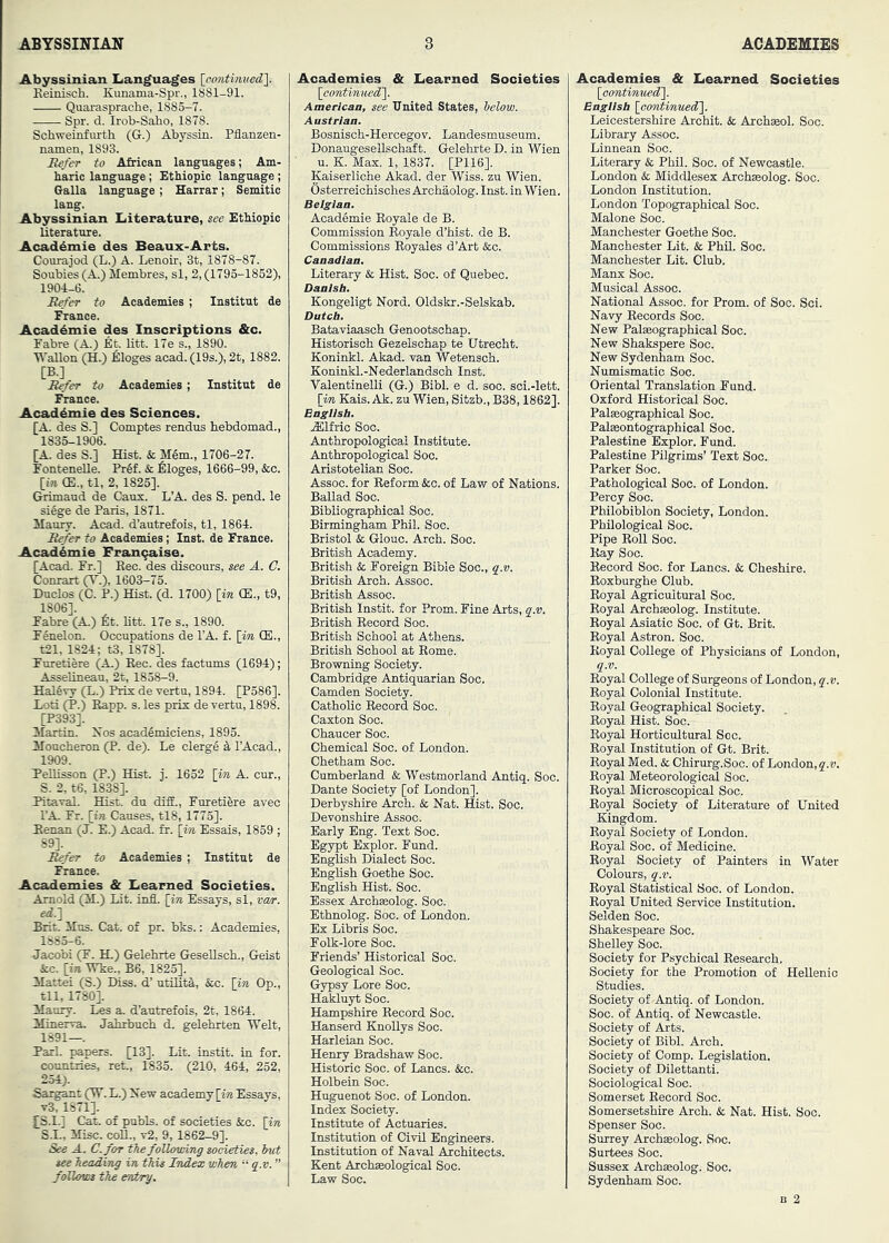 Abyssinian Languages {eontimiedl. Keinisch. Kunama-Spr., 1881-91. Quai-asprache, 1885-7. Spr. d. Irob-Saho, 1878. Schwemfnrth (G.) Abyssin. Pflanzen- namen, 1893. Eefer to African languages; Am- haric language; Ethiopic language; Galla language; Harrar; Semitic lang. Abyssinian Literature, see EtMopic Uterature. AcadAmie des Beaux-Arts. Courajod (L.) A. Lenoir, 3t, 1878-87. Soubies(A.) Membres, si, 2,(1795-1852), 1904-6. Eefer to Academies ; Institut de iSrance. AcadAmie des Inscriptions &c. Fabre (A.) Et. Utt. 17e s., 1890. Gallon (H.) ^:Ioges acad. (19s.), 2t, 1882. [B.] Eefer to Academies; Institut de France. AcadAmie des Sciences. [A. des S.] Comptes rendus hebdomad., 1835-1906. [A. des S.] Hist. & M6m., 1706-27. FonteneUe. Pr6f. & Alleges, 1666-99, &c. [w (E., tl, 2, 1825]. Grimaud de Caux. L’A. des S. pend, le siAge de Paris, 1871. Maury. Acad, d’autrefois, tl, 1864. Eefer to Academies; Inst, de France. AcadAmie Fran9aise. [Acad. Fr.] Rec. des discours, see A. C. Conrart (V.), 1603-75. Duclos (C. P.) Hist. (d. 1700) [m (E., t9, 1806]. Fabre (A.) fit. Htt. 17e s., 1890. FAnelon. Occupations de I’A. f. [in (E., t21, 1824; t3, 1878]. Furetiere (A.) Rec. des factums (1694); AsseUneau, 2t, 1858-9. HalAvy (L.) Prix de vertu, 1894. [P386]. Loti (P.) Rapp. s. les prix de vertu, 1898. [P393]. Martin. 2sos acadAmiciens, 1895. Moncheron (P. de). Le clergA A I’Acad., 1909. PellLsson (P.) Hist. j. 1652 [in A. cur., S. 2, t6, 1838]. Pitaval. Hist, du diffi., Furetiere avec I’A. Fr. [in Causes, tl8, 1775]. Renan (J. E.) Acad. fr. [in Essais, 1859 ; 89]. ^fer to Academies ; Institut de France. Academies & Learned Societies. Arnold (M.) Lit. infl. [in Essays, si, va/r. edj Brit. Mus. Cat. of pr. bks.: Academies, 1885-6. ■Jacobi (F. H.) Gelehrte GreseUsch., Geist &c. [ia Wke., B6, 1825]. Mattei (S.) Diss. d’ utOitd, &c. [in Op., til, 1780]. Maury. L^ a. d’autrefois, 2t, 1864. Minerva. Jahrbuch d. gelebrten “Welt, 1891—. Pari, papers. [13]. Lit. instit. in for. countries, ret., 1835. (210, 464, 252, 254). Savant (W. L.) New academy [ia Essays, v3,1871]. £S.I.] Cat. of pubis, of societies &c. Hn S.I., Misc. coR., v2, 9, 1862-9]. See A. C. for the following societies, hut see heeiding in this Index when “ q.v. ” follows the entry. Academies & Learned Societies [continuedl. Americaa, see United States, helow. Austrian. Bosnisch-Hercegov. Landesmuseum. Donaugesellschaft. Gelehrte D. in Wien ■ u. K. Max. 1, 1837. [P116]. Kaiserliche Akad. der Wiss. zu Wien. Osterreichisches Archaolog. Inst, in Wien. Belgian. AcadAmie Eoyale de B. Commission Royale d’hist. de B. Commissions Royales d’Art &c. Canadian. Literary & Hist. Soc. of Quebec. Danish. Kongeligt Nord. Oldskr.-Selskab. Dutch. Bataviaasch Genootschap. Historisch Gezelschap te Utrecht. Koninkl. Akad. van Wetensch. Koninkl.-Nederlandsoh Inst. Valentinelli (G.) Bibl. e d. soc. sci.-lett. [iw Kais. Ak. zu Wien, Sitzb., B38,1862]. English. .Elfric Soc. Anthropological Institute. Anthropological Soc. Aristotelian Soc. Assoc, for Reform &c. of Law of Nations. Ballad Soc. BibUograpHcal Soc. Birmingham Phil. Soc. Bristol & Glouc. Arch. Soc. British Academy. British & Foreign Bible Soc., q.v. British Arch. Assoc. British Assoc. British Instit. for Prom. Fine Arts, q.v. British Record Soc. British School at Athens. British School at Rome. Browning Society. Cambridge Antiquarian Soc. Camden Society. Catholic Record Soc. Caxton Soc. Chaucer Soc. Chemical Soc. of London. Chetham Soc. Cumberland & Westmorland Antiq. Soc. Dante Society [of London]. Derbyshire Arch. & Nat. Hist. Soc. Devonshire Assoc. Early Eng. Text Soc. Egypt Explor. Fund. English Dialect Soc. English Goethe Soc. English Hist. Soc. Essex Archeeolog. Soc. Ethnolog. Soc. of London. Ex Libris Soc. Folk-lore Soc. Friends’ Historical Soc. Geological Soc. Gypsy Lore Soc. Hakluyt Soc. Hampshire Record Soc. Hanserd KhoUys Soc. Harleian Soc. Henry Bradshaw Soc. Historic Soc. of Lancs. &c. Holbein Soc. Huguenot Soc. of London. Index Society. Institute of Actuaries. Institution of Civil Engineers. Institution of Naval Architects. Kent Archaeological Soc. Law Soc. Academies & Learned Societies [contimied']. English [continued']. Leicestershire Archit. & Archaeol. Soc. Library Assoc. Linnean Soc. Literary & Phil. Soc. of Newcastle. London & Middlesex Archseolog. Soc. London Institution. London Topographical Soc. Malone Soc. Manchester Goethe Soc. Manchester Lit. & PhR. Soc. Manchester Lit. Club. Manx Soc. Musical Assoc. National Assoc, for Prom, of Soc. Sci. Navy Records Soc. New Palseographical Soc. New Shakspere Soc. New Sydenham Soc. Numismatic Soc. Oriental Translation Fund. Oxford Historical Soc. Palasographical Soc. Palseontographical Soc. Palestine Explor. Fund. Palestine Pilgrims’ Text Soc. Parker Soc. Pathological Soc. of London. Percy Soc. Philobiblon Society, London. Philological Soc. Pipe Roll Soc. Kay Soc. Record Soc. for Lancs. & Cheshire. Eoxburghe Club. Royal Agricultural Soc. Royal Archseolog. Institute. Royal Asiatic Soc. of Gt. Brit. Royal Astron. Soc. Royal College of Physicians of London, q.v. Royal College of Surgeons of London, q.v. Royal Colonial Institute. Royal Geographical Society. Royal Hist. Soc. Royal Horticultural Soc. Royal Institution of Gt. Brit. Royal Med. & Chirurg.Soc. of London, q.v. Royal Meteorological Soc. Royal Microscopical Soc. Royal Society of Literature of United Kingdom. Royal Society of London. Royal Soc. of Medicine. Royal Society of Painters in Water Colours, q.v. Royal Statistical Soc. of London. Royal United Service Institution. Selden Soc. Shakespeare Soc. Shelley Soc. Society for Psychical Research, Society for the Promotion of Hellenic Studies. Society of Antiq. of London. Soc. of Antiq. of Newcastle. Society of Arts. Society of Bibl. Arch. Society of Comp. Legislation. Society of Dilettanti. Sociological Soc. Somerset Record Soc. Somersetshire Arch. & Nat. Hist. Soc. Spenser Soc. Surrey Archseolog. Soc. Surtees Soc. Sussex Archasolog. Soc. Sydenham Soc.