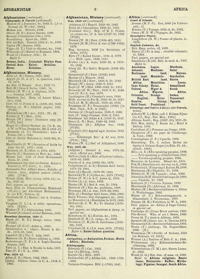 Afghanistan Topography <S Travels [^cimthllied]. Masson (C.) Journeys, 4v, 1842-3 ; [4'm Forrest (G. W.) Sel., 1906], Mohan Lai. Travels, 1846. Oliver (E. E.) Across Border, 1890. Kecueil d’itineraires (19c.), 1878. Ronaldshay. Sport &c., 1902. Sidi Ali Reis. Travels, 1533-6; tr., 1899. Taylor (IV.) Scenes, 1842. Vigne (G. T.) Visit to Ghuzni, ifcc., 1840. WUlcocks (J.) Kabul to Kumassi, 1904. Wood (J.) Journey, 1841 ; 72. Be/er to Botany, India. Jelalabad. Khyber Pass. Central Asia. Kabul. Rohillas. Herat. Kohistan. Afghanistan, History. Adye (J. M.) Sitana, 1863, 1867. Argyll (G. D., d. of). A. question, 1841 - 78, 1879. As. Soc. of Bengal. Jour., 1832-75. Bell (E.) Oxus & Indus, 1869; 74. BeUew (H. W.) A. & Afghans, 1879. Jonmal, 1857. 1862. Busawun Lai. Mem. of Ameer Khan; (tr.), 1832. Corr. rel. to Persia & A. (1809-38), 1839. Dunlop (A. M.) Affghan papers, 1861. [P748]. Blphinstone (M.) Acc., 1815; 39; 42. Ferrier (J. P.) Hist., 1858. Hough (W.) Army: Dooranee emp. (fr. 1747), 1841. Hngel (C.) Kabnl-Becken &c. \in K. Ak. d. W. zu Wien, Denkschr., B2,3,1851-2]. Ejusinski (J. T.) Chronicles: wars w Persia (18c.), 1840. Life of Abdur Rahman (c. 1853-96), 2y, 1900. MacCrindle (J. W.) Invasion of India by Alex, the Gt., 1893 ; 1896. MaUeson (G. B.) Hist, to 1878, 1878. Marvin (C.) Russians at Merv &c., 1883. Mohan Lai. Life of Dost Mohammed Khan, 2v, 1846. Muhammad ibn ’Abd Al-Jabbar. Kitab-i- Tamini (c. 977-1010); tr., 1858. Newcastle For. Affairs Assoc. Falsific. of diplom. docs., Afghan papers (1837), 1860. |T749]. Ni'mat AMah. Hist. (comp. 1609-11); tr , 2p, 1829-36. Pari, papers, see speeud cat. Sacy. Hist, de TAmineddoula Mahmoud (10-llc.), par Aboulnasr Mohammed; tr. [in B.N., Notices, 4]. Thorbnm (S. S.) Bannu; our A. frontier, 1876. Vaughan (J. L.) A. k. milit. operations, 1878. [P378]. Walker F.) Afghanistan, 1881. Wheeler (S.) Ameer Abdur Rahman, 1895. Boaadary Question, 1884-7. Black (C. E. D.) Geogr. notes, 1886. [P532]. Bonlger (D. C.) C. Asian q., 1885. Delimitation a.: n^oc., Rnssie & Gr- Br.. 1872-85, 1886. LansdeU (H.) Thr. C. Asia, 1887. MaUeson (G. B.) Rnsso-Afghan q., 1883. Bodenbongh (T. F.) A. & Anglo-Russian dispute, 1885. Tate (A, C.) Eng. & Russia in Asia, 1887, Tate (C. E.) N. A., 1888. War, 1838-^2. Allen (I. N.) Diary, 1842, 1843. [Asia]. Diplom, trans. in C. A., 1834-9, 1841. Afghanistan, History loontimied]. War, 1838-42 [contimted']. Atkinson (J.) Exped. 1839-40, 1842. Buist (G.) Operations, 1838-41, 1843. [Colonial Soc.]. Rep. of E. I. Comm, on causes &c. of A. war (1837-8), 1842. [P759]. Dennie (W. H.) Narr. (1838-40), 1843. Durand (H. M.) First A. war (1799-1842), 1879. Eng. invasion, 1839 [in Invasions of India, 1879]. Eyre (V.) Kabul Insurr., 1841-2, 1879. Milit. open, 1842, 1843. Forbes (A.) A. wars, 1839-42, & 1878- 80, 1892. Gleig (G. R.) Sale’s Brigade (1840-42), 1861. Greenwood (J.) Naxr. (1842), 1844. Harlan (J.) Memoir, 1842. Havelock (H.) Narr., 1838-9, 2v, 1840. Hough (W.) Army, 1838-9, 1841. Kaye (J. W.) Hist. 1800-1842, 2v, 1851. Kennedy (R. H.) Narr., 1838-9, 2v, 1840. Low (C. R.) A. war, 1879. Lushington (H.) Country’s wars, 1844. Milit. service in Far E., 1839-46, 2v, 1847. Neill (J. M. B.) Recoil., 1839-42, 1845. Neumann (C..F.) Trauerspiel (1842) [in Hist. Tbch., N.F., 9, 1848]. Outram (J.) Rough notes, 1838-9, 1840. Sale (F., lady) Journal, 1841-2, 1843. Shahamat ’Ali. Sikhs & A. (1838-9), 1847. Stacy (L. R.) Naxr., 1840-42,1848. Thompson (G.) Affghan war, 1842. [P748]. Urquhart (D.) Appeal agst. faction, 1843. [P744]. ‘ Edinburgh Rev.’ & Af. war, 1843. [P131; 745]. Walton (W. L.) Def. of Jellalabad, 1846. War, 1878-80. [Afghan.] Second A. war, 1878-80, abrd. official acc., 1908. Balfour {lady B.) Hist, of Lytton’s admin., 1876-80, 1899. Causes of A. war (1855-78), 1879. Colquhoun (J. A. S.) Kurram field force, 1878-79, 1881. Duke (J.) Recoil., 1879-80, 1883. Eastwick(W. J.) Lytton&c., 1879. [P345]. Fisher (F. H.) A. & C. Asian Q., 1878. Forbes (A.) A. wars, 1892. Hanna (H. B.) 2nd A. war, 2v, 1904. Harrison (F.) Nat. &o. problems, 1908. Hensman (H.) A. war, 1879-80,1881. HiUs (J.) Bombay field force, 1880,1900. Kally Prosono Dey. Cavagnari, &c., 1881. LeMessurier (A.) Kandahar in 1879,1880. Mitford (R. C. W. R.) To Caubul (1879- 80), 1881. Pari, papers, see Afghanistan & Army, m special cat. Robertson (C. G.) Kurum, &c., 1881. Shadbolt (S. H.) A. camp., 2v, 1882. Thornton (T. H.)Sir R. Sandeman (1835- 92), 1895. Urquhart (H. A.) 2 A. wars, 1878. [P745]. It^er to Eusso-Indian question. ; Africa. Antiquities, Antiquities, Prehist.; North Africa; Ehodesia. Bibliography. Edwards (F.) Cat.. 1902. Gav (J.) Bibliog., i875. Kayser (G.) Bibl., 1887. Paulitschke (P.) Afrika-Lit., 1500-1750, 1882. Temaux-Compans. Bibl. (-1700), 1841. Africa [contimiedl. Coast a Islands. Avezac (M. P. d’). lies, 1848 [im, Univers pitt., 4]. Boteler (T.) Voyage, 1821-6, 2v, 1835. Owen (W. F. W.) Voyages, 2v, 1833. Descriptive Poetry. Longfellow (H. W.) Poems of places, A., 1878. English Colonies, ac. Brit. Emp. series, v2, 1899. Darcy (J.) Fr. & Ang.: rivalitS coloniale, tl, 1904. Pari, papers, see special cab. Sanderson (E.) Gt. Brit, in mod. A., 1907. Refer to Lagos. Mashoaa- land. Matabele- land. Ascension, Ashanti. Bechnana- land. British East Africa. I Mauritius. Cape Colony.' Natal. Central j Niger & Africa.! Nigeria. Colonies, j Orange English.' ”■ Ehodesia. Saint Helena. Seychelles. Sierra Leone. Somaliland. South Africa. Sudan. Transvaal. Uganda. River Colony. Gold Coast. 1 Pondoland. Ethnology and Native Life {see also Travels, helow). Abbott (W. L.)Ethn. coU.f. Kilima-Njaxo [m S.I., Rep., Nat. Mus., 1891]. African Instit., Rep. (1807-23), 1811-23. Brit. Mus. Antiq. f. Benin &c.; Read & Dalton, 1899. Castellani (C.) Femmes au Congo, 1898. Chapiseau (F.) Au pays de I’esclavage, A. Cent., 1900. Cunningham (J. F.) Uganda, 1905. Ehrenberg. tjb. d. rothen Erden als Speise d. Guinea-Neger [in K6n.-Pr. Ak., Abhdl., 1868]. Ellis (A. B.) Ewe-speaking peoples, 1890. Tshi-speaking p. of Gold Coast, 1887. Yoruba-speaking peoples, 1894, Escayrac de Lauture. Desert &c.,1853. Fod (E.)Resultats sci. des voy. en A., 1908. Frobenius(L.)Ursprungd.Kultur,Bl,1898. Hartmann (R.) Nigritier, Tl, 1876. Hobley (C. W.) E. Uganda: ethn., 1902. Johnston (H.H.) Grenfell &Congo,2v,1908. Uganda, 2v, 1902. Kollman (P.) Victoria Nyanza, 1899. Macdonald (D.) Africana, 2v, 1882. Merker (M.) Rechtsverhaltnisse u. Sitten d. Wadschagga, 1902. Meyer (P. 0.) Erforschungsgesch. u. Staatenbild. d. Westsudan., 1897. Nassau (R. H.) Fetichism in W. A., 1904. Pari, papers, see Africa ^ Cape Colony, in special oat. Partridge (C.) Cross River natives, 1905. Pitt-Rivers. Wks. of art f. Benin, 1900. Pruen (S. T.) Arab & African, 1891. Spencer (H.) Descr. soc., 4; Duncan,1874. Steinmetz(S.R.) Rechtsverhaltnisse,1903. Waitz (T.) Anthrop., T2, Negervolker, 1860. [B.] Waterman (W.) Fardle of facions, 1555 [im, Haklu^, v5, 1812]. Werner (A.) Natives of Brit. C. A., 1906. Widenmann (A.) Kilimandscharo-Be- volkerung, 1899, Winterbottom (T. M.) Acc. Sierra Leone, 2v, 1803. Wood (J. G.) Nat. hist, of man, vl, 1868. Refer to African religions; Bantu races; Hottentots ; Kaffirs ; Mytho- logy ; Pigmies; Senegal; South Africa.