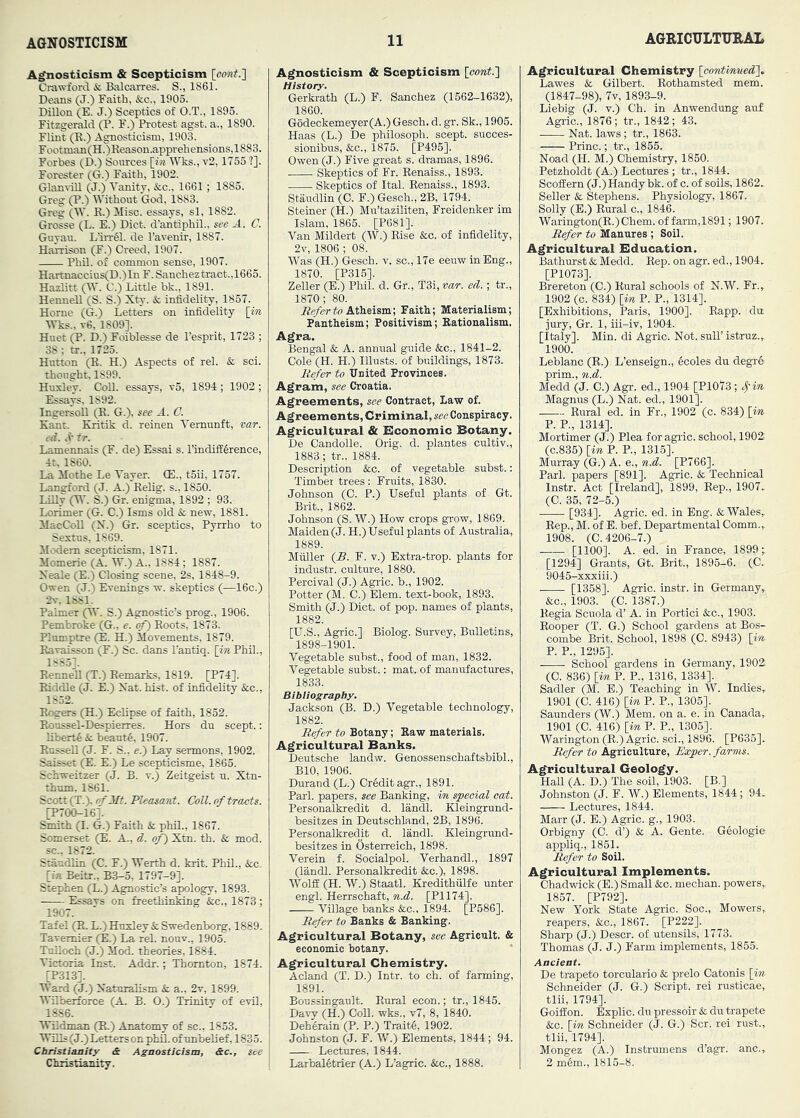 Agnosticism & Scepticism [cont.l Ci-awford & Balcarres. S., 1861. Deans (J.) Faith, &c., 1905. Dillon (E. J.) Sceptics of O.T., 1895. Fitzgerald (P. F.) Protest agst. a., 1890. FUat (K.) Agnosticism, 1903. Footinan(H.)Reason.apprehensions,1883. Forbes (D.) Sources [m» Wks., v2,1755 ?]. Forester (G.) Faith, 1902. GlanviLl (J.) Vanity, &c., 1661; 1885. Greg (P.) Without God, 1883. Greg (W. E.) Misc. essays, si, 1882. Grosse (L. E.) Diet, d’antiphil., see A. C. Guyau. L’iirSl. de I’avenir, 1887. Harrison (F.) Creed, 1907. Phil, of common sense, 1907. Hartnaccius(D.)In F. Sancheztract.,1665. Hazlitt (W. C.) Little bk., 1891. HenneU (S. S.) Xty. & infidelity, 1857. Horne (G.) Letters on infidelity [m Wks.. t6, 1809]. Huet (P. D.) Foiblesse de I’esprit, 1723 ; 38; tr., 1725. Hutton (E. H.) Aspects of rel. & sci. thought, 1899. Huxley. CoU. essays, v5, 1894; 1902 ; Essays, 1892. Ingersoll (E. G.), see JL. C. Kant. Kritik d. reinen Vemunft, var. ed. tr. Lamennais (F. de) Essai s. I’indifference, 4t, 1860. La Mothe Le Yayer. (E., t5ii, 1757. Langford (J. A.) Eelig. s., 1850. LiEy (W. S.) Gr. enigma, 1892 ; 93. Lorimer (G. C.) Isms old k, new, 1881. ilacColl (N.) Gr. sceptics, Pyrrho to Sextus, 1869. Modem scepticism, 1871. Momerie (A. W.) A., 1884 ; 1887. Xeale (E.) Closing scene, 2s, 1848-9. Owen (J.) Evenings w. skeptics (—16c.) 2v, 1881. Palmer (W. S.) Agnostic’s prog., 1906. Pembroke (G., e. cf) Eoots, 1873. Plomptre (E. H.) Movements, 1879. Eavaisson (F.) Sc. dans I’antiq. [in Phil., 1885]. EenneU (T.) Eemarks, 1819. [P74]. Eiddle (J. E.) Xat. hist, of infidelity &c., 1852. Eegers (H.) Eclipse of faith, 1852. Eoussel-Despierres. Hors dn scept.; tibert4 & beant4, 1907. EnsseU (J. F. S., e.') Lay sermons, 1902. Saisset E.) Le scepticisme, 1865. Schweitzer (J. B. v.) Zeitgeist n. Xtn- thum. 1861. Scott (T.). of Mt. Fleebsarct. CoU. of tracts. rP700-16]. Smith (I. G.) Faith & phil., 1867. Somerset (E. A., d. of) Xtn. th. & mod. sc., 1872. Staudlin (C. F.) Werth d. krit. Phil., &c. [in Beitr., B3-5, 1797-9]. Stephen (L.) Agnostic’s apology, 1893. Essavs on freethinking &c., 1873; 1907. Tafel (E. L.)Hnxley& Swedenborg, 1889. Tavernier (E.) La rel. nonv., 1905. Tnlloch (J.) Mod. theories, 1884. Victoria Inst. Addr.; Thornton, 1874. [P313]. Ward (J.) Xaturalism & a., 2t, 1899. Wilberforce (A. B. O.) Trinity of evil, 1886. WUdman (E.) Anatomy of sc., 1853. Wills (J.) Letters on phiL of unbelief, 1835. Christianity & Agnosticism, &c.. See Christianity. Agnosticism & Scepticism [eont.'} History. Gerkrath (L.) F. Sanchez (1562-1632), 1860. G6deckemeyer(A.) Gesch. d. gr. Sk., 1905. Haas (L.) De philosoph. scept. succes- sionibus, &c., 1875. [P495]. Owen (J.) Five great s. dramas, 1896. Skeptics of Fr. Eenaiss., 1893. Skeptics of Ital. Eenaiss., 1893. Staudlin (0. F.) Gesch., 2B, 1794. Steiner (H.) Mu’taziliten, Freidenker im Islam, 1865. [P681]. Van Mildert (W.) Else &c. of infidelity, 2v, 1806 ; 08. Was (H.) Gesch. v. sc., 17e eeuw in Eng., 1870. [P315]. Zeller (E.) Phil. d. Gr., T3i, var. ed. ; tr., 1870 ; 80. .He/crto Atheism; Faith; Materialism; Pantheism; Positivism; Eationalism. Agra. Bengal & A. annual guide &c., 1841-2. Cole (H. H.) Illusts. of buildings, 1873. Befer to United Provinces. Agram, see Croatia. Agreements, see Contract, Law of. Agreements, Criminal, see Conspiracy. Agricultural & Economic Botany. De Candolle. Orig. d. plantes cultiv., 1883; tr., 1884. Description &c. of vegetable subst.: Timber trees : Fruits, 1830. Johnson (0. P.) Useful plants of Gt. Brit., 1862. Johnson (S. W.) How crops grow, 1869. Maiden (J. H.) Useful plants of Australia, 1889. Muller [B. F. v.) Extra-trop. plants for industr. culture, 1880. Percival (J.) Agric. b., 1902. Potter (M. C.) Elem. text-book, 1893. Smith (J.) Diet, of pop. names of plants, 1882. [U.S., Agric.] Biolog. Survey, Bulletins, 1898-1901. Vegetable subst., food of man, 1832. Vegetable subst.: mat. of manufactures, 1833. Bibliography. Jackson (B. D.) Vegetable technology, 1882. Befer to Botany; Kaw materials. Agricultural Banks. Deutsche landw. Genossensohaftsbibl., BIO, 1906. Durand (L.) Credit agr., 1891. Pari, papers, see Banking, 'in special oat. Personalkredit d. landl. Kleingrund- besitzes in Deutschland, 2B, 1896. Personalkredit d. landl. Kleingrund- besitzes in Osterreich, 1898. Verein f. Socialpol. Verhandl., 1897 (landl. Personalkredit &c.), 1898. Wolff (H. W.) Staatl. Kredithulfe unter engl. Herrschaft, n.d. [P1174]. Village banks &c., 1894. [P586]. Befer to Banks & Banking. Agricultural Botany, see Agricult. & economic botany. Agricultural Chemistry. Acland (T. D.) Intr. to ch. of farming, 1891. Boussingault. Eural econ.; tr., 1845. Davy (H.) CoU. wks., v7, 8, 1840. Deh4rain (P. P.) Traitfi, 1902. Johnston (J. F. W.) Elements, 1844; 94. Lectures, 1844. Larbaletrier (A.) L’agric. &c., 1888. Agricultural Chemistry [contmnedi, Lawes & Gilbert. Eothamsted mem. (1847-98), 7v, 1893-9. Liebig (J. v.) Ch. in Anwendung auf Agric., 1876 ; tr., 1842; 43. Nat. laws; tr., 1863. Princ.; tr., 1855. Noad (H. M.) Chemistry, 1850. Petzholdt (A.) Lectures ; tr., 1844. Scoffern (J.) Handy bk. of c. of soils, 1862- Seller & Stephens. Physiology, 1867. Solly (E.) Eural c., 1846. Warington(K.)Chem. of farm,1891; 1907. Befer to Manures ; Soil. Agricultural Bducation. Bathurst & Medd. Eep. on agr. ed., 1904- [P1073]. Brereton (C.) Eural schools of N.W. Fr.,, 1902 (c. 834) [m P. P., 1314]. [Exhibitions, Paris, 1900]. Eapp. du jury, Gr. 1, iii-iv, 1904. [Italy]. Min. di Agric. Not. sulT istruz., 1900. Leblanc (E.) L’enseign., 4coles du degr4 prim., n.d. Medd (J. C.) Agr. ed., 1904 [P10'?3; Sj'in Magnus (L.) Nat. ed., 1901]. Rural ed. in Fr., 1902 (c. 834) [in P. R, 1314]. Mortimer (J.) Plea for agric. school, 1902 (C.835) [in P. R, 1315]. Murray (G.) A. e., n.d. [P766]. Pari, papers [891]. Agric. & Technical Instr. Act [Ireland], 1899, Eep., 1907- (C. 35, 72-5.) [934]. Agric. ed. in Eng. & Wales,. Eep., M. of E. bef. Departmental Comm.,. 1908. (C. 4206-7.) [1100]. A. ed. in France, 1899; [1294] Grants, Gt. Brit., 1895-6. (C- 9045-xxxiii.) [1358]. Agric. instr. in Germany, &c., 1903. (0. 1387.) Hegia Scuola d’ A. in Portici &c., 1903. Eooper (T. G.) School gardens at Bos- combe Brit. School, 1898 (C. 8943) [in P. P., 1295]. School gardens in Germany, 1902 (C. 836) [in P. P., 1316, 1334]. Sadler (M. E.) Teaching in W. Indies, 1901 (C. 416) [in P. P., 1305]. Saunders (W.) Mem. on a. e. in Canada, 1901 (C. 416) [in P. P., 1305]. Warington (E.) Agric. sci., 1896. [P635]. Befer to Agriculture, Exper. farms. Agricultural Geology. Hall (A. D.) The soil, 1903. [B.] Johnston (J. F. W.) Elements, 1844; 94- Lectures, 1844. Marr (J. E.) Agric. g., 1903. Orbigny (C. d’) & A. Gente. Geologie appliq., 1851. Befer to Soil. Agricultural Implements. Chadwick (E.) Small &c. mechan. powers, 1857. [P792]. New York State Agric. Soc., Mowers, reapers, &c., 1867. [P222]. Sharp (J.) Descr. of utensils, 1773. Thomas (J. J.) Farm implements, 1855. Ancient. De trapeto torculario & prelo Catonis [in Schneider (J. G.) Script, rei rusticae, tlii, 1794]. GoiSon. Explic. du pressoir & du trapete &c. [in Schneider (J. G.) Scr. rei rust., tlii, 1794]. Mongez (A.) Instrumens d’agr. anc., 2 mem., 1815-8.