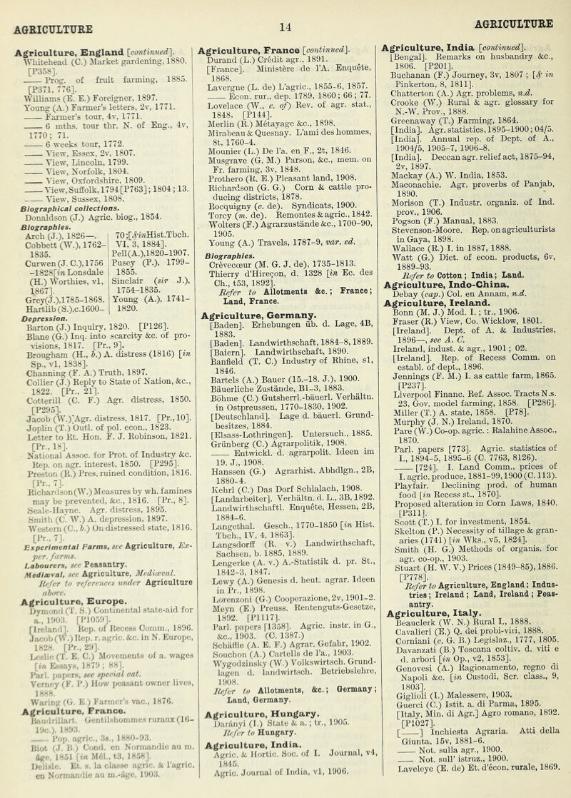 Agriculture, Elngland ^ ■Whitehead (C.) Market gardening, 1880. [P358]. Prog, of fruit farming, 1883. [P371, 776]. ■Williams (E. E.) Foreigner, 1897. Young (A.) Farmer’s letters, 2v, 1771. Farmer’s tour, Iv, 1771. 6 mths. tour thr. N. of Eng., 4v, 1770; 71. 6 weeks tour, 1772. A'iew, Essex, 2v. 1807. View, Lincoln, 1799. View, Norfolk, 1804. I'iew, Oxfordshire, 1809. View,Suffolk,1794[P763]; 1804; 13. View, Sussex, 1808. Biographical coliections. Donaldson (J.) Agric. biog., 1854. Biographies. Arch (J.), 1826—. 70;[4'i«Hist.Tbch. Cobbett (W.), 1762- VI, 3, 1884]. 1835. PeU(A.),1820-1907. Curwen(J.C.),1756 Pusey (P.), 1799- -1828[i7i Lonsdale 1855. (H.) Worthies, vl, Sinclair (sir J.), 1867]. 1754^1835. Grey(J.),1785-1868. Young (A.), 1741- Hartbb(S.),c.l600- 1820. Depression. Barton (J.) Inquiry, 1820. [P126]. Blane (G.) Inq. into scarcity &c. of pro- visions, 1817. [Pr., 9]. Brougham (H., b.) A. distress (1816) \in Sp., vl, 1838]. Channing (F. A.) Truth, 1897. Collier (J.) Eeply to State of Nation, &c., 1822. [Pr., 21]. Cotterill (C. F.) Agr. distress, 1850. [P295]. Jacob (W.)'Agr. distress, 1817. [Pr., 10]. Joplin (T.) 'Outl. of pol. econ., 1823. Letter to Kt. Hon. F. J. Kobinson, 1821. [Pr., 18]. National Assoc, for Prot. of Industry &c. Kep. on agr. interest, 1850. [P295]. Preston (R.) Pres, ruined condition, 1816. [Pr., 7]. Richardson (W.) Measures by wh. famines may be prevented, &c., 1816. [Pr., 8]. Seale-Hayne. Agr. distress, 1895. Smith (C. W.) A. depression, 1897. Western (C., b.) Oncbstressed state, 1816. [Pr., 7]. Experimentai Farms, see Agriculture, Ex- per. farms. Labourers, see Peasantry. Medisevai, see Agriculture, Mediccval. lUfer to refere'nces 'under Agriculture Agriculture, Europe, J>ymond (T. S.) Continental state-aid for a.. 1903. [P10.59]. [Ireland]. Rep. of Recess Comm., 1896. Jacfjb(W.)Rep. r. agric. Ac. in N. Europe, 1828. [Pr., 29]. lycslie (T. E. C.) .Movements of a. wages [in Essays, 1879 ; 88]. Pari, jmjtcn, see sj/eeial eat. Vemey (F. P.) How ijeasant owner lives, 18^8. Warintf (t'j. K ) Farmer’s vfic., 1876. Agriculture, France. iisiudnllart, Gentilshommes ruraux (16- 19c.;. 1893. Pop. agric., 3b., 1880-93. Biot f.J. B,; Cond. en Nomuindie au m. flge, 1851 (ia .M61.. t3, 18.58]. Delisle. Et. s. la clasix ;igric. it I’agric. en Normandie au m.-Uge, 1903. Agriculture, France lootdinwed']. Durand (L.) Cr6dit agr., 1891. [France]. Ministfere de I’A. EnquSte, 1868. Lavergne (L. de) L’agric., 1855-6, 1857. —— Econ. rur., dep. 1789, 1860; 66 ; 77. Lovelace (W., e. of) Rev. of agr. stat., 1848. [P144]. Merlin (R.) Metayage &c., 1898. Mirabeau & Quesnay. L’ami des bommes, 8t, 1760-4. Mounier (L.) De I’a. en F., 2t, 1846. Musgrave (G. M.) Parson, &c., mem. on Fr. farming, 3v, 1848. Protbero (R. B.) Pleasant land, 1908. Richardson (G. G.) Corn & cattle pro- ducing districts, 1878. Rocquigny (o. de). Syndicats, 1900. Torcy (m. de). Remontes & agric., 1842. Wolters (F.) Agrarzustande&c., 1700-90, 1905. Young (A.) Travels, 1787-9, var. ed. Biographies. Cr^ivecceur (M. G. J. de), 1735-1813. Thierry d’Hire^on, d. 1328 \in Ec. des Cb., t53, 1892]. Refer to Allotments &c.; France; Land, France. Agriculture, Germany. [Baden]. Erbebungen iib. d. Lage, 4B, 1883. [Baden]. Landwirthschaft, 1884-8,1889. [Baiern]. Landwirthschaft, 1890. Banfield (T. C.) Industry of Rhine, si, 1846. Bartels (A.) Bauer (15.-18. J.), 1900. Bauerliche Zustande, Bl-3, 1883. Bohme (C.) Gutsherrl.-bauerl. Verhaltn. in Ostpreussen, 1770-1830, 1902. [Deutschland]. Lage d. bauerl. Grund- besitzes, 1884. [Elsass-Lothringen], Untersuch., 1885. Griinberg (C.) Agrarpolitik, 1908. Entwickl. d. agrarpolit. Ideen im 19. J., 1908. Hanssen (G.) Agrarhist. Abhdlgn., 2B, 1880-4. Kehrl (C.) Das Dorf Schlalach, 1908. [Landarbeiter]. Verhaltn. d. L., 3B, 1892. Landwirthschaftl. Enqu5te, Hessen, 2B, 1884-6. Langethal. Gesch., 1770-1850 [in Hist. Tbch., IV, 4, 1863]. Langsdorff (R. v.) Landwirthschaft, Sachsen, b. 1885, 1889. Lengerke (A. v.) A.-Statistik d. pr. St., 1842-3, 1847. Lewy (A.) Genesis d. heut. agrar. Ideen in Pr., 1898. Lorenzoni (G.) Cooperazione, 2v, 1901-2. Meyn (E.) Preuss. Rentenguts-Gesetze, 1892. [P1117]. Pari, papers [1358]. Agric. instr. in G., Stc., 1903. (C. 1387.) Schilffle (A. E. F.) Agrar. Gefahr, 1902. Souchon (A.) Cartells de I’a., 1903. Wygodzinsky (W.) Volkswirtsch. Grund- lagen d. landwirtsch. Betriebslehre, 1908. Refer to Allotments, &c.; Germany; Land, Germany. Agriculture, Hungary. Dar.'inyi (I.) State &. a.; tr., 1905. Refer to Hungary. Agriculture, India. Agric. & Hortic. Soc. of I. Journal, v4, 1845. Agric. Journal of India, vl, 1906. Agriculture, India [contin'ued\ [Bengal]. Remarks on husbandry &c., 1806. [P201]. Buchanan (F.) Journey, 3v, 1807 ; [S)' in Pinkerton, 8, 1811]. Ohatterton (A.) Agr. problems, n.d. Crooke (W.) Rural & agr. glossary for N.-W. Prov., 1888. Greenaway (T.) Farming, 1864. [India]. Agr. statistics, 1895-1900; 04/5. [India]. Annual rep. of Dept, of A., 1904/5, 1905-7, 1906-8. [India]. Deccan agr. relief act, 1875-94, 2v, 1897. Mackay (A.) W. India, 1853. Maconachie. Agr. proverbs of Panjab, 1890. Morison (T.) Industr. organiz. of Ind. prov., 1906. Pogson (F.) Manual, 1883. Stevenson-Moore. Rep. on agriculturists in Gaya, 1898. Wallace (R.) I. in 1887, 1888. Watt (G.) Diet, of econ. products, 6v, 1889-93. Refer to Cotton ; India; Land. Agriculture, Indo-China. Debay (oap.) Col. en Annam, n.d. Agriculture, Ireland. Bonn (M. J.) Mod. I.; tr., 1906. Fraser (R.) View, Co. Wicklow, 1801. [Ireland]. Dept, of A. & Industries, 1896—, see A. C. Ireland, indust. & agr., 1901; 02. [Ireland]. Rep. of Recess Comm, on establ. of dept., 1896. Jennings (F. M.) I. as cattle farm, 1865. [P237]. Liverpool Financ. Ref. Assoc. Tracts N.s. 23, Gov. model farming, 1858. [P286]. Miller (T.) A. state, 1858. [P78]. Murphy (J. N.) Ireland, 1870. Pare (W.) Co-op. agric.: Ralahine Assoc., 1870. Pari, papers [773]. Agric. statistics of I., 1894-5, 1895-6 (C. 7763, 8126). [724]. I. Land Comm., prices of I. agric. produce, 1881-99,1900 (C. 113). Playfair. Declining prod, of human food [in Recess st., 1870]. Proposed alteration in Corn Laws, 1840. [P311]. Scott (T.) I. for investment, 1854. Skelton (P.) Necessity of tillage & gran- aries (1741) [in Wks., v5, 1824]. Smith (H. G.) Methods of organis. for agr. co-op., 1903. Stuart (H. W. V.) Prices (1849-85), 1886. [P778]. Refer to Agriculture, England; Indus- tries ; Ireland ; Land, Ireland ; Peas- antry. Agriculture, Italy. Bcauclerk (W. N.) Rural I., 1888. Cavalieri (E.) Q. dei probi-viri, 1888. Corniani (o. G. B.) Legislaz., 1777, 1805. Davanzati (B.) Toscana coltiv. d. viti e d. arbori [in Op., v2, 1853]. Genovesi (A.) Ragionamento, regno di Napoli See. [in Custodi, Scr. class., 9, 1803]. Giglioli (I.) Malessere, 1903. Guerci (C.) Istit. a. di Parma, 1895. [Italy, Min. di Agr.] Agro romano, 1892. [P1027]. [ ] Inchiesta Agraria. Atti della Giunta, 15v, 1881-6. Not. sulla agr., 1900. Not. suir istruz., 1900. Laveleye (E. de) Et. d’6con. rurale, 1869.