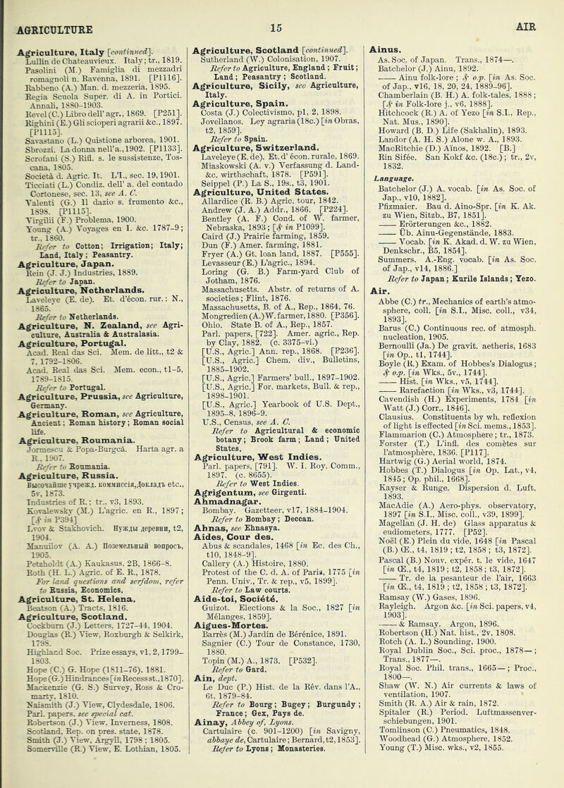 Agriculture, Italy [oontinved']. Lullin de Chateauvienx. Italy; tr., 1819. Pasolini (M.) Famiglia di mezzadri romagnoli n. Ravenna, 1891. [P1116]. Rabbeno (A.) Man. d. mezzeria, 1895. Regia Scuola Super, di A. in Portici. Annali, 1880-1903. Revel (C.) Libro dell’ agr., 1869. [P261]. Righini (E.) Gli scioperi agrarii &c., 1897. [Plllo]. Savastano (L.) Quistione arborea, 1901. Sbrozzi. La donna nell’a., 1902. [P1133]. Scrofani (S.) Rifl. s. le sussistenze, Tos- cana, 1805. Societil d. Agric. It. L’l., sec. 19,1901. Ticciati (L.) Condiz. deU’ a. del contado Cortonese, sec. 13, see A. C. Valenti (G.) II dazio s. frumento &c., 1898. [P1115]. Tii^plii (F.) Problema, 1900. Young (A.) Voyages en I. &c. 1787-9; tr., 1860. Refer to Cotton; Irrigation; Italy; Land, Italy; Peasantry. Agriculture, Japan. Rein (J. J.) Industries, 1889. Refer to Japan. Agriculture, Netherlands. Laveleye (E. de). Et. d’6con. rur.; N., 1865. Refer to Netherlands. Agriculture, N. Zealand, see Agri- culture, Australia & Australasia, Agriculture, Portugal. Acad. Real das Sci. Mem. de Utt., t2 & 7, 1792-1806. Acad. Real das Sci. Mem. econ., tl-5, 1789-1815. Refer to Portugal. Agriculture, Prussia, see Agriculttire, Germany. Agriculture, Roman, see Agriculture, Ancient; Roman history; Roman social life. Agriculture, Roumania. Jormescu & Popa-Burgca. Harta agr. a R., 1907. Refer to Roumania. Agriculture, Russia. Bucouaiime yspesj. K0iiMHCcm,A0KraAi etc., 5v, 1873. Industries of R.; tr., v3, 1893. Kovalewskv (M.) L'agric. en R., 1897; [4- in P39I] Lvov k Stakhovich. HyKjn AepesHH, t2, 1904. Manuilov (A. A.) noseMejbHtiii sonpoci, 1905. Petzholdt (A.) Kaukasus, 2B, 1866-8. Both (H. L.) Agric. of E. R., 1878. Jhr land questions and serfdom, refer to Russia, Economics. Agriculture, St. Helena. Beatson (A.) Tracts, 1816. Agriculture, Scotland. Cockbum (J.) Letters, 1727-44, 1904. Douglas (R.) View, Roxburgh & Selkirk, 1798. Highland Soc. Prize essays, vl, 2,1799- 1803. Hope (C.) G. Hope (1811-76), 1881. Hope (G.) Hindrances [m Recess st.,1870]. Mackenzie (G. S.) Survey, Ross & Cro- marty, 1810. Naismith (J.) View, Clydesdale, 1806. Park papers, see ^eoial eect. Robertson (J.) View, Inverness, 1808. Scotland, Rep. on pres, state, 1878. Smith (J.) View, Argyll, 1798 ; 1805. Somerville (R.) View, E. Lothian, 1805. Agriculture, Scotland \eontmned\ Sutherland (W.) Colonisation, 1907. Refer to Agriculture, England ; Fruit; Land; Peasantry ; Scotland. Agriculture, Sicily, see Agriculture, Italy. Agriculture, Spain. Costa (J.) Colectivismo, pi, 2, 1898. Jovellanos. Ley agraria(18c.) [iw Obras, t2, 1859]. Refer to Spain. Agriculture, Switzerland. Laveleye (E. de). Et. d’ 6con. rurale, 1869. Miaskowski (A. v.) Verfassung d. Land- fee. wirthschaft, 1878. [P591]. Seippel (P.) La S., 19s., t3, 1901. Agriculture, United States. Allardice (R. B.) Agric. tour, 1842. Andrew (J. A.) Addr., 1866. [P224]. Bentley (A. F.) Oond. of W. farmer, Nebraska, 1893 ; [# in P1099]. Caird (J.) Prairie farming, 1859. Dun (F.) Amer. farming, 1881. Fryer (A.) Gt. loan land, 1887. [P555]. Levasseur (E.) L’agric., 1894. Loring (G. B.) Farm-yard Club of Jotham, 1876. Massachusetts. Abstr. of returns of A. societies; Flint, 1876. Massachusetts, B. of A., Rep., 1864, 76. Mongredien (A.)W. farmer, 1880. [P366]. Ohio. State B. of A., Rep., 1857. Pari, papers, [722]. Amer. agric.. Rep. by Clay, 1882. (c. 3375-vi.) [U.S., Agric.] Ann. rep., 1868. [P236]. [U.S., Agric.] Chem. div.. Bulletins, 1885-1902. [U.S., Agric.] Farmers’ bull., 1897-1902. [U.S., Agric.] For. markets. Bull. & rep., 1898-1901. [U.S., Agric.] Yearbook of U.S. Dept., 1895-8, 1896-9. U.S., Census, see A. C. Refer to Agricultural & economic botany; Brook farm; Land; Bnited States. Agriculture, West Indies. Pari, papers, [791]. W. I. Roy. Comm., 1897. (c. 8655). Refer to West Indies. Agrigentum, see Girgenti. Ahmadnagar. Bombay. Gazetteer, vl7, 1884-1904. Refer to Bombay; Deccan. Ahnas, see Ehnasya. Aides, Cour des. Abus fe scandales, 1468 \m Ec. des Ch., tlO, 1848-9]. Gallery (A.) Histoire, 1880. Protest of the C. d. A. of Paris, 1775 [in Penn. Univ., Tr. & rep., v5, 1899]. Refer to Law courts. Aide-toi, Soci4t4. Guizot. Elections fe la Soc., 1827 [im, Melanges, 1869]. Aigues-Mortes. Barres (M.) Jardin de B6renice, 1891. Sagnier (0.) Tour de Constance, 1730, 1880. Topin (M.) A., 1873. [P532]. Refer to Gard. Ain, dept. Le Due (P.) Hist, de la R6v. dans TA., 6t, 1879-84. Refer to Bourg; Bugey; Burgundy ; France; Gex, Pays de. Ainay, Atbey of, I/yons. Cartulaire (c. 901-1200) [in Savigny, abbaye de, Cartulaire; Bernard, t2,1853]. Refer to Lyons; Monasteries. Ainus. As. Soc, of Japan, Trans., 1874—. Batchelor (J.) Ainu, 1892. Ainu folk-lore ; o.p. [im, As. Soc. of Jap., vl6, 18, 20, 24, 1889-96]. Chamberlain (B. H.) A. folk-tales, 1888 ; y- in Folk-lore j., v6, 1888]. Hitchcock (R.) A. of Yezo [in S.I., Rep., Nat. Mus., 1890]. Howard (B. D.) Life (Sakhalin), 1893. Landor (A. H. S.) Alone w. A., 1893. MacBitchie (D.) A’inos, 1892. [B.] Rin Sif6e. San Kokf fee. (18c.); tr., 2v, 1832. Language. Batchelor (J.) A. vocab. [in As. Soc. of Jap., vlO, 1882]. Pfizmaier. Bau d. Aino-Spr. [in K. Ak. zu Wien, Sitzb., B7, 1851]. Erorterungen fee., 1882. tib. Ainu-Gegenstande, 1883. Vocab. [in K. Akad. d. W. zu Wien, Denkschr., B5, 1854]. Summers. A.-Eng. vocab. [wi As. Soc. of Jap., vl4, 1886.] Refer to Japan; Kurile Islands; Yezo. Air. Abbe (C.) tr.. Mechanics of earth’s atmo- sphere, coll. \im S.I., Misc. coll., v34, 1893]. Barus (C.) Continuous rec. of atmosph. nucleation, 1905. Bernoulli (Ja.) De gravit. aetheris, 1683 [im, Op., tl, 1744]. Boyle (K.) Exam, of Hobbes’s Dialogus ; ^ o.p. [in Wks., 5v., 1744]. Hist, [m Wks., v5, 1744]. Rarefaction [im, Wks., v3, 1744]. Cavendish (H.) Experiments, 1784 [in Watt (J.) Corr., 1846]. Clausius. Constituents by wb. reflexion of light is effected [in Sci. mems., 1853]. Flammarion (C.) Atmosphere; tr., 1873. Forster (T.) L’infl. des cometes sur I’atmospbere, 1836. [P117]. Hartwig (G.) Aerial world, 1874. Hobbes (T.) Dialogus [in Op. Lat., v4, 1845; Op. phil., 1668]. Kayser & Eunge. Dispersion d. Luft, 1893. MacAdie (A.) Aero-pbys. observatory, 1897 [in S.I., Misc. coll., v39, 1899]. Magellan (J. H. de) Glass apparatus & eudiometers, 1777. [P52]. Noel (E.) Plein du vide, 1648 [in Pascal (B.) (E., t4, 1819 ; t2, 1858 ; t3, 1872]. Pascal (B.) Nouv. exp6r. t. le vide, 1647 [in CB., t4, 1819 ; t2, 1858 ; t3, 1872]. Tr. de la pesanteur de Fair, 1663 [in (E., t4, 1819 ; t2, 1858 ; t3, 1872]. Ramsay (W.) Gases, 1896. Rayleigh. Argon fee. [in Sci. papers, v4, 1903]. & Ramsay. Argon, 1896. Robertson (H.) Nat. hist., 2v, 1808. Botch (A. L.) Sounding, 1900. Royal Dublin Soc., Sci. proc., 1878—; Trans., 1877—. Royal Soc. Phil, trans., 1665— ; Proc., 1800—. Shaw (W. N.) Air currents fe laws of ventilation, 1907. ' Smith (R. A.) Air fe rain, 1872. Spitaler (R.) Period. Luftmassenver- schiebnngen, 1901. Tomlinson (O.) Pneumatics, 1848. Woodhead (G.) Atmosphere, 1852. Young (T.) Misc. wks., v2, 1855.