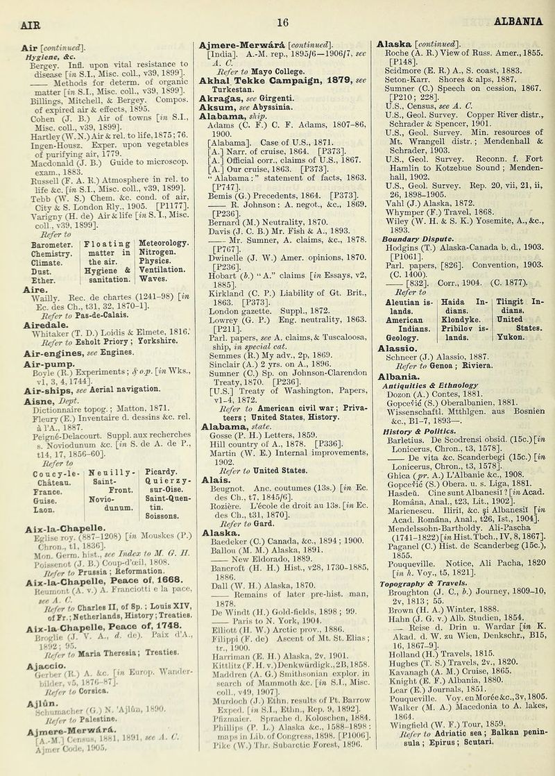 Air [cimtinued\. Hygiene, &c. Bergey. Infl. upon vital resistance to disease [in S.I., Misc. coll., v39,1899]. Methods for determ, of organic matter [m S.I., Misc. coU., v39, 1899]. Billings, Mitchell, & Bergey. Compos, of expired air & effects, 1895. Cohen (J. B.) Air of towns \in S.I., Misc. coU., v39, 1899]. Hartley OV. N.) Air & rel. to life, 1875; 76. Ingen-Housz. Exper. upon vegetables of purifying air, 1779. Macdonald (J. B.) Guide to microscop, exam., 1883. KusseU (F. A. R.) Atmosphere in rel. to life &c. [iw S.I., Misc. coll., v39, 1899]. Tehh (W. S.) Chem. &c. cond. of air. City fc S. London Rly., 1905. [P1177]. Varigny (H. de) Air & life [m S. I., Misc. coll., v39, 1899]. Refer to Floating Meteorology, matter in Nitrogen, the air. 1 Physics. Hygiene & Ventilation, sanitation. | Waves. Rec. de chartes (1241-98) \in Ec. des Ch., t31, 32, 1870-1]. Refer to Pas-de-Calais. Airedale. , Whitaker (T. D.) Loidis & Elmete, 1816. Refer to Esholt Priory ; Vorkshire. Air-engines, see Engines. Air-pump. Bovle (R.) Experiments; S)0.<p. [im Wks., vi, 3, 4,1744]. Air-ships, see Aerial navigation. Aisne, JJept. Dictionnaire topog.; Matton, 1871. Flenry (E.) Inventaire d. dessins &c. rel. d I’A., 1887. Peign6-Delacourt. Suppl. aux recherches 6. Noviodonum &c. \in S. de A. de P., 114, 17, 1856-60]. Refer to Coucy-le- Nenilly- Picardy. Chateau. Saint- Prance. Front. Guise. Novio- laon. dunum. Barometer. Chemistry. Climate. Dust. Ether. Aire. Wailly. zy- sur-Oise. Saint-Quen- tin. SoisBons. Aix-la-Chapelle. Eglise roy. (887-1208) \yn Mouskes (P.) Chron., tl, 1836]. , i,r n ii Mon. Germ, hist., see Index to M. G. JI. Poiwenot (J. B.) Coup-d’ceil, 1808. Refer to Prussia ; Eeformation. Aix-la-Chapelle, Peace of, 1668. Heurnont (A. v.; A. Fninciotti e la pace, ter. A. C. Refer to Charles II, of 8p.; Louis XIV, of Fr.; Netherlands, History; Treaties. Alx-la Chapelle, Peace of, 1748. (J. V. A., d. de;. J'aix d’A., 1892; 9.5. . /o Maria Theresia; Treaties. Ajaccio. (ji ri.i T (Ft.; A. Ac. \}n Enrop. Mandi Odder. v5. 1876-87J. Rrfrr to Corsica. ^i‘t,u;nacl.er S. ’AjKm, 1890. Refer to Palestine. Ajmere-MerwArA. jA.-M.] Ori^ei Ajreer 1!KJ.5. , 1891, tec A. Ajmere-MerwarA \eontimi£d^. [India]. A.-M. rep., 1895/6—1906/7, sec A. C. Refer to Mayo College. Akhal. Tekke Campaign, ±S19, see Turkestan. Akragas, see Girgenti. Aksum, see Abyssinia. Alabama, ship. Adams (0. F.) C. F. Adams, 1807-86, 1900. [Alabama]. Case of U.S., 1871. [A.] Narr. of cruise, 1864. [P373]. [A.] Official corr., claims of U.S., 1867. [A.] Our cruise, 1863. [P373]. “Alabama;” statement of facts, 1863. [P747]. Bemis (G.) Precedents, 1864. [P373]. R. Johnson: A. negot., &c., 1869. [P236]. Bernard (M.) Neutrality, 1870. Davis (J. C. B.) Mr. Fish & A., 1893. Mr. Sumner, A. claims, &c., 1878. [P767]. Dwinelle (J. W.) Amer. opinions, 1870. [P236]. Hobart (5.) “ A.” claims [in Essays, v2, 1885]. Kirkland (C. P.) Liability of Gt. Brit., 1863. [P373]. London gazette. Suppl., 1872. Lowrey (^G. P.) Eng. neutrality, 1863. [P211]. Pari, papers, see A. claims, & Tuscaloosa, ship, in special cat. Semmes (R.) My adv., 2p, 1869. Sinclair (A.) 2 yrs. on A., 1896. Sumner (0.) Sp. on Johnson-Clarendon Treaty, 1870. [P236]. [U.S.] Treaty of Washington, Papers, vl_4, 1872. Refer to American civil war; Priva- teers ; United States, History. Alabama, state. Gosse (P. H.) Letters, 1859. Hill country of A., 1878. [P336]. Martin (W. E.) Internal improvements, 1902. Refer to United States. Alais. Beugnot. Anc. coutumes (13s.) [in Ec. des Ch., t7, 1845/6]. Rozifere. L’6cole de droit au 13s. [im, Ec. des Ch., t31, 1870]. Refer to Gard. Baedeker (C.) Canada, &c., 1894 ; 1900. Ballou (M. M.) Alaska, 1891. New Eldorado, 1889. Bancroft (H. H.) Hist., v28, 1730-1885, 1886. Dali (W. H.) Alaska, 1870. Remains of later pre-hist, man, 1878. De Windt (II.) Gold-fields, 1898 ; 99. ! Paris to N. York, 1904. ' Elliott (H. W.) Arctic prov., 1886. 1 Filippi (F. de) Ascent of Mt. St.Elias; tr., 1900. Harriman (E. H.) Alaska, 2v, 1901. Kit tlitz(F.II. v.)Denkwurdigk.,2B,1858. Maddren (A. G.) Smithsonian explor. in search of Mammoth &c. [in S.I., Misc. coll., v49, 1907]. Murdoch 61.) Kthn. results of Pt. Barrow Exped. [in B.I., Ethn., Rep. 9, 1892]. Pfizmaier. Sprachc d. Koloschcn, 1884. Pliillips (P. L.) Alaska &c., 1588-1898: in Jjib. of Congress, 1898. [P1006]. Pike (W.) Thr. Subarctic Forest, 1896. Alaska [continued}. Roche (A. R.) View of Russ. Amer., 1855. [P148]. Scidmore (E. R.) A., S. coast, 1883. Seton-Karr. Shores & alps, 1887. Sumner (C.) Speech on cession, 1867. [P210; 228]. U.S., Census, see A. C. U.S., Geol. Survey. Copper River distr., Schrader & Spencer, 1901. U.S., Geol. Survey. Min. resources of Mt. Wrangell distr.; Mendenhall & Schrader, 1903. U.S., Geol. Survey. Reconn. f. Fort Hamlin to Kotzebue Sound ; Menden- hall, 1902. U.S., Geol. Survey. Rep. 20, vii, 21, ii, 26, 1898-1905. Vahl (J.) Alaska, 1872. Whymper (F.) Travel, 1868. Wiley (W. H. & S. K.) Yosemite, A., &c., 1893. Boundary Dispute. Hodgins (T.) Alaska-Canada b. d., 1903. [P1061]. Pari, papers, [826]. Convention, 1903. (C. 1400). [832], Corr., 1904. (C. 1877). Refer to Aleutian is- Haida In- Tlingit In- lands. dians. dians. American Klondyke. United Indians. Prihilov is- States. Geology. lands. Yukon. Schneer (J.) Alassio, 1887. Refer to Genoa ; Riviera. Albania. Antiquities & Ethnology Dozon (A.) Contes, 1881. Gopceiiic (S.) Oberalbanien, 1881. Wissenschaftl. Mtthlgen. aus Bosnien &c., Bl-7, 1893—. History & Politics. Barletius. De Scodrensi obsid. (15c.) [w Lonicerus, Chron., t3, 1578]. De vita &c. Scanderbegi (15c.) [im, Lonicerus, Chron., t3, 1578]. Ghica (^pr. A.) L’Albanie &c., 1908. GopceMc (S.) Obera. u. s. Liga, 1881. Hasdeu. Cine sunt Albanesil ? [in Acad. Rom^na, Anal., t23. Lit., 1902]. Marienescu. Iliril, &c. fi Albanesil [in Acad. Romdna, Anal., t26,1st., 1904]. Mendelssohn-Bartholdy. Ali-Pascha (1741-1822) [w Hist. Tbch., IV, 8,1867]. Paganel (C.) Hist, de Scanderbeg (15c.), 1855. Pouqueville. Notice, Ali Pacha, 1820 [im h. Voy., t5, 1821]. 'opography & Travels. Broughton (J. C., b.) Journey, 1809-10, 2v, 1813; 65. Brown (H. A.) Winter, 1888. Hahn (J. G. v.) Alb. Studien, 1854. Reise d. Drin u. Wardar [in K. Akad. d. W. zu Wien, Denkschr,, B15, 16, 1867-9]. Holland (H.) Travels, 1815. Hughes (T. S.) Travels, 2v., 1820. Kavanagh (A. M.) Cruise, 1865. Knight (E. F.) Albania, 1880. Lear (E.) Journals, 1861. Pouqueville. Voy. enMor6e&c.,3v, 1806. 1864. Wingfield (W. F.) Tour, 1869. Refer to Adriatic sea ; Balkan penin- sula ; Epirus; Scutari.