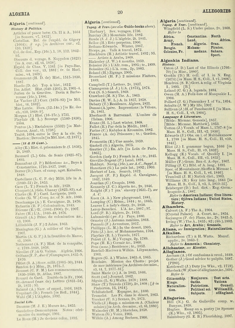 ALGERIA 112,1842- Algeria {cmtinved^. History & Politics. Articles of peace betw. Ch. II & A., 1664 [i?i Somers, v7, 1812]. CasteUan. Eel. de l’esp6d. de Gigery (1664); d'’ o.p. [i« Archives cur., s2, tlO, 1839]. Col. de doc., Esp. (16c.), 1, 95. Oiscours d. voyage, S. Nappolon (1623) [iji A. car., s2, t4, 1838]. Exp6d. de Chas. V, 1541 [in Pays-Bas, CoU. des voy., t3, 1881; tr. in Harl. 1887. Haedo (D. de) Top. & hist., 1612. Ibn Adarl. Hist. (640-1205), 2t, 1901-4. Juriea de la Gravifere. Doria & Barbe- ronsse (16c.), 1886. Le Yacher (J.) Corr. (1676-83) [in MSI. hist., t4, 1882]. Mas Latrie. Docs. (12-14c.) [in Ec. des ch., tlO, 1848-9]. Morgan (J.) Hist. (16-17c.), 1731. Pla^air (E. L.) Scourge (1540-1830), 1884. Pontus (A.) Harialenus (1532) [in Mat- thaeus. Anal., tl, 1738]. Traits, 1694, entre le Dey & la cie. du Bastion; Devoulx [mM61. hist., t2,1877]. [18 & 19 Cent.). Alby (E.) Hist. d. prisonniers fr. (f. 1836), 2t, 1849. Baunard (L.) G6n. de Sonis (1825—87), 1893. ^ ^ Bonnafont (J. P.) ESflexions &c., Beys a Constantine, 1710-1837, 1846. Borrer(D.) Narr. of camp. agst. Kaba'iles, 1848. Castellane (L. C. P. de) Milit. life in A. (1840-51) 2v, 1853. Cave (L. T.) French in Afr., 1859. Chuqnet(A.)G6n. Chanzy (1823-83), n.d. Clarke (E. F.) Card. Lavigerie, 1889. Cooke (G. W.) Conq. &c. of N. Afr., 1860. Deschamps (A.) E. Cavaignac, 2t, 1870. Enfantin (B. P.) Colonisation, 1843. Etienne (E.) (E. (1881-1906), 2v, 1907. Fabre (H.) L’A., 1840-48, 1876. Giranlt (A.) Princ. de colonisation &;c., t3, 1908. Lilliehook (J. F.) 2 Jahre, 1863. JIanington (G.) A soldier of the legion, 1907. Martin (A. G. P.) A la frontifere du Maroc, tl, 1908. Ncttement (A. F.) Hist, de la conqugte, c. 1789-1848, 1856. Nic^dlet (F.)& G. Valran. Alg6rie, 1906. Orl6an8(F. i'., due d’)Campagne8,1835-9, 1870. P6tiet (h. A.)Souv. milit. (1805-30), 1844. Randon (e.) Mm., 2t, 1875-7. It^mssct (C. F. M.) Les cfjmmencements, 1830-1840, 2t, Atlas, 1887. Pvouard dc Card. 'J'rait^s de la Fr., 1906. St.-Arnaud (mar. dc) Bettres (1831-54), 2t. 18.55; 9.5. Salam6 (A.) Narr. of exped., 1816, 1819. T.'rqtibart, (U.j French [in Eefl., 1844]. I r.M.) l,’Alg6rie, 1897. Social Life. I>-t in -'- I'M J. K.) Mmurs &c., 185.5. (, , , , -iu-m'mihytii.H. Notes: c6r6- Txir ,.i. on manage, 1901. J, j'... ('ll 1‘le deviens (xdon, 1895. Algeria [oontinved]. Topog. & Trav. (see also Guide-books above). [Barbaxy]. Sev. voyages, 1736. Barclay (E.) Mountain life, 1882. Baude (b. J. J.) L’Alg6rie, 2t, 1841. Belloc (H.) Esto perpetua, 1906. Betham-Edwards. Winter, 1867. Biceps, Talk & travel, 1872. Blackburn (H.) Artistic travel, 1892; 95. Artists & Arabs, 1868. Blakesley (J. W'.) 4 months, 1859. Boissier (G.) LAfr.rom., 1895 ; tr., 1899. Boissiere (G.) L’A. rom., 2p, 1883. Boland (H.) Zigzags, 1905. Bi-osselard (H. F.) 2 missions Flatters, 1889. Campbell (T.) Letters, 2v, 1837. Clamageran (J. J.) L’A. (1873), 1874. Cox (S. S.) Search, 1869. Crawford (M. S.) Thr. A., 1863. Davies (E. W. L.) A. in 1857, 1858. Debary (T.) Residence, Algiers, 1851. Dumas (A.)]}ere. Impressions: le VMoce, 2t, 1861. Eberhardt & Barrucand. L’ombre de rislam, 1906. Evans (H. L.) Last winter, 1868. Fallot (E.) Par deld, la Medit., 1887. Farine (C.) Kabyles & Kroumirs, 1882. France (A. de) Prisoners; tr.; Gordon, 1845. Fromentin (E.) Une ann6e, 1859. Gaskell (G.) Algeria, 1875. Gautier (T.) En. Afr. [in Loin de Paris, 1865]. Gordon (lady D.) French in A.; tr., 1845. Greville-Nugent (P.) Land, 1894. Hakluyt. Navig. (16c.), see A. C., Suppl. 8. Hanotaux (G.) La paix lat., 1892; 1903. Herbert of Lea. Search, 1872. Jacqout (F. F.) Exp6d. d. Cavaignac, 1847, 1849. Jourdan (C.) Croquis, 1880. Kennedy (J. C.) Algeria &c., 2v, 1846. Knight (F.) 7 yrs.’ slavery (1631-7), see A. a Knox (A. A.) New playground. 1881. Lamping (C.) Erinn., 1844 ; tr., 1845. Leaves f. a lady’s diary, 2v, 1850. Leroy-Beaulieu. L’A. &c., 1887; 97. Lord (P. B.) Algiers, 2v, 1835. Lubomirski (pr. J.) Pays, 1880. Ormsby (J.) Autumn rambles, 1864. Pananti (F.) Avventure, 1817. Phillipps (L. M.) In the desert, 1905. Pitts (J.) Acc. of Mohammetans, 1704. Playfair (R. L.) Travels, 1877. Poiret (J. L. M.) Voyage, 2p, 1789. Pope (H. E.) Corsair &c., 1860. Prus (mme.) Residence; tr., 1852. Randall-Maciver & Wilkin. Libyannotes, 1901. Rogers (G. A.) Winter, 1863-4, 1865. Roudaire. Mission des Chotts: projet de mer intdrieure [in Archives des miss., s3, t4, 7, 1877-81]. Saint Marie (o.) A. in 1845, 1846. Scott (col.) Journal, 1842. Sdguin (L. G.) Walks, 1878 ; 1888. Shaw (T.) Travels (1738), 2v, 1808 ; [# ^ Pinkerton, 15, 1814]. Tchiliatcheil. Espagne, &c., 1880. Triimelst. Les Fr. dans le ddsert, 1863. Vereker (C. S.) Scenes, 2v, 1871. Violle(J.)]hi7jp. s. mission en A. (Chaleur Holaire) [in Arch, des miss., s3, tO, 1880]. Walmsley (II. M.) Sketches, 1858. Watson (G.) Voice, 1905. Wilkin (A.) Among Berbers, 1900. Algeria [oontinuedl. Topog. & Trav. [oontimied']. Wingfield (L. S.) Under palms, 2v, 1868. Africa. Army, French. Bougie. Colonies, Fr. Constantine. Land, Algeria. Moham- medans. North Africa. Oran. Pirates. Sahara. Sport. Algonkin Indians. History. Caton (J. D.) Last of the Illinois (1766- 70) [in Misc., 1880]. Gookin (D.) H. coll, of I. in N. Eng. (1674) [in Mass. H. S., CoU., I, vl, 1806]. Hendren (S. R.) Govt. & relig. of Virginia. I., 1896. [B.] Leland (C. G.) A. legends, 1884. Owen (M'. A.) Folk-lore of Musquakie I., 1904. Pollard (J. G.) Pamunkey I. of Va., 1894. Schultz (J. W.) My life, 1907. Sullivan (J.) H. of Penobscott I. [in Mass. H. S., Coll., I, v9, 1804]. Language & Literature. [Bible: Micmac. Genesis], 1857. [Bible: Micmac. Matthew], 1863. Cotton (J.) Vocab. of Mass.l., 1707-8 [in. Mass. H. S., Coll., Ill, v2, 1830], Edwards (J.) Obs. on 1. of Muhhekaneew I. , 1788 [in Mass. H. S., Coll., II, vlO, 1843]. Eliot (J.) I. grammar begun, 1666 [in Mass. H. S., Coll., II, v9, 1832]. Kellogg (E.) Vocab. of Quoddy I. [in Mass. H. S., Coll., Ill, v3, 1833]. Muller (F.) Gram. Bau d. A.-Spr., 1867. Pilling (J. C.) Bibl. of A. lang., 1891. Spec, of Mountaineer, Skoflle & Micmac 1. [in Mass. H. S., Coll., I, v6, 1846]. Trumbull (J. H.) Natick diet., 1903. Williams (R.) Key into lang., 1643 [in Mass. H. S., Coll., I, v3, 5, 1810-35]. Zeisberger (D.) Ind. diet.; Eng.-Germ.- Iroquois-A., 1887. Refer to American Indians; Cree litera- ture ; Ojibwa Indians; United States, History. Alhambra, Calvert (A. F.) The A., 1904. [Crystal Palace]. A. Court, &c., 1854. Gayangos (P. de) Plans, &c., 2v, 1842-5. Irving (W.) The A., 1835; 82; (fib.), 1882. B^er to Art, Arabic ; Granada. Aliens, see Immigration; Naturalization. Alkalies. Richardson (T.) & H. Watts. Manuf. applic., 3v, 1863-7. Refer to Ammonia ; Chemistry. Allchester, see Aloester. Allegiance. Ascham (A.) Of confusions &revol., 1649. Gother (J.) Good advice to pulpits, 1687. [P280]. Kettlewell (J.) Duty [in Wks., v2, 1719]. Sherlock (W.)Case of allegiance,&c.,1691. Refer to Citizenship. Kings. Naturaliza- tion. Nonjurors. Patriotism. Political Bci. Subjects. Test acts. Vatican Council. Williamlll, ofEngland. Allegories. Hill (N.) G. do Guileville comp. w. Bunyan, 1868. Hughes. Essay on a. poetry [in Spenser (E.) Wks., v2, 1805]. Saintsbury (G. E. B.) Flourishing, 1897.