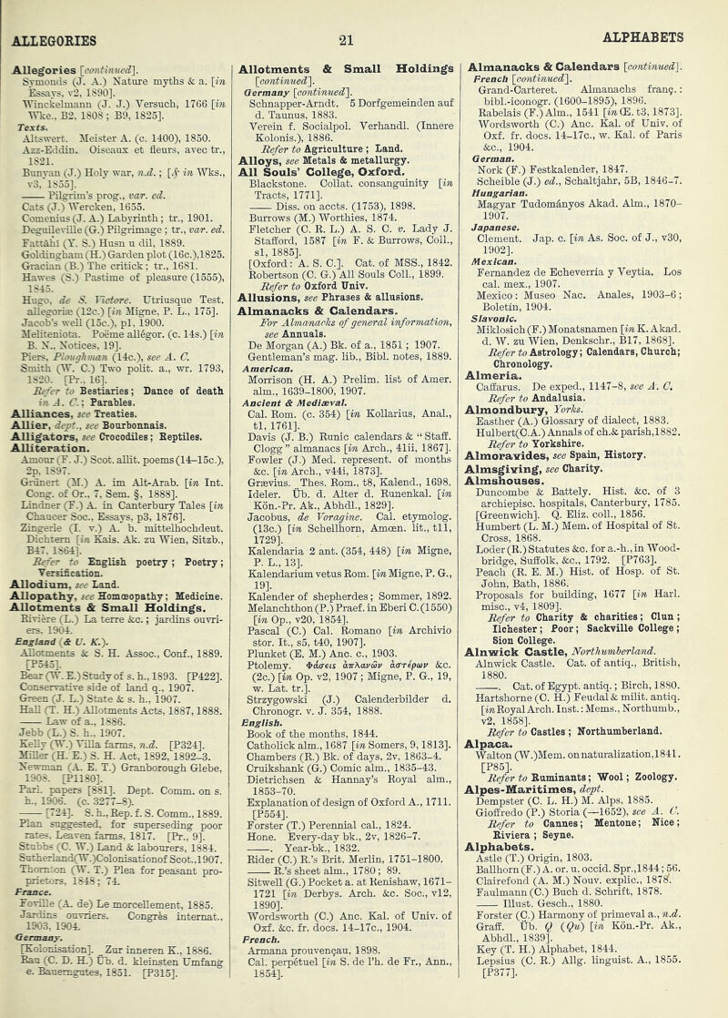 Allegories \omitimied\. Sj-monds (J. A.) Nature myths & a. [in Essays, v2, 1890], ■Winckelmann (J. J.) Versuch, 1766 [in Wke., B2, 1808 ; B9, 1825], Texts. Altswert. Meister A. (c. 1400), 1850. Azz-Eddin. Oiseaux et fleurs, avec tr., 1821. Bunyan (J.) Holy war, n.d.; [^' in Wks., v3, 1853]. Pilgrim’s prog., var. ed. Cats (J.) ITercken, 1655. Comenius(J. A.) Labyrinth; tr., 1901. JDeguileTiUe (G.) Pilgrimage; tr., mr. ed. Fattahi (Y. S.) Husn n dil, 1889. Goldingham (H.) Garden plot (16c.),1823. Gracian (B.) The critick; tr., 1681. Hawes (S.) Pastime of pleasure (1555), 1843. Hugo, de S. Tietore. Utriusque Test, allesrorioe (12c.) [i?j Migne, P. L., 175]. Jacob’s weU (13c.), pi, 1900. MeMteniota. Poeme allSgor. (c. 14s.) [in B. N.. Notices, 19], Piers, Ploughman (14c.), see A. C. Smith (H'. C.) Two polit. a., wr. 1793, 1820. [Pi-.. 16]. R^'er to Bestiaries; Dance of death i?i A. C.; Parables. Alliances, see Treaties. AUier, dept., see Bourbonnais. Alligators, see Crocodiles; Septiles. Alliteration. Amour (F. J.) Scot, allit. poems (14-15c.), 2p, 1897. Grunert (II.) A. im Alt-Arab. [in Int. Cong, of Or., 7, Sem. §, 1888]. Lindner (F.) A. in Canterbury Tales [in Chaucer Soc., Essays, p3, 1876]. Zingerle (I. v.) A. b. mittelhochdeut. Dichtem [in Kais. Ak. zu Wien, Sitzb., B47. 1864]. Refer to English poetry ; Poetry; Versification. Allodium, see Land. Allopathy, see Homoeopathy; Medicine. Allotments & Small Holdings. Riviere (L.) La terre &c.; jardins ouvri- ers. 1904. England {& U. K.). Allotments & S. H. Assoc., Conf., 1889. [P545]. Bear (W.E.) Study of s.h., 1893. [P422]. Conservative side of land q., 1907. Green (J. L.) State Sc s. h., 1907. HaU (T. H.) Allotments Acts, 1887,1888. Law of a., 1886. Jebb (L.) S. h., 1907. KeUy (W.) Villa ferms, n.d. [P324]. MiUer (H. E.) S. H. Act, 1892, 1892-3. Newman (A E. T.) Granborough Glebe, 1908. [P1180]. Pari, papers [881]. Dept. Comm, on s. h., 1906. (c. 3277-8). [724]. S. h.. Rep. f. S. Comm., 1889. Plan suggested, for superseding poor rates. Leaven farms, 1817. [Pr., 9]. Stubbs (C. W.) Land & labourers, 1884. Sutherland(W.)Colonisationof Scot.,1907. Thornton (W. T.) Plea for peasant pro- prietors, 1848; 74. France. Foville (A de) Le morcellement, 1885. Jardins ouviiers. Congres intemat.. 1903, 190A Germany. [Kolonisation]. _ Zur inneren K., 1886. Ran (C. D. H.) Ub. d. kleinsten Umfang e. Banemgutes, 1851. [P315]. Allotments & Small Holdings [oontinned'\. Germany [continued^ Schnapper-Andt. 5 Dorfgemeinden auf d. Taunus, 1883. Verein f. Socialpol. Verhandl. (Innere Kolonis.), 1886. Refer to Agriculture ; Land. Alloys, see Metals & metallurgy. All Souls’ College, Oxford. Blackstone. Collat. consanguinity [in Tracts, 1771]. Diss. on acots. (1753), 1898. Burrows (M.) Worthies, 1874. Fletcher (C. R. L.) A. S. 0. v. Lady J. Stafford, 1587 [in F. & Burrows, OolL, si, 1885]. [Oxford: A. S. C.]. Cat. of MSS., 1842. Robertson (0. G.) All Souls Coll., 1899. Refer to Oxford IJniv. Allusions, see Phrases & allusions. Almanacks & Calendars. For AlmamacJis of general information, see Annuals. De Morgan (A.) Bk. of a., 1851; 1907. Gentleman’s mag. lib., Bibl. notes, 1889. American. Morrison (H. A.) Prelim, list of Amer. aim., 1639-1800, 1907. Ancient & Mediaeval. Cal. Eom. (c. 354) [in KoUarius, Anal., tl, 1761]. Davis (J. B.) Runic calendars & “ Staff. Clogg ” almanacs [in Ach., 41ii, 1867]. Fowler (J.) Med. represent, of months &o. [in Ach., v44i, 1873]. Grsevius. Thes. Rom., t8, Kalend., 1698. Ideler. Ub. d. Ater d. Eunenkal. [in K6n..Pr. Ak., Abhdl., 1829]. Jacobns, de Voragine. Cal. etymoiog. (13o.) [in Scheilhorn, Amoen. lit., til, 1729]. Kalendaria 2 ant. (354, 448) [in Migne, P. L., 13]. KalendariumvetusEom. ['tw Migne, P. G., 19]. Kalender of shepberdes; Sommer, 1892. Melanchthon(P.) Praef. in Eberi 0. (1660) [in Op., v20, 1854]. Pascal (0.) Cal. Eomano [in Archivio stor. It., s5, t40, 1907]. Plunket (E. M.) Ac. c., 1903. Ptolemy. ^doets avXavSv ddrepav &c. (2o.) [in Op. v2, 1907 ; Migne, P. G., 19, w. Lat. tr.]. Strzygowski (J.) Calenderbilder d, Chronogr. v. J. 354, 1888. English. Book of the months, 1844. Catholick aim., 1687 [in Somers, 9,1813]. Chambers (E.) Bk. of days, 2v, 1863-4. Cruiksbank (G.) Comic aim., 1835-43. Dietrichsen & Hannay’s Eoyal aim., 1853-70. Explanation of design of Oxford A., 1711. [P554]. Forster (T.) Perennial cal., 1824. Hone. Every-day bk., 2v, 1826-7. . Year-bk., 1832. Eider (C.) E.’s Brit. Merlin, 1751-1800. E.’s sheet aim., 1780; 89. Sitwell (G.) Pocket a. at Kenishaw, 1671- 1721 [m Derhys. Ach. &c. Soc;, vl2, 1890]. Wordsworth (0.) Ac. Kal. of Univ. of Oxf. See. tr. docs. 14-17c., 1904. French. Armana prouvenqau, 1898. Cal. perpltuel [in S. de I’h. de Fr., Ann., 1854]. Almanacks & Calendars [continued]. French [continued]. Grand-Oarteret. Amanachs frang.; bibl.-iconogr. (1600-1895), 1896. Eabelais (F.)Alm., 1541 [m(E.t3,1873]. Wordsworth (0.) Anc. Kal. of Univ. of Oxf. fr. docs. 14-17C., w. Kal. of Paris &c., 1904. German. Nork (F.) Festkalender, 1847. Scheible (J.) ed., Sohaltjahr, 5B, 1846-7. Hungarian. Magyar Tudom^nyos Aad. Aim., 1870- 1907. Japanese. Clement. Jap. c. [in As. Soc. of J., v30, 1902]. Mexican. Fernandez de Echeverria y Veytia. Los cal. mex., 1907. Mexico: Museo Nac. Anales, 1903-6 ; Boletin, 1904. Slavonic, Miklosich (F.) Monatsnamen [in K. Akad. d. W. zn Wien, Denkschr., B17, 1868]. Refer to Astrology; Calendars, Church; Chronology. Almeria. Oaffarus. De exped., 1147-8, see A. C, Refer to Andalusia. Almondbury, Yorhs. Easther (A.) Glossary of dialect, 1883. Hulbert(O.A.) Annals of ch.& parish,1882. Refer to Yorkshire. Almorairides, see Spain, History. Almsgiving, see Charity. Almshouses. Duncombe & Battely. Hist. &c. of 3 archiepisc. hospitals, Canterbury, 1785. [Greenwich]. Q. Eliz. coll., 1856. Humbert (L. M.) Mem. of Hospital of St. Cross, 1868. Loder (E.) Statutes &o. for a.-b.,in Wood- bridge, Suffolk, &c., 1792. [P763]. Peach (E. E. M.) Hist, of Hosp. of St. John, Bath, 1886. Proposals for building, 1677 [in Harl. misc., v4, 1809]. Refer to Charity & charities; Clun; Ilchester; Poor; Sackville College ; Sion College. Alnwick Castle, Northumberlcmd. Anwick Castle. Oat. of antiq., British, 1880. . Oat. of Egypt, antiq.; Birch, 1880. Hartshorne (0. H.) Feudal & milit. antiq. [mKoyal Arch. Inst.: Mems., Northumb., v2, 1858]. Refer to Castles ; Northumberland. Alpaca. Walton (W.)Mem. onnaturalization,1841. [P85]. Refer to Ruminants; Wool; Zoology. Alpes-Maritimes, dept. Dempster (0. L. H.) M. Alps, 1885. Gioffredo (P.) Storia (—1652), see A. C. Refer to Cannes; Mentone; Nice; Riviera ; Seyne. Alphabets. Astle (T.) Origin, 1803. BaUhorn (F.) A. or. u. occid. Spr.,1844; 56. Clairefond (A. M.) Nouv. explic., 187^. Faulmann(0.) Buch d. Schrift, 1878. must. Gesch., 1880. Forster (0.) Harmony of primeval a., n.d. Graff, tib. Q {Qu) [in K6n.-Pr. Ak., Abhdl., 1839]. Key (T. H.) Aphabet, 1844. Lepsius (C. E.) Allg. linguist. A., 1855. [P377].