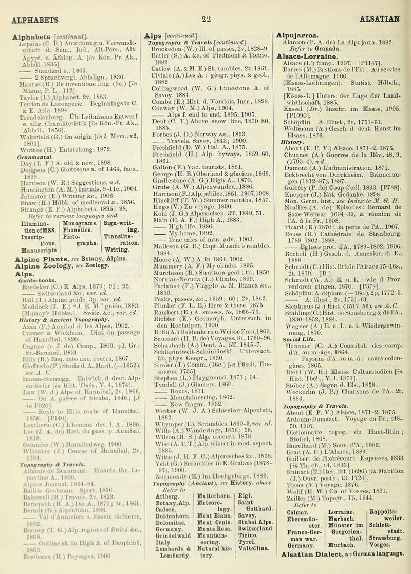Alphabets [^cmitinued]. Lepsius (C. E.) Anordnung u. Verwandt- schaft d. Sem., Ind., Alt-Pers., Alt- Agypt. u. AtMop. A. [iw K6n.-Pr. Ak., Abhdl.,1835]. Standard a., 1863. 2 Sprachvergl. Abhdlgn., 1836. Mauius (E.) De inventione ling. (9c.) [m Migne, P. L., 112]. Taylor (I.) Alphabet, 2v, 1883. Temen de Laconperie. Beginnings in 0. & E. Asia, 1894... Trendelenburg. Ub. Leibnizens Entwnrf e. allg. Charakteristik [in K6n.-Pr. Ak., Abhdl., 1856]. Wakefield (G.) On origin [ink. Mem., v2, 1804]. Wuttke (H.) Entstebung, 1872. Ornamental. Day (L. F.) A. old & new, 1898. Dodgson (C.) Grotesque a. of 1464, facs., 1899. Harrison (Vf. R.) Suggestions, n.d. Huntington (A. M.) Initials, 9-1 Ic., 1904, Johnston (E.) Writing &c., 1906. Shaw (H.) Hdbk. of mediaeval a., 1856. Strange (E. F.) Alphabets, 1895; 98. Refer to various lamguages and Illumina tionofMSS. Inscrip- tions. Manuscripts Monograms. I Sign-writ' Phonetics. “ PictO' graphs. ing. Translite- ration. Writing. Alpine Plants, see Botany, Alpine. Alpine Zoology, see Zoology. Alps. Guide-books. Baedeker (C.) E. Alps, 1879 ; 91; 95. Switzerland &c., var. ed. Ball (J.) Alpine guide, 3p, var. ed. Muddock (J. E.) “ J. E. M.” guide, 1883. [Murray’s Hdbks.]. Switz. &c., var. ed. History & Ancient Topography. Azan (P.) Annibal d. les Alpes, 1902. Cramer 6c Wickham. Diss. on passage of Hannibal, 1820. Cugnac (c. J. de) Camp., 1800, pi, Gr.- St.-Bemard, 1900. Ellis (R.) Enq. into anc. routes, 1867. Gioffredo (P.) Storia d. A. Marit. (—1652), see A. a Inama-Stemegg. Entwick. d. deut. Alp- endorfer [in Hist. Tbch., V, 4, 1874]. I. aw (W. J.) Alps of Hannibal, 2v, 1866. On A. passes of Strabo, 1846 ; [^• in P320J. Itoply to Ellis, route of Hannibal, 1856. [P140]. Ix-ntheric (C.) L’homme dev. 1. A., 1896. J. ui; 01. A. de; Hist, du pass. p. Annibal, 1818. Ohianiler fW.) Hannibalweg, 1900. Whitaker (.i.) Course of Hannibal, 2v, 1791, Topography & Travels. Aihanis de- Beaumont. 'J'nivels, thr. Le- I»<intine A., 1800, Alj.ine .Journal, 1861-84. BaP.’ie Orohman. Sport, 1896. B.a-.:ell rit.; Travel,^, 2v, 1823. Berh (, ',h dl. A.) Die A., 1871 ; tr., 1861. Ben.'it (f, ! Alpeofohn, 1886. \ ai d Anniviers u. Bassin deSierrc, I/-'<2, (T. G,;Alp. regions of Switz. &c., 1868. - - Outline sk, in High A. of DaujJiinf;, 1865. Ih r ’..-. - dl,; P;.v eee., 1906 Alps [contimied']. Topography & Travels [contimied'[. Brockedon (W.) 111. of passes, 2v, 1828-9. Butler (S.) A. &c. of Piedmont & Ticino, 1882. Catlow (A. & M. E.) Sk. rambles, 2v, 1861. Civiale (A.) Les A.: geogr. phys. & geol., 1882. Collingwood (W. G.) Limestone A. of Savoy, 1884. Oomba (E.) Hist. d. Vaudois, Intr., 1898. Conway (W. M.) Alps, 1904. Alps f. end to end, 1895, 1905. Dent (0. T.) Above snow line, 1870-80, 1885. Forbes (J. D.) Norway &c., 1853. Travels, Savoy, 1843; 1900. Freshfield (D. W.) Ital. A., 1875. Freshfield (H.) Alp. byways, 1859-60, 1861. Galton (F.) Vac. tourists, 1861. George (H. B.) Oberland & glaciers, 1866. Girdlestone (A. G.) High A., 1870. Grube (A. W.) Alpenwander., 1886. Harrison (F.)Alp.iubilee,1851-1907,1908. Hinchliff (T. W.) Summer months, 1857. Hugo (V.) En voyage, 1890. Kohl (J. G.) Alpenreisen, 3T, 1849-51. Main (E. A. F.) High A., 1883. High life, 1886. My home, 1892. True tales of mtn. adv., 1903. Malleson (G. B.) Capt. Musafir’s rambles, 1884. Moore (A. W.) A. in 1864, 1902. Mummery (A. F.) My climbs, 1895. Murchison (R.) Struttura geol.; tr., 1850. Norman-Neruda (L.) Climbs, 1899. Parlatore (F.) Viaggio a. M. Bianca &c., 1850. Peaks, passes, &c., 1859 ; 60; 2v, 1862. Plunket (F. L. E.) Here & there, 1875. Rambert (E.) A. suisses, 5s, 1866-75. Richter (E.) Geomorph. Untersuoh. in den Hochalpen, 1900. Roth(A.) Doldenhorn u. Weisse F rau, 1863. Saussure (H. B. de) Voyages, 8t, 1780-96. Schaubach (A.) Deut. A., 5T, 1845-7. Schlagintweit-Sakiinlunski. Untersuch. fib. phys. Geogr., 1850. Simler (J.) Comm. (16c.) [in Ffissli, The- saurus, 1735]. Stephen (L.) Playground, 1871; 94. Tyndall (J.) Glaciers, 1860. Hours, 1871. Mountaineering, 1862. New fragm., 1892. Werber (W. J. A.) Schweizer-Alpcnluft, 1862. Whymper(E). Scrambles, 1860-9,my. Wills (A.) Wanderings, 1856 ; 58. Wilson (H. S.) Alp. ascents, 1878. Wise (A. T. T.) Alp. winter in nied. aspect, 1885. Witte (J. H. F. C.) Alpinisches&c., 1858. Yeld (G.) Scrambles inE. Graians(1878- 97), 1900. Z.sigmondy (E.) Im Hochgebirge, 1889. Topography (Ancient), see History, above. Jlefar to Arlberg. I Matterhorn. Botany,Alp. Meteoro- Cadore. logy. Doldenhorn. { Mont Blanc. Dolomites. I Mont Cenis. Germany. Monte Rosa. Grindelwald Mountain- Italy i eering. ' Lombards & Natural his- Lombardy. tory. Eigi. Saint Gotthard. Savoy. Stubai Alps. Switzerland Ticino. Tyrol. Valtellina. Alpuj arras. Alarcon (P. A. de) La Alpujarra, 1892. Refer to Granada. Alsace-liorraine. Alsace (L’) franp., 1907. [P1147]. Barres (M.) Bastions de I’Est: Au service de I’Allemagne, 1906. [Elsass-Lothringen]. Statist. Hdbch.,. 1885. [Elsass-L.] Enters, der Lage der Land- wirthschaft, 1885. Kassel (Rr.) Inschr. im Elsass, 1905- [P1090]. Schopflin. A. illust., 2v, 1751-61. Woltmann (A.) Gesch. d. deut. Kunst im Elsass, 1876. History. About (E. F. V.) Alsace, 1871-2, 1875. Chuquet (A.) Guerres de la R4v., t8, 9- (1793-4), n.d. Dumont (A.) L’administration, 1871. Eckbrecht von Dfirckheim. Erinnerun- gen (1812-87), 1887. Golbiry (P. de) Coup d’cnil, 1833. [P788]- Knepper (J.) Nat. Gedanke, 1898. Mon. Germ, hist., see Index to M. O. H. Noailles (A. de) Episodes : Bernard de Saxe-Weimar 1604-39, & reunion de I’A. k la Fr., 1908. Picard (E.) 1870 ; la perte de TA., 1907. Reuss (R.) Cath§drale de Strasbourg, 1789-1802, 1888. Egiises prot. d’A., 1789-1802, 1906- Rocholl (H.) Gesch. d. Annexion d. E., 1888. Schmidt(C.) Hist, litt.de I’Alsace 15-16s., 2t, 1879. [B.] Schmidt (W. A.) E. u. L. : wie d. Prov- verloren gingen, 1870. [P374]. Schopflin. A. diplom. (■—18c.), 2p, 1772-5. A. must., 2v, 1751-61. Sleidanus (J.) Hist. (1517-56), see A.C. Stahling(C.)Hist. de Strasbourg & de TA., 1830-1852, 1884. Wagner (A.) E. u. L. u. i. Wiedergewin- nung, 1870. Social Life. Hanauer (C. A.) Constitut. des camp. d’A. au m.-^ge, 1864. Paysans d’A. au m.-^i.: cours colon- gferes, 1865. Riehl (W. H.) Elsass. Culturstudien [in Hist. Tbch., V, i, 1871]. Stober (A.) Sagen d. Els., 1858. Weckerlin (J. B.) Chansons de I’A., 2t, 1883. Topography & Travels. About (E. F. V.) Alsace, 1871-2, 1875. Ardouin-Dumazet. Voyage en Fr., s48- 50, 1907. Diotionnaire topog. du Haut-Rhin ; StofEel, 1868. Engelhard (M.) Souv. d’A., 1882. Grad (A. C.) L’Alsace, 1889. Guilbert de Pix6r6court. Esquisses, 1833 [wTh. ch., t4, 1843]. Ruinart (T.) Iter. litt. (1696) [in Mabillon (J.) Ouvr. posth., t3, 1724], Tissot (V.) Voyage, 1876. Wolfi (H. W.) Co. of Vosges, 1891. Zeiller (M.) Topogr., T5, 1644. Refer to Colmar. Lorraine. Rappolts- Ebersmun- Marbach. weiler. Bter. Munster im Schlett- Franco-Ger- Gregorien- stadt, man war. thal. Strassburg. Germany. Murbach. Vosges. Alsatian Dialect, German language.