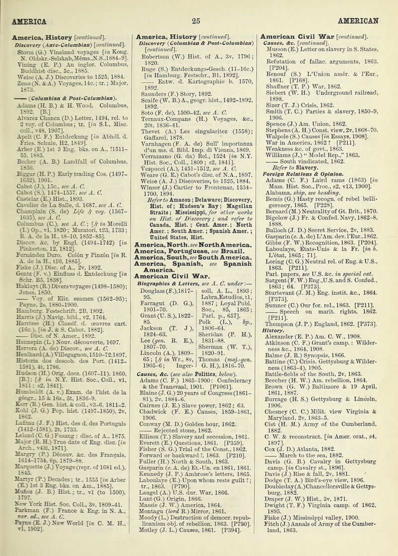 America, History [crntmueO]. Discover}' {Ante-Columbian) [oontimwd). Storm (G.) Vineland voyages [ift Kong. N. 01dskr.-Selskab,M6ms.,N.S.,1884-9]. Vining (E. P.) An inglor. Columbus, Buddhi^ disc., 5c., 1885. Weise (A. J.) Discoveries to 1525, 1884. Zeno (N. & A.) Voyages, 14c.; tr.; Major, 1873. —— t^Coiambian & Post-Columbian). Adams (H. B.) & H. Wood. Columbus, 1892. [B.] Alvarez Chanca (D.) Letter, 1494, rel. to 2 vov. of Columbus; tr. [iw S.I., Misc. coU.; v4S, 1907]. Apelt (C. F.) Entdeckung [in Abbdl. d. Fries. Schule, H2, 1849]. Arber (E.) 1st 3 Eng. bks. on A., ?1511- 53. 1885. Becher (A. B.) Landfall of Columbus, 1836. Biesmr (H. P.) Early trading Cos. (1497- 1632). 1901. Cabot (J.), 15c.. see A. C. Cabot (S.), 1474-1557, see A. C. Castelar ^.) Hist., 1893. Cavelier de La SaUe, d. 1687, see A. C. Champlain (S. de) Life voy. (1567- 1635> see A. C. Columbus (C.). see A. C.; [<^- in MoreUi (I.) Op., vl, 1820 ; Muratori, t23, 1733; E. A. de la H., t8-10, 1852-85]. Discov. icc. by Engl. (1494-1742) [in Pinkerton, 12,1812]. FemAndez Duro. Col6n y Pinzon [m E. A. de la H., tlO, 1885]. Fiske (J.) Disc, of A., 2v, 1892. Gentz (F. v.) Einfluss d. Entdeckung [in Schr. B5, 1838]. Hakluyt (R.) Divers voyages (1498-1580); Jones, 1850. Voy. of Eliz. seamen (1362-93); Payne, 2s, 1880-1900. Hamburg. Festschrift, 2B, 1892. Harris (J.) Navig. bibl., v2, 1764. Harrisse (H.) Classif. d. oeuvres cart. (16c.), [in J. & S. Cabot, 1882], Disc, of N. Amer., 1892. Hennepin (L.) Nouv. d^converte, 1697. Herrera (A. de) Discov., see A. C. Heulhard(A.) ViUegagnon, 1510-72,1897. Historia dos descob. dos Port. (1412- 1581), 4t, 1786. Hudson (H.) Orig. docs. (1607-11), 1860, (B.]; [4- in X.Y. Hist. Soc., CoU., vl, 1811: s2, 1841]. Humboldt (A. v.) Exam, de Idiist. de la geogr., 15 & 16s., 5t, 1836-9. Kerr (R.) Gen. hist. & coE., v3-6, 1811-2. Kohl (J. G.) Pop. hist. (1497-1850), 2v, 1862. Lafitau (J. F.) Hist, des d. des Portugais (1412-1381), 2t, 1733. Lel^d(C. G.)Fusang : disc, of A., 1873. Major (R. H.) True date of Eng. disc, [in Arch., v43i, 1871]. Marerv (P.) Decouv. &c. des Fran^ais, 1614^1754, 6p, 1879-88. Marquette (J.) Voyage (repr. of 1681 ed.). Martyr (P.) Decades; tr., 1355 [in Arber (E.) 1st 3 Eng. bks. on Am., 1885]. Munoz (J. B.) Hist.; tr., vl (to 1500), 1797. Xew York Hist. Soc. CoU., 3v, 1809-41. Parkman (F.) France & Eng. in X. A., rar. ed., see A. C. Payne (E. J.) Xew World [in C. M. H., vl. 1902]. America, History [contimMed). Discovery {Columbian & Post-Columbian) [continued). Robertson (W.) Hist, of A., 3v, 1796 ; 1820. Ruge (S.) Entdeckungs-Gesch. (ll-16c.) [yn Hamburg. Festschr., Bl, 1892]. Entw. d. Kartographie b. 1570, 1892. Saunders (F.) Story, 1892. Scaife (W. B.) A., geogr. hist., 1492-1892, 1892. Soto (F. de), 1500-42, see A. G. Ternaus-Compans (H.) Voyages, &o., 20t, 1836-41. Thevet (A.) Les singularitez (1558); GafEarel, 1878. Varnhagen (F. A. de) Sull’ importanza d’un ms. d. Bibl. Imp. di Vienna, 1869. Verrazzano (G. da) Rel, 1524 \im X.Y. Hist. Soc., Coll., 1809 ; s2, 1841]. Vespucci (A.), 1451-1512, see A. G. Weare (G. B.) Cabot’s disc, of X.A., 1897. Weise (A. J.) Discoveries, to 1526,1884. Winsor (J.) Cartier to Frontenac, 1534- 1700, 1894. {Refer to Amazon; Delaware; Discovery, Hist, of; Hudson’s Bay; Magellan Straits; Mississippi, for other worhs on Hist, of Biscovery; amd refer to Canada, Hist. ; Cent. Amer.; North Amer.; South Amer.; Spanish Amer.; United States, Hist. America, N orth, see North America. America, Portuguese, see Brazil. America, South, see South America. America, Spanish, see Spanish America. American Civil War. Biographies & Letters, see A. G. vmder'.— Douglass (F.),1817- 95. Farragut (D. G.), 1801-70. Grant (U.S.), 1822- 85. Jackson (T. J), 1824-63. Lee {gen. R. E.), soli, A. L., 1893 ; Labra,Estudios, tl, 1887; Loyal Publ. Soc., 85, 1865; Pari, p., 657]. Polk (L.), Ip., 1806-64. Sheridan (P. H.), 1831-88. 1807-70. Lincoln (A.), 1809- 65 ; [# in Wr., 8v, 1905-6; Inger- Sherman (W. T.), 1820-91. Thomas Qmay.-gen. G. H.), 1816-70. Causes, &c. (see also Polities, below). Adains (C. F.) 1865-1900: Confederacy & the Transvaal, 1901. [P1061]. Blaine (J. G.) 20 years of Congress (1861- 81), 2v, 1884-6. Caimes (J. E.) Slave power, 1862; 63. Chadwick (F. E.) Causes, 1859-1861, 1906. Conway (M. D.) Golden hour, 1862. Rejected stone, 1862. EUison (T.) Slavery and secession, 1861. Everett (E.) Questions, 1861. [P359]. Fisher (S. G.) Trial of the Const., 1862. Forward or backward?, 1863. [P210]. FnUer (H.) Xorth & South, 1863. Gasparin (a. A. de) Et.-Un. enl861, 1861. Kennedy (J. P.) Ambrose’s letters, 1865. Laboulaye (E.) Upon whom rests guilt ? ; tr., 1863. [P790]. Laugel (A.) U.S. dur. War, 1866. Lunt (G.) Origin, 1866. Massie (J. W.) America, 1864. Montagu {lord R.) Mirror, 1861. Moody (L.) Destruction of democr. repub- licanism obj. of rebellion, 1863. [P790]. Motley (J. L.) Causes, 1861. [P394]. American Civil War [contmued]. Causes, &c. [oontmued). Musson (E.) Letter on slavery in S. States, 1862. Refutation of fallao. arguments, 1863. [P204]. Eenouf (S.) L’Union am§r. & I’Eur., 1861. [P168]. Shaffner (T. P.) War, 1862. Siebert (W. H.) Underground railroad, 1898. Sizer (T. J.) Crisis, 1862. Smith (T. C.) Parties & slavery, 1850-9, 1906. Spence (J.) Am. Union, 1862. Stephens (A. H.) Const, view, 2v, 1868-70. Walpole (S.) Causes [in Essays, 1908]. War in America, 1862 ? [P211]. Weakness &;c. of govt., 1863. WiUiams (J.) “ Model Rep.,” 1863. South vindicated, 1862. Refer to Slavery. Foreign Relations & Opinion. Adams (0. F.) Laird rams (1863) [in Mass. Hist. Soc., Proc., s2, vl3,1900]. Alabama, ship, see heading. Bemis (G.) Hasty recogn. of rebel belli- gerency, 1865. [P228]. Bernard (M.) Neutrality of Gt. Brit., 1870. Bigelow (J.) Fr. & Confed. Navy, 1862-8, Bulloch (J. D.) Secret Service, 2v, 1883. Gasparin (c. A. de) L’Am. dev. rEur.,1862. Gibbs (F. W.) Recognition, 1863. [P204]. Laboulaye, Etats-Unis & la Fr. [in h. L’Stat, 1865; 71]. Loring (C. G.) Neutral rel. of Eng. & U.S., 1863. [P211]. Pari, papers, see U.S. &c. in special cat. Sargent (F. W.) Eng.,U.S. and S. Confed., 1863; 64. [P373]. Sturtevant (J. M.) Eng. instit. &c., 1864. [P373]. Sumner (C.) Our for. rel., 1863. [P211]. Speech on marit. rights, 1862. [P211]. Thompson (J. P.) England, 1862. [P373]. History. Alexander (E. P.) Am. 0. W., 1908. Atkinson (C. F.) Grant’s camp.: Wilder- ness te., 1864, 1908. Balme (J. R.) Synopsis, 1866. Battine (C.) Crisis, Gettysburg k. Wilder- ness (1863-4), 1905. Battle-fields of the South, 2v, 1863. Beecher (H. W.) Am. rebellion, 1864. Brown (G. W.) Baltimore & 19 April, 1861, 1887. Burrage (H. S.) Gettysburg & Lincoln, 1906. Ohesney (C. C.) Milit. view Virginia & Maryland, 2v, 1863-5. Cist (H. M.) Army of the Cumberland, 1882. C. W. & reconstruct, [in Amer. orat., s4, 1897]. Cox (J. D.) Atlanta, 1882. March to the sea, 1882. Davis (G. B.) Cavalry in Gettysburg camp, [in Cavalry st., 1896]. Davis (J.) Rise & fall, 2v, 1881. ' Dodge (T. A.) Bird’s-eye view, 1896. Doubleday (A.) Chancellorsville & Gettys- burg, 1882. Draper (J. W.) Hist., 3v, 1871. Dwight (T. F.) Virginia camp, of 1862, 1895. Fiske (J.) Mississippi valley, 1900. Fitch (J.) Annals of Army of the Cumber- land, 1863.