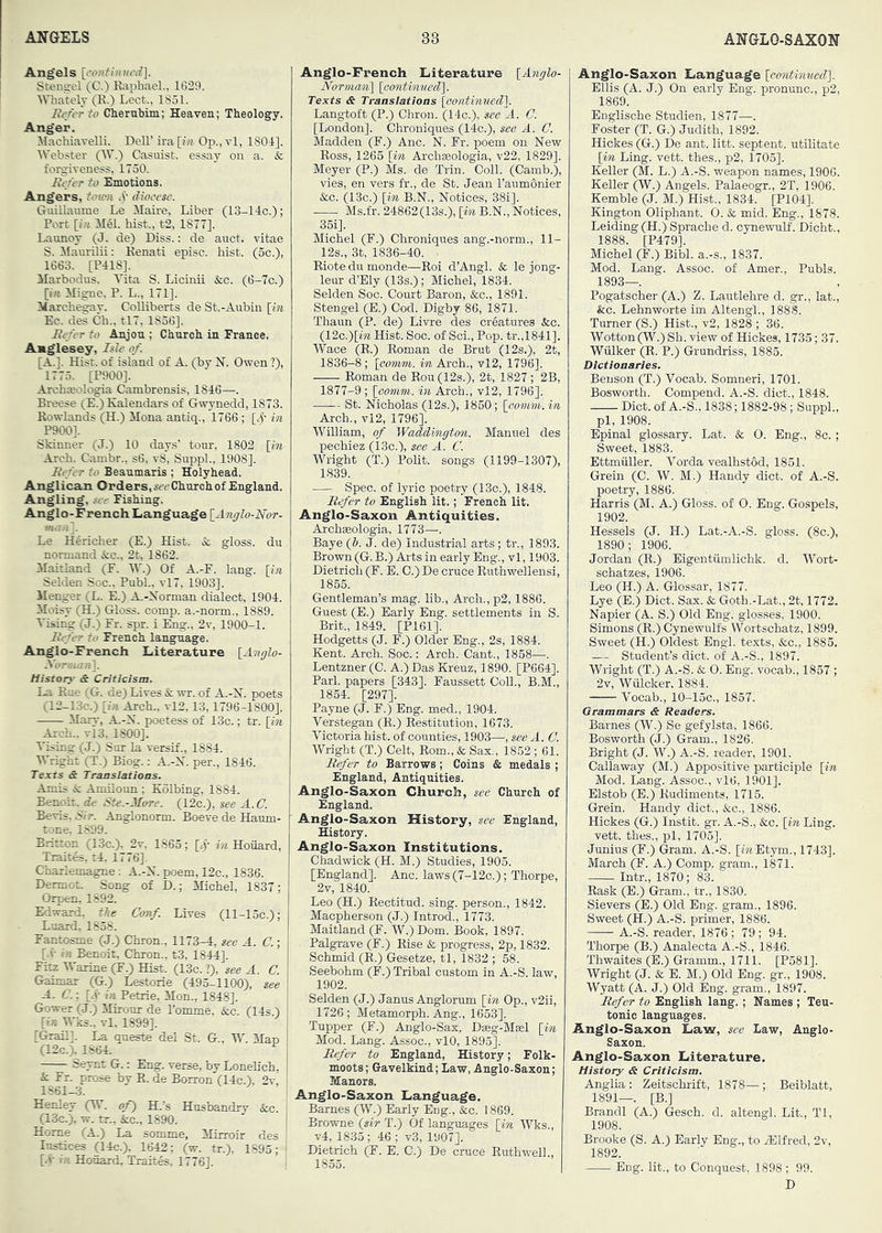 Angels [rontintwd]. Stengel (C.) RapliaeL, 1629. Whately (K.) Lect., 1851. Hf/er to Cherubim; Heaven; Theology. Anger. Machiavelli. Dell’ ira [f« Op., vl, 1804]. IVebster (AT.) Casuist, essay on a. & forgiveness, 1730. Ittfer to Emotions. Angers, town O’- diocese. Guillaume Le Maire, Liber (IS-llc.); Port [/« M61. hist., t2, 1877]. Launoy (J. de) Diss.: de auct. vitae S. ilaurilii: Kenati episc. hist. (5c.), 1663. [P41S]. Marbodus. A’ita S. Licinii &c. (6-7c.) [iH Migne, P. L., 171]. Marchegay. Colliberts de St.-Aubin [m Ec. des Ch., tl7, 1836]. Befer to Anjou ; Church in France. Anglesey, Isle of. [A.]. Hist, of island of A. (by N. Owen ?), 1775. [P900]. Archteologia Cambrensis, 1846—. Breese (E.) Kalendai-s of Gwynedd, 1873. Rowlands (H.) Mona antiq., 1766 ; [O' in P900]. Skinner (J.) 10 days’ tour, 1802 [in Arch. Cambr., s6, v8, Suppl., 1908]. Befer to Beaumaris ; Holyhead. Anglican Orders, Church of England. Angling, see Fishing. Anglo-French Language [Anglo-Nor- Le H^richer (E.) Hist. & gloss, du normand &:c., 2t, 1862. Maitland (F. W.) Of A.-F. lang. [in Selden Soc., Publ., vl7, 1903]. Menger (L. E.) A.-Norman dialect, 1904. Aloisy (H.) Gloss, comp, a.-norm., 1889. A'ising (J.) Fr. spr. i Flng., 2v, 1900-1. Befer to French language. Anglo-French Literature [Anglo- History- & Criticism. La Rue (G. de) Lives & wr. of A.-N. poets (12-13C.) [i« Arch., vl2,13,1796-1800]. Marv, A.-N. poetess of 13c.; tr. [in Arch.. vl3, 1800], A'ising (J.) Sur la versif., 1884. Wright (T.) Biog.: A.-N. per., 1846. Texts & Translations. Amis i: Amilonn; Kolbing, 1884. Benoit, de Ste.-More. (12c.), see A. C. Bevis. 5ir. Anglononn. Boeve de Hattm- tone, 1899. Britton (13c.), 2v, 1863; [,)’■ in Hoiiard, Traites, t4. 1776]. Charlemagne: A.-X. poem, 12c., 1836. Dermot. Song of D.; Michel, 1837; Orpen, 1892. Edward, the Conf. Lives (ll-15c.); Luard, 1858. Fantosme (J.) Chron., 1173-4, see A. C.; [.V in Benoit, Chron., t3, 1844]. Fitz Warine (F.) Hist. (13c. ?), see A. C. Gaimar (G.) Lestorie (495-1100), see A. C. \ [<.)■ Petrie, Mon., 1848]. Gower (J.) Mirour de Pomme, &c (14s ) [in M as., vl. 1899]. [Gran]. La queste del St. G., W. Man (12c.), 1864. ^ Seynt G.: Eng. verse, by Lonehch, k. Fr. prose by R. de Borron (14c.'), 2v, 1861-3. Henley (W. of) H.’s Husbandry &c. (13c.), w. tr., &c., 1890. Home (A.) La somme, Mirroir des lustices (14c.). 1642; (w. tr.), 1895; [4- 7; Honard, Traites, 1776]. Anglo-French Literature [Anglo- NoTm(mi\ [oontimied']. Texts & Translations [oontinued]. Langtoft (P.) Chron. (14c.), see ^A. C. [London]. Chroniques (14c.), see A. C. Madden (F.) Anc. N. Fr. poem on New Ross, 1265 [in Archteologia, v22, 1829]. Meyer (P.) Ms. de Trin. Coll. (Camb.), vies, en vers fr., de St. Jean Taumonier &c. (13c.) [in B.N., Notices, 38i]. Ms.fr. 24862(13s.), [in B.N., Notices, 35i]. Michel (F.) Chroniques ang.-norm., 11- 12s., 3t, 1836-40. Riote du monde—Roi d’Angi. & le jong- leur d’Ely (13s.); Michel, 1834. Selden Soc. Court Baron, &c., 1891. Stengel (E.) Cod. Digby 86, 1871. Thaun (P. de) Livre des creatures &c. (12c.)[m Hist. Soc. of Sci., Pop. tr.,1841]. ■y^ace (R.) Roman de Brut (12s,), 2t, 1836-8; [comni. in Ai-ch., vl2, 1796], Roman de Rou(12s.), 2t, 1827; 2B, 1877-9 ; [comm, in Arch., vl2, 1796]. St. Nicholas (12s.), 1850; [comm, in Arch., vl2, 1796], ■yVilliam, of Waddington. Manuel des pechiez (13c.), see A. C. ■Wright (T.) Polit. songs (1199-1307), 1839. Spec, of lyric poetry (13c.), 1848. Befer to English lit.; 'French lit. Anglo-Saxon Antiquities. Archgeologia, 1773—. Baye (b. J. de) Industrial arts ; tr., 1893. Brown (G. B.) Arts in early Eng., vl, 1903. Dietrich (F. E. C.) De cruce Ruthwellensi, 1855. Gentleman’s mag. lib.. Arch., p2,1886. Guest (E.) Early Eng. settlements in S. Brit., 1849. [P161]. Hodgetts (J. F.) Older Eng., 2s, 1884. Kent. Arch. Soc.: Arch. Cant., 1868—. Lentzner (C. A.) Das Kreuz, 1890. [P664]. Pari, papers [343]. Faussett Coll., B.M., 1854. [297]. Payne (J. F.) Eng. med., 1904. Verstegan (R.) Restitution, 1673. Victoria hist, of counties, 1903—, see A. C. Wright (T.) Celt, Rom., & Sax., 1852 ; 61. Befer to Barrows; Coins & medals ; England, Antiquities. Anglo-Saxon Church, see Church of England. Anglo-Saxon History, see England, History. Anglo-Saxon Institutions. Chadwick (H. M.) Studies, 1905. [England]. Anc. laws(7-12c.); Thorpe, 2v, 1840. Leo (H.) Rectitud. sing, person., 1842. Maepherson (J.) Introd., 1773. Maitland (F. W.) Dom. Book, 1897. Palgrave (F.) Rise & progress, 2p, 1832. Schmid (R.) Gesetze, tl, 1832 ; 58. Seebohm (F.) Tribal custom in A.-S. law, 1902. Selden (J.) Janus Anglorum [in Op., v2ii, 1726; Metamorph. Ang., 1653]. Tupper (F.) Anglo-Sax. Dag-Meel [in Mod. Lang. Assoc., vlO, 1895]. lUfer to England, History; Folk- moots; Gavelkind; Law, Anglo-Saxon; Manors. Anglo-Saxon Language. Barnes (W.) Early Eng., &c. 1869. Browne (sir T.) Of languages [in Wks., v4, 1835 ; 46 ; v3, 1907]. Dietrich E. C.) De cruce Ruthwell., 1855. Anglo-Saxon Language [continued]. Ellis (A. J.) On early Eng. pronunc., p2, 1869. Englische Studien, 1877—. Foster (T. G.) Judith, 1892. Hickes (G.) De ant. litt. septent. utilitate [in Ling. vett. thes., p2, 1705]. Keller (M. L.) A.-S. weapon names, 1906. Keller (W.) Angels. Palaeogr., 2T, 1906. Kemble (J. M.) Hi.st., 1834. [P104]. Kington Oliphant. 0. & mid. Eng., 1878. Leiding(H.) Sprache d. cynewulf. Dioht., 1888. [P479]. Michel (F.) Bibl. a.-s., 1837. Mod. Lang. Assoc, of Amer., Pubis. 1893—. Pogatscher (A.) Z. Lautlehre d. gr., lat., kc. Lehnworte im Altengl., 1888. Turner (S.) Hist., v2, 1828 ; 36. Wotton (W.) Sh. view of Hickes, 1735; 37. Wiilker (R. P.) Grundriss, 1885. Dictionaries. Benson (T.) Vocab. Somneri, 1701. Bosworth. Compend. A.-S. diet., 1848. Diet, of A.-S., 1838; 1882-98 ; Suppl., pi, 1908. Epinal glossary. Lat. & 0. Eng., 8c. ; Sweet, 1883. Ettmiiller. Vorda vealhstOd, 1851. Grein (C. W. M.) Handy diet, of A.-S. poetry, 1886. Harris (M. A.) Gloss, of 0. Eng. Gospels, 1902. Hessels (J. H.) Lat.-A.-S. gloss. (8c.), 1890; 1906. Jordan (R.) Eigentiimlichk. d. Wort- schatzes, 1906. Leo (H.) A. Glossar, 1877. Lye (E.) Diet. Sax. & Goth.-Lat., 2t, 1772. Napier (A. S.) Old Eng. glosses, 1900. Simons (R.) Cynewulfs Wortschatz, 1899. Sweet (H.) Oldest Engl, texts, <kc., 1885. — Student’s diet, of A.-S., 1897. Wright (T.) A.-S. & 0. Eng. vocab., 1857 ; 2v, Wiilcker, 1884. Vocab., 10-15C., 1857. Grammars & Readers. Barnes (W.) Se gefylsta, 1866. Bosworth (J.) Gram., 1826. Bright (J. W.) A.-S. reader, 1901. Callaway (M.) Appositive participle [in Mod. Lang. Assoc., vl6, 1901], Elstob (E.) Rudiments, 1715. Grein. Handy diet., &c., 1886. Hickes (G.) Instit. gr. A.-S., &c. [m Ling, vett. thes., pi, 1705]. Junius (F.) Gram. A.-S. [mEtym., 1743]. March (F. A.) Comp, gram., 1871. Intr., 1870; 83. Rask (E.) Gram., tr., 1830. Sievers (E.) Old Eng. gram., 1896. Sweet (H.) A.-S. primer, 1886. A.-S. reader, 1876 ; 79 ; 94. Thorpe (B.) Analecta A.-S., 1846. Thwaites (E.) Gramm., 1711. [P581]. Wright (J. & E. M.) Old Eng. gr., 1908. Wyatt (A. J.) Old Eng. gram., 1897. Befer to English lang. ; Names ; Teu- tonic languages. Anglo-Saxon Law, see Law, Anglo- Saxon. Anglo-Saxon Literature. History & Criticism. Anglia : Zeitschrift, 1878—; Beiblatt, 1891—. [B.] Brandi (A.) Gesch. d. altengl. Lit., Tl, 1908. Brooke (S. A.) Early Eng., to AClfred, 2v, 1892. Eng. lit., to Conquest, 1898 ; 99.