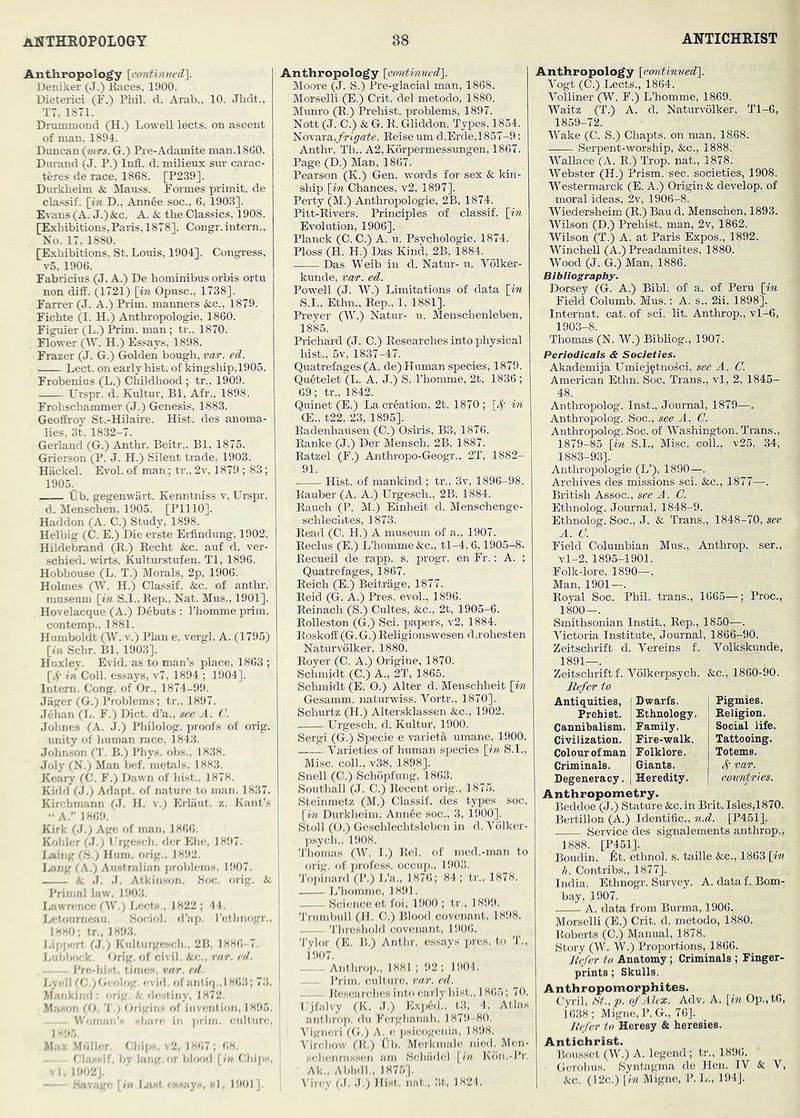 Anthropology \continved\ Deniker (J.) Kaces, 1900. Dieterici (F.) Phil. d. Arab., 10. Jhdt., T7, 1871. Drummond (H.) Lowell lects. on ascent of man. 1894. Duncan {mrs. G.) Pre-Adamite man.1800. D\irand (J. P.) Infl. d. milieux sur carac- teres de race, 1868. [P239]. Durkheim & Mauss. Formes primit. de cla.ssif. [in D., Ann6e soc., 6, 1903]. Evans (A. J.)&c. A. & the Classics, 1908. [Exhibitions,Paris, 1878]. Congr. intern.. No. 17, 1880. [Exhibitions, St. Louis, 1904]. Congress, v5, 1900. Fabricius (J. A.) De hominibus orbis ortu non diff. C1721) [in Opusc., 1738]. Farrer (J. A.) Prim, manners &co., 1879. Fichte (I. H.) Anthropologie, 1860. Fig^uier (L.) Prim, man ; tr.. 1870. Flower (W. H.) Essays, 1898. Frazer (J. G.) Golden bough, var. ed. Lect. on early hist, of kingship,1905. Frobenius (L.) CMldhood ; tr.. 1909. Urspr. d. Kultur, Bl, Afr., 1898. Frohschammer (J.) Genesis, 1883. Geoffrey St.-Hilaire. Hist, des anoma- lies, 3t. 1832-7. Gerland (G.) Anthr. Beitr.. Bl, 1875. Grierson (P. J. H.) Silent trade. 1903. Hackel. Evol. of man; tr., 2v, 1879 ; 83; 1905.. tib. gegenwiirt. Kenntniss v. Urspr. d. Menschen. 1905. [PlllO]. Haddon (A. C.) Study, 1898. Helbig (C. E.) Die erste Erfindung, 1902. Hildebrand (R.) Recht &c. auf d. ver- schied. wirts. Kulturstufen, Tl, 1896. Hobhouse (L. T.) Morals, 2p, 1906. Holmes (W. H.) Classif. &c. of anthr. museum [in S.I.,Rep.. Nat. Mus., 1901]. Hovelacque (A.) D6buts : I’homme prim, contemp.. 1881. Humboldt (W. V.) Plan e. vergl. A. (1795) [in Schr. Bl, 1903], Huxley. Esid. as to man’s place, 1863 ; [4’ in Coll, essays, v7, 1894 ; 1904]. Intern. Cong, of Or.. 1874-99. Jager (G.) Problems; tr.. 1897. Jehan (L. F.) Diet, d’a., m'c A. C. Jolmes (A. J.) Philolog. proofs of orig. unity of human race, 1843. John.son (T. B.) Phys. obs.. 1838. Joly (N.) Man bef. metals. 1883. Keary fC. F.) Dawn of hi.st.. 1878. Kidd (J.) Adapt, of nature to man. 1837. Kirchmann 61. H. v.) Erliiut. z. Kant’s ••A.” 1869. Kirk (J.) Age of man, 1866. Kohler (.1.) Urgcsch. der Ehe, 1897. I.aitig (H.) Hum. orig.. 1892. I-'ing (A.) Australian problems. 1907. A J. J. Atkiii.son. Soc. orig. & Primal law. 1903. I,;iwretice OV.; Lects., 1822; 44. Letoumcsiii. Sociol. d’ap. I’ethnogr.. 1H«0; tr.. 1893. J-il-js-rt 61.; Kultiirgescli.. 2B. 1886-7. Liil.lserk. Orig. of civil. See.., rnr. cd. I’re-hiMt. times, var. cd. Lyell rC-lGeolog. evid. of anUfj..l 863; 73. Matikiml: orig. i- destiny, 1872. CO. T.) Origins of invention, 1895, Womar,' share in prim, culture. Ma:< .M.iller. Chip; . v2, 1867; 68. rp, -if, hv lang.or hlwfl [h, f.'hips, ; 1.1902]. - - H;.-,;,;- [in La^t , . e.ys, si, 1901]. Anthropology [emtinved], Moore (J. S.) Pre-glacial man, 1868. Morselli (E.) Crit. del metodo, 1880. Munro (R.) Prehist. problems, 1897. Nott (J. C.) & G. R. Gliddon. Types, 1854. T^iovaxa.,frigate. Reiseum d.Erde,1857-9: Anthr. Th.. A2, Korpermessungen, 1867. Page (D.) Man, 1867. Pearson (K.) Gen. words for sex & kin- ship [in Chances, v2, 1897]. Perty (M.) Anthropologie, 2B, 1874. Pitt-Rivers. Principles of classif. [in Evolution, 1906], Planck (C. C.) A. u. Psychologic, 1874. Ploss (H. H.) Das Kind, 2B, 1884. Das Weib in d. Natur- u. Volker- kunde, ?w. ed. Powell (J. W.) Limitations of data [in S.I., Ethn., Rep., 1, 1881]. Preyer (W.) Natur- u. Menschenleben, 1885. Prichard (J. C.) Researches into physical hist., 5v, 1837-47. Quatrefages (A. de) Human species, 1879. Qu6telet (L. A. J.) S. I’homme, 2t, 1836 ; 69; tr., 1842. Quinet (E.) La creation. 2t, 1870 ; [<)’' in CE., t22,-23, 1895]. Radenhausen (C.) Osiris, B3, 1876. Ranke (J.) Der Mensch, 2B, 1887. Ratzel (F.) Anthropo-Geogr., 2T, 1882- 91. Hist, of mankind ; tr., 3v, 1896-98. Rauber(A. A.) Urgesch., 2B, 1884. Rauch (P. M.) Einheit d. Menschenge- schleclites, 1873. Read (C. H.) A museum of a., 1907. Reclus (E.) L’homme&c., tl-4, 6,1905-8. Recueil de rapp. s. progr. en Fr.: A. ; Quatrefages, 1867. Reich (E.) Beitrage, 1877. Reid (G. A.) Pres, evol., 1896. Reinach (S.) Cultes, &c., 2t, 1905-6. Rolleston (G.) Sci. papers, v2, 1884. Roskoff (G. G.) Religionswesen d.rohesten Natur volker, 1880. Royer (C. A.) Origine, 1870. Schmidt (C.) A., 2T, 1865. Schmidt (E. O.) Alter d. Menschheit [in Gesamm. naturwiss. Vortr., 1870], Schurtz (H.) Alter.sklassen &c., 1902. Urgesch. d. Kultur, 1900. Sergi (G.) Specie e varietil umane, 1900. A’'arieties of human species [m S.I., Mi.sc. coll., v38, 1898]. Snell (C.) Schopfung, 1863. Southall (J. C.) Recent orig., 1875. Steinmetz (M.) Classif. des types soc. [in Durkheim, Ann6e soc., 3, 1900], Stoll (O.) Geschlechtsleben in d. Yolkcr- psych.. 1908. Thomas (W. 1.) Rel. of med.-man to orig, of profess, occup.. 1903. 'J'opinard (P.) L’a., 1876; 84; tr., 1878. L’homme, 1891. Science et foi, 1900 ; tr., 1899. Trumbull (H. C.) Blood covenant. 18‘)8. , 'I'hrcshold covenant, li)06. j 'J’ylor (E. B.) Anthr. e.ssays pres, to T., i907. Anthro])., 1881 ; 92; 1904. ' Prim, culture, rar. cd. I Researches into early hist., 1865; 70. : Ujfalvy (K. .1.) Ex])6d.. t3, 4, Atlas anthrop. du herghanah, 1879-80. Ihgiieri (G.) A. e psicogeiiia,, 1898. Virchow (R.) tlb. Merkinale Died. Men- .‘■cheiirassen am Wchadel [(« Kiin.-Pr. Ak., AbhdI., 1875]. A'iicy 61. .1.) Hist. iiat„ 3t, 1821. Anthropology [cmitxnued\. Vogt (C.) Lects., 1864. Volliner (W. F.) L’homme, 1869. Waltz (T.) A. d. Naturvolker, Tl-6. 1859-72. Wake (C. S.) Chapts. on man, 1868. Serpent-worship, &;c., 1888. Wallace (A. R.) Trop. nat., 1878. Webster (H.) Prism, sec. societies, 1908. Westermarck (E. A.) Origin & develop, of moral ideas, 2v, 1906-8. Wiedersheim (E.) Bau d. Menschen, 1893. Wilson (D.) Prehist. man, 2v, 1862. Wilson (T.) A. at Paris Expos., 1892. Winchell (A.) Preadamites, 1880. Wood (J. G.) Man, 1886. Bibliography. Dorsey (G. A.) Bibl. of a. of Peru [in Field Columb. Mus.: A. s., 2ii, 1898]. Internal, cat. of sci. lit. Anthrop., vl-6, 1903-8. Thomas (N. W.) Bibliog., 1907. Periodicals & Societies. Akademija Umiej^tnoici, see A. C. American Ethn. Soc. Trans., vl, 2, 1845- Anthropolog. Inst., Journal, 1879—. Anthropolog. Soc., see A. C. Anthropolog. Soc. of Washington. Trans., 1879-85 [in S.I., Misc. coll., v25, 34, 1883-93]. Anthropologie (L’), 1890—. Archives des missions sci. &c., 1877—. British Assoc., see J. C. Ethnolog. Journal, 1848-9. Ethnolog. Soc., J. & Trans., 1848-70, see A. C. Field Columbian Mus., Anthrop. ser., vl-2, 1895-1901. Folk-lore, 1890—. Man, 1901—. Royal Soc. Phil, trans., 1665—; Proc., 1800—. Smithsonian Instit., Rep., 1850—. Victoria Institute, Journal, 1866-90. Zeitschrift d. Vereins f. Volkskimde, 1891—. Zeitschrift f. Volkerpsych. &c., 1860-90. Refer to Antiquities, Dwarfs. Pigmies. Prehist. Ethnology. Religion. Cannibalism. Family. Social life. Civilization. Fire-walk. Tattooing. Colour of man Folklore. Totems. Criminals. Giants. 4' Degeneracy. Heredity. oonntries. Anthropometry. Beddoe (J.) Stature &c. in Brit. Isles,1870. Bertillon (A.) Identific., n.d. [P451]. Service des signalements anthrop., 1888. [P451]. Boudin, /it. ethnol. s. taille &c., 1863 [in h. Contribs., 1877]. India. Ethnogr. Survey. A. dataf. Bom- bay, 1907. A. data from Burma, 1906. Morselli (E.) Crit. d. metodo, 1880. Roberts (C.) Manual, 1878. Story (W. W.) Proportions, 1866. Refer to Anatomy; Criminals ; Finger- prints ; Skulls. Anthropomorphites. Cyril, S/.,p. of Alex. Adv. A. [in Op.,t6, 1638; Migne, P. G., 76]. Refer to Heresy & heresies. Antichrist. Bou.ssct (W.) A. legend; tr., 1896. Gcrohus. Syntagma de Hen. IV & V, &c. (12c.) [in Migne, P. L., 194].