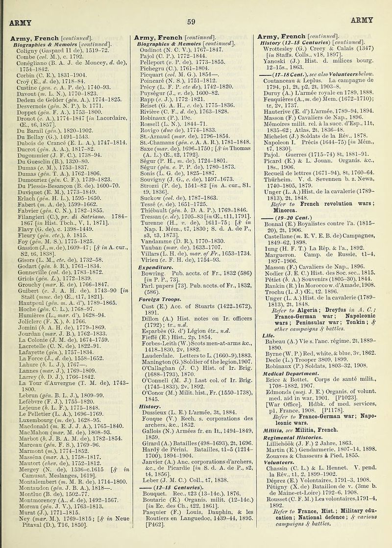 Army, French [contim<eff\. Biographies & Memoirs \eontinued'\. Colisrny (Gaspard II de), 1519-72. Combe {col. M.), c. 1792. Conegliano (B. A. J. de Moncey, d. de), 1764-1842. Corbin (C. E.), 1831-1904. Croy (E., d. de), 1718-84. Custine {gen. c. A. P. de), 1740-93. Davout (?«. L. N.), 1770-1823. Dedem de Gelder {gen. A.), 1774-1825. Desvernois {gen. N. P.), b. 1771. Doppet {gen. F. A.), 1753-1800. Dronot {c. A.), 1774-1847 [in Lacordaire, (E., to, 1857]. Du Barail {gnt.), 1820-1902. Du Bellay (G.), 1491-1543. Dubois de Crance (E. L. A.), 1747-1814. Ducrot {gm. A. A.), 1817-82. Dugommier (J. F. C.), 1738-94. Du Guesclin (B.), 1320-80. Dumas {c. M.), 1753-1837. Dumas {ghi. T. A.), 1762-1806. Dumouriez {gen. G. F.), 1739-1823. Du Plessis-Besan9on (B. de). 1600-70. Duviquet (E. M.), 1773-1849. Erlach {gen. H. L.), 1595-1650. Fabert {m. A. de), 1599-1662. Fabvier {gen. C. N.), 1782-1855. Filangieri {C.'),pr. di Satriano. 1784- 1867 [bi. Hist. Tbch., V, 1, 1871]. Flavy (G. de), c. 1398-1449. Fleury {gm. ote.}, b. 1816. Foj{gen. M. S.), 1775-1825. Gassion {J.,m.de), 1609-47; [^' in A. cur., S2, to, 1838]. Gisors (L. M., ete. de), 1732-58. Godart {gen. b. B,.), 1761-1834. GonneviUe {col. de), 1783-1872. Griois {gen. i.), 1772-1839. Grouchy {7/iar. E. de), 1766-1847. Guibert {c. J. A. H. de), 1743-90 [in Stael {mme. de) CE., tl7, 1821]. Hautpoul {gen. m. A. d’), 1789-1865. Hoche {gen. C. L.), 1768-97. Humieres (L., mar. d’), 1628-94. JoUclerc (F. X.), b. 1766. Jomini {b. A. H. de), 1779-1869. Jourdan {mar. J. B.), 1762-1833. La Colonie (J. M. de), 1674-1759. LacreteUe (C. N. de), 1822-91. Lafayette {gen.'), 1757-1834. La Force (J., d. de), 1558-1662. Lahore {b. L. J.), 1767—. Lannes {man-. J.), 1769-1809. Larrey {b. D. J.), 1766-1842. La Tour d’Auvergne (T. M. de), 1743- 1800. Lebrun {gen. B. L. J.), 1809-99. Lefebvre (F. J.), 1755-1820. Lejeune {b. L. F.), 1775-1848. Le PeUetier (L. A.), 1696-1769. Luxembourg {m. de). 1628-95. Macdonald {m. E. J. J. A.), 1765-1840. MacMahon (nunr. M. de), 1808-93. Marbot {b. J. B. A. M. de), 1782-1854. Maiceau {gen. F. S.), 1769-96. Marmont (m.), 1774-1852. Massena {mar. A.), 1758-1817. Mautort {cAev. de), 1752-1812. Mergey (X. de), 1536-C.1615 [S' in Camusat, Mesla^es, 1619]. Montalembert {m. M. H. de), 1714-1800. Montaudon (gen. J. B. A.), 1818—. Montluc (B. de), 1502-77. Montmorency (A., 6.. de), 1492-1567. Moreau {gen. J. Y.), 1763-1813. Murat (J.), 1771-1815. Nev {mar. M.). 1769-1815; [S' in Neue Pitaval (D.), T16, 1850]. Army, French [oontin'ued\ Biographies & Memoirs [oontinuedl. Oudinot (N. C. V.), 1767-1847. Pajol (C. P.), 1772-1844. Pelleport {v. P. de), 1773-1855. Pichegru (C.), 1761-1804. Picquart {ool. M. G.), 1854—. Poincari (N. S.), 1751-1812. Precy (L. F. P. ate de), 1742-1820. Pnys6gur (J., v. de), 1600-82. Eapp {0. J.), 1772-1821. Keiset (G. A. H., c. de), 1775-1836. Eivifere (C. F., d. de), 1763-1828. Eobinaux (P.), 19o. Eossell (L. N.), 1844-71. Eovigo {dve de), 1774-1833. St.-Arnaud (m«r. de), 1796-1854. St.-Chamans {gm. o. A. A. E.), 1781-1848. Saxe (mar. de), 1696-1750; [4-m Thomas (A. L.) (B., t2, 1792]. S6gur (P. H., m. de), 1724-1801. S6gnr {gen. o. P. P. de), 1780-1873. Sonis (L. G. de), 1825-1887. Souvigny (J. G., o. de), 1697-1673. Strozzi (P. de), 1541-82 [in A. cur., SI, t9, 1836]. Suckow {ool. de), 1787-1863. Tess6 {o. de), 1651-1725. Thiebault {gen. b. D. A. P.), 1769-1846. Tressan(c. de), 1705-83 [in (E., til, 1791]. Turenne (H., «). de), 1611-76; [4’ in Nap. I. Mem., t7, 1830; S. d. A. de P., s3, t3, 1873]. Vandamme (D. E.), 1770-1830. Vauban {mar. de), 1633-1707. Villars(L. H. de), mar. ofFr., 1653-1734. Virieu {o. F. H. de), 1764-93. Expenditure. Bowring. Pub. acets. of Fr., 1832 (686) [in P. P., 73]. Pari, papers [73]. Pub. acets. of Fr., 1832, (586). Foreign Troops. Gust (E.) Acc. of Stuarts (1422-1672), 1891. Dillon (A.) Hist, notes on Ir. ofiicers (1792); tr., n.d. Esparbfes (G. d’) L6gion 6tr., n.d. FiefEe (E.) Hist., 2p, 1854. Forbes-Leith (W.) Scots men-at-arms &c., 1418-1830, 2v, 1882. Lauderdale. Letters to L. (1660-9),1883. Manington (G.) Soldier of the legion,1907. O’Callaghan (J. C.) Hist, of Ir. Brig. (1688-1793), 1870. O’Connell (M. J.) Last col. of Ir. Brig. (1745-1833), 2v, 1892. O’Conor (M.) Milit. hist., Fr. (1550-1738), 1845. History. Dussieux (L. E.) L’armee, 3t, 1884. - Fouque (V.) Eech. s. corporations des archers. See., 1852. Gallois (N.) Armies fr. en It., 1494-1849, 1859. Girard (A.) Batailles (498-1693), 2t, 1696. Hardy de PIrini. Batailles, tl-6 (1214- 1700), 1894-1904. Janvier (A.) Anc. corporations d’archers, &c., de Pi cardie [in S. d. A. de P., s2, t4, 1856]. Leber (J. M. C.) Coll., t7, 1838. —— {I2-IS Centuries). Bouquet. Eec., t23 (13-14c.), 1876. Boutaric (E.) Organis. milit. (12-14c.) [in Ec. des Ch., t22, 1861]. Pasquier (F.) Louis, Dauphin, & les Eoutiers en Languedoc, 1439-44, 1895. [P462]. Army, French [aontinved}. History {12-15 Centuries) [continuedl. Wrottesley (G.) Crecy & Calais (1347) [in StafEs. Colls., vl8, 1897]. Yanoski (J.) Hist. d. milices bourg. 12-15S., 1863. {17-18 Cent.), see also Volunteers below. Coutanceau & Leplus. La campagne de 1794, pi, 2t, p2, 2t, 1903-8. Duruy (A.) L’armie royale en 1789,1888. Feuquieres (A.,m. de) Mem. (1672-1710); Ha’uterive (E. d’)L’armle, 1789-94,1894. Masson (F.) Cavaliers de Nap., 1896. MImoires milit. rel. S, lasucc. d’Esp., lit, 1835-62; Atlas, 2t, 1836-48. Michelet (J.) Soldats de la Elv., 1878. Napoleon I. Precis (1644-75) [in Mem., t7, 1830]. Pajol. Guerres (1715-74) 8t, 1881-91. Picard (E.) & L. Jouan. Organis. &c., 18s., 1906. Eecueil de lettres (1671-94), 8t, 1760-64. Thiirheim. V. d. Sevennen b. z. Newa, 1740-1805, 1879. Unger (L. A.) Hist, de la cavalerie (1789- 1813), 2t, 1848. Refer to French revolution wars; Minorca. {19-20 Cent.) Bonnal (E.) Eoyalistes centre I’a. (1815- 20), 2t, 1906. Castellano {m. E. V. E. B. de) Campagnes, 1849-62, 1898. lung (H. F. T.) La Elp. & I’a., 1892. Margueron. Camp, de Eussie, tl-4, 1897-1906. Masson (F.) Cavaliers de Nap., 1896. Nodier (J. E. C.) Hist, des Soc. sec., 1815. Petiet {b. A.) Souvenirs (1805-30), 1844. Eankin (E.) InMorocco w. d’Amade, 1908. Troohu (L. J.) CE., t2, 1896. Unger (L. A.) Hist, de la cavalerie (1789- 1813), 2t, 1848. Refer to Algeria; Dreyfus in A. C.; Franco-German war; Napoleonic wars ; Peninsular war ; Tonkin ; cfther campaigns battles. Lite. Babeau (A.) Vie s. Pane, regime, 2t, 1889- 1890. Byrne (W. P.) Eed, white, & blue, 3v, 1862. Decle (L.) Trooper 3809, 1899. Eobinaux (P.) Soldats, 1803-32, 1908. Medical Department. Brice & Bottet. Corps de santi milit., 1708-1882, 1907. Edmonds {maj. J. E.) Organis. of volunt. med. aid in war, 1901. [P1023]. [War Office]. Hdbk. of med. services, pi, France, 1908. [P1178]. Refer to Franco-German war; Napo- leonic wars. Militia, see Militia, French. Regimental Histories. Lilliehook (J. F.) 2 Jahre, 1863. Martin (E.) Gendarmerie, 1807-14, 1898. Zouaves & Chasseurs k Pied, 1855. Volunteers. Chassin (C. L.) & L. Hennet. V. pend, la Eev., tl, .2, 1899-1902. DIprez (E.) Volontaires, 1791-3, 1908. PItigny (X. de) Bataillon de v. (3me b. de Maine-et-Loire) 1792-6, 1908. Eousset (C. F. M.) Les volontaires,1791-4, 1892. Refer to France, Hist.; Military edu- cation ; National defence; various campaigns battles.