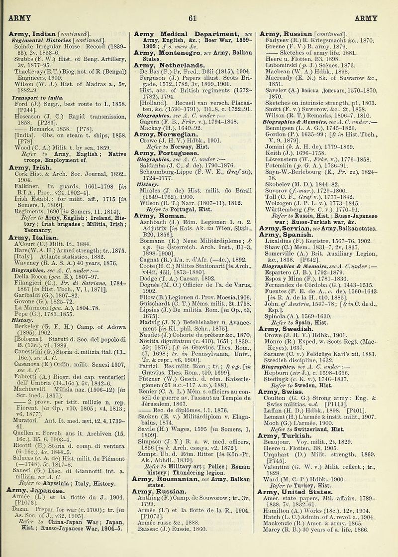 Army, Indiaun Regimental Histories loontinved']. Scinde Irregular Horse: Record (1839- 55), 2v, 1853-6. Stubbs (F. W.) Hist, of Beng. Artillery, 3v, 1877-95. Thackeray (E. T.) Biog. not. of R. (Bengal) Engineere, 1900. Wilson (IV. J.) Hist, of Madras a., 5v, 1882-9. Transport to India. Ford (J.) Sugg., best route to I., 1858. [P344]. Hoseason (J. C.) Rapid transmission, 1858. [P283]. Remarks, 1858. [P78]. [India]. Obs. on steam t. ships, 1858. [P78]. Wood (C. A.) Milit. t. by sea, 1859. Refer to Army, English; Native troops, Employment of. Army, Irish. Cork Hist. & Arch. Soc. Journal, 1892- 1904. Falkiner. Ir. guards, 1661-1798 [in R.I.A.. Proc., v24,1902-4]. Irish Establ.: for milit. aff., 1715 [iw Somers, 1, 1809]. Regiments, 1690 [in Somers, 11, 1814], Refer to Army, English ; Ireland, His- tory ; Irish brigades ; Militia, Irish; Yeomanry. Army, Italian. A’Court (C.) Milit. It., 1884. HareOY. A. H.) Armed strength; tr., 1875. [Italy]. Atlante statistico, 1882. Waveney (R. A. S. A.) 40 years, 1876. Biographies, see A. C. under:— Della Rocca {gen. E.), 1807-97. Filangieri (C.), Pr. di Satricmo, 1784:- 1867 [in Hist. Tbch., V, 1, 1871]. Garibaldi (G.). 1807-82. Govone (G.), 1825-72. La Marmora (gen. A.), 1804-78. Pepe (G.), 1783-1855. History. Berkeley (G. F. H.) Camp, of Adowa (1895), 1902. [Bologna]. Statuti d. Soc. del popolo di B. (13c.). vl, 1889. Canestrini (G.) Storia d. milizia ital. (13- 16c.), see A. C. Casanova (E.) Ordin. milit. Senesi 1307, see A. C. Fabretti (A.) Biogr. dei cap. venturieri deU’ Umbria (14-16c.), 5v, 1842-6. MachiaveUi. Milizia naz. (1506-12) [yn Scr. ined., 1857]. 2 prow, per istit. milizie n. rep. Fiorent. [in Op., vlO, 1805; v4, 1813; v6, 1877]. Muratori. Ant. It. med. sevi, t2, 4,1739- 41. QueUen u. Forsch. aus it. Archiven (15, 16c.), B5, 6, 1903-4. Ricotti (E.) Storia d. comp, di ventura (6-16c.), 4v, 1844-5. Saluces (c. A. de) Hist, milit. du Piemont (—1748). 5t. 1817-8. Sanesi (G.) Disc, di Giannotti int. a. milizia, see A. C. Refer to Abyssinia ; Italy, History. Army, Japanese. Armee (L'; et la flotte du J., 1904. [P1073]. Dazai. Prepar. for war (c. 1700) ; tr. [in As. Soc. of J., v32, 1905], Refer to China-Japan War; Japan, Hist.; Russo-Japanese War, 1904-5. | Army Medical Department, .see Army, English, &c.; Boer War, 1899- 1902 ; A 0. wars S^'o. Army, Montenegro, see Army, Balkan States. Army, Netherlands. De Bas (F.) Pr. Fred., D3ii (1815), 1904. Ferguson (J.) Papers illust. Scots Bri- gade, 1572-1782, 3v, 1899-1901. Hist. acc. of British regiments (1572- 1782), 1794. [Holland], Recueil van versch. Placaa- ten, &c. (1590-1791), Dl-8, c. 1722-91. Biographies, see A. C. binder :— Gagern (F. B., Frhr. v.), 1794-1848. Mackay (H.), 1640-92. Army, Norwegian. Crowe (J. H. V.) Hdbk., 1901. Refer to Norway, Hist. Army, Portuguese. Biographies, see A. C. finder :— Saldanha (J. 0., d. de), 1790-1876. Schaumburg-Lippe (F. W. E., Graf zu), 1724-1777. History. Mirales (J. de) Hist, milit. do Brazil (1649-1762), 1900. Wilson (R. T.) Narr. (1807-11), 1812. Refer to Portugal, Hist. Army, Roman. Aschbach (J.) Rom. Legionen 1. u. 2. Adjutrix [in Kais. Ak. zu Wien, Sitzb., B26, 1856], Bormann _(E.) Neue . Militardiplome; o.p. [in Osterreich. Arch. Inst., Bl-3, 1898-1900], . Cagnat (R.) L’a. r. d’Afr. (—4c.), 1892. Coote (H. C.) Milites Stationarii [in Arch., v44ii, 46ii, 1873-1880], Dodge (T. A.) Caesar, 1892. Dognee (M. 0.) Officier de I’a. de Varus, 1902. Filow (B.) Legionen d. Prov. Moesia,1906. Guischardt (0. T.) M6ms. milit., 2t, 1758. Lipsius (J.) De militia Rom. [in Op., t3, 1675], Madvig (J. N.) Befehlshaber u. Avance- ment [in Kl. phii. Schr., 1876]. Naudet (J.) Cohorte du pr6teur &c., 1870. Notitia dignitatum-f^c. 410), 1651; 1839- 50; 1876; [^- in G-rsevius, Thes. Rom., t7, 1698; tr. in Pennsylvania, Univ., Tr. & repr., v6, 1900], Patrizi. Res milit. Rom.; tr.; 4’ o.p. [in Grsevius, Thes. Rom., tlO, 1699]. Pfitzner (W.) Gesch. d. rom. Kaiserle- gionen (27 B.C.-117 A.D.), 1881. Eenier (C. A. L.) M6m. s. officiersau con- seil de guerre av. I’assaut au Temple de J6rusalem. 1867. Eec. de diplOmes, 1.1, 1876. Sacken (E. v.) Militardiplom v. Elaga- halus, 1874. Savile (H.) Wages, 1595 [in Somers, 1, 1809]. Simpson (J. Y.) R. a. w. med. officers, 1856 [in h. Arch, essays, v2, 1872]. Zumpt. tib. d. Rom. Ritter [in K6n.-Pr. Ak., Abhdl., 1839]. Refer to Military art; Police ; Roman history; Thundering legion. Army, Roumanian, see Army, Balkan states. Army, Russian. Anthing (F.) Camp, de Souworow ; tr., 3v, 1799. Armfie (L’) et la flotte de la E., 1904. [P1073]. Arm6e russe &c., 1888. Baissac (J.) Russie, 1860. Army, Russian [oontinued]. Fadyeev (R.) R. Kriegsmacht &c., 1870. Greene (F. V.) E. army, 1879. Sketches of army life, 1881. Heere u. Flotten, B3, 1898. Luhomirski (p. J.) Scenes, 1873. Macbean (W. A.) Hdbk., 1898. Macready (E. N.) Sk. of Suwarow &c., 1851. Savelev (A.) BoiiCKa /[OHCKaro, 1570-1870, 1870. Sketches on intrinsic strength, pi, 1803. Smitt (F. V.) Suworow, &c., 2t, 1858. Wilson (R. T.) Remarks, 1806-7, 1810. Biographies & Memoirs, see A. C. finder:— Bennigsen (L. A. G.), 1745-1826. Gordon (P.), 1635-99; [^- in Hist. Tbch.» V, 9, 1879], Jomini (J. A. H. de), 1779-1869. Keith (J.), 1696-1768. Lowenstern (W., P'rhr. v.), 1776-1858. Potemkin (p. G. A.), 1736-91. Sayn-W.-Berlebourg (E., Pr. zu), 1824- 78. Skobelev (M. D.), 1844-82. Suvorov (f.-mar.), 1729-1800. Toll(C. E., GrafY.), 1777-1842. Wolzogen (J. P. L. v.), 1773-1845. Wiirttemberg (Pr. C. v.), 1770-91. Refer to Russia, Hist.; Russo-Japanese- war ; Ensso-Turkish war, &c. Army, Servian, see Army,Balkan states. Army, Spanish. Lixaldius (F.) Kegistre, 1567-76, 1902. Shaw (C.) Mem., 1831-7, 2v, 1837. Somerville (A.) Brit. Auxiliary Legion, &c., 1838. [P642]. Biographies & Memoirs, see A. C.vmder ;— Espartero (J. B.), 1792-1879. Espoz y Mina (F.), 1781-1836. Fernandez de Cordoba (G.), 1443-1515. Fuentes (P. E. de A., o. de), 1560-1643 [in R. A. de la H., tlO, 1885]. John, of Austria, 1547-78 ; C. de d.,. Esp.]. Spinola (A.), 1569-1630. Refer to Spain, Hist. Army, Swedish. Crowe (J. H. V.) Hdbk., 1901. Monro (R.) Exped. w. Scots Regt. (Mac- Key es), 1637. Sarauw (C. v.) Feldzuge Karl’s xii, 1881.. Swedish discipline, 1632. Biographies, see A. C. under Hepburn (sir J.), c. 1598-1636. Stedingk (o. K. v.), 1746-1837. Refer to Sweden, Hist. Army, Swiss. Coulton (G. G.) Strong army: Eng. &, Swiss militias, n.d. [P1113]. LafEan (H. D.) Hdbk., 1898. [P401]. Lemant (H.) L’armee & instit. milit., 1907. Moch (G.) L’arm6e, 1900. Refer to Switzerland, Hist. Army, Turkish. Beaujour. Voy. milit., 2t, 1829. Heere u. Elotten, B8, 1905. Urquhart (D.) Milit. strength, 1869.. [P745]. Valentini (G. W. v.) Milit. reflect.; tr., 1828. Ward (M. C. P.) Hdbk., 1900. Refer to Turkey, Hist. Army, United States. Amer. state papers, Mil. afliairs, 1789- 18.38, 7v, 1832-61. Hamilton (A.) Works (18c.), 12v, 1904. Hatch (L. C.) Admin, of A. revol. a., 1904. Mackenzie (R.) Amer. & army, 1865. Marcy (R. B.) 30 years of a. life, 1866.