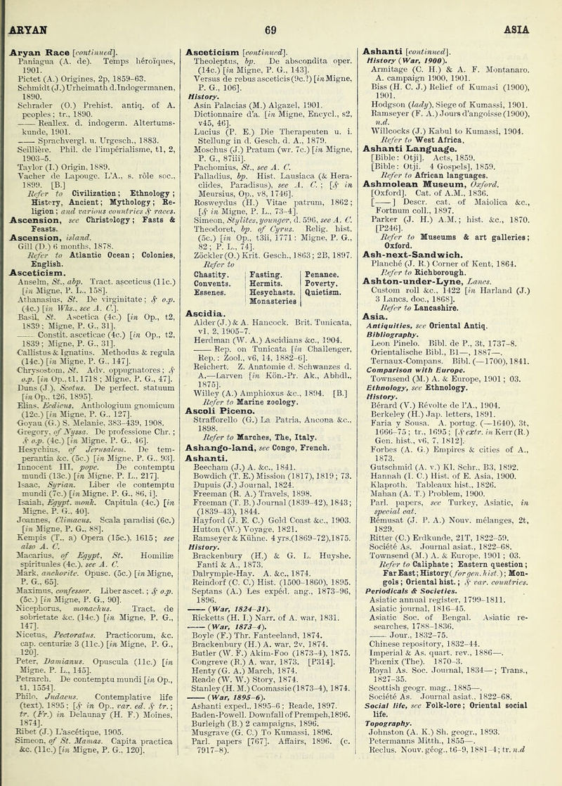 Aryan Bace Icmitinued:]. Panias'ua (A. de). Teinps h6roiques, 190L Pictet (A.) Origines, 2p, 1859-63. Schmidt (J.) Urheimath d.Indogermanen, 1890. Schrader (O.) Prehist. antiq. of A. peoples; tr., 1890. Reallex. d. indogerm. Altertums- knnde, 1901. Sprachvergl. u. Urgesch., 1883. Seilliere. Phil, de I’impfirialisme, tl, 2, 1903-5. Taylor (I.) Origin, 1889. Vacher de Laponge. L’A.. s. r61e see., 1899. [B.] liefer to Civilization; Ethnology; History, Ancient; Mythology; Ee- ligion; and varUnts countries 4' races. Ascension, see Christology; Fasts & Feasts. Ascension, island. Gill (D.) 6 months, 1878. liefer to Atlantic Ocean; Colonies, English. Asceticism. Anselm, St., abp. Tract, asceticus (11c.) [i/t Mi^e, P. L., 158]. Athanasius, St. De virginitate; o.p. (4c.) [i?i IFSs., see ri. (7.]. Basil, St. Ascetica (4c.) [in Op., t2, 1839 ; Migne, P. G., 31]. Constit. asceticae (4c.) [in Op., t2, 1839; Migne, P. G., 31]. Callistus & Ignatius. Methodus & regula (14c.) [in Migne, P. G., 147]. ■Chrysostom, St. Adv. oppugnatores ; 4' o.p. [in Op.,tl, 1718 ; Migne, P. G., 47]. Duns (J-), Scotus. De perfect, statuum [i«Op.. t26, 1895]. Elias. Ecdicus. Anthologium gnomicum (12c.) [7» Migne, P. G.. 127]. •Goyau (G.) S. Melanie, 383-439, 1908. Gregory, of JVi/ssa. De professione Chr.; o._p.'(4c.) [m Migne, P. G., 46]. Hesychins, of Jerusalem. De tem- perantia &c. (oc.) [in Migne, P. G., 9.3]. Innocent III, pope. De contemptu mnndi (13c.) [in Migne, P. L., 217]. Isaac, Syrian. Liber de contemptu munidi (7c.) [i» Migne, P. G., 86, i]. Isaiah, Egypt, vumk. Capitula (4c.) [in Migne, P. G.. 40]. Joannes, Climacus. Scala paradisi (6c.) [in Migne, P. G., 88]. Eempis (T., a) Opera (15c.), 1615; see also A. C. Macarius, of Egypt, St. Homilise spiritnales (4c.), see A. C. Mark, anchorite. Opiisc. (5c.) [in Migne, P. G.. 65]. Maximus, confessor. Liber ascet.; 4’ o.p. (5c.) [i» Migne, P. G., 90]. Nicephoms, monachus. Tract, de sobrietate &c. (14c.) [in Migne. P. G., 147]. Nicetas, Peetoratus. Practicomm, &;c. cap. centuriae 3 (11c.) [in Migne, P. G., 120]. Peter, Bamianns. Opuscula (11c.) [in Migne. P. L., 145]. Petrarch. De contemptn mundi [vn Op., tl. 1554]. Philo. Judaeus. Contemplative life (text). 1895: [^- in Op., var. ed. S; tr.; tr. [Erf) in Delaunay (H. F.) Moines, 1874]. Eibet (J.) L’ascetique, 1905. Simeon, <rf St. Mamas. Capita practica Ac. (11c.) [in Migne, P. G., 120]. Asceticism [oontinuedf\. Theoleptus, hp. De abscondita oper. (14c.) [in Migne, P. G., 143]. Versus de rebus asceticis (9c. ?) Migne, P. G., 106]. History. Asin Palacias (M.) Algazel, 1901. Dictionnaire d’a. [in Migne, EncycL, s2, v45, 46]. Lucius (P. E.) Die Therapeuten u. i. Stellung in d. Gesch. d. A., 1879. Moschns (J.) Pratum (wr. 7c.) [in Migne, P. G., 87iii]. Pachomius, St., see A. G. Palladius, Ip. Hist. Lausiaca (& Hera- clicles, Paradisus), see A. C. ; [<^- in Meursius, Op., v8, 1746]. Rosweydus (H.) Vitae patrum, 1862; [4- in Migne, P. L., 73-4], Simeon, Stylites, younger, d. 596, see A. C. Theodoret, hp. of Cyrus. Relig. hist. (6c.) [in Op., t3ii, 1771: Migne, P. G., 82 ; P. L., 74], Z6ckler(0.) Krit. Gesch., 1863; 2B, 1897. Refer to Chastity. Convents. Essenes. Ascldia. Alder (J.) & A. Hancock. Brit. Tunicata, vl, 2, 1905-7. Herdman (W. A.) Asoidians &c., 1904. Rep. on Tunicata [in Challenger, Rep.: ZooL, v6, 14, 1882-6]. Reichert. Z. Anatomie d. Sch-wanzes d. A.—-Larven [in K6n.-Pr. Ak., AbhdL, - 1875]. Willey (A.) Ampnioxus Ac., 1894. [B.] Refer to Marine zoology. Ascoli Piceno. Straiforello (G.) La Patria, Ancona &c., 1898. Refer to Marches, The, Italy. Ashango-land, see Congo, French. Ashanti. Beecham (J.) A. &c., 1841. Bowdich (T. E.) Mission (1817), 1819 ; 73. Dupuis (J.) Journal, 1824. Freeman (B. A.) Travels, 1898. Freeman (T. B.) Journal (1839-42), 1843; (1839-43), 1844. Hayford (J. E. C.) Gold Coast &c., 1903. Hutton (W.) Voyage, 1821. Ramseyer & Kiihne. 4 yrs.(1869-72),1875. History. Brackenbury (H.) & G. L. Huyshe. Fanti & A., 1873. Dalrymple-Hay. A. &,c., 1874. Reindorf (C. C.) Hist. (1600-1860), 1895. Septans (A.) Les exp6d. ang., 1873-96, 1896. ——(War, 1824-31). Ricketts (H. I.) Narr. of A. war, 1831. — (War, 1873-4). Boyle (F.) Thr. Fanteeland, 1874. Brackenbury (H.) A. war, 2v, 1874. Butler (W. F.) Akim-Foo (1873-4), 1875. Congreve (R.) A. war, 1873. [P314]. Henty (G. A.) March, 1874. Eeade (W. W.) Story, 1874. Stanley (H. M.) Coomassie(1873-4), 1874. (War, 189S-6). Ashanti exped.. 1895-6; Reade, 1897. Baden-Powell. Downfall of Prempeh,1896. Burleigh (B.) 2 campaigns, 1896. Musgrave (G. 0.) To Kumassi, 1896. Pari, papers [767]. Affairs, 1896. (c. 7917-8). j Fasting. | Penance. [ Hermits. Poverty. Hesyehasts. Quietism. ! Monasteries j Ashanti [oontinuedl. History (War, 1900). Armitage (C. H.) & A. F. Montanaro. A. campaign 1900, 1901. Biss (H. C. J.) Belief of Kumasi (1900), 1901. Hodgson (lady). Siege of Kumassi, 1901. Ramseyer (F. A.) Jours d’angoisse (1900), n.d. Willcocks (J.) Kabul to Kumassi, 1904. Refer to West Africa. Ashanti Language. [Bible: Otji]. Acts, 1859. [Bible: Otji. 4 Gospels], 1859. Refer to African languages. Ashmolean Museum, Oxford. [Oxford]. Cat. of A.M., 1836. [ -] Descr. cat. of Maiolica &c., Fortnum coll., 1897. Parker (J. H.) A.M.; hist. &c., 1870. [P246]. Refer to Museums & art galleries; Oxford. Ash-next-Sandvsich. Planoh6 (J. R.) Corner of Kent, 1864. R.,efer to Riehborough. Ashton-under-Lyne, Lames. Custom roll &c., 1422 [in Harland (J.) 3 Lancs, doc., 1868]. Refer to Lancashire. Asia. Antiquities, see Oriental Antiq. Bibliography. Leon Pinelo. Bibl. de P., 3t, 1737-8. Orientalische Bibl., B1—, 1887—. Ternaux-Compans. Bibl. (—1700), 1841. Comparison with Europe. Townsend (M.) A. & Europe, 1901; 03. Ethnology, see Ethnology. History. BSrard (V.) Revolte de I’A., 1904. Berkeley (H.) Jap. letters, 1891. Faria y Sousa. A. portug. (—1640), 3t, 1666-75; tr., 1695; [4’-cxifr. m Kerr (R.) Gen. hist., v6, 7, 1812]. Forbes (A. G.) Empires & cities of A., 1873. Gutschmid (A. v.) Kl. Schr., B3, 1892. Hannah (I. 0.) Hist, of E. Asia, 1900. Klaproth. Tableaux hist., 1826. ■ Mahan (A. T.) Problem, 1900. Pari, papers, see Turkey, Asiatic, in special oat. Eemusat (J. P. A.) Nouv. melanges, 2t, 1829. Bitter (C.) Erdkunde, 21T, 1822-59. Soci6t6 As. Journal asiat., 1822-68. Townsend (M.) A. & Europe, 1901; 03. Refer to Caliphate; Eastern question; Far East; 'Kistorj(for gen. h ist.); Mon- gols ; Oriental hist.; var. countries. Periodicals & Societies. Asiatic annual register, 1799-1811. Asiatic journal, 1816-45. Asiatic Soc. of Bengal. Asiatic re- searches, 1788-1836. Jour., 1832-75. Chinese repository, 1832-44. Imperial & As. quart, rev., 1886—. Phoenix (The). 1870-3. Royal As. Soc. Journal, 1834—; Trans., 1827-35. Scottish geogr. mag., 1885—. Society As. Journal asiat., 1822-68. Social life, see Folk-lore; Oriental social life. Topography. Johnston (A. K.) Sh. geogr., 1893. Petermanns Mitth., 1855—. Reclus. Nouv. geog., t6-9,1881-4; tr. n.d