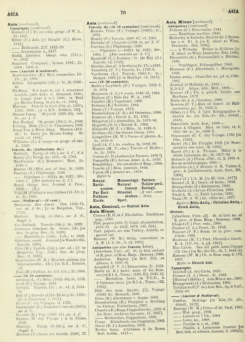 Asia [eoJiCijiwrf]. Topography [continuefi]. Kennell (J.) Tr. on comp, geogr. of W. A., 2v. 1.S31. Ritter (C.) Asia [i« Knight (G.) Store, 1841], Erdkvmde, 21T, 1S22-59. ScsueBtatHie A., 1877. Sadik, Is/ahdni. Geogr. wks. (17c.); tr., 1832. Stanford. Compend.; Keane, 1882 ; 2v, 1896; 1906-9. (Aacieat & medisevat). Bretschneider (E.) Med. researches, 13- 17c., 2t, 1888. Edrisi. Geographic (12c.) ; tr., 2t, 1836- 40. FA-Heen. FoC koue ki. rel. d. royanmes bonddh. (399-414); tr. Remusat, 1836 ; tr. Legge (text & tr.), 1886 : tr. Beal [i« Henen-Tsang, Si-yu-ki, vl, 1884]. Hetouni. Flor de la terre d’Or. (c. 1307), 1585 ; 1906 ; [<)’• In B.N., Notices, 38i]. Heuen-Tsang. Si-yu-ki (629-45), var. . a. Ibn Haukal. Or. geogr. (10c.) ; tr., 1800. I-Tsing. Mem. (7c.); tr. Chavannes, 1894. Sung-Yun &. Hwei SAng. Mission (618- 21; tr. Beal) \in Heuen-Tsang. Si- yu-ki, vl, 1884]. Williams (J.) 2 essays on geogr. of anc. A., 1829. Travels, &c. (Collections, &c.) Hakluyt. Navig. (3-16c.), see A. C., S. 3. Harris (J.) Navig. &c. bibl., v2, 1764. MacFarlane (C.) Romance: East, 2v, 1846-7. Murray (H.) Hist. acc. of disc., 3v, 1820. Purchas (S.) Pilgrimage, 1626. Pilgrimes (—1624), 4p, 1625 ; 20v, 1905-7. [_For contents see A. 6'.] Royal Geogr. Soc. Journal & Proc., 1832—. [B.] Yule (H.) Cathay & way thither (14-17c.); tr.. 2v, 1866. [Mediaeval:—IS cent.) Benjamin, JJen Jonah. Itin. 1160-73, rar. ed. 4' tr.; 14’ Bergeron, Voy., 1735]. Hakluyt. Navig. (3-16c.), see A. C., tiuppl. 3. Ibn Baffttah. Travels (14c.); tr., 1829. Jordanu.s Catalani, Ip. Descr., 14c. [in Hoc. de g6og. Rec., t4, 1839]. Mirabilia(c. 1330); Yule; tr. 1863. Odoricus, monk. Journal [mMandeville, Travel.s, 1900]. Polo f.M.) 'I'ravels (13c.), var. ed.; [4^ in Bergeron, Voy., 1735; Soc. de geog. Rec., tl, 1824J. Qiiatrenidre (E. M.) Mesalek alabsar (by Schehabeddin ; 148.) [in B.N., Notices, 13]. Yiiie (JI.) Cathay, &;c.(l l-17c.), 2v, 1866. r 16 18 centuries). Arvieux fL. d’) M6in. (1653-98), 6t, 1735. Avril (I’.) Voyage, 16:t2. Awliyal. Travels, 17c.; tr., vl, 2, 1834- Asia [cont'tnvcd'\. Travels, &c. (16-18 centuries) [eonUnued). Mendes Pinto (F.) 'i'oyages (1663); tr., 1891. Mundy (P.) Travels, 1608-67, vl, 1907. Niebuhr (C.) Travels (1762-4), see A. C. Purchas (S.) Pilgrimage, 1626. Pilgrimes (—1624), 4p, 1625; 20v, 1905-7. [For contents see A. Ct] Rauwolff (L.) Journey; tr. [wi Ray (J.) Travels, v2, 1738]. Sherley,/a»J.o/’. 3 brothers(16-17c.),1825. Thunberg (C. P.) Travels, 4v, 1795-6. Varthema (L.) Travels, 1,503-8; tr.; Badger, 1863 [4’ in Hakluyt, v4, 1811]. (19-20 centuries). Badia-y-Leyblich (D.) Voyages, 1803-7, 3t, 1814. Benjamin (I. J.) 8 years, 1846-55, 1863. Bigham (C.) Ride thr. W. A., 1897. Candler (E.) Vagabond, 1900. Cotteau (E.) Touriste, 1884. Duret (T.) Voyage, 1874. Frederickson (A. D.) Ad Orientem, 1890. Futterer (K.) Durch A., Bl, 1901. Hingston (J.) Australian, 2s, 1879-80. Hogarth (D. G.) Nearer E., 1902. Klaproth (H. J. v.) Mem., 3t, 1826-8. Kreitner(G.) Im fernen Osten, 1881. Longfellow (H. W.) Poems of places. A., 3v, 1878-9. Lyall (A. C.) As. studies, 2s, 1882-99. Nostitz (M. P., ctss.) Travels of Heifer; tr., 2v, 1878. Poston (C. D.) Letters [in Parsees, 1870 ?]. Pumpelly (R.) Across Amer. & A., 1870. Ronaldshay. On outskirts of Emp., 1904. Tomlin (J.) Miss, journals, 1844. ' Upton (B.) Armies &c., 1878. Befer to Botany. 1 Meteorology.' Tartary. Earth- Natural i Yellow peril, quakes, history, i Zoology. - ■ Oriental 14’ var. cown- studies. tries. Sport. ! Bell f.J,; Travels (1716 -22 &c.), 2v, 1763 ; [4 in I’inkcrbm, 7. 1811]. Bruin (C. de) Voyages, .5t, 172.5. CJirtwright (J.; I'rejicher'H tnivels (1611), Coverte rR.)A'oy. ('1607 ]]),$eeA. C. Fevf.< . ni, fie) A f,yage j. A la Chine, 16:50. ll.-ikliiyt, Navig, (3-16c,). see A. C., Suppl. 3. Herlx-rt (T.) Sr>me yrs. tr-avcls, 1638 ; 77. Far East. Folklore. Kurds. Asia, Central, see Central Asia. Asia Minor. Carnoy(B. H.)&J.Nicolaides. Traditions pop., 1889. Pari, papers [494-7]. Cond. of population, 1879-81. (c. 2432, 1078, 146, 504). Pari, papers, see also 'J’urkey, Asiatic, in Asia Minor [oontinvedl. Antiquities [cofitimied]. Fellows (C.) Discoveries, 1841. Xanthian marbles, 1843. Heberdey & Kalinka. Bericht iib. 2 Reisen im s.-w. Kl. A. [in K. Akad. zu Wien, Denkschr., B45, 1896]. & Wilhelm. Reisen in Kilikien [in K. Akad. zu Wien, Denkschr.,B44,1896]. Hirschfeld (G.) Felseiireliefs u. Hittiter, Ramsay (M^ M.) Relig. veneration in A. M.‘[l. C. Or., 9, v2, 1893]. Antiquities (see also Travels, below). [Aberdeen, Univ. of]. St. in hist, and art of E. prov. of Rom. Emp.; Ramsay, 1906. Anderson. Explor. [m Brit. Sch. at Athems, 4, 18!)7-8]. Arundell (F. V. J.) Discoveries, 2v, 1834. Bailie (J. K.) Inscr. mon. of Gr.-Rom. era [in R.I.A., Trans., vl9ii, 21i, 1843-6]. Medallion busts in T.C.D., & 2 I'atraian inscr. [i« R.I.A., Trans., v22, 1855]. Bibl. dcs mon. figurfis, [1], Voyage (1842-4); Reiiiach, 1888. Bohn (R.) Altertiimer v. Aegae, 1889. Brandenburg (E.) Phrygien u. Stellung kleinas. Kulturkreis, 1907, Chantre(E.) Rapp. Cappa’doce See., 18^-4 n Nouv. archives des miss., t7, 1897]. -I— Rccherches, Cappadocie, 1898. Conze. Kleinfunde aus J’orgamon, 1902. D.'ivis (B. .1.) Anatolica, 1874. Kcolcs franc;. d’Athfenes Se de Rome, Bull. hcll6n., 1877—. Paphlagon. Felsengraber, 1885. Humann (C.) Altertiimer v. Hierapolis, 1898. Ionian antiq.; Chandler, &o.,pl-4,1769- 1881. Journal of Hellenic st., 1881—. K.D.A.I. Athen. Abt., Mitt., 1893—. Kenner (F.) Ub. e. griech. Inschr. aus Erythrae, 1872. Korte (G. & A.) Gordion, 1904. Newton (0. T.) Hist, of discov. at Hali- carnassus, &c., 2v, 1862-3. Olfers (v.) tib. d. Lyd. Konigsgraber b. Sardes Sec. [in K6n.-Pr. Ak., Abhdl., .1858]. Osterreich. Arch. Inst., 1898—. Ferret & Chipiez. Hist, de Part, t4, 5, 1887-90 ; tr., 3v, 1890-2. Peyssonnel (C. C. de) Voyage, 1765 [in Ohs., 1765]. Eadet (G.) En Phiygie, 1893 [in Nouv. archives des miss., tG, 1895]., Eayet (0.) Se A. Thomas. Milet & le Golfe Latmique, &c., 3t, 1877-85. Reinach (S.) Chron. d’Or., si, 2, 1891-6. Revue archlologique, 1881—. Schulten (A.) 2 Erlasse d. K. Valens ii. prov. A. [m Osterreich. Arch. Inst., B9, 1906]. Soury (J.) L’A. M. [in Et. hist., 1877]. Steuart (J. R.) Descr. of mans., 1842. Strzygowski (J.) Kleinasien, 1903. Svotaoda (A.) Seven Churches, 1869. Tituli A. M., vl, Tituli Lyoiae, 1901. Vaux (W. S. W.) Gr. cities Sec., 1877. Be/er to Bible Antiq.; Christian Antiq.; Greek Antiq. History. [Aberdeen, Univ. of]. St. in hist. Sec. of E. prov. of Rom. Bmp.; Ramsay, 1906. Chapot(V.) Prov. rom., 1904. Cramer (J. A.) Descr., 2v, 1832. Foucart (P. F.) Form, de la prov. rom. d’Asie, 1904. Houtsma (M. T.) Tiirk. Ohronik z. Gesch. K.-A. [I.C. Or., 6, p2, 1885]. Mas Latrie. Des rel. polit. avec Chypre (12-14S.) [-m Ec. des Ch., t6, 7, 1844-5]. Ramsay (W. M.) Ch. in Rom. emp. b. 170, 1897. Befer to Church hist. Topography. Bolotoff (A. de) Carte, 1853. Cramer (J. A.) Descr., 2v, 1832. [Murray’s Hdbks.]. Asia Minor, &c., 1895. Strzygowski (J.) Kleinasien, 1903. TchihatchefI(P. de) Asie Min., 5p, & 3 at!., 1863-69. (Ancient & Mediaeval). Curtiub. Beitriige [in K6n.-Pr. Abhdl., 1872]. Ramsay (W. M.) Cities of St. Paul, 1907. Hist, geog., 1890. Letters to 7 Oh., 1904. Luke, Sec., 1908. Pauline Se o. st., 1906. Pisidia Se Lycaonian frontier [in Brit. Sch. at Athens, Annual, 9, 1902/3J.
