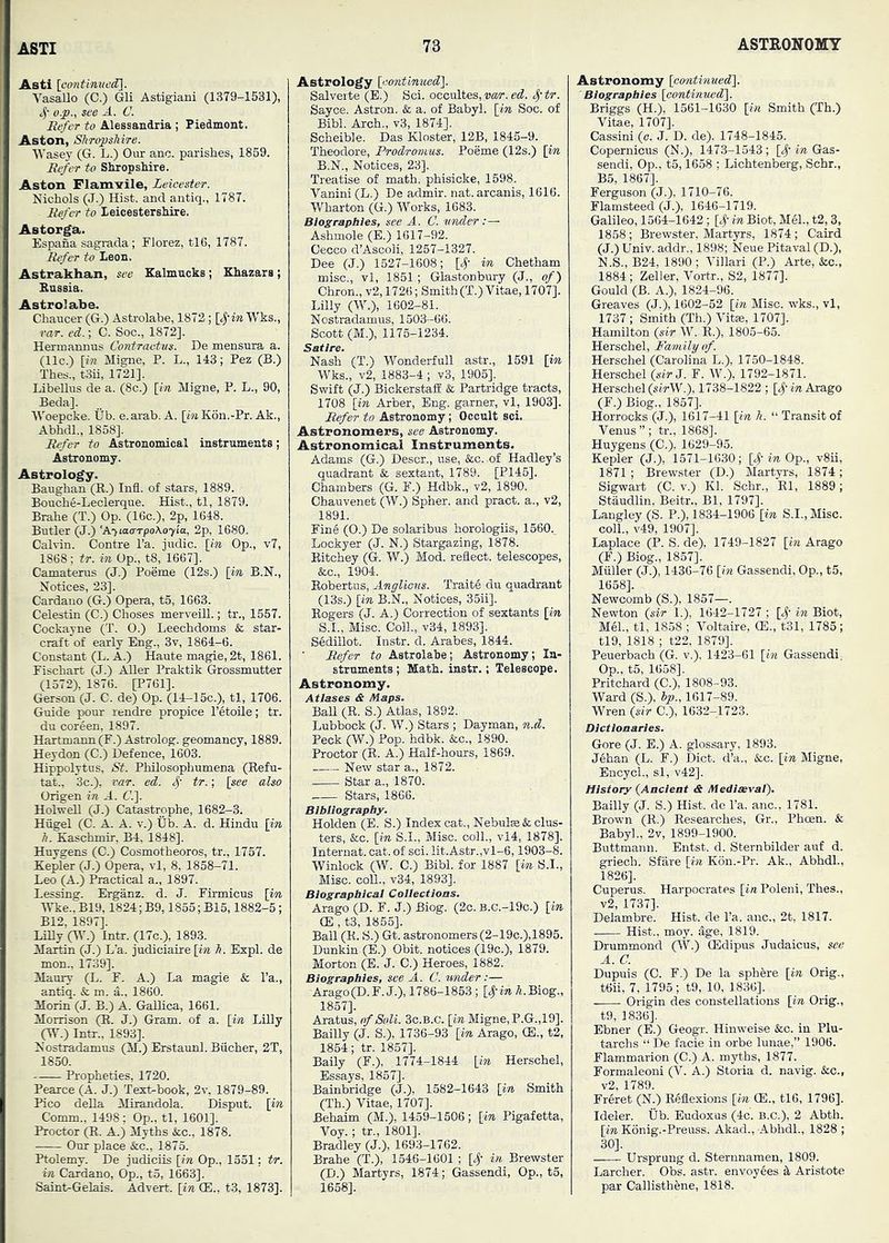 Asti [cmitinved^. Vasallo (C.) Gli Astigiani (1379-1531), 4' o.p., see Jl. C. Refer to Alessaadria ; Piedmont. Aston, Shropshire. IVasey (G. L.) Our anc. parishes, 1859. Refer to SliopsHre. Aston Flam-?ile, Leicester. Nichols (J.) Hist, and antiq., 1787. Refer to leicestersMre. Astorga. Espana sagrada ; Florez, tl6, 1787. Refer to Leon. Astrakhan, see Kalmucks; Khazars ; Bussia. Astrolabe. Chaucer (G.) Astrolabe, 1872; [cfin Wks., rar. ed.; C. Soc., 1872]. Hermannus Contrautvs. De mensura a. (11c.) [in Migne, P. L., 143; Fez (B.) Thes., tSii, 1721], Libellus de a. (8c.) [i« Migne, P. L., 90, Beda]. IVoepcke. Ub. e.arab. A. [wiK6n.-Pr. Ak., Abhdl., 1858]. Refer to Astronomical ingtruments; Astronomy. Astrology. Baughan (R.) Infl. of stars, 1889. Bouche-Leclerque. Hist., tl, 1879. Brahe (T.) Op. (16c.), 2p, 1648. Butler (J.) 'A-iiaa-rpoAoy'ia, 2p, 1680. Calvin. Centre I’a. judic. [in Op., v7, 1868; tr. in Op., t8, 1667]. Camaterus (J.) Poeme (12s.) [in B.N., Notices, 23]. Cardano (G.) Opera, t5, 1663. Celestin (C.) Choses merveill.; tr., 1657. Cockayne (T. O.) Leechdoms & star- craft of early Eng., 3v, 1864-6. Constant (L. A.) Haute magie, 2t, 1861. Eischart (J.) .^er Praktik Grossmutter (1572), 1876. [P761]. Gerson (J. C. de) Op. (14-15c.), tl, 1706. Guide pour rendre propice I’etoile; tr. du coreen, 1897. Hartmann (F.)Astrolog. geomancy, 1889. Heydon (C.) Defence, 1603. Hippolytus, St. Philosophumena (Refu- tat., 3c.), ear. ed. tr.; [see also Origen in Jl. G.]. HolweU (J.) Catastrophe, 1682-3. Hiigel (C. A. A. v.) Ub. A. d. Hindu [in h. Kaschmir, B4, 1848]. Huygens (C.) Cosmotheoros, tr., 1757. Kepler (J.) Opera, vl, 8, 1858-71. Leo (A.) Practical a., 1897. Lessing. Erganz. d. J. Firmicus [in IVke., B19,1824; B9,1855; B15,1882-5; B12, 1897]. LiUy (Hb) Intr. (17c.), 1893. Martin (J.) L’a. jndiciaire [in h. Expl. de mon., 1739]. Maury (L. F. A.) La magpie & I’a., antiq. & m. a., 1860. Morin (J. B.) A. Gallica, 1661. Morrison (R. J.) Gram, of a. [in Lilly (W.) Intr., 1893]. Nostradamus (M.) Erstaunl. Bucher, 2T, 1850. Propheties, 1720. Pearce (A. J.) Text-book, 2v, 1879-89. Pico deUa Mirandola. Disput. [in Comm., 1498; Op., tl, 1601], Proctor (R. A.) Myths &c., 1878. Our place &c., 1875. Ptolemy. De judiciis [in Op., 1351: tr. in Cardano, Op., t5, 1663]. Saint-Gelais. Advert, [in (E., t3, 1873]. Astrology [contimied']. Salverte (B.) Sci. occultes, nor. ^'tr. Sayce. Astron. & a. of Babyl. [in Soc. of Bibl. Arch., v3, 1874]. Scheible. Das Kloster, 12B, 1845-9. Theodore, Prodromus. Poeme (12s.) [in B.N., Notices, 23]. Treatise of math, phisicke, 1698. Vanini (L.) De admir. nat. arcanis, 1616. Wharton (G.) Works, 1683. Biographies, see A. C. under Ashmole (E.) 1617-92. Cecco d’Ascoli, 1257-1327. Dee (J.) 1527-1608; [S' in Chetham misc., vl, 1861; Glastonbury (J., of) Chron., v2,1726; Smith(T.) Vitae, 1707]. Lilly (W.), 1602-81. Nostradamus, 1503-66. Scott (M.), 1176-1234. Satire. Nash (T.) Wonderfull astr., 1591 [in Wks., v2, 1883-4 ; v3, 1905]. Swift (J.) BickerstafE & Partridge tracts, 1708 [in Arber, Eng. garner, vl, 1903]. Refer to Astronomy ; Occult sci. Astronomers, see Astronomy. Astronomical Instruments. Adams (G.) Descr., use, &c. of Hadley’s quadrant & sextant, 1789. [P145]. Chambers (G. F.) Hdbk., v2, 1890. Ohauvenet (W.) Spher. and pract. a., v2, 1891. Fine (0.) De solaribus horologiis, 1560.^ Lockyer (J. N.) Stargazing, 1878. Ritchey (G. W.) Mod. reflect, telescopes, &c., 1904. Bobertns, Anglious. Trait6 du quadrant (13s.) [in B.N., Notices, 35ii]. Rogers (J. A.) Correction of sextants [in S.I., Misc. Coll., v34, 1893], S6dillot. Instr. d. Arabes, 1844. Refer to Astrolabe; Astronomy; In- struments ; Math, iastr.; Telescope. Astronomy. Atlases & Maps. BaU (R. S.) Atlas, 1882. Lubbock (J. W.) Stars ; Dayman, n.d. Peck (W.) Pop. hdbk. &c., 1890. Proctor (R. A.) Half-hours, 1869. New star a., 1872. Star a., 1870. Stars, 1866. Bibliography. Holden (E. S.) Index cat., Nebula & clus- ters, &c. [in S.I., Misc. coll., vl4, 1878]. Interuat. cat. of sci. lit. Astr.,vl-6,1903-8. Winlock (W. C.) Bibl. for 1887 [in S.I., Misc. coll., v34, 1893]. Biographical Collectloas. Arago (D. F. J.) Biog. (2c. b.c.-19c.) [in (E, t3, 1865]. Ball (K. S.) Gt. astronomers (2-19c.),1895. Dnnkin (E.) Obit, notices (19c.), 1879. Morton (E. J. C.) Heroes, 1882. Biographies, see A. C. under:— Arago(D.r. J.), 1786-1853 ; [#in A. Biog., 1857]. Aratus, of Soli. Sc.B.c. [in Migne, P.G.,19]. Bailly (J. S.), 1736-93 [in Arago, (E., t2, 1854; tr. 1857]. Baily (F.), .1774-1844 [in Herschel, Essays, 1857]. Bainbridge (J.), 1582-1643 [in Smith (Th.) Vitae, 1707]. Behaim (M.), 1459-1506; [in Pigafetta, Voy.; tr., 1801], Bradley (J.), 1693-1762. Brahe (T.), 1546-1601 ; [# in Brewster (D.) Martyrs, 1874; Gassendi, Op., t5, 1658]. Astronomy [continued). Biographies [continued]. Briggs (H.), 1561-1630 [in Smith (Th.) Vitae, 1707]. Cassini (e. J. D. de). 1748-1845. Copernicus (N.), 1473-1543; [,|'in Gas- sendi, Op., t5,1658 ; Lichtenberg, Schr., B5, 1867]. Ferguson (J.), 1710-76. Flamsteed (J.), 1646-1719. Galileo, 1564-1642; [S’ in Biot, MS., t2, 3, 1858; Brewster, Martjus, 1874 ; Caird (J.) Univ. addr., 1898; Neue Pitaval (D.), N.S., B24, 1890; Villari (P.) Arte, &c., 1884 ; Zeller, Vortr., S2, 1877]. Gould (B. A.), 1824-96. Greaves (J.), 1602-52 [in Misc. wks., vl, 1737 ; Smith (Th.) Vitas, 1707]. Hamilton {sir W. R.), 1805-65. Herschel, Family of. Herschel (Carolina L.), 1750-1848. Herschel {sir J. F. W.), 1792-1871. Herschel («irW.). 1738-1822 ; [^- in Arago (F.) Biog., 1857], Horrocks (J.), 1617-41 [in h. “ Transit of Venus ” ; tr., 1868]. Huygens (C.). 1629-95. Kepler (J.), 1571-1630; [4’in Op., v8ii, 1871 ; Brewster (D.) Martyrs, 1874; Sigwart (C. v.) Kl. Schr., Rl, 1889; Staudlin, Beitr., Bl, 1797]. Langley (S. P.), 1834-1906 [in S.I.,Misc. coll., v49, 1907], Laplace (P. S. de), 1749-1827 [in Arago (F.) Biog., 1857]. Miiller (J.), 1436-76 [in Gassendi, Op., t5, 1658], Newcomb (S.), 1857—. Newton {sir 1.), 1642-1727 ; [,^- in Biot, Mel., tl, 1858 ; Voltaire, (E., t31, 1785; tl9, 1818 ; t22, 1879], Feuerbach (G. v.), 1423-61 [in Gassendi, Op., t5, 1658]. Pritchard (C.), 1808-93. Ward (S.), Ip., 1617-89. Wren {sir C.), 1632-1723. Dictionaries. Gore (J. E.) A. glossary, 1893. J6han (L. F.) Diet, d’a., &c. [in Migne, EncycL, si, v42]. History {Ancient & Mediwvai). Bailly (J. S.) Hist, de I’a. anc., 1781. Brown (R.) Researches, Gr., Phoen. & Babyl., 2v, 1899-1900. Buttmann. Entst. d. Sternbilder auf d. griech. Sfare [in K6n.-Pr. Ak., Abhdl., 1826]. Coperus. Harpocrates [in Poleni, Thes., v2, 1737]. Delambre. Hist, de I’a. anc., 2t, 1817. Hist., moy. flge, 1819. Drummond (W.) CBdipus Judaicus, see A. a Dupuis (C. F.) De la sphere [in Orig., t6ii, 7, 1795; t9, 10, 1836]. Origin des constellations [in Orig., t9, 1836]. Ebner (E.) Geogr. Hinweise &c. in Plu- tarchs “ De facie in orbe lunae,” 1906. Flammarion (C.) A. myths, 1877. Formaleoni (V. A.) Storia d. navig. &c., v2, 1789. Fr^ret (N.) Reflexions [in (E., tl6, 1796]. Ideler. Ub. Eudoxus (4c. B.C.), 2 Abth. [in Konig.-Preuss. Akad., Abhdl., 1828 ; 30]. Ursprung d. Sternnamen, 1809. Larcher. Obs. astr. envoy6es k Aristote par Callisthene, 1818.