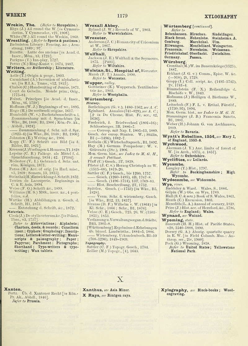 WKEKIN Wrekin, The. (Refer to Shropshire.) Khys (J.) All round the W. [f;i Oymmro- dorion, Y Cymmrodor, v21,1908]. White pY.) All round the Wrekin, 1860. Wrestling, (Refer to Sports & pastimes.) Badminton Library: Fencing, &c.; Arm- strong, 1889 ; 97. Burette. Lutte des anciens- [in Acad. d. Inscr., Mem., t3, 1723]. Parkyns (T.) Inn-play, 1727. Fetter (N.) King-Kunst v. 1671, 1887. Writers, see Authorship ; Literature. Writing. Astle (T.) Origin & progr., 1803. Carmichael (A.) Invention of alphabetic ■wr. [Bi R.I.A., Trans., vl2, 1815]. Chabot (C.) Handwriting of Junius, 1871. Court de Gebelin. Monde prim., Orig., 1115—81. Freret. Principes [in Acad. d. Inscr., Mem., te, 1729]. Hoffman (W. J.) Beginnings of wr., 1895. Hugo (H.) De scribendi origine, 1617. Humboldt (W'. v.) Buchstabenschrift u. i. Zusammenhang mit d. Sprachbau [in ■ Wke., B6,1848; B5,1906 ; Kon.-Pr. Ak., . Abhdl., 1824]. Zusammenhang d. Schr. mit d. Spr. (1823-4) [Ml Wke., B6, 1848 ; B5, 1906]. Johnston (E.) Writing &c., 1906. Kopp (U. F.) Schrift aus Bild [in h. Bilder, B2, 1821]. Kreuser( J.) V orf ragen ii.Homeros,Tl, 1828 Lepsius (C. E.) Palaogr. als Mittel f. d. Sprachforschung, 1834 ; 42. [P104]. Modestov p I.) Gebrauch d. Schr. unt. rom. Konigen, 1871. Pansa (M.) Acc. of orig. [in Harl. misc., v3, 1809; Somers, 13, 1815]. Steinthal(H.)Entwicklungd. Schrift,1852. Terrien de Lacouperie. Beginnings in C. & E. Asia, 1894. Weise (F. 0.) Schrift See., 1899. Williams (H. S.) MSS., inscr. &c., 4 port- folios, 71.d. Wuttke (H.) Abbildungen z. Gesch. d. Schrift, HI, 1873. Entstehung d. Schrift, &c., 1872. Materials. Clerk(J.) De stylis veterum&c. [in Poleni, - Thes., v3, 1737]. Refer to Ahhreviations ; Alphabets ; Charters, deeds, & records ; Cuneiform inscr.; Cyphers; Graphology;Inscrip- tions; Letters & letter-writing; Manu- scripts & palaeography ; Paper ; Papyrus; Parchment; Pictographs ; Shorthand ; Type-writers & type- writing ; Wax tablets. Xanten. Pertz. tib. d. Xantener Eecht [in Kon.- Pr. Ak., Abhdl., 1846]. Rrfer to Prussia, Wroxall Abbey. Ryland (J. W.) Records of W., 1903. Refer to Warwickshire. Wroxeter. Anderson (J. C.) Roman city of Uriconium at W., 1867. Refer to Shropshire. Wulfhall. Jackson (J. E.) Wulfhall & the Seymours, 1875. [P403]. Refer to Wiltshire. Wulstan,St., Hospital of, Worcester. Marsh (F. T.) Annals, 1890. Refer to Worcester. Wupper, valley. Gottheiner (E.) Wuppersch. Textilindus- trie &c., 1903. Refer to Westphalia. WUrtemberg. History. Berlichingen (G. v.), 1480-1562, A. C. Eginhard. Annales (741-829), see A. 0.] [^- in Du Chesne, Hist. Fr. scr., t2, 1636]. Frederick, 7i. Briefwechsel (1801-16); Schlossberger, 3B, 1886-7. Corresp. mit Nap. I, 1805-13, 1889. Gesch. der europ. Staaten. W.; Stalin, B1 (—1496), 1882-7. Gothein (E.) Wirtschaftsgesch., Bl, 1892. Hay (M.) German Pompadour: W. v. Gravenitz (18c.), 1906. Mon. Germ, hist., see Index to 31. G. H., consiM Potthast. Pfaff (C.) Gesch., 3T, 1839. Pfister (J. C. v.) Herzog Christoph zu W. (1515-68), 1819-20. Sattler (C. F.) Gesch., bis 1260, 1757. Gesch. (1260-1495), 4B, 1767-8. Gesch. (1496-1714), 13T, 1769-83. Hist. Beschreibung, 2T, 1752. Spittler. Gesch. (—1733) [in Wke., B5, 1828]. Verm. Schr. ii. wirtemberg. Gesch. [in Wke., B12, 13, 1837]. Strauss (D. F.) Wilhelm v. W. (1864) [in Kl. Schr., 1866 ; Schr., Bl, 1876], Vehse (C. E.) Gesch., T25, 26, W. (1503- 1851), 1853. Verfassungu.Verwaltungsorgan.d.Stadte, B4ii, 1905-8. [Wiirttemberg], Ergebnisse d.Erhebungen iib. bauerl. Landwirths., 1884-5, 1886. Wirtemberg. Urkundenbuch, Bl-10 (708-1296), 1849-1909. Topography. Sattler (C. F.) Topogr. Gesch., 1784. Zeiller (M.) Topogr., [4], 1643. X Xanthus, see Asia Minor. X Rays, see Ebntgen rays. Wiirtemberg [continuedl. Refer to Bebenhausen. Hirschau. Sindelfingen. Black forest. |Hohenlohe. Steinheima.A. Comburg. Marchthal. :Ulm. Ellwangen. Montbeliard. Weingarten. Franconia. Neresheim. jWeissenau. Friedrichshaf. Oberflacht. 'Zwiefalten. Germany. iPassau. 1 Wurzburg. Cronthal(M.)W. imBauernkriege(1525), 1887. Eckhart (J. G. v.) Comm., Episc. W. &c. (—918), 2t, 1729. Gropp (I.) Coll, script. &c. (1495-1742), 2v, 1741-4. Himmelstein (F. X.) Eeihenfolge d. Bischofe v. W., 1843. Hofmann (J.) Heiligen d. Bisthums W., 1889. Leitschuh (F.) F. L. v. Erthal, Fiirstbf., (1730-95), 1894. Mon. Germ, hist., see Index to M. G. II. Stamminger (J. B.) Franconia Sancta, Bl, 1881. Weber (H.) Johann G. von Aschhausen, 1889. Refer to Bavaria. Wyatt’s Rebellion, 1554, see Mary I, of England, 1553-8. Wychwood. Akerman (J. Y.) Anc. limits of forest of W. [in Arch., v37ii, c. 1857]. Refer to Oxfordshire. Wycllfl tes, see Lollards. Wycombe. Langley (T.) Hist., 1797. Refer to Buckinghamshire ; High Wycombe. Wydeoombe, see Widecombe. Wye, river. Baddeley & Ward. Wales, S., 1886. Gilpin (W.) Obs. on Wye, 1789. Hall (S. C. Sc, mrs.) Book of S. Wales, 1861. Heath (C.) Excursion, 1803. Meredith (L. A.) Annual of scenery, 1839. Price (J.) Hist. acc. of Hereford, &c,, 1796. Refer to England; Wales. Wynaad, see Wainad. Wyoming, state. Bancroft (H. H.) Hist, of Pacific States, v20, 1540-1888, 1890. Dorsey (G. A.) Aborig. quartzite quarry in E. W [in Field Columb. Mus.: An- throp. ser., 2iv, 1900]. Peck (G.) Wyoming, 1858. Refer to United States; Yellowstone National Park. Xylography, see Block-books; Wood- engraving,