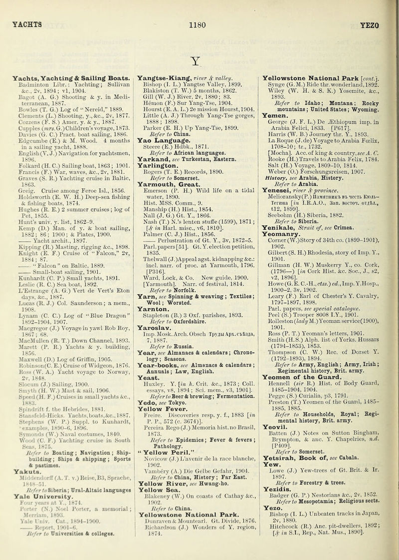 Y Yachts, Yachting* Sailing Boats. Badminton Libr.: Yachting; Sullivan &c., 2v, 1894; vl, 1904. Bagot (A. G.) Shooting & j. in Medi- torranean, 1887. Bowles (T. G.) Log of “ Nereid,” 1889. Clements (L.) Shooting, y.,&c., 2v, 1877. Cozzens (F. S.) Amer. y. & y., 1887. Cupples (?«rs.G.) Children’s voyage, 1873. Davies (G. C.) Bract, boat sailing, 1886. Edgcumbe (E.) & M. Wood. 4 months in a sailing yacht, 1888. English (V. J.) Navigation for yachtsmen, 1896. Folkard (H. C.) Sailing boat, 1863; 1901. Francis (F.) War, waves, &c., 2v, 1881. Graves (S. E.) Yachting cruise in Baltic, 1863. Greig. Cruise among Feroe IsL, 1856. Holdsworth (E. W. H.) Deep-sea fishing & fishing boats, 1874. Hughes (^. E.) 2 summer cruises; log of Pet, 1855. Hunt’s univ. y. list, 1862-9. Kemp (D.) Man. of y. & boat sailing, 1882; 86 ; 1900; & Plates, 1900. Yacht archit., 1897. Kipping (E.) Masting, rigging &c., 1898. Knight (E. F.) Cruise of “Falcon,” 2v, 1884; 87. “ Falcon ” on Baltic, 1889. SmaU-boat sailing, 1901. Knnhardt (C. P.) Small yachts, 1891. Leslie (E. C.) Sea boat, 1892. L’Estrange (A. G.) Vert de Vert’s Eton days, &c., 1887. Lucas (E. J.) Col. Saunderson; a mem., 1908. Lynam (C. C.) Log of “Blue Dragon” 1892-1904, 1907. Maegregor (J.) Voyage in yawl Eob Eoy, 1867; 68. MacMullen (E. T.) Down Channel, 1893. Marett (P. E.) Yachts & y. building, 1856. Maxwell (D.) Log of Griffin, 1905. KobiDson(C. E.) Cruise of Widgeon, 1876. Eoss (W. A.) Yacht voyage to Norway, 2v, 1848. Slocum (J.) Sailing, 1900. Smyth (H. W.) Ma.st & sail, 1906. Speed (H. F.) Crui.ses in small yachts &c., 1883. Spindrift f. the Hebrides, 1881. Stansfeld-IIicks. Yachts, boats,&c., 1887. Stephens (fW. P.) Suppl. to Kunhardt, •examples, 1890-6, 1896. Syrnonds fW.) Naval costumes, 1840. Wood (C. V.) Yachting cruise in South Gcjm, 1875. Jtcfc-r to Boating ; Navigation ; Ship- building ; Ships & shipping; Sports & pastimes. Yakuts. .Middemlorfl (A. 'J’. v.; Iteisc,B3, Sprache, 1818 51. ////rrt//Siberia; Ural-Altaic languages Yale University. Four yeJirs at V., 1871. !’■ -I'-r (S:j Noel Porter, a memorial ; .Merriam, 1893. Yale I niv. Cat.. 1891-1900. Jiffif/H. 1901-6. y/^/rr to Universities & colleges. Yangtse-Kiang, river 4' valley. Bishop (I. L.) Yangtse Valley, 1899. Blakiston (T. W.) 5 months, 1862. Gill (W. J.) Eiver, 2v, 1880; 83. Hemon (F.) Sur Yang-’Pse, 1904. Hourst (E. A. L.) 2e mission Hourst, 1904. Little (A. J.) Through Yang-Tse gorges, 1888; 1898. Parker (E. H.) Up Yang-Tse, 1899. Refer to China. Yao Language. Steere(E.) Hdbk., 1871. Refer to African languages. Yarkand, see Turkestan, Eastern. Yarlington. Eogers (T. E.) Eecords, 1890. Refer to Somerset. Yarmouth, Great. Emerson (P. H.) Wild life on a tidal water, 1890. Hist. MSS. Comm., 9. Manship (H.) Hist., 1854. Nall (J. G.) Gt. Y., 1866. Nash (T.) N.’s lenten stufEe (1699), 1871; [4' in Harl. misc., v6, 1810]. Palmer (0. J.) Hist., 1856. Perlustration of Gt. Y., 3v, 1872-5. Pari, papers [51]. Gt. Y. election petition, 1835. Thelwall (J.)Appeal agst. kidnapping &c.; inch narr. of proc. at Yarmouth, 1796. [P316]. Ward, Lock, & Co. New guide, 1900. [Yarmouth]. Narr. of festival, 1814. Refer to Norfolk. Yarn, see Spinning & weaving; Textiles; Wool; Worsted. Yarnton. Stapleton (B.) 3 Oxf. parishes, 1893. Refer to Oxfordshire. Yaroslav. Imp. Mosk. Arch. Obsch TpyAM Apx. CT>t3,5a, 7, 1887. Refer to Eussia. Year, see Almanacs & calendars; Chrono- logy; Seasons. Year-books, see Almanacs & calendars ; Annuals; Law, English. Yeast. Huxley. Y. \in li. Grit. &c., 1873 ; Coll, essays, v8, 1894; Sci. mem., v3, 1901]. Refer to Beer & brewing; Fermentation, Yedo, see Tokyo. Yellow Fever. Freire. Discoveries resp. y. f., 1883 [in P. P., 572 (c. 3674)]. Pereira Eego (J.) Memoria hist, no Brasil, 1873. Refer to Epidemics ; Fever & fevers ; Pathology. “ Yellow Peril.” Novicow (J.) L’avenir de la race blanche, 1902. Varnbdry (A.) Die Gelbe Gcfahr, 1904. Jtefer to China, History; Far East. Yellow River, sec Hwang-ho. Yellow Sea. Blakeney (W.) On coasts of Cathay &c., 1902. Hcfer to China. Yellowstone National Park. Diinniven&Mouiitearl. Gt. Divide, 1876. Eichardson (J.) Wonders of Y. region, 1874. Yellowstone National Park [eontry Synge (G. M.) Eide thr. wonderland, 1892. Wiley (W. H. & S. K.) Yosemite, &c., 1893. Refer to Idaho; Montana; Eocky mountains; United States; Wyoming. Yemen. George (J. F. L.) De iEthiopum imp. in Arabia Felici, 1833. [P617]. Harris (W. B.) Journey thr. Y., 1893. La Eoque (J. de) Voyage to Arabia Fmlix, 1708-10; tr., 1732. [Mocha]. Acc. of king & country, see A. C. Eooke (H.) Travels to Arabia Felix, 1784. Salt (H.) Voyage, 1809-10, 1814. Weber (0.) Forschungsreisen, 1907. History, see Arabia, History. Refer to Arabia, Yenesei, river 4'province. Melioransky(P.) UaMflTHHKTb Bi aecTb Rmt— Teruna [in I.E.A.O., 3an. boctoi. or^ta., tl2, 1899]. Seebohm (H.) Siberia, 1882. Refer to Siberia. Yenikale, Strait of, see Crimea. Yeomanry. Corner (W.)Story of 34th co. (1899-1901), 1902. Gilbert (S. H.) Ehodesia, story of Imp. Y., 1901. Gillman (H. W.) Musketry Y., co. Cork, (1796—) [in Cork Hist. &c. Soc., J., s2, v2, 1896]. Howe (G.E. C.-H., ctss.) ea!.,Imp. Y.Hosp., 1900-2, 3v, 1902. Leary (F.) Earl of Chester’s Y. Cavalry, 1797-1897, 1898. Pari, papers, see special catalogue. Peel (S.) Trooper 8008 I.Y., 1901. Eolleston(Z«% M.) Yeoman service(1900), 1901. Boss (P. T.) Yeoman’s letters, 1901. Smith (H. S.) Alph. list of Yorks. Hussars (1794-1853), 1853. Thompson (C. W.) Eec. of Dorset Y. (1792-1893), 1894. Refer to Army, English; Army, Irish; Eegimental history, Brit. army. Yeomen of the Guard. Hennell {sir E.) Hist, of Body Guard, 1485-1904, 1904. Pegge (S.) Curialia, p3, 1791. Preston (T.) Yeomen of the Guard, 1485- 1885, 1885. Refer to Households, Eoyal; Eegi- mental history, Brit. army. Yeovil. Batten (J.) Notes on Sutton Bingham, Brympton, & anc. Y. Chapelries, n.d. [P409]. Refer to Somerset. Yetsirah, Book of, see Cabala. Yew. Lowe (J.) Yew-trees of Gt. Brit. & Ir. 1897. Refer to Forestry & trees. Yezidis. Badger (G. P.) Nestorians &c., 2v, 1852. Refer to Mesopotamia; Eeligious sects. Yezo. Bishop (I. L.) Unbeaten tracks in Japan, 2v, 1880. Hitchcock (E.) Anc. pit-dwellers, 1892; [4’ in S.I., Eep., Nat. Mus., 1890].