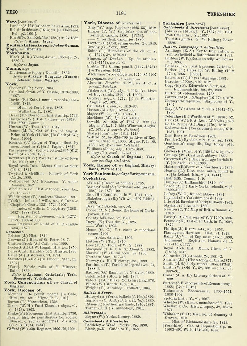 YORKSHIRE Yezo I Landor (A.H.S.)Alone w. hairy Ainu, 1893. Kel. de la dficouv. (1643); tr. [wi ThSvenot, Eel., p2, 1664]. Ein Sif6e. SanKokf &c.(18c.); tr.,2v,1832. JRefer to Ainus; Japan. Yiddish Literature,.^rJudaeo-German. Yoga, see Hinduism. Yokohama. Black (J. E.) Young Japan, 1858-79, 2v, 1880-1. liefer to Japan. Yonne, dept. Dictionnaire topog.; Quantin, 1862. liefer to Auxerre ; Burgundy ; France ; leoheres; Sens; VIzelay, York, Cooper (T. P.) York, 1904. Criminal chron. of Y. Castle, 1379-1868, 1867. Davies (E.) Extr. f.munic. records (1461- 1483), 1843. Mem. of York Press, 1868. Walks thr. Y., 1880. Drake (F.) Eboracum: hist. & antiq., 1736. Hargrove (SY.') Hist. & descr., 2v, 1818. Hist. MSS. Comm., 1. Hutton (W.) Tour, 1803, 1817. James (M. E.) Cat. of Lib. of August. Friars at York (14-15c.) [in Clark (J. W.) Fasc., 1909]. Eenrick (J.) Eeign of Trajan illust. by mon. found in Y. [in 7i. Papers, 1864]. Parl.papers[51].Y. city election,1835.(612) Eaine (J.) York, 1893. Eowntree (B. S.) Poverty: study of town life, 1901; 02 ; 03. Eoval Arch. Inst. Mems. illust. of York (1846), 1847. Twyford & Griffiths. Eecords of York Castle, 1880. WeUbeloved (C.) Eburacum, Y. under Eomans, 1842. WheUan & Co. Hist, k topog., York, &c., 3v, 1857-71. Widdrington (T.) Analecta Eborac., 1897. ^York]. Index of wills, &c., f. Dean & Chapter’s Court, 1321-1724, 1907. Index of wills in Y. Eegistry (1385- 1652), 1888-1903. Eegister of Freemen, vl, 2, (1272- - 1739), 1897-1900. Eegister of Guild of C. C. (1408- 1583), 1872. Cathedral. Britton (J.) Hist., 1819. Browne (J.) Hist, of St. Peter, 1847. Clutton-Brock (A.) Cath. ch., 1899. Poole(G. A.)&; J.W. HugaE. Hist. &c., 1850. Purey-Cust. Heraldry of Y. Minster, 1896. Eaine (J.) Historians, v3, 1894. Statutes (13-16c.) [in Lincoln, Stat., p2, 1897]. [York]. Fabric rolls of Y. Minster; 'Eaine, 1859. i lirfer to Asylums; Cathedrals ; York, ; Diocese of; Yorkshire. York, CozL-s-ocation of, see Church of England. York, Diocese of. Alcuinus. De pontif. poema [in Gale, Hist., v2, 1691; Migne, P. L., 101]. Burton (J.) Monasticon, 1738. Dixon (W. H.) Fasti Eborac.: abps., vl. (—1373), 1863. Thake (F.) Eboracum: hist. & antiq.,1736. P'ragm. hist, de pontificibus &c. eccles. Eborac., c. 783 [in Achery (L. d’) Acta SS. o. S. B., t4, 1734]. Giffard(W.),a^. Eegister, 1266-79,1904. I York, Diocese of [eontinifed]. Gray (W.), alp. Eegister (1225-55), 1872. Harper (F. W.) Capitular p'os. of non- resident. canons, 1880. [P356]. —— Y. resident, canonries, 1880. Lawton (G.) Coll, rerum eccles., 2v, 1840. Ornsby (G.) York, 1882. Eaine (J.) Historians of the ch. of Y. (—1522), 3v, 1879-94. Simeon, of Durham. Ep. de archiep. (627-1154), see A. C. Stubbs (T.) Chron. pontif. (1147-1373); [in Twysden, 1652]. Wickwane(W.de) Eegister, 1279-85,1907 Biographies, see A. C. under :— Aluredus, Beverlao., d. 721, see A. C., 4’ consult Potthast. Fitzherbert (W.), alp., d. 1154 [in Lives of Eng. saints, 1844; v4, 1900]. Geoffrey, alp., d. 1212; [3,- in Wharton, Anglia, p2, 1691]. Grindal (E.), alp., c. 1519-83. Hutton (M.), Ip., 1529-1606. Magee (W. 0.), alp., 1821-91. Markham (W.), Ip., 1719-1807. Oswald, St., alp. of York, d. 992 [in Migne, P. L., 147,159 ; Wharton, Anglia, p2, 1691; consult Potthast}. Sharp (John), alp., 1644-1713. Wilfrid, St., Ip., 634-709 [in Lives of Eng. saints, 1844; vl, 1900; Migne, P. L.,89, 133, 159; oonstilt Potthast}. Williams (John), alp., 1582-1650. Wolsey (T.), card., 1475-1530. Defer to Church of England ; York, sul-heading Cathedral. York, House of, see England, History; Hoses, Wars of the. York Peninsula,«eeCape York peninsula. Yorkshire. Aikin (J.) Descr. of country, 1795. Baring-Gould (S.) Yorkshire oddities (16- 19c.), 2v, 1874; 90. Best (H.) Eural econ. in Y., 1641, 1857. Blakeborough (E.) Wit, &c. of N. Eiding, 1898. Bray (W.) Sketch, var. ed. Cooper (A. N.) Bound the home of Yorks, parson, 1903. County folk-lore, v2, 1901. Dayes (E.) Tour thr. Y., 1825. Works, 1805. Home (G. C.) Y.: coast & moorland scenes, 1904. Yorks, dales &c., 1906. Hutton (W.) Trip, 1810. Lees (F. A.) Flora of W. Y., 1888. Macquoid (T. E. & K. S.) About Y., 1883. Marshall (W.) Eural econ., 2v, 1796. Northern Star, 1817-18. Norway (A. H.) Highways &c., 1899. Parkinson (T.) Yorkshire legends See., 2s, 1888-9. Eadford (G.) Eambles by Y. rivers, 1880. Sutcliffe (H.) Moor & fell, 1899. Tate(E.) & J.F.Blake. Yorkshire lias, 18 76. White (W.) Month, 1858 ; 61. Wright (T.) Autobiog., 1736-97, 1864. Ballads & Songs. Holroyd (A.) Yorks, ballads (f. 16c.),1892. Ingledew (0. J. D.) B. & s. (f. 7c.), 1860. Eitson(J.) Northern garlands, 1810; 1887. Turner (J. H.) Y. anthology, 1901. Bibliography. Boyne (W.) Yorks, library, 1869. Guide-books & Directories. Baddeley & Ward. Yorks., 2p, 1890. Black, pull. Guide to Y., 1838. Yorkshire [oantinued}. Guide-books & Directories [continued!}. [Murray’s Hdbks.]. Y., 1867 ; 82 ; 1904. Post Office dir.: Y., 1857. Tourist’s guides. Y., W. Eiding; Bevan, 1880. History, Topography & Antiquities. Armitage (E. S.) Key to Eng. antiqs. w. ref. to Sheffield & Eotherham dist.,1897. Baildon (W. P.) Notes on relig. &o. houses, vl, 1895. Baines (T.) Y., past & present, 2v,1871-7. Barber (F.) Eates for W. Eiding (16 & 17o.), 1866. [P250]. Bateman (T.) 10 yrs.’ diggings, 1861. Beauties of Eng., vl6, 1812. Bogg(E.) Fr. Edenvale to Yoik^ n.d. Eichmondshire &c., 2v, 1906. Burton (J.) Monasticon, 1758. Cartwright(J.J.)Chapters(16-17c.),1872. Chetwynd-Stapylton. Stapletons of Y., 1897. Clay (J. W.) Abstr. of Y. wills (1642-59), 1890. Coleridge (H.) Worthies of Y., 1836 ; 52. Davis (J. W.) &F. A. Lees. W.Yorks.,1878 De La Pryme (A.) Diary (17c.), 1870. Dodsworth (E.) Yorks, church notes, 1619- 1631, 1904. Dom Boc; tr. Bawdwen, 1809. Frank (G.) Eyedale & N. Y. antiq., 1888. Gentleman’s mag. lib., Eng. topog., pl4. 1902. Glover (E.) Visit, of Y. (1584-1612), 1875. Grainge (W.) Castles & abbeys, 1855. Greenwell (W.) Early iron age burials in Y. [in Arch., v60i, 1906]. Haistone(E.)Portr. of Y. worthies,2v, 1869. Hearne (T.) Disc. cone, antiq. found in Y. [in Leland, Itin., vl, 4, 1744]. Hist. MSS. Comm., 1, 9. Hunter (J.) Hallamshire, 1819 ; 69. Leach (A. F.) Early Yorks, schools, vl,2, 1899-1903. Lefroy (W. C.) Euined abbeys, 1891. Leyland (J.) Yorkshire coast, 1892. Life of M. Eawdonof York(1610-68),1863. Mayhall (J.) Annals, 1860. Newton (C. T.) Map of Brit. & Eoman Y., 1846. Park (G. E.) Pari. repr. of Y. (f .1290), 1886. Peacock (E.) List of E. Cath. in Y., 1604, 1872. Phillips (J.) Elvers, mts., &c., 1853. Plantagenet-Harrison. Hist., vl, 1879. Eaine (J.) Vol. of Eng.misc. (15c.), 1890, [Richmond]. Eegistrum Honoris de R. (11-14C.), 1722. Royal Arch. Inst. Mems. illust. of Y. (1846), 1847. Schroeder (H.) Annals, 2v, 1851-2. Sheahan( J. J.) Hist.& topog. of Claro, 1871. Smith (H.S.) Parly, repres., 1854. (P348]. Smith (W.) Old Y., 6v, 1881-4; n.s., 3v, 1889-91. Stuart (J. A. E.) Literary shrines of Y., 1892. Surtees (S.F.) Footprints of Roman occup., 1868; [^-iw P642]. Testamenta Eboracensia, 1300-1551, 1836-1902. Victoria hist.: Y., vl, 1907. Wheater (W.) Histor. mansions of Y.,1888 Whellan & Co. Hist. & topog., 3v, 1857- 1871. Whitaker (T. D.) Hist. &c. of deanery of Craven, 1812. Hist, of Eichmondshire, 2v, 1823, [Yorkshire], Cat. of Inquisitions p. m. (1603-49), Wills, 1649-60, 1855.