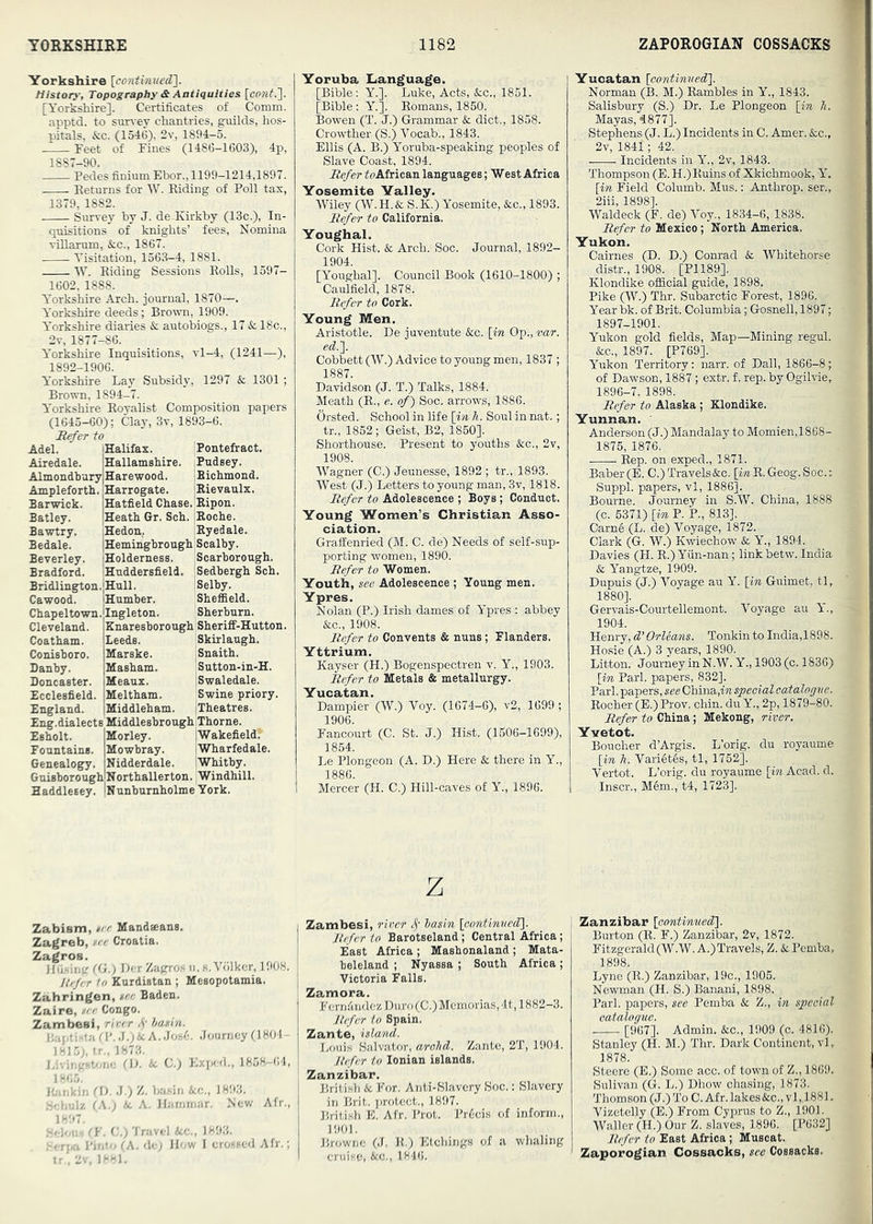 Yorkshire History, Topography & Antiquities [conf.']- [Yor^hire]. Certificates of Comm, apptd. to survey chantries, guilds, hos- pitals, &c. (1546), 2v, 1894-5. Feet of Fines (1486-1603), 4p, Pedes finium Ebor., 1199-1214,1897. Eeturns for W. Riding of Poll tax, 1379, 1882. Survey by J. de Kirkby (13c.), In- quisitions of knights’ fees, Nomina ■siUarum, &;c., 1867. Visitation, 1563-4, 1881. W. Riding Sessions Rolls, 1597- 1602, 1888. Yorkshire Arch, journal, 1870—. Yorkshire deeds; Brown, 1909. Y’orkshire diaries & autobiogs., 17 & 18c., 2v, 1877-86. Y’orkshire Inquisitions, vl-4, (1241—•), 1892-1906. Yorkshire Lay Subsidy, 1297 & 1301; Brown, 1894-7. Y’orkshire Royalist Composition papers (1645-60); Clay, 3v, 1893-6. Ji^er to Adel. “ Airedale. Almondbury H Ampleforth. F Barwick. Batley. Bawtry. Bedale. Beverley. Bradford. Bridlington. Cawood. Chapeltown. Cleveland. Coatham. Conieboro. Danby. Doncaster. Ecclesfield. England. Pontefract. Pudsey. iBichmond. jRievaulx. Halifax. Hallamshire. Harewood. Harrogate. Hatfield Chase.'Ripon. Heath Gr. Sch. iRoche. Hedon, Ryedale. Hemingbrough Scalby. Holderness. Scarborough. Huddersfield. iSedbergh Sch. Hull. I Selby. Humber. Sheffield. Ingleton. Sherburn. Znaresborough Sheriif-Hutton. Leeds. Skirlaugh. Marske. ;Snaith. Masham. Sutton-in-H. Meaux. iSwaledale. Meltham. Swine priory. Middleham. jlheatres. Eng.dialects Middlesbrough Thorne. Esholt. iMorley. IWakefield. Fountains. Mowbray. jWharfedale. Genealogy. Nidderdale. iWhitby. Guisborough'Northallerton. Windhill. Haddlesey. iNunburnholme York. Yoruba Language. [Bible: Y.]. Luke, Acts, &c., 1851. [Bible: Y.]. Romans, 1850. Bowen (T. J.) Grammar & diet., 1838. Crowther (S.) Vocab., 1843. Ellis (A. B.) Yoruba-speaking peoples of Slave Coast, 1894. Ite/er foAfrican languages; West Africa Yosemite Yalley. Wiley (W.H.& S.K.) Yosemite, &c., 1893. Itefer to California. Youghal. Cork Hist. & Arch. Soc. Journal, 1892- 1904. [Youghal]. Council Book (1610-1800) ; Caulfield, 1878, Refer to Cork. Young Men. Aristotle. De juventute &c. [in Op., var. ed.']. Cobbett (W.) Advice to young men, 1837; 1887. Davidson (J. T.) Talks, 1884. Meath (R., e. of) Soc. arrows, 1886. Orsted. School in life [in h. Soul in nat.; tr., 1852; Geist, B2, 1850]. Shorthouse. Present to youths &c., 2v, 1908. Wagner (0.) Jeunesse, 1892 ; tr., 1893. West (J.) Letters to young man, 3y, 1818. Refer to Adolescence ; Boys; Conduct. Young Women’s Christian Asso- ciation. GrafEenried (M. C. de) Needs of self-sup- porting women, 1890. Refer to Women. Youth, see Adolescence ; Young men. Ypres. Nolan (P.) Irish dames of Y’pres : abbey &c., 1908. Refer to Convents & nuns; Flanders. Yttrium. Kayser (H.) Bogenspectren v. Y., 1903. Refer to Metals & metallurgy. Yucatan. Dampier (W.) Voy. (1674-6), v2, 1699 ; 1906. Fancourt (C. St. J.) Hist. (1506-1699), 1854. Le Plongeon (A. D.) Here & there in Y., 1886. Mercer (H. C.) Hill-caves of Y., 1896. z Zabism, tee Mandaeans. Zagreb, »ee Croatia. Zagros. Jliising (G.) Dor Zagro.s u. s. Vdlker, 1908. J/tfer to Kurdistan ; Mesopotamia. Zahringen, tee Baden. Zaire, tee Congo. Zambesi, river 4' hatin. bapti-iad’. J.)4cA..Jos6. Journey (1804- 1815;, tr., 1873. i.ivingsbmc (\>. U C.) Exped., 1858-64, 1865. Ibirikin G). J.) Z. basin &c., 1893. .Schulz (A.j Ac A. Harnmar. New Afr., 1897. .Scion*) (¥. C.) Travel Acc., 1893. .'erjxi Pinto (A. de; How 1 cro.sscd Afr.; tr., 2v. 1881. Zambesi, river hasin [oontimied']. Refer to Barotseland; Central Africa; East Africa; Mashonaland ; Mata- beleland ; Nyassa ; South Africa; Victoria Falls. Zamora. FernfindczDuro(C.)Memorias,4t, 1882-3. Jtefer to Spain. Zante, island. Louis Salvator, arolid. Zante, 2T, 1904. Refer to Ionian islands. Zanzibar. British Ac For. Anti-Slavery Soc.: Slavery in Brit, protect., 1897. British E. Afr. Prot. Pr6cis of inform., 1901. Browne (J. K.) Etchings of a whaling cruise, Acc., 1846. Yucatan [oontinued\ Norman (B. M.) Rambles in Y., 1843. Salisbury (S.) Dr. Le Plongeon [in h. Mayas, 4877]. Stephens (J. L.) Incidents in C. Amer. Acc., 2v, 1841; 42. -—- Incidents in Y., 2v, 1843. Thompson (E. H.) Ruins of Xkichmook, 1’. [in Field Columb. Mus.: Anthrop. ser., 2iii, 1898]. Waldeck (F. de) Voy., 1834-6, 1838. Refer to Mexico; North America. Yukon. Cairnes (D. D.) Conrad & Whitehorse distr., 1908. [P1189]. Klondike official guide, 1898. Pike (W.) Thr. Subarctic Forest, 1896. Year bk. of Brit. Columbia; Gosnell, 1897; 1897-1901. Yukon gold fields. Map—Mining regul. &c., 1897. [P769]. Yukon Territory: narr. of Dali, 1866-8; of Dawson, 1887; extr. f. rep. by Ogilvie, 1896-7, 1898. Refer to Alaska; Klondike. Yunnan. Anderson (J.) Mandalay to Momien,1868- 1875, 1876. Rep. on exped., 1871. Baber(E. C.)Travels&c. [mR.Geog.Soc.: Suppl. papers, vl, 1886]. Bourne. Journey in S.W. China, 1888 (c. 5371) [in P. P., 813]. Carn6 (L. de) Voyage, 1872. Clark (G. W.) Kwiechow & Y., 1894. Davies (H. R.)Yun-nan; linkbetw. India k Yangtze, 1909. Dupuis (J.) Voyage au Y. [in Guimet, tl, 1880]. Gervais-Courtellemont. Voyage au Y'., 1904. Henry, d’ Orleans. Tonkin to India,l 898. Hosie (A.) 3 years, 1890. Litton. Journey in N.W. Y., 1903 (c. 1836) [in Pari, papers, 832]. Pari, papers, see China,m special catalogve. Rocher (E.) Prov. chin, du Y., 2p, 1879-80. Refer to China; Mekong, river. Yvetot. Boucher d’Argis. L’orig. du royaume [in Tl. Vari6t6s, tl, 1752]. Vertot. L’orig. du royaume [in Acad. cl. Inscr., Mem., t4, 1723]. Zanzibar [oontinuedl. Burton (R. F.) Zanzibar, 2v, 1872. Fitzgerald(W.W. A.)Travels, Z. & Pemba, 1898. Lyne (R.) Zanzibar, 19c., 1906. Newman (H. S.) Banani, 1898. Pari. iDapers, see Pemba & Z., in special catalogue. [967]. Admin. &c., 1909 (c. 4816). Stanley (H. M.) Thr. Dark Continent, vl, 1878. Steere (E.) Some acc. of town of Z., 1869. Sulivan (G. L.) Dhow chasing, 1873. 'Thomson (J.) To 0. Afr. lakes Acc., vl,.1881. Vizetelly (E.) From Cyprus to Z., 1901. Waller (H.) Our Z. slaves, 1896. [P632] Refer to East Africa; Muscat. Zaporogian Cossacks, see Cossacks.