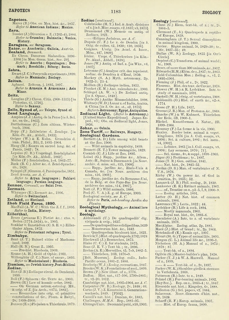 ZAPOTECS ZOOLOGY Zapotecs. :Mayer (B.) Obs. on Mex. hist. &c., 1857. liefer to American Indians ; Mexico. Zara. Tessier (J.) Diversion s. Z. (1202-4), 1884. Befer to Crusades; Dalmatia ; Venice, History. Zaragoza, see Saragossa. Zator, see Auschwitz ; Galicia, Avstria. Zealand, Denmark. Ex Chron. Danorum Sialandica, 1096- 1304 [Mi. Mon. Germ, hist., Scr. 29]. Befer to Asserbo ; Copenhagen ; Den- mark ; Koeskilde ; Soborg; Sorbe. Zebra. Ewart (J. C.) Penycuik experiments,1899. Befer to Mammals ; Zoology. Zeitun. Aghassi. Zeitoun, j. 1895, 1897. Befer to Armenia & Armenians ; Asia Minor. Zeitz. Langius (P.) Chron. Citiz. (968-1515) Hn Pistorius, tl, 1726]. Befer to Saxony, Zelle, Synod of, see Telepte, Synod of. Zend Xianguage. Ampere (J. J.) Antiq. de la Perse \_in li. Sci. &c. en Or., 1865]. Bartholomae (C.) Zum altiran. Worter- buch, 1906. Bopp (E.) Zahlworter d. Zendspr. [in K6n..Pr. Ak., Abhdh, 1833]. Geiger (W.) k. E. Kuhn. Grundriss d. Iran. PhiloL, Bli, 2, 1895-1904. Haug (M.) Essays on sacred lang. &c. of Paxsis, 1862; 78. Lepsius (C. R.) Urspriingl. Zendalphabet [in K6n.-Pr. Ak., Abhdl., 1862]. Muller (E.) Zendstudien, 1-4, 1862-77. Rask (R. C.) Alter &c. d. Zend-Sprache; iib., 1826. Spiegel (E.) Gramm, d. Parsisprache, 1851. Zend Avesta, see A. C. Befer to Aryan languages ; Pahlavi language; Persian language. Zennor, Cornvxdl, see Saint Ives. Zermatt. MTiymper (E.) Zermatt &c., 1906. B^er to Switzerland. Zetland, see Shetland. Zhob Field Force, 1890. MacEall (A. IV. C.) With the Z. f. f., 1895. B^er to India, History. Zillerthal. Reuss (jprincess E.) Pietist &c.: ctss. v. Reden (1774-1854), tr., 1905. Sonklar v. Innstadten (C. S. E. v.) Ziller- thaler Alpen, 1872. Befer to Protestant refugees ; Tyrol. Zimbabye. Bent (J. T.) Ruined cities of Mashona- land, 1892. Hall (R. N.) Great Z., 1905. Pre-hist. Rhodesia, 1909. Keane (A. H.) Gold of Ophir, 1901. Willoughby (J. C.) Karr, of excav., 1893. Befer to Mashonaland ; Rhodesia. Zionism, see Jewish history,Post-BibBeal Zodiac. Biot (J. B.) Zodiaque circul. de Denderah, 1850. Boll (E.) Sphaera: Gr. Texte &c., 1903. Brown (R.) Law of kosmic order, 1882. On German astron.-astrolog. MS., ■ & orig. of Z. [in Arch., T47ii, 1883]. Researches into orig. of primitive constellations of Gr., Phoen. Sc Babyh, 2v, 1899-1900. ! Bunsen (E.v.)Plejaden n.Thierkreis, 1879. ' ; Zodiac [continned], j Colebrooke (H. T.) Ind. & Arab, divisions of z. [ink. Misc.essays, v2,1837; v3,1873]. Drummond (W.) Memoir on antiq. of Zodiacs, 1821. (Edipus Judaicus, see A. C. Dupuis (C. E.) Le z. de Dendra [in li. Orig. de cultes, t2, 1830; tlO, 1836]. Guignes. L’orig. [in Acad. d. Inscr., Mem., t47, 1809]. Ideler. Urspr. d. Thierkreises [in Kon.- Pr. Akad., Abhdl., 1838]. Jones (W.) Antiq. of Ind. z. [in Wks., v4, 1807]. Letronne (C.) Analyse crit. des represent, zodiac, de Dendera & d’Esne, 1850. Mackey (S. A.) Myth, astronomy, 2p, 1822-3; 23-4. Mollien (E.) Zodiaque indien, 1853. Plunket (E. M.) Anc. calendars &c., 1903. Schlegel (A. W. v.) De Zodiac! antiq. [in h. Opusc., 1848]. Thiele (G.) Antike Himmelsbilder, 1898. Whitney (W. D.) Lunar z. of India, Arabia, & China [in li. Or. &c. st., s2, 1875]. Befer to Astronomy; Egypt, Antiquities. Zodiacal Liight. {Refer to Astronomy.) [United States Expeditions]. Japan Ex- ped., v3 ; Obs. on Zodiacal light, Jones, 1856. Zohar, see Cabala. Zone Tariff, see Railways, Hungary. Zoological Gardens. Bartlett (A. D.) Life among wild beasts at the Zoo, 1900. Wild animals in captivity, 1899. Bennett (E. T.) Tower menagerie, 1829. Cornish (C. J.) Life at Zoo, 1895. Loisel (G.) Rapp., jardins &c., Allem., Autr.-H., Suisse & Danemarck [i»Nouv. archiv. d. miss, sci., tl5, 1908]. Rapp., jardins &;c., Etats-Unis & Canada, &c. [in Nouv. archives des miss., tl6, 1908]. Rapp., jardins &c. duRoyaume-Uni, de la Belg. et des Pays-Bas [in Nouv. archives des miss., tl4, 1907]. Nott (J. E.) Wild animals, 1886. Peel (C. V. A.) Z. g. of Europe, 1903. Zoological society, see A. C. Befer to Paris, sub-heading Jardin des Plantes. Zoological Mythology, see Animal lore & mythology. Zoology. Aldrovandi (U.) De quadrupedib’ dig. viviparis & ovip., 1637. De quadrupedibus solidipedibus ,1639 Monstrorum hist. &c., 1642. Quadrupedum bisulcoru hist., 1621. Bewick(T.)Hist. of quadrupeds,1792; 1824 BlackwaU (J.) Researches, 1873. Blake (C. C.) Z. for students, 1875. Boas (J. E. V.) Text bk.; tr., 1896. Brehm (A. E.) MerveiUes, t5, 7-9,1882-5. Thierleben, lOB, 1876-9. [Brit. Museum]. Zoolog. colls., Indo- Pacific ocean, 1881-2, 1884. Broderip (W. J.) Zoolog. recreations, 1847. Brooks (W.K.) Eoundations of zool., 1899. Brown (P.) New iUust. of z., 1776. BufEon. Hist, nat., tl7-106, 1799-1805 ; tr., V2-20, 1812. Cambridge nat. hist., 1895-1904, see A. C. Carpenter (W. B.) Zoology, 2v, 1848 ; 66. Cams (J. V.) Z. Kenntniss d. Generations- wechsels, 1849. [P302]. Cassell’s nat. hist.; Duncan, 6v, 1883, Challenger, H.AI.S. Rep., 1881-95. ChicagoUniv. Decennialpubl.,vl0,1903. Zoology [oontinuecT]. Claus (C.) Elem. text-bk. of z.: tr., 2v, 1884-5. Clermont (T., J.) Quadrupeds & reptiles of Europe, 1859. Cunningham (J. T.) Sexual dimorphism in animal kingdom, 1900. Cuvier. Regne animal, 5t, 1829-30; tr., 16v, 1827-35; 49. Dallas (W. S.) Zoology, 1855 [in Orr’s Circle]. Deperet (C.) Transform, of animal world: tr., 1909. Descr. of more than 300 animals, &c.,1812. Edwards (H.M.)Elem.dez.,1837 ;tr.,1863. Eield Columbian Mus.: Zoolog. s., vl, 2, 1895-1901. Eleming (J.) Phil, of z., 2v, 1822. Elourens. Hist, des trav. de Cuvier, 1858. Flower (W. H.) & R. Lydekker. Intr. to study of mammals, 1891. Gaskell (W. H.) Orig. of vertebrates, 1908. Goldsmith (0.) Hist, of earth &c., v2-8, 1774. Gosse (P. H.) Life, 1857. Greene (J. R.)Man. of Protozoa, &c., 1868. Haacke (W.) & W. Kuhnert. Thierleben der Erde, 3B, 1900-1. Hackel. Kunstformen d. Natur., 2B, 1899-1904. Houssay (E.) La forme & la vie, 1900. Huxley. Border betw. animal & veget. kingdoms, 1876 [in Ji. Coll, essays, v8, 1894; Sci. & culture, 1881; Sci. mem., v4, 1902]. Lobster, 1861 [im A. Coll, essays, v8, 1894 ; Lay sermons, 1870 ; 71]. Sci. mems., 4v, & suppL, 1898-1903. Jager (G.) Problems ; tr., 1897. Jones (T. R.) Gen. outline, 1841. Nat. hist., 2v, 1845-52. Jordan (D. S.) Man. of vertebrates of N. U.S., 1876. Kirby (W.) On power See. of God in creation, 2v, 1835 ; 52. Lamarck (J. B.) Phil, zoolog., 2t, 1830. Lankester (E. R.) Extinct animals, 1905. ed., Treatise on z., pl-5,7,9,1900-9. Zoolog. articles, 1891. Latter (0. H.) Nat. hist, of common animals, 1904. Lawrence (W.) Lects., 1822 ; 44. Lydekker (R.) Life & rock, 1894. Mostly mammals, 1903. Royal nat. hist., 6v, 1893-6. Macalister (A.) Intr. to z. of vertebrate animals, 1878. MacAlpine. Zoolog. atlas, 2p, 1881. Mace (J.) Hist, of bread; tr., 2p, 1864. MetchnikofE (E.) Essais opt., 1907. Mivart(St. G.) Types of animal life, 1893. Morgan (C. L.) Animal life &c., 1890-1. Nicholson (H. A.) Manual of z., 1873 ; 1878; 87. Text-bk. of z., 1894. Ogilvie (G.) Master-builder’s plan, 1858. Parker (T. J.) & W. A. Haswell. Manual of z., 1899. & Text-bk. of z., 2v, 1897. Parker (W. K.) Shoulder-girdle & sternum in Vertebrata, 1868. Patterson (R.) Intr. to z., 1849. Poland (H.) Eur-bearing animals, 1892. [Ray Soc.]. Rep. on z., 1843-4; tr., 1847. Riverside nat. hist.; Kingsley, 6v, 1888. Rolleston (G.) Sci. papers, v2, 1884. Salacroux. Nouv. elements d’hist. nat., 2t, 1839. ScharfE (R. F.) Europ. animals, 1907. Hist, of Europ. fauna, 1899.