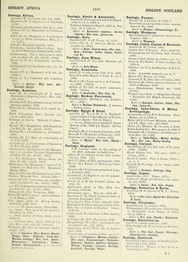 ZOOLOGY, AFRICA ZOOLOGY, SCOTLAND Zoology, Africa. Ansorge (W. J.) Under Afr. sun, 1899. Blanford (W. T.) Geol. & z. of Abyssinia, 1870. Chapman (A.) On Safari, Brit. E. A., 1908. Distant (IV. L.) Naturalist in Transvaal, 1892. Elliot (D. G.) Mammals f. Somali-land ; '5' [*'« Field Columbian Mus., Z. s ! vl, 1897]. Foil (E.) E^sultats scientif., 1908. Xhartoum : Gordon Mem. College. Eep. (1-3) of Wellcome Laboratories, 1908. Lichtenstein. Ub. d. Antilopen d. nordl. Afr. [??r K6n.-Pi-. Ak., Abhdl., 1824]. Moore (J. E. S.) Tanganyika problem, 1903. Schillings (C. G.) In wildest Afr.; tr 2v 1907. Sclater (W. L.) Mammals of S. Afr 2v 1900-1. Smith (A. D.) Unknown Afr. countries 1897. JRe/er to Africa ; Nat. hist., Afr.; Zoology, Egypt. Zoology, America. Cope (E. D.) Check-list of N. Amer. Batrachia & Eeptilia [in S.I., Misc. coll. vl3, 1878]. Davenport (C. B.) Animal ecology of Cold Spring sandspit, 1903. Elliot (D. G.) Mammals of N. Amer. &c 1901. Field Columbian Mus.: Zoolog. ser vl-3v, 1895-1901. Godman & Salvin. Biologia C.-Amer., see A. C. Hensel (E.) Saugethiere Siid-Brasiliens [ire Kon.-Pr. Ak., Abhdl., 1872]. Ihering (H. v.) Archhelenis u. Archinotis, 1907. Jordan (D. S.) Man. of vertebrates of N. U.S., 1876. Le Conte (J. L.) Coleoptera of Kansas & E. New Mexico, 1859. Lichtenstein. Nachrichten d. Fr. Hernan- dez V. d. vierfiiss. Thieren Neuspaniens [iA Kon.-Pr. Ak., Abhdl., 1827]. Ub. Nordamer. Hirsch-Arten [in Kon.-Pr. Ak., Abhdl., 1856]. Macfarlane (E.) Mammals & birds of N Canada [in Mair (C.) Thr. Mackenzie Basin, 1908]. Mair (C.)Thr. the Mackenzie basin, 1908. Mexico: Museum Nac. Anales, 1903—. Peters (W.) Ub. Cercosaura &c. aus Siid- amer. [in Kon.-Pr. Ak., Abhdl., 1862]. Ub. d. Saugethiergattung Solenodon [in K6n.-Pr. Ak., Abhdl., 1863]. Prichard (H.) Thr. Patagonia, 1902. Stone(M'’.)&W.E.Cram. Amer. animals, N. of Mexico, 1903. U.S. Agnc., Dept. of. Biolog. Survev Bulletins, 1898-1901. N. Amer. fauna, 1889-1902. Army. Eep. upon Geogr. Smrveys : Wheeler, v5, 1875. Geol. survey of Terr., BuE., v4. 5 1878-80. National Mus. Proc., 1878-81 S.I., Misc. coll., vl9, 22, 1880-82]. Whymper (E.) Travels amongst Andes, Suppl., 1891. Hefer fo America; Bat; Beaver; Beetle; Bison; Deer; Diptera; Jelly-fish; Marine zoology; Nat. hist., Amer.; Neuroptera ; Crthoptera ; Puma; Snakes; Spermophiles; to various parts (rf America. Zoology, Arctic & Antarctic. Nansen(F.)Norwegian North PoleExped., 1893-6, vl, 5, 1900-6. National Antarctic Exped., 1901-4 ; Nat hist., v2-4, 1907-8. Itefer to Antarctic regions ; Arctic regions ; Nat. hist., Arctic &c. Zoology, Asia. Blanford (W. T.) E. Persia, v2, 1876 Leche (W.) Z., C. Asia [in Hedin, Sci. results, 6i, 1904]. Refer to Asia; Central Asia; Nat. hist., Asia ; Zoology, India, Japan, Pales- tine &c. Zoology, Asia Minor. TchihatchefE (P. de) Asie Mineure, p2 1866. ^ Refer to Asia Minor. Zoology, Australia. Aflalo (F. G.) Sk. of nat. hist, of A., 1896. Horn Scientific Exped. to Cent. A., nl, 2 1896. MacCoy (F.) Notes sur la z. de Victoria ; tr., 1866. [P219]. Dgilby (J. D.) Cat. of Austr. mammals, 1892. [P578]. Refer to Australia ; Nat. hist., A. Zoology, Balkan Peninsula. AVissenschaftl. Mtthlgen. aus Bosnien Bl—, 1893—. Refer to Balkan Peninsula; Sj various Ralkan states. Zoology, Egypt & Sinai. Andrews (C. W.) & H. J. L. Beadnell. Land tortoise f. Upper Eocene of Fayum, 1903 [in Egypt: Survey Dept.]. ■ ^ Some new mammals f. Upper Eocene of E., 1902 [in Egypt: Survey Dept.]. Beadnell (H. J. L.) Arsinoitherium, 1902. Hart (H. C.) Fauna &c. of Sinai, &c., 1891. Pickering (C.) Geogr. distrib.. 1854. Refer to Egypt; Nat. hist., Egypt ; Sinai. Zoology, England. R.R. General works on the zoology of the Brit. Isles are ineludcd here. Aflalo (F. G.) Sketch of nat. hist, (verte- brates), 1898. [B.] BeU (T.) Hist, of Brit, quadrupeds, 1837. Brown (E.) Fauna of Burton-on-Trent, 1863. Browne (M.) Vertebrate animals of Leics. & Eutland, 1889. Cornish (C. J.) Nights w. an old gunner, &: studies, 1897. Couch (J. & E. Q.) Cornish fauna, 3p, 1841-78. Derbyshire Arch. & Nat. Hist. Soc. Journal, 1879-90. Devonshire Assoc. Eep. &c., 1881-90. Emerson (P. H.) Birds, beasts, & fishes of Norfolk Broadland, 1895. Fleming (J.) Hist, of Brit, animals, 1828. Hurting (J. E.) Brit, animals extinct, 1880. Hist. Soc. of Lancs. & Cheshire. Trans , 1849-90. Leighton (G. E.) Life hist, of Brit, lizards, 1903. • Lydekker (E.) Brit. Mammalia, 1895. I MacgBlivTay (W.) Brit, quadrupeds [in Naturalist’s lib., vl3, 1843]. Tregarthen (J. C.) Wild life at Land’s End, 1904. Victoria hist, of counties, 1900—,seeA. C. Refer to Crustacea; Marine zcology; \ Nat. hist.; Palaeontology ; Protozoa ; Eeptiles ; Snakes; Spiders ; Sponges ; Worms ; Zoology, Ireland ; Zoology, Scotland ; Zoology, Wales. | Zoology, France. , Buchoz (P. J.) Traite, 2t, 1785-7. Toussenel (A.) L’espritdes betes: mammi feres de Fr., 1862. Refer to France ; Palaeontology, Fr. ) Zoology, Hungary. Mathematische u. naturwiss. Berichte aus Ungarn, 1883—. Refer to Hungary. Zoology, India, Ceylon & Burmah. Aitken (E. H.) Tribes, 1883. , Asiatic Soc. of Bengal, Jour., 1832-75. Cunningham (D. D.) Some Ind. friends, 1903. Fauna of Brit. India, &c., 1888—, see A. C. Gray (J. E.) Illusts. of Ind. zoology, 2v, 1830-4. Giinther (A. C. L. G.) Eeptiles of Brit. I., 1864. India. Scientific memoirs, see A. C. Mason (F.) Burma, vl, 1882. Tennent(J. E.) Nat. hist, of Ceylon, 1861. Thurston (E.) Notes, marine fauna &c. of Gulf of Manaar, 1890. Edmesvaram Island &c., 1895. [P155]. Wagner (A.) Beitr. z. Saugethier-Fauna V. Kaschmir [in Hiigel, Kaschmir, B4, 1848]. Refer to Burmah; Ceylon ; India ; Nat. hist,, India &c. Zoology, Indo-China & Malay Archipelago. Annandale (N.) & H. C. Eobinson. Fasc. Malay., pl-3, 1903-6. Miller (G. S.) 70 new Malayan mammals [in S.I., Misc. coll., v45, 1903]. Pavie (A.) Mission : Et. diverses, 3,1904. Eoyal Asiatic Soc. Misc. papers,4v,1886-7 Valentijn (F.) Verhand., Amboina [in h. Oost-Ind,, d3, 1726], Refer to Indo-China; Malay Archip. &c.; Nat. hist,, Malay Archip. Zoology, Ireland. Eichardson (H. D.) Nat. hist, of Ir. deer, 1846. [P630]. Eoyal Dublin Soc. Sci. proc., 1878—- Trans., 1877—. Eoyal Ir. Acad. Proc. k. Trans., 1787—, see A. a ScharfE (E. F.) Grig, of Ir. fauna, 1894. [P451]. Refer to Ireland; Zoology, Eng. Zoology, Japan. Asiatic Soc. of J. Trans., 1874—. Soller (J.) Eapp. [m Archives des miss., s3, tl5, 1889], Refer to Japan ; Nat. hist., Japan. Zoology, Palestine & Syria. Tristram (H. B.) Survey of W. P.: Eauna, 1884. Refer to Nat, hist., Egypt &c.; Palestine & Syria. Zoology, Polynesia. Brenohley (J. L.) Cruise, 1873. Wichmann(A.)Nova Guinea: Uitkomsten d. Nederland. N.-G. Exped. in 1903, v5i, ii, 1906-9. Refer to Nat. hist.. Pacific ; Polynesia.. Zoology, Scandinavia. Lloyd (L.) Game birds &c., 1867. Wheelwright (H. W.) 10 years in Sweden,, 1865. Refer to Nat. hist., Scand.; Norway;, Scandinavia; Sweden. Zoology, Scotland. Edward (T.) Sel. f. fauna of Banffshire [in I Smiles (S.) Life, 1876]. Harv'ie-Brown. Fauna of Tay Basin & I Strathmore, 1906. 4 G