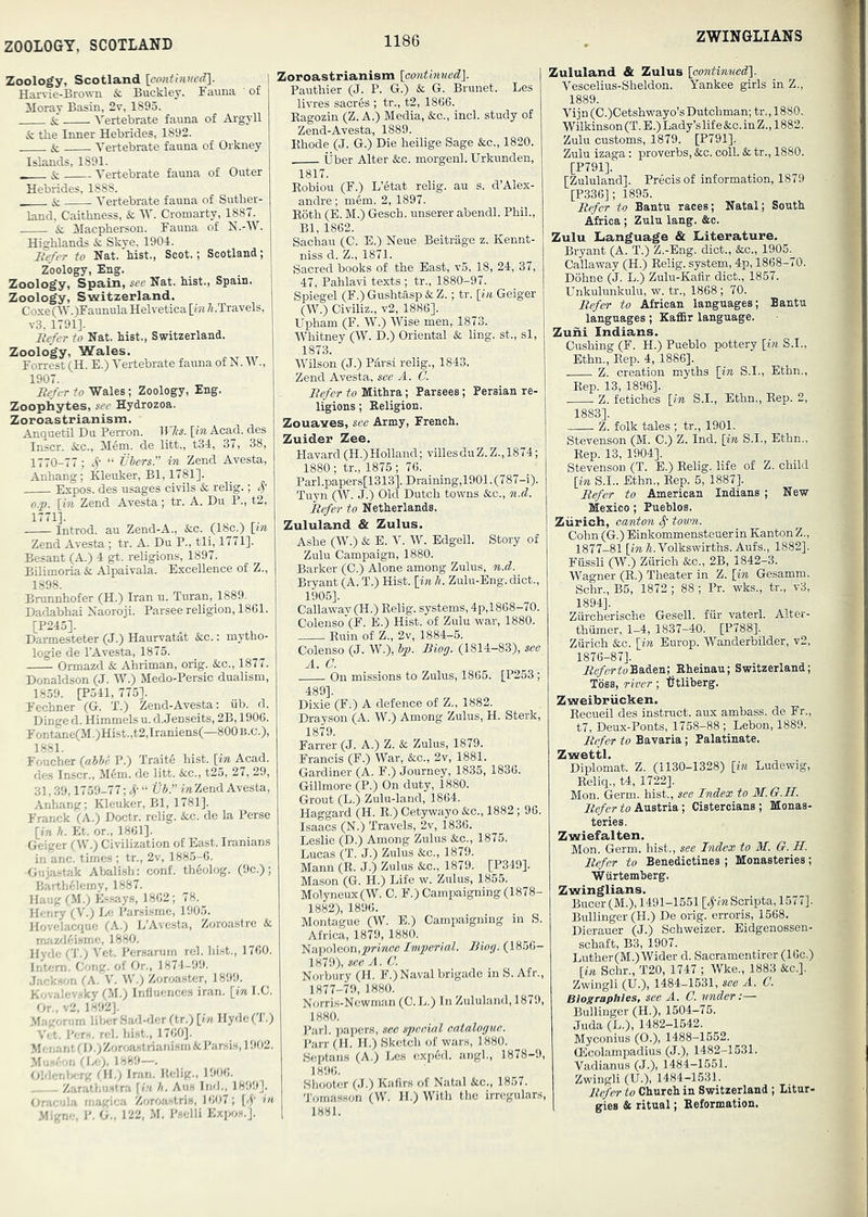 ZOOLOGY, SCOTLAND ZWINGLIANS Zoology, Scotland Harvie-Brovm &; Buckley. Fauna of Moray Basin, 2v, 1895. & Vertebrate fauna of Argyll & the Inner Hebrides, 1892. & Vertebrate fauna of Orkney Islands, 1891. & Vertebrate fauna of Outer Hebrides, 1888. & Vertebrate fauna of Suther- land, Caithness, & W. Cromarty, 1887. & Macpherson. Fauna of N.-W. Highlands & Skye, 1904. Befer to Nat. hist., Scot.; Scotland; Zoology, Eng. Zoology, Spain, see Nat. hist., Spain. Zoology, Switzerland. Coxe (■\\'.)Faunula Helvetica [im /(.Travels, v3. 1791], Befer to Nat. hist., Switzerland. Zoology, Wales. Forrest (H. E.) Vertebrate fauna of N. W., 1907. Befer to Wales; Zoology, Eng. Zoophytes, see Hydrozoa. Zoroastrianism. Anquetil Du Perron. Tr7(«. \in Acad, des Inscr. &c., Mem. de litt., t34, 37, 38, 1770-77; S' “ tjhers.” in Zend Avesta, Anhang; Kleuker, Bl, 1781]. Expos, des usages civils & relig.; S' o.p. [in Zend Avesta; tr. A. Du P., t2, 1771]. Introd. au Zend-A., &c. (18c.) [in Zend Avesta ; tr. A. Du P., tli, 1771]. Besant (A.) 4 gt-. religions, 1897. Bilimoria & Alpaivala. Excellence of Z., 1898. Brunnhofer (H.) Iran u. Turan, 1889. Dadabhai Naoroji. Parsee religion, 1861. [P245]. Darmesteter (J.) Haurvatat &c.: mytho- logie de I'Avesta, 1875. Ormazd & Ahriman, orig. Sac., 1877. Donaldson (J. W.) Medo-Persic dualism, 1859. [P541, 775]. Fechner (G. T.) Zend-Avesta: iib. d. Dinged. Himmelsu. d.Jenseits, 2B, 1906. Fontane(M.)Hist.,t2,Iraniens(—800B.C.), 1881. Foucher (oMr P.) Traitd hist, [in Acad, des Inscr., Mem. de litt. &c., t25, 27, 29, 31,39,1759-77; 4' “ UJ.” Zend Avesta, Anhang; Kleuker, Bl, 1781]. Franck (A.) Doctr. relig. &c. de la Perse [in h. Et. or., 1861]. Geiger (W.) Civilization of East. Iranians in anc. times ; tr., 2v, 1885-6. Gujastak Abali.sh: conf. thfiolog. (9c.); Barth/demy, 1887. Haug (M.) E.Hsays, 1862; 78. Henry (V.; Ee Parsisme, 1905. Hovelacriue (A.) L’Avcsta, Zoroastre & mazfKjisme, 1880. Hyde (T.) Vet. Persarum rel. hist., 1760. Intern. Cong, of Or., 1871-99. .Jack.son (A. V. W.) Zoroaster, 1899. Kovalev.sky (.M.) Influences iran. [ml.C. Or., v2, 1892]. Maironirn liVjer Sad-dcr (tr.) [in lIydc(T.) Vet. Per-,, rel. hist., 1760]. Mei.ant ('D.)Zoroa.‘itrianism&Par.sis, 1902. M'i“'-on CLe;. 1889—. OMet.lsrg ril.; Inin. Kelig., 1906. Z;irathu.sfra [in h. Aus Tnd,, 1899], Oraeula rnagica Zoroastris, 1607; [S' in .Migne, V. G., 122, M. Pselli Expos.]. Zoroastrianism [oonUnued}. Pauthier (J. P. G.) & G. Brunet. Les livres sacres ; tr., t2, 1866. Eagozin (Z. A.) Media, &c., inch study of Zend-Avesta, 1889. Ehode (J. G.) Die heilige Sage &c,, 1820. liber Alter &:c. morgenl. Urkunden, 1817. Eobiou (F.) L’etat relig. au s. d’Alex- andre; mem. 2, 1897. Both (E. M.) Gesch. unserer abendl. Phil., Bl, 1862. Sachau (C. E.) Neue Beitrage z. Kennt- niss d. Z., 1871. Sacred books of the East, v5, 18, 24, 37, 47, Pahlavi texts ; tr., 1880-97. Spiegel (F.)Gushtasp&;Z.; tr. [in Geiger (W.) Civiliz., v2, 1886]. Upham (F. W.) Wise men, 1873. Whitney (W. D.) Oriental & ling, st., si, 1873. Wilson (J.) P4rsi relig., 1843. Zend Avesta, see A. C. Befer to Mithra; Parsecs ; Persian re- ligions ; Eeligion. Zouaves, see Army, French. Zuider Zee. Havard(H.)Holland; villesduZ.Z.,1874; 1880 ; tr., 1875 ; 76. Pari .papers[l 313]. Draining, 1901. (787-i). Tuyn (W. J.) Old Dutch towns &c., n.d. Befer to Netherlands. Zululand & Zulus. Ashe (W.) & E. Y. W. Edgell. Story of Zulu Campaign, 1880. Barker (C.) Alone among Zulus, n.d. Bryant (A. T.) Hist, [in h. Zulu-Eng. diet., 1905]. Callaway (H.) Kelig. systems, 4p,1868-70. Colenso”(F. E.) Hist, of Zulu war, 1880. Euin of Z., 2v, 1884-5. Colenso (J. W.), ip. Biog. (1814-83), see A. a On missions to Zulus, 1865. [P253; 489]. Dixie (F.) A defence of Z., 1882. Drayson (A. W.) Among Zulus, H. Sterk, 1879. Farrer (J. A.) Z. & Zulus, 1879. Francis (F.) War, &c., 2v, 1881. Gardiner (A. F.) Journey, 1835, 1836. Gillmore (P.) On duty, 1880. Grout (L.) Zulu-land, 1864. Haggard (H. E.) Cetywayo &c., 1882; 96. Isaacs (N.) Travels, 2v, 1836. Leslie (D.) Among Zulus ikc., 1875. Lucas (T. J.) Zulus &c., 1879. Mann (E. J.) Zulus &c., 1879. [P349]. Mason (G. H.) Life w. Zulus, 1855. Molyneux(W. C. F.) Campaigning (1878- 1882), 1896. Montague (W. E.) Campaigning in S. Africa, 1879, 1880. 'S<la.i)6\con,prince Inperial. Biog. (1856- 1879), see A. C. Norbury (H. F.) Naval brigade in S. Afr., 1877-79, 1880. Norris-Newman (0. L.) In Zululand, 1879, 1880. I’arl. papers, see speeial catalogue. I'arr (H. II.) Sketch of wars, 1880. Septans (A.) Les exp6d. angl., 1878-9, 1896. Sliooter (J.) Kafirs of Natal &c., 1857. 'J'ornasson (W. H.) With the irregulars, 1881. Zululand & Zulus [continuedl. Vescelius-Sheldon. Yankee girls in Z., 1889. Vijn (C.)Cetshwayo’s Dutchman; tr., 1880. Wilkinson (T. E.) Lady’s life &.C. in Z., 1882. Zulu customs, 1879. [P791]. Zulu izaga; proverbs, &c. coll. & tr., 1880. [P791]. [Zululand]. Precis of information, 1879 [P336]; 1895. Refer to Bantu races; Natal; South Africa; Zulu lang. &e. Zulu Language & Literature. Bryant (A. T.) Z.-Eng. diet., &c,, 1905. Callaway (H.) Kelig. system, 4p, 1868-70. Dohne (J. L.) Zulu-Kafir diet., 1867. Unkulunkulu, w. tr., 1868 ; 70. Befer to African languages; Bantu languages; Kaffir language. Zuhi Indians. Cushing (F. H.) Pueblo pottery [in S.I., Ethn., Eep. 4, 1886]. Z. creation myths [in S.I., Ethn., Eep. 13, 1896]. Z. fetiches [in S.I., Ethn., Eep. 2, Z. folk tales ; tr., 1901. Stevenson (M. C.) Z. Ind. [in S.I., Ethn., Eep. 13, 1904]. Stevenson (T. E.) Kelig. life of Z. child [in S.I.. Ethn., Eep. 5, 1887]. Refer to American Indians ; New Mexico; Pueblos. Ziirich, eanton S' tovm. Cohn (G.) Einkommensteuer in Kanton Z., 1877-81 [iwA-Volkswirths. Aufs., 1882]. Fiissli (W.) Ziirich &c., 2B, 1842-3. Wagner (E.) Theater in Z. [in Gesamm. Schr., B5, 1872; 88; Pr. wks., tr., v3, 1894]. Zurcherische Gesell. fiir vaterl. Alter- thiimer, 1-4, 1837-40. [P788]. Zurich &o. [in Earop. Wanderbilder, v2, 1876-87]. i/e/sr to Baden; Kheinau; Switzerland; Toss, river; tftliberg. Zweibrucken. Eecueil des instruct, aux ambass. de Fr., t7, Deux-Ponts, 1758-88 ; Lebon, 1889. Refer to Bavaria; Palatinate. Zwettl. Diplomat. Z. (1130-1328) [in Ludewig, Eeliq., t4, 1722], Mon. Germ, hist., see Index to M. G.H. ito/cr to Austria; Cistercians; Monas- teries. Zwiefalten. Mon. Germ, hist., see Index to M. G. H. Refer to Benedictines ; Monasteries; Wurtemherg. Zwinglians. Bucer(M.), 1491-1551 [,^-iwScripta, 1577]. Bullinger (H.) De orig. erroris, 1568. Dierauer (J.) Schweizer. Eidgenossen- schaft, B3, 1907. Luther(M.) Wider d. Sacramentirer (16c.) [in Schr., T20, 1747 ; Wke., 1883 &c.]. Zwingli (U.), 1484-1531, see A. C. Biographies, see A. C. under:— Bullinger (H.), 1504-75. Juda (L.), 1482-1642. Myconius (0.), 1488-1652. OEcolampadius (J.), 1482-1531. Vadianus (J.), 1484-1651. Zwingli (U.), 1484-1531. B.efer to Church in Switzerland ; Litur- gies & ritual; Beformation.