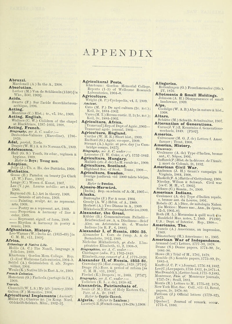 Abruzzi. Macdonell (A.) In the A., 1908. Absolution. Luther (M.) Von de Schlusseln riSSO) Un Wke., B30, 1909]. Acids. Swarts (F.) Sur I’acide fluorchlorbrom- ac4tique, 1896. Acting. Mantzius (C.) Hist.; tr., v5, 18c., 1909 Acting, English. Wallace (0. V .) Children of the chapel at Blackfi-iars, 1597-1603, 1908. Acting, French. Biography, see A. C. wider Desbordes-Valmore (Marceline), 1786- 1859. Adel, parish, Yorhs. Draper (W. H.) A. & its Horman Ch., 1909. Adolescence. Hall (G. S.) Youth, its educ., regimen & hygiene, 1909. Befer to Boys ; Young men. Adoption. Jolly (J.) Ub. e. Hs. des Dattarka, 1908. .Slsthetics. Gosse- (E.) Parados on beauty \in Clark (J. W.) Fasc., 1909]. Lange (C.) Wesen d. Kunst, 1907. Lee (V.) ps. Laurus nobilis : art & life 1909. Baymond (G. L.) Art in theory, 1909. Genesis of art-form, 1909. Painting, sculpt. &c. as represent. arts, 1909. Poetry as a represent, art, 1909. Proportion & harmony of line & color, 1909. Eepresent. signif. of form, 1909. Ehythm & harmony in poetry & music, 1909. Afghanistan, History. Lee-Warner (Vh) India &c. (1815-69) \in \ C. M. H., Til, 1909]. ^ ^ j Africa. Ethnology & Native Life. Hollis (A. C.) The Nandi, language & : folk-lore, 1909.  i Khartoum: Gordon Hem. College. Eep. ' (1-3) of Wellcome Laboratories, 1904-8. Seidel (A.) Geisteslehen d. afr. Neger- Tolker, 1904. Wenle (K.) Natire life in East A., tr., 1909. French Colonies. Hanotaus (G.) Fachoda (partage de I’A.), Travels. ChurchiLl(W. L. S.) My Afr. journey, 1908. Galton (F.) Memories, 1908. Agricultural Implements ^Ancient'). Miiller (S.) Charrue &c. [in Kong. Xord. Oldskrift-Selskab, Mem., 1902-3]. Agricultural Pests. Khartoum: Gordon Memorial Colleo-e Eeports (1-3) of Wellcome Eesearch Laboratories, 1904-8. Agriculture. Wright (K. P.) Cyclopedia, v4, 5, 1909. Ancient. Cato (M. P.) De agri cultura (2c. b.c ) • Keil, 3v, 1884-1902. Varro (M. T.) Eerum rustic. 11. 3 (Ic. B.c.) • Keil, 3v, 1884-1902. Agriculture, Africa. [Transvaalj.Eep.of Dept.of Agric.,1903— Transvaal agric. journal, 1904—. Agriculture, England. Curtler (W. H. E.) Short hist., 1909. Eadford (G.) Agric. co-oper., 1909. Steuart (A.) Agric. at pres, day [in Cam- bridge essays, 1857]. Biography, see A. C. under:— Leicester (T. W. Coke, e. of), 1752-1842 Agriculture, Hungary. Mailath [cte. J. de) La H. rurale &c., 1909 Agriculture, Scotland. Highland Soc. of Scot. Trans., 1908—. Agriculture, Sweden. Sverige jordbruk vid 1900 talets borian, 1909. Befer to Sweden. Ajmere-Merwird. [India]. Eep. onadmin. of’A.-M., 1907 . Alaska. Burroughs (J.) Far & near, 1904. Greely (A. W.) Hdbk. of A., 1909. Herbert (A.) Two Dianas in A., 1909. Mikkelsen(E.)ConqueringArctic ice,1909. Alexander, the Great, Kiibler (B.) Commonitorium Palladii— Briefwechsel zw. A. u. Dindimus—Brief Alex, an Aristoteles iib. d. Wunder Indians [im. E. F., 6, 1889]. Alexander I, of Russia, 1801-25. Alexander I. Corr. de Temp. A. & de Bernadette, 1812,1909. Nicholas Mikhailovich, gr. diihe. L’im- peratrice Elisabeth, tl, 2, 1908-9. Biographies, see A. C. vmder:— Chichagov [adm. P.), 1762-1849. Elizabeth,my;, A. 1,1779-1826. Alexander II, of Russia, 1855-81. Crawshay (G.) Eur. complic., 1859. [P748]. Drage (G.) Euss. & period of reform [im, C. M. H., vll, 1909]. Fischel (E.) Despots; tr., 1860. [P747]. Biography, see A. C. under :— Todleben (E. I., o. de), 1818-82. Alexandria, Patriarchate of. Neale (J. M.) Hist, of Holy Eastern Ch.: Patr. of A., 2v, 1847. Befer to Coptic Church. Algeria. [Befer to lamhese.) Laurie(G.B.)French conq. (18-19c.),1909. Allegories. Eollenhagen (G.) Froschmeuseler (16c.), 2T, 1876. ^ Allotments & Small Holdings. Johnson (A. H.) Disappearance of small landowner, 1909. Alps. CoolWge (W. A. B.) Alps in nature & hist., Altars. Schiitte (M.) Schwab. Schnitzaltar, 1907. Alternation of Generations, Carus (J. V.) Z. Kenntniss d. Generations- wechsels, 1849. [P502]. America. farmer; Trent, 1908. America, History. Discovery. Ceuleneer (A. de) Type dTndien, bronze ant., C. Nepos, 1891. Gaffarel (P.) Hist, de la d6couv. de I’Amgr j. mort de Colomb, 2t, 1892. American Civil War. Anderson (J. H.) Grant s campaign in Virginia, 1864, 1908. Haskell(F. A.)Battle of Gettysburg, 1908. Nicolay, Wilson & Schwab. Civil war [in C. M. H., v7, 1903]. Schurz (C.) Eemin., 3v, 1909. American Indians. Ceuleneer (A. de) Type dTndien repris. s. bronze ant. du Louvi-e, 1891. Eobelo (C. A.) Dice, de mitologia Nahoa [in Mexico: Museo nac., Ann., 2a epoca, t2-5, 1905-8]. Eoth (H. L.) Mocassins & quill work iin Bankfleld Mus. notes, 7, 1909. PI 190]. U.S.: Dept, of Interior. Eep., 1908—. Americans, The. Francis (A.) Americans, an impression 1909. Munsterberg (H.) Americans ; tr., 1905 American War of Independence. Armand [col.) Letters, 1777-91, 1878. Deane (S.) Deane papers, 1774-90, 5v 1886-90. ’ Howe (E.) Trial of H., 1781, 1879. Kemble (S.) Kemble papers, 1773-89, 2v, Krafit (J. C. P. V.) Journal, 1776-84,1882. Lee(C.)Lee papers, 1754-1811,4v,1871-4 MacDonald(A.)Letter-book,1775-9,1883.' Montresor, ihm. of. Montresor journals 1767-78; Scull, 1881. Morris (E.) Letters to M., 1775-82, 1878 New York Hist. Soc. Coll., vl 1-13, Eevol' papers, 3v, 1878-80. Pattison (J.) Official letters (1779-82), [Quebec]. Journal of remark, occur. 1775-6, 1880.
