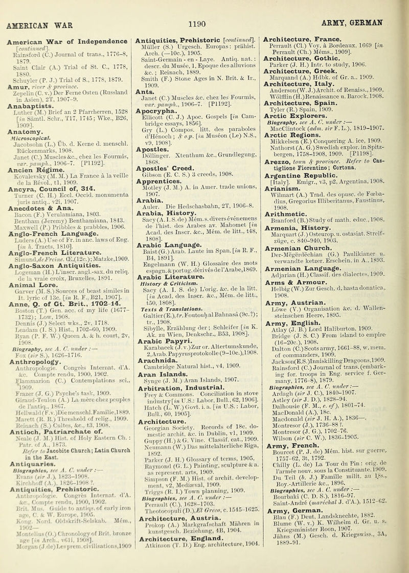 AMERICAN WAR American War of Independence ! Rainsford (C.) Journal of trans., 1776-8, 1879. Saint Clair (A.) Trial of St. C., 1778, 1880. Schuyler (P. J.) Trial of S., 1778, 1879. A.mur, river proririoe. Zepeliii (C. v.) Der Feme Osteu (Russland in Asien), 2T, 1907-9. Anabaptists. Luther (M.) Brief an 2 Pfarrherren, 1528 [in Siimtl. Sclu'., T17, 1715; Wke., B26, 1909]. Anatomy. Microscopical. Jacobsohn (L.) lib. d. Kerne d. menschl. Riickenmarks, 1908. Janet (C.) Muscles &c., chez les Fourmis, var. pamph., 1906-7. [P1192]. Ancien Rdgime. Kovalevsky (M. M.) La France a, la veille de la E6vol., tl, 1909. Ancyra, Council of, 314. Turner (C. H.) Eccl. Occid. monumenta juris antiq.. v2i, 1907. Anecdotes & Ana. Bacon (F.) Verulamiana, 1803. Bentham (Jeremy) Benthamiana, 1843. Maxwell (P.) Pribbles & prabbles, 1906. Anglo-French Language. Luders (A.) Use of Fr. in anc. laws of Eng. [in h. Tract.?. 1810]. Anglo-French Literature. Siimund,del'reine. a3.(12c.);Matzke,1909. Anglo-Saxon Antiquities. Logeman (H.) L’inscr. angl.-sax. du reliq. de la vraie croix, Bruxelles, 1891. Animal Lore. Garver (il. S.) Sources of beast similes in It. Ivric of 13c. [in K. F., B21, 1007]. Anne, Q. of Gt. Brit., 1702-14. Boston (T.) Gen. acc. of my life (1677- 17.32); Low, 1908. Dennis (J.) Select wks., 2v, 1718. Leadam (I. S.) Hist., 1702-60, 1909. Ryan (P. F. W.) Queen A. & h. court, 2v, 1908. Biography, see A. C. under :— Fox [sir S.;. 1626-1716. Anthropology. Anthropologic. Congres Internal. d’A. icc. Compte rendu, 1900, 1902. Flammarion (C.) Contemplations .sci., 1909. Frazer (.7. G.) P.syche’s task, 1909. Giraud-Tenlon (A.) La m6re chez jjcuples de I’antiq., 1867. Hellwald('F.v.)Diemen.schl.Familie,1889. Marett (It. It.) Thre.shold of relig., 1909. Reinach (S.) Cultes, Ac., t3,1908. Antioch, Patriarchate of. Neale (J, M.; Hi.st. of Holy Ea.stern Ch. : Pair, of A., 1873. Jtefer to Jacobite Church; Latin Church in the East. Antiquaries. Biographies, see A. C. under : — Evans [sir J.), 1823-1908. Kirchhoff rA.>. 1826-1908 ?. Antiquities, Prehistoric. Arithro[K>h8tic'. Ojngrfcs Internat. d’A. ie., fknnpt.e rfmdii, 19(X). 1902. Brit .Mils. Guide to antiqs. of fKirly iron rre.., G, k. W. EiiroiK;, 1905. K'.rn'. Nord. Oldskrift-Sclekab. M(m., MonteliiisfO.; f hronology of Brit, bronze age [in Arch.. v61), 1908]. M'-rgan ('J.de)Le“iirem. civilisations, 1909 Antiquities, Prehistoric [oontinuedi\. Muller (S.) Urgesch. Europas; prahist. Arch. (—10c.), 1905. Saint-Germain - en - Laye. Antiq. nat.: descr. du Musee, 1, Epoque des alluvions &c.; Reinach, 1889. Smith (F.) Stone Ages in N. Brit. & Ir., 1909. Ants. Janet (C.) Muscles &c. chez les Fourmis, var.pamph., WOG-7. [P1192]. Apocrypha. Ellicott (0. J.) Apoc. Gospels [in Cam- bridge essays, 1856]. Gry (L.) Compos, litt. des paraboles d’Henoch ; St op. [in Museon (Le) N.S., v9, 1908]. Apostles. Dollinger. Xtenthum Ac., Grundlegung, 1868. Apostles’ Creed. Gibson (E. C. S.) 3 creeds, 1908. Apprentices. Motley (J. M.) A. in Amer. trade unions, 1907. Arabia. Auler. Die Hedschasbahn, 2T, 1906-8. Arabia, History. Sacy (A. I. S. de) Mem.s. diversSvenemens de I’hist. des Arabes av. Mahomet [in Acad, des Inscr. &c., Mem. de litt., t48, 1808]. Arabic Language. Baist(G.) Arab. Laute im Span, [in R. F., B4, 1891]. Engelmann (W. H.) Glossaire des mots espagn.&portug.deriv6sderArabe,1869. Arabic Literature. History & Criticism. Sacy (A. I. S. de) L’orig. Ac. de la litt. [in Acad, des Inscr. Ac., Mem. de litt., t50, 1808]. Texts & Translations. Galtier(E.),iir. FoutouhalBahnasa (9c. ?); tr., 1908. Sibylle, Erzahlung der ; Schleifer [in K. Ak. zu Wien, Denkschr., B53, 1908]. Arabic Papyri. Karabacek (J. v.)Zur or. Altertumskunde, 2, Arab. Papyrusprotokolle (9-10c.),1908. Arachnida. Cambridge Natural hist., v4, 1909. Aran Islands. Synge (J. M.) Aran Islands, 1907. Arbitration, Industrial. Frey A Commons. Conciliation in stove industry [wi. U.S.; Labor, Bull., 62,1906], Hatch (L. W.) Govt. i. a. [in U.S.: Labor, Bull., 60, 1905]. Architecture. Georgian Society. Records of 18c. do- me.stic archit. Ac. in Dublin, vl, 1909. Guppy (H.) A G. Vine. Classif. cat., 1909. Neumann (W.) Das mittelalterliche Riga, 1892. Barker (J. H.) Glossary of terms, 1905. Raymond (G. L.) Painting, sculpture A a. as represent, arts, 1909. Simpson (F. M.) Hist, of archit. develop- ment, v2. Mediaeval, 1909. Triggs (R. I.) 'J’own jJanning, 1909. Biographies, see A. C. under Perraiilt (C.), 1628-1703. Theotocopuli (D.),/i’Z Green, c. 1545-1625. Architecture, Austria. Brokop (A.) Markgrafschaft Miihrcn in kunstgesch. Beziehung, 4B, 1904. Architecture, England. 1 Atkinson (T. D.) Eng. architecture, 1904. Architecture, France. Perrault (Cl.) Voy. ^ Bordeaux, 1669 [in Perrault (Ch.) Mems., 1909]. Architecture, Gothic. Parker (J. H.) Intr. to study, 1906. Architecture, Greek. Marquand (A.) Hdbk. of Gr. a., 1909'., Architecture, Italy. Anderson(W.J.) Archit. of Renaiss., 1909. WolfHin (H.) Renaissance u. Barock, 1908. Architecture, Spain. Tyler (R.) Spain, 1909. Arctic Explorers. Biography, see A. C. under :— MacClintock (adm. wrF.L.), 1819-1907. Arctic Regions. Mikkelsen (E.) Conquering A. ice, 1909. Nathorst (A. G.) Swedish explor. in Spitz- bergen, 1758-1908, 1909. [P1198]. Arezzo, town S' province. Refer to Cas- tiglione Fiorentino; Cortona. Argentine Republic. [Italy]. Emigr., v3, p2, Argentina, 1908. Arianism. Wilmart (A.) Trad, des opusc. de Foeba- dius, Gregorius Illiberitanus,FaustinuSr 1908. Arithmetic. Branford (B.) Study of math, educ.,1908. Armenia, History. Marquart (J.) Osteurop. u. ostasiat. Streif- ziige, c. 840-940, 1903. Armenian Church. Der-Megerdechian (G.) Paulikianer u. verwandte ketzer. Erschein. in A., 1893. Armenian Language. Adjarian (H.) Classif. des dialectes, 1909. Arms & Armour. Helbig (W.) Zur Gesch. d. hasta donatica,. 1908. Army, Austrian. Lowe (V.) Organisation fee. d. Wallen- steinschen Heere, 1895. Army, English. Atlay (J. B.) Lord Haliburton, 1909. Bridge (J. S. C.) From island to empire- (16-20C.), 1908. Dalton (C.) Scots army, 1661-88, w.mem. of commanders, 1909. Jackson(E.S.)Inniskilling Dragoons,1909. Rainsford (C.) Journal of trans. (embark- ing for. troops in Eng. service f. Ger- many, 1776-8), 1879. Biographies, see A. C. under:— Ardagh [sir J. C.), 1840-1907. Astley [sir J. D.), 1828-94. Dalhousie (F. M., e. of), 1801-74.. MacDonald (A.), 18c. Macdonald [sir J. H. A.), 1836—. Montresor (J.), 1736-88'/. Montresor (J. G.), 1702-76. Wilson [sir C. W.), 1836-1905. Army, French. Bourcet (P. J. de) M6m. hist, sur guerre,. 1757-62, 3t, 1792. Chilly (L. de) La Tour du Pin: orig. de I’armfie nouv. sous la Constituante, 190!). Du Teil [J>. J.) Famine milit. au ISs.,. Koy.-Artillerie &c., 1896. Biographies, sec A. C. under :— Bourbaki (C. D. S.), 1816-97. Saint-Andr6 [marichal J. d’A.), 1.j1--()— Army, German. Blau (F.) Dcut. Landsknechte, 188-. Illume (W. v.) K. Wilhelm d. Gr. u. s. Krieg.sminister Roon, 1907. Jiihns (M.) Ge.sch. d. Kriegswiss., 3A, 1889-91.