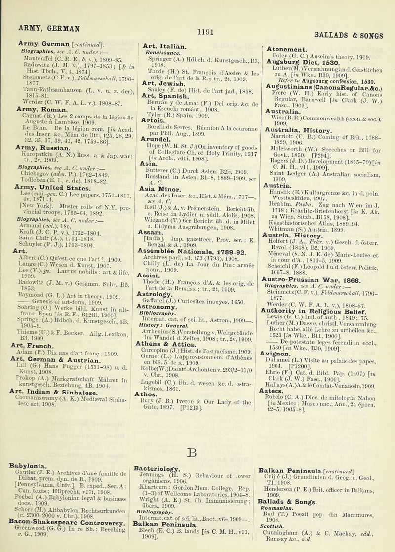 1191 BALLADS & SONGS Army, German [contbvued']. Biographies, see .4. C. under :— ManteiifEel (C. E. E.. b. v.), 1809-85 Eadowitz (J. M. v.), 1797-1853: • Hist. Tbch., V, 4, 1874], Steinmetz (C. F. v.), FeUmarscball, 179( der), Tann-Eathsamhausen (L 1815-81. ■Werder (C. W. F. A. L. v.), 1808-87. Army, Roman. Cagnat (E.) Les 2 camps de la legion 3e Auguste Lambese, 1909. Le Beau. De la l%ion rom. [m Acad, des Inscr. &c., M6m. de litt., t25, 28 29 32, 35, 37, 39, 41, 42, 1759-86]. ’ ’ Army, Russian. Km-opatkin (A. H.) Euss. a. & Jap. t Biographies, see A. C. under :— Chichagov {adm. P.), 1762-1849. Todleben (E. I., c. de), 1818-82. Army, United States. ^4^ ^ ^ papers, 1754-1811, [N^ew York]. Muster roEs of N.Y. pro- vincial troops, 1755-64, 1892. Biographies, see A. C. under Armand {col.), 18c. Eraft (J. C. P. V.), 1752-1804. Saint Clair (A.), 1734-1818. Schuyler (P. J.), 1733-1804. Art, Albert (C.) Qu’est-ce que Part ?, 1909 Lange (G.) lYesen d. Kunst, 1907. iTo^ Laurus nobilis : art & life. (J. M. V.) Gesanim. Schr., B5, Eaymond (G. L.) Art in theory, 1909. Genesis of art-form, 1909 Sohring (0.) Werke bUd. Kunst in alt- franz. Epen [m E. F., B12ui, 1900] SpMger (A.)Hdbch. d. Kunstgesch., 5B, ™eme^^•) & F. Becker. Allg. Lexikon, Art, French. Adam (P.) Dix ans d'art franc., 1909. Art, German & Austrian. LiE CG.) Hans Fugger (1531-98) u. d. Kunst, 1908. Prokop (A.) Markgrafschaft Mahren in kunstgesch. Beziehung, 4B, 1904. Art, Indian & Sinhalese. Coomaraswamy (A. K.) Medieval Sinha- lese art. 1908. Art, Italian. Reaalssance. Spi-inger (A.) Hdbch. d. Kunstgesch., B3, Thode (H.) St. Frangois d’Assise & les ong. de Part de la E.; tr., 2t, 1909. Art, Jewish. Saulcy (F. de) Hist, de Part iud., 1858 Art, Spanish. Bertran y de Amat (F.) Del orig. &c. de la Escuela romant., 1908. Tyler (E.) Spain, 1909. Artois. Borelli de Serres. Eeunion h la couronne par Phil. Aug., 1899. Arundel. Hope (W. H. St. J.) On inventory of goods of Colle^'rate Cb i -r ' 'J uiveutoiy or goOClS of Collegiate Ch. of Holy Trinity, 1517 [in Arch., v61i, 1908]. Asia. Futterer (C.) Durch Asien, B2ii, 1909. Eussland in Asien, Bl-8, 1889-1909, see A. C. Asia Minor. AcaiL d^ Inscr. &c.. Hist. & Mem. ,1717—, Keil (J.) & A. V. Premerstein. Bericht iib. e. Eeise in Lydien u. siidl. Aiolis, 1908. Wiegand (T.) 6er Bericht iib. d. in Milet u. Didyma Ausgrabungen, 1908. Assam. [India]. Imp. gazetteer, Prov. ser • Bengal & A., 1909. Assemble Rationale, 1789-92 Archives pari., si, t73 (1793), 1908. Chilly (L. de) La Tour du Pin: armee nouv., 1909. Assisi. Thode (H.) Frangois d’A. & les orig. de Part de la Eenaiss.; tr., 2t, 1909. Astrology, Gaffarel (J.) Curiositez inouyes. 1650. Astronomy. Bibli ograp by. Internal, cat. of sci. lit., Astron., 1909—. History: Qeaerai. Arrhenius (S.)V orstellung v. Weltgebaude im Wandel d. Zeiten, 1908; tr., 2v, 1909. Athens & Attica. Carcopino (J.) Hist, de Postracisme, 1909. Gernet (L.) L’approvisionnem. d’Athenes en bl6, 5-4e s., 1909. Kolbe(W.)Dieatt.Archonten V. 293/2-31 /O v. Chr., 1908. Lugebil (0.) lib. d. wesen &c. d. ostra- kismos, 1861, Athos. Bury (J. B.) Iveron & Our Lady of the Gate, 1897. [P1213]. Atonement. Foley (G. C.) Anselm’s theory, 1909. Augsburg Diet, 1530, Luther (M.) Vermahnung an d. Geistlichen zu A. [in Wke., B30, 1909]. Refer to Augsburg confession, 1530. Augustinians (CanonsRegular,&c.) Frere (W. H.) Early hist, of Canons Eegular, Barnwell [in Clark (J W) Fasc., 1909]. Australia. Wise(B. E.) Commonwealth (econ.& soc.), 1909. ^ Australia, History. Marriott (C. B.) Coming of Brit., 1788- 1829, 1906. Molesworth (W.) Speeches on Bill for Govt., 1850. [P294]. Eogers (J. D.) Development (1815-70) [in. C. M. H., vll, 1909], Saint Ledger (A.) Australian socialism, 1909. Austria. Hanslik (E.) Kulturgrenze &c. in d. poln. Westbeskiden, 1907. Ibrahim, Pasha. Zug nach Wien im J. 1718 ; Kraelitz-Griefenhorst [in K. Ak!. zu Wien, Sitzb., B158, 1908]. Kunsthistorischer Atlas, 1889-94. Whitman (S.) Austria, 1899. Austria, History. Helfert (J. A., FrJir. v.) Gesch. d. osterr. Eevol. (1848), B2, 1909. Meneval {b. N. J. E. de) Marie-Louise et la cour d’A., 1814-5, 1909. Scheichl (F.) Leopold I u.d. osterr. Politik 1667-8, 1888. Austro-Prussian War, 1866. Biographies, see A. C. under:— Steinmetz (C.F. v.), Feldmarschall, 1796- 1877. Werder (C. W. F. A. L. v.), 1808-87. Authority in Religious Belief. Lewis (G. C.) Inli. of auth., 1849 ; 75. Luther (M.)I)ass e. christl. Versammlung Eecht habe, alle Lehre zu urtheilen &c., 1523 [in Wke., Bll, 1900J. De potestate leges ferendi in eccl., 1530 [in Wke., B30, 1909]. Avignon. Duhamel (L.) Visite au palais des papes, 1904. [P1200]. Ehrle (F.) Cat. d. Bibl. Pap. (1407) [m I Clark (J. W.) Fasc., 1909]. I Hallays(A.)A.&leComtat-Venaissin,1909. I Aztecs. j Eobelo (C. A.) Dice, de mitologia Nahoa [in Mexico ; Museo nac., Ann., 2a gpoca, I t2-5, 1905-8]. B Babylonia. Gautier (J. E.) Archives d’une famille de DEbat, prem. dyn. de B., 1909. [Pennsylvania, Univ.]. B. exped., Ser. A: Cun. texts; HEprecht, vl7i, 1908. Poebel (A.) Babylonian legal & business docs., 1909. Schorr (M.) Altbabylon. Eechtsurknnden (c. 2300-2000 V. Chr.), 1908. Sacon-Shakespeare Controversy. Greenwood (G. G.) In re Sh.: Beeching r. G., 1909. Bacteriology. Jennings (H. S.) Behaviour of lower organisms, 1906. Khartoum: Gordon Mem. College. Eep. (l-3)of WeEcome Laboratories, 1904-8. Wright (A. E.) St. iib. Immunisierung: fibers., 1909. Bibliography, Intemat. cat. of sci. lit.,Bact., v6-,1909—. Balkan Peninsula. Blech (E. C.) B. lands [in C. M. H., vll, IQOQI ’ ’ Balkan Peninsula [continued]. Cvijid (J.) Grundlinien d. Geog. u. Geol Tl, 1908. Henderson (P. E.) Brit, officer in Balkans, 1909, Ballads & Songs. Roumanian. Bud (T.) Poezii pop. din Maramures, 1908. Scottish. Cunningham (A.) & C. Mackay, edd., Eamsay &c., n.d.