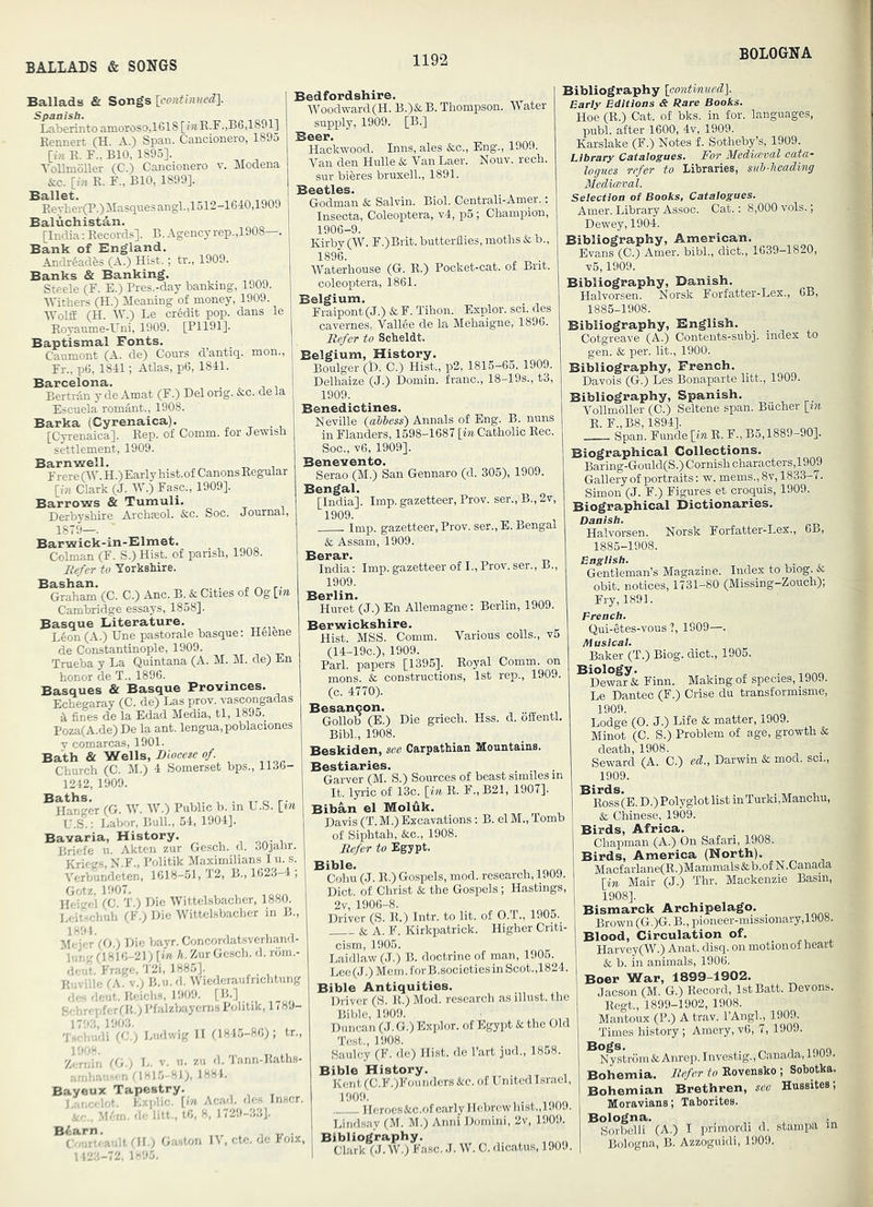 BALLADS & SONGS BOLOGNA Ballads & Songs Laberinto amoroso,1618 [?7iK.F.,B6,1891] Eennert (H. A.) Span. Cancionero, 1895 [i« R. F., BIO, 1895], YoUmoller (C.) Cancionero v. Modena &c. [17! E. F., BIO, 1899], Ballet. EeThei(P.)Masquesangl.,1512-lGl:0,1909 Baluchistan. [India: Records], B.Agencyrep.,1908—. Bank of England. AndrSades (A.) Hist.; tr., 1909. Banks & Banking. Steele (F. E.) Pres.-day banking, 1909. Withers (H.) Meaning of money, 1909. WolfE (H. AY.) Le credit pop. dans le Eoyaume-Uni, 1909. [P1191]. Baptismal Fonts. Caumont (A. de) Conrs d’antiq. mon., Fr.. p6. 1811; Atlas, p6, 1841. Barcelona. , . „ Bertrto y de Amat (F.) Del ong. &:c. dela Escuela romint., 1908. Barka (Cyrenaica). , • x, [Cyrenaica]. Rep. of Comm, for Jewish settlement, 1909. Barnwell. Frere OY. H.)Early hist, of Canons Regular [in Clark (J. AY.) Fasc., 1909]. Barrows & Tumuli. Derbyshire Archasol. &c. Soc. Journal, 1879—. Barwick-in-Elmet. Colman (F. S.) Hist, of parish, 1908. Kefer to Yorkshire. Bashan. ^ ^ r- Graham (C. C.) Anc. B. & Cities of Og [tn Cambridge essays, 1858]. Basque Literature. L6on (A.) Une pastorale basque; Helene de Constantinople, 1909. Trueba y La Quintana (A. M. M. de) En honor de T.. 1896. Basques & Basque Provinces. Echegaray (C. de) Las prov. vascongadas fines de la Edad Media, tl, 1895. Poza(A.de) De la ant. lengua,poblaciones V comarcas, 1901. Bath & Wells, Diocese of Church (C. M.) 4 Homerset bps., 1136- 1242, 1909. ^Hanger (G. AA^ AY.) Public b. in U.S. [in V.i.: Labor, Bull., 54, 1904]. Bavaria, History. , oa- i Briefe u. Akten zur Gesch. d. 30jahr. Kriegs, N.F., Politik Maximilians I u. s. A’erbundeten, 1618-51, T2, B., 1623-4 , Ikho-i (C. T.) Die AYittel.sbacher, 1880. Leitschuh (F.) Die AVittelsbacher in B., M^derVo.) Die bayr. Concordatsverhand- ” Inu (1816-21) [in h. Zur Gesch. d. rorn.- doiO. Frage, '121, 188.5]. R.iviile (A. V.; B.u.d, AViederaufrichtung de-: dent. Ueichs, 1909. [B.] S'l,rApfcr(K.) I’falzbayems Politik, 178.1- •l''!'’'di'rc.') Ludwig II (1845-86); tr., Z.-n!in (h.) L. V. ii. zii d. Tann-Raths- ;-en 7181.5-81), 1884. Bayeux Tapestry. ILzplic, [in Aca<1. do.-: Inscr. . M.'rn, d‘- lilt,, t6, 8, 1729-3.'iJ. ^C-n”'a'dt (IL; G.'wton lY, etc. de Foix, 1 123-72, 1-95. Bedfordshire. AYoodward(H. B.)&. B. Thompson. AA ater supply, 1909. [B.] Beer. Hackwood. Inns, ales &c., Eng., 1909. A^'an den Hulle & Van Laer. Nouv. rech. sur bieres bruxelL, 1891. Beetles. Godman & Salvin. Biol. Centrali-Amer.: Insecta, Coleoptera, v4, p5 ; Champion, laub-y. Kirby (AY. F.)Brit. butterflies, moths & ta. 1896. AVaterhouse (G. R.) Pocket-cat. of Bnt. coleoptera, 1861. Belgium. Fraipont(J.) &F. Tihon. Explor. sci. des cavernes, Vallee de la Mehaigne, 1896. Refer to Scheldt. Belgium, History. Boulger (D. C.) Hist., p2, 1815—65, 1909. Delhaize (J.) Domin. franc., 18-19s., t3; 1909. Benedictines. Neville {aUess) Annals of Eng. B. nuns in Flanders, 1598-1687 [iTi Catholic Rec. Soc., v6, 1909]. Benevento. Serao (M.) San Gennaro (d. 305), 1909. Bengal. [India]. Imp. gazetteer, Prov. ser., B.,2v, 1909. Imp. gazetteer, Prov. ser., E. Bengal & Assam, 1909. Berar. India; Imp. gazetteer of I., Prov. ser,, B., 1909. Berlin. . , Huret (J.) En Allemagne; Berlin, 1909. Berwickshire. Hist. MSS. Comm. Various colls., v5 (14-19C.), 1909. Pari, papers [1395]. Royal Comm, on mons. & constructions, 1st rep., 1909. (c. 4770). Besancon. . Gollob (E.) Die griech. Hss. d. offentl. BibL, 1908. Beskiden, see Carpathian Mountains. Bestiaries. Garver (M. S.) Sources of beast similes in It. lyric of 13c. [7a R. F., B21, 1907]. Biban el Moldk. Davis (T. M.) Excavations; B. el M., Tomb of Siphtah, &c., 1908. Refer to Egypt. ^^jhu (J. R.) Gospels, mod. research, 1909. Diet, of Christ & the Gospels; Hastings, 2v, 1906-8. Driver (S. R.) Intr. to lit. of O.T., 1905. & A. F. Kirkpatrick. Higher Criti- cism, 1905. Laidlaw(J.) B. doctrine of man, 1906. Loc(J.) Mcm.forB.socictiesinScot.,1824. Bible Antiquities. Driver (S. R.) Mod. research as illust. the Bible, 1909. , ^, Duncan (J. G.) Explor. of Egypt & the Old Test., 1908. Saulcy (F. de) Hist, de Tart jud., 1858. Bible History. Kent (C.F.)Founders &c. of Unitcdlsrael, 1909, Heroes&c.of early Hebrew hist.,1909. Lindsay (M. M.) Anni Domini, 2v, 1909. Bibliography. Clark (J. AY.) Fasc. J. AY. C. dicatus, 1909 Bibliography [continned]. Early Editions & Rare Books. Hoe (R.) Cat. of bks. in for. languages, publ. after 1600, 4v, 1909. Karslake (F.) Notes f. Sotheby’s, 1909. Library Catalogues. For Mediceval oata- lognes refer to libraries, snh-heading Mediaeval. Selection of Books, Catalogues. Amer. Library Assoc. Cat.; 8,000 vols.; Dewey, 1904. Bibliography, American. Evans (C.) Amer. bibl., diet., 1639-1820, v5,1909. Bibliography, Danish. Halvorsen. Norsk Forfatter-Lex., 6B, 1885-1908. Bibliography, English. Cotgreave (A.) Contents-subj. index to gen. & per. lit., 1900. Bibliography, French. Davois (G.) Les Bonaparte litt., 1909. Bibliography, Spanish. Vollmoller (C.) Seltene span. Bucher [in R. F.,B8,1894]. Span. Funde[i?i R. F., B3,1889-90]. Biographical Collections. Baring-Gould(S.) Cornish characters,1909 Gallery of portraits; w. mems., 8v, 1833-7. Simon (J. F.) Figures et croquis, 1909. Biographical Dictionaries. Danish. Halvorsen. Norsk Forfatter-Lex., 6B, 1885-1908. Engiish. Gentleman’s Magazine. Index to biog.& obit, notices, 1731-80 (Missing-Zouch); Fry, 1891. Qui-^tes-vous ?, 1909—. Musical. Baker (T.) Biog. diet., 1905. Biology. ^ . -.nnA Dewar & Finn. Making of species, 1909. Le Dantec (F.) Crise du transformisme, 1909. Lodge (0. J.) Life & matter, 1909. Minot (C. S.) Problem of age, growth & death, 1908. . Seward (A. C.) ed., Darwin & mod. sen, 1909. ^ R^s (E. D.) Polyglot list in Turki,Manchu, & Chinese, 1909. Birds, Africa. Chapman (A.) On Safari, 1908. Birds, America (North). Macf arlane(R.)Mammals & b.of N .Canada [in Mair (J.) Thr. Mackenzie Basin, 1908]. Bismarck Archipelago. Brown (G.)G. B., pioneer-missionary,1908. Blood, Circulation of. ^ Harvey(AV.) Anat. disq. on motion of heart & b. in animals, 1906. Boer War, 1899-1902. Jacson (M. G.) Record, IstBatt. Devons. Regt., 1899-1902, 1908. Mantoux (P.) A trav. I’Angl., 1909. Times history ; Amery, v6, 7, 1909. ^ Nostrum &Anrep. Investig., Canada, 1909. Bohemia. Refer to Bovensko ; Sobotka. Bohemian Brethren, see Hussites; Moravians; Taborites. Bologna. Sotbelli (A.) I primordi d. stampa m Bologna, B. Azzoguidi, 1909.