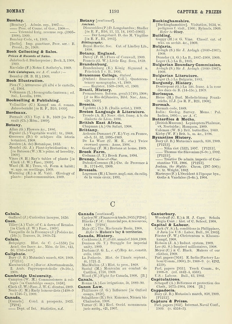 Bombay. [Bombay]. Admin, rep., 1907—. Proc. of Counc. of Gov., 1908—. Triennial Irrig. revenue rep. (1905- 1908) , 1909. Bombay Code, vl, 1909. [India]. Imp. gazetteer, Prov. ser.: B. Presid., 2v, 1909. Book Collecting & Sales. Prices & Records of Sales. Jahrbucli d. Biicherpreise; Beck, 3,1908, 1909. Karslake (F.) Notes f. Sotheby’s, 1909. Sale Catalogues, see A. C. xmder :— Beaufoy (H. B. H.), 1909. Book Illustration. Pica (^'.) Attraverso gli albi e le cartelle, si, 1904. Volkmann (L.) Iconografia dantesca ; ed. ital., Locella, 1898. Bookselling & Publishing. Yollmoller (C.) Kampf um d. roman. Jahresbericht [in K. F., BIO, 1899]. Bordeaux. Perrault (Cl.) Toy. 4 B., 1669 [in Per- rault (Ch.) Mem., 1909]. Botany. Allan (G.) Flowers &c., 1886. Figuier (L.) Vegetable world; tr., 1868. Grecescu (D.) 0 schitare din istoria botanicei, 1908. Jussieu (A. de) Botanique, 1855. Mendel (G. J.) Plant-hybridisation; tr. [in Bateson 0'^-) M.’s princ. of heredity, 1909] . Vines (S. H.) Bay’s tables of plants [in Clark (J. W.) Faso., 1909]. Ward (H. M.) Trees, v5. Form & habit; w. app. on seedlings, 1909. Warming (E.) & M. Vahl. (Ecology of plants: plant-communities, 1909. j Botany [contbiuecl]. Ancient. Dioscorides (P.) D. Longobardus ; Stadler [in E. F., BIO, 11, 13, 14, 1897-1903]. Der iiongobard. D. des M. Virgilius [in K. F., Bl, 1883]. Bibiiography. Eoyal Hortic. Soc. Cat. of Bindley Lib., 1898. Botany, Bngland. Davey (F. H.) Flora of Cornwall, 1909. Francis (G. W.) Little Eng. flora, 1839. Brandenburg. Brandenbm-g (E.) Konig Sigmund u. Friedrich I v. B., 1891. Brasenose College, Oxford. [Oxford: Brasenose Coll.]. Quatercen- tenary monographs, vl, 1909. Kegister, 1509-1909, vl, 1909. Brazil, History. Pernambuco. Inform, geral (1749), 1908; [cf in Bio delJaneiro, Bibl. Nac., Ann., v28, 1909]. Brescia. Ugoletti (A.) B. (Italia artist.), 1909. Breton language & Literature. Troude (A. E.) Nouv. diet. fran?. & b. du dialecte de L6on, 1886. British Bast Africa. Chapman (A.) On Safari, 1908. Brittany. Ardouin-Dumazet (V. E.) Voy. en France, s3-5, 51, 52, 1895-1909. De La Warr (C. M. E., ctss.') Twice crowned queen : Anne, 1906. Gostling (F. M.) Bretons at home, 1909. Brook Farm. Codman (J. T.) Brook Farm, 1894. Brunoy, Seine-et-Oise. Dubois-Corneau (E.) Cte. de Provence 4 B., 1774-91, 1909. Brussels. Logeman (H.) L’inscr. angl.-sax. du reliq. de la vi-aie croix, 1891. c Cabala. Gaffarel (J.) Curiositez inouyes, 1650. Caen. TiBey (A.) Univ. of C. & dawn of Eenaiss. [in Clark (J. W.) Fasc., 1909]. Vauquelin de la Fresnaye (J.) Poesies &c. (16c.); Travers, 3t, 1869-72. Calais. Brequigny. Hist, de C. (—1558) [in Acad, des Inscr. &c.. M6m. de litt., t43, 50, 1786-1808]. Caliphate. Bury (J. B.) Mutasim’s march, 838, 1909. [Pi213]. Karabacek(J. v.) Zur or. Altertumskunde, 2, Arab. Papymsprotokolle (9-lOc.), 1908. Cambridge University. Campion (4V. M.) Commissioners & col- leges [in Cambridge essays, 1858]. Clark (J. W.)Fasc. J. W. C. dicatus, 1909. Neale (C. M.) Early honour-lists (1498-9 to 1746-7), 1909. Canada. [Canada]. Cond. & prospects, 1855. [P294]. Dept, of Int. Statistics, n.d. Canada [continued']. Cayley(W.)Finances&trade,1855.[P294]. Hincks (F.) C.: financial pos. & resources, 1849. [P294]. Mair (C.) Thr. Mackenzie Basin, 1908. Befer to Hudson’s bay & territories. Canada, History. Cockburn(A.P.) Polit.annalsf.1608,1909. Denison (G. T.) Struggle for imperial unity, 1909. Durham (J. G. L., e. o/)Eep. &c.,constit. evils, 1839. La Potherie. Hist, de I’Amer. septent., 4t, 1721-2. MacMullen (J.) Hist, to pres., 1868. Sautai (M.) Montcalm au combat de Carillon, 1758, 1909. Wood (W.) Fight for Canada, 1908. [B.] Canals. Eonna (A.) Les irrigations, 3t, 1889-90. Canon Law. Phillimore (J. G.) Influence [in Oxford essays, 1858]. Schulthess (B.) Syr. Kanones, Nicaea bis Chalcedon, 1908. Turner (C. H.) Eccl. Occid. monumenta juris antiq., v2i, 1907. Buckinghamshire. [Buckinghamshire]. Visitation, 1634, w. pedigrees f. visit., 1566 ; Eylands, 1909. Refer to Olney. Building. Guppy (H.) & G. Vine. Classif. cat. of wks. on archit. See., 1909. Bulgaria. Ardagh (S.) Sir J. Ardagh (1840-1907), 1909. Drandar (A. G.) La B., 1887-1908, 1909. Leger (L.) La B., 1885. Bulgarian Boundary Commission. Ardagh (S.) Sir J. Ardagh (1840-1907), 1909. Bulgarian Literature. Leger (L.) La Bulgarie, 1885. Burgundy, History. Doutrepont (G.) La litt. fran9. 4 la cour des dues de B. (14-15c.), 1909. Burlesque. Heiss (H.) Burl. Modedichtung Frank- reichs, 17.J. [in E. F., B21, 1908]. Burmah. Burmah code, 1889. India: Geolog. Survey. Mems.: Pal. Indica, 1895—, see A. C. Butterflies & Moths. [British Museum]. Lepidoptera Phalaense, v8, Noctuidffi; Hampson, 1909. Coleman (W. S.) Brit, butterflies, 1860. Kirby (W. F.) Brit, b., m. &c., 1896. Byzantine History. Bury (J. B.) Mutasim’s march, 838,1909. [P1213]. Nika riot (532), 1897. [P1213]. Thomas the Slavonian (8-9c.), 1892. [P1213]. Treatise De admin, imperio of Con- stantine VII, 1906. [P1213]. Joshua, the Xylite. Chron. (297-506); w. tr. Wright, 1882. Martroye(F.) L’Occident 41’epoque byz., Goths & Vandales (5-6c.), 1904. Canterbury. Woodruff (C. E.) & H. J. Cape. Sohola Eegia Cant.: hist, of C. School, 1908. Capital & Labour. Clark (V. S.) L. conditions in Philippines, Java [in U.S.: Labor, Bull., 58,1905]. Forster (F. W.) Christentum u. Klassen- kampf, 1908. Hobson (J. A.) Indust, system, 1909. Lee (G. S.) Inspired millionaires, 1908. Meyer (C.) & C. Black. Makers of our clothes, 1909. Pari, papers [954]. E. India (Factory La- bour Comm., 1908), 2v, 1908-9. (c. 4292, 4519). Pari, papers [951]. Truck Comm., 4v, 1908-9. (cd. 4442-4, 4568). U.S.: Labour. Bull., 43, 1902. Capitulations. Schopoff (A.) Eeformes et protection des Chrgt., 1673-1904, 1904. [B.] Cappadocia. Bury (J. B.) Mutasim’s march, 838,1909. [P1213]. Capture & Prizes. Pari, papers [952]. Intemat. Naval Conf., 1909. (c. 4554-5).