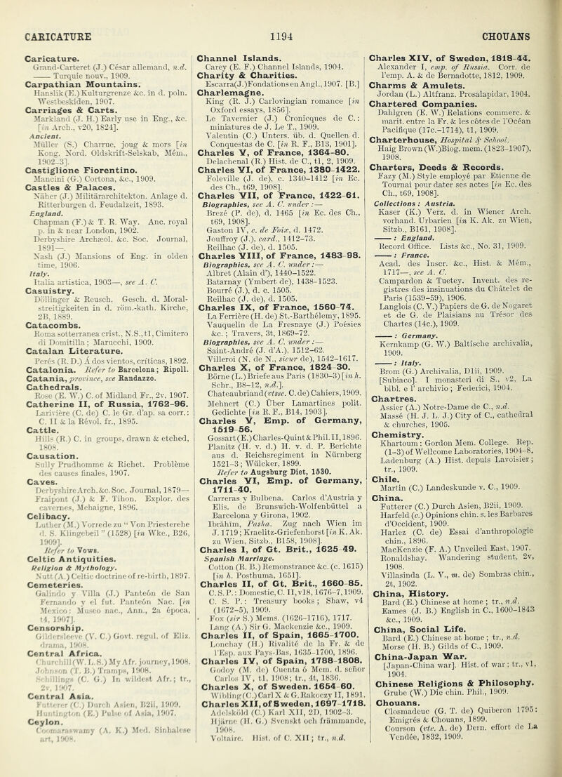Caricature. Grand-Carteret (J.) C^sar allemand, n.d. Turquie nouv., 1909. Carpathian Mountains. Hanslik(K.)Kultnrgrenze &c. in d. poln. IVestbeskiden, 1907. Carriages & Carts. Markland (J. H.) Early use in Eng., &c. [7« Arch., t20, 1824]. Muller (S.) Charrue, joug k. mors [m Kong. Nord. Oldskrift-Selskab, M6m., 1902-3]. Castiglione Fiorentino. Mancini (G.) Cortona, &;c., 1909. Castles & Palaces. Xliher (J.) Militararchitekton. Anlage d. Ritterburgen d. Feudalzeit, 1893. England. Chapman (E.) k T. R. IVay. Anc. royal p. in & near London, 1902. Derbyshire Arcbasol. &c. Soc. Journal, 189i—. Nash (J.) Mansions of Eng. in olden time, 1906. Italy. Italia artistica, 1903—, see A. C. Casuistry. Dollinger k Reusch. Gescb. d. Moral- streitigkeiten in d. rom.-kath. Kirche, 2B. 1889. Catacombs. Roma sotterranea crist., N.S., tl, Cimitero di Domitilla; Maruccbi, 1909. Catalan Literature. Per6s (R. D.) k dos vientos, cri'ticas, 1892. Catalonia. Befer to Barcelona; Eipoll. Catania, see Eandazzo. Cathedrals. Rose (E. W.) C. of Midland Fr., 2v, 1907. Catherine II, of Russia, 1762-96. Lariviere (C. de) C. le Gr. d’ap. sa corr.; C. II & la Revol. fr., 1895. Cattle. Hills (R.) C. in groups, drawn k etched, 1808. Causation. Sully Pnidhomme k Richet. Probleme des causes finales, 1907. Caves. DerbyshireArch.&c.Soc. Journal, 1879— Fraipont (J.) k F. Tihon. Explor. des cavemes, Mchaigne, 1896. Celibacy. Luther (,M.) Vorrede zu “ Von Priesterehe d. S. Klingebeil ” (1528) \in Wke., B26, 1909]. liefer to Vows. Celtic Antiquities. Religion & Mythology. •N utt (A.) Celtic doctrine of re-birth, 1897. Cemeteries. Galindo y Villa (J.) Pantcfin de San Fernando y el fut. PanteOn Nac. [in -Mexico; Museo nac., Ann., 2a 6poca, t4, 1907]. Censorship. Gilderslceve (V. C.) Govt, rcgul. <>f Eliz. drama, 1908. urchill(W.*L^’.) MyAfr. journey, 1908. .Johnson (T. B.; Tramps, 1908. . 'hillings (C. G.) In wildest Afr.; 1r., 2v, i:Kt7. Central Asia. Fiitterer ((:.) Diirch Asicn, B2ii, 1909. Hontingt/jn (E.) Pulse of Asia, 1907. Ceylon. CfXimaMswamy (A. K.) liled. Sinhalese art, HtOX. Channel Islands. Carey (E. F.) Channel Islands, 1904. Charity & Charities. Escarra(J.)FondationsenAngl., 1907. [B.] Charlemagne. King (R. J.) Carlovingian romance [in Oxford essays, 1856]. Le Tavernier (J.) Cronicques de C.: miniatures de J. Le T., 1909. Valentin (C.) Enters, fib. d. Quellen d. Conquestas de C. [in R. F., B13, 1901]. Charles Y, of France, 1363-80. Delachenal (R.) Hist, de C., tl, 2, 1909. Charles YI, of France, 1380-1422. Foleville (J. de), c. 1340-1412 [in Ec. des Ch., t69, 1908]. Charles YII, of France, 1422-61. Biographies, see A. C. vnder :— Breze (P. de), d. 1465 [in Ec. des Ch., t69, 1908]. Gaston IV, e. de Foix, d. 1472. Jouffroy (J.), card., 1412-73. Reilhac (J. de), d. 1505. Charles YIII, of France, 1483-98. Biographies, see A. (J. under:— Albret (Alain d’), 1440-1522. Batarnay (Ymbert de), 1438-1523. Bourre (J.), d. c. 1505. Reilhac (J. de), d. 1505. Charles IX, of France, 1560-74. LaFerriere (H. de) St.-Barthelemy, 1895. Vauquelin de La Fresnaye (J.) PoSsies &c.; Travers, 3t, 1869-72. Biographies, see A. C. tinder :— Saint-Andr4 (J. d’A.), 1512-62. Villeroi (N. de N., sictir de), 1542-1617. Charles X, of France, 1824-30. Borne (L.)Briefe aus Paris (1830-3) [in h. Schr., B8-12, n.d.]. Chateaubriand (tJfssc. C. de) Cahiers, 1909. Mehnert (C.) Uber Lamartines polit. Gedichte [in R. F., B14, 1903]. Charles Y, Rmp. of Germany, 1519-56. Gossart(E.)Charles-Quint&Phil.II,1896. Planitz (H. v. d.) H. v. d. P. Berichte aus d. Reichsregiment in Nfirnberg 1521-3; Wfilcker, 1899. I/c/er to Augsburg Diet, 1530. Charles YI, Emp. of Germany, 1711-40. CaiTeras y Bulbena. Carlos d’Austria y Elis, de Brunswich-Wolfenbfittel a Barcelona y Girona, 1902. Ibrahim, Pasha. Zug nach Wien im J. 1719; Kraelitz-Griefenhorst [in K. Ak. zu Wien, Sitzb., B158, 1908]. Charles 1, of Gt. Brit., 1625-49. ' Spanish Marriage. I Cotton (R. B.) Remonstrance kc. (c. 1615) [in h. Posthuma, 1651]. i Charles II, of Gt. Brit., 1660-85. C.8.P.; Domestic,C. Il,vl8,1676-7,1909. C. 8. P.: Treasury books; Shaw, v4 (1072-5), 1909. • Fox {sir 8.) Moms. (1020-1710), 1717. I.ang (A.) 8irG. Mackenzie kc,., 1909. Charles II, of Spain, 1665-1700. Lonchay (II.) RivalitO de la Fr. k de I’Esp. aux Pays-Bas, 1635-1700, 1890. Charles lY, of Spain, 1788-1808. Godoy (M. de) Cuenta 6 Mem. d. senor Carlos IV, tl, 1908; tr., 4t, 1836. ! Charles X, of Sweden. 1654 60. j Wibling((;.)CarlX &G.Rakoczy JI, 1891. Charles XII, of Sweden, 1697 1718. Adelskiild (C.) Karl XII, 2D, 1902-3. Jljiirne (II. G.) 8venskt och friimmande, 1908. Voltaire. Hist, of C. XII; tr., n.d. Charles XIY, of Sweden, 1818-44. Alexander I, emp. of Russia. Corr. de Temp. A. & de Bernadotte, 1812, 1909. Charms & Amulets. Jordan (L.) Altfranz. Prosalapidar, 1904. Chartered Companies. Dahlgren (E. W.) Relations comm ere. & marit. entre la Fr. & les c6tes de I’Ocean Pacifique (17c.-1714), tl, 1909. Charterhouse, Hospital School. Haig Brown (W.)Biog. mem. (1823-1907), 1908. Charters, Deeds & Records. Fazy (M.) Style employe par Etienne de Tournai pour dater ses actes [in Ec. des Ch., t69, 1908]. Coilections : Austria. Kaser (K.) Verz. d. in Wiener Arch, vorhand. Urbarien [in K. Ak. zu Wien, Sitzb., B161, 1908]. t England. Record Office. Lists &c.. No. 31, 1909. ; France. Acad, des Inscr. &c.. Hist, k Mem., 1717—, see A. C. Campardon & Tuetey. Invent, des re- gistres des insinuations du Chatelet de Paris (1539-59), 1906. Langlois (C. V.) Papiers de G. de Nogaret et de G. de Plaisians au Tr§sor des Chartes (14c.), 1909. : Germany. Kernkamp (G. W’.) Baltische archivalia, 1909. ; Italy. Brom (G.) Archivalia, Dlii, 1909. [Subiaco]. I monasteri di S., v2, La bibl. e r archivio ; Federici, 1904. Chartres. Assier (A.) Notre-Dame de C., n.d. Mass6 (H. J. L. J.) City of C., cathedral k churches, 1905. Chemistry. Khartoum: Gordon Mem, College. Rep. (1-3) of Wellcome Laboratories, 1904-8, Ladenburg (A.) Hist, depuis Lavoisier; tr., 1909. Chile. Martin (C.) Landeskunde v. C., 1909. China. Futterer (0.) Durch Asien, B2ii, 1909. Harfeld (o.) Opinions chin. s. les Barbares d’Occident, 1909. Harlez (0. de) Essai d’anthropologie chin., 1896. MacKenzie (F. A.) Unveiled East, 1907. Ronaldshay. Wandering student, 2v, 1908. Villasinda (L. V., m. de) Sombras chin., 2t, 1902. China, History. Bard (E.) Chinese at home ; tr., n.d. Eames (J. B.) English in C., 1600-1843 &c., 1909. China, Social Life. Bard (E.) Chinese at home ; tr., n.d. Morse (H. B.) Gilds of C., 1909. China-Japan War. [Japan-China war]. Hist, of war; tr., vl, 1904. Chinese Religions & Philosophy. Grube (W.) Die chin. Phil., 1909. Chouans. Closmadeuc (G. T. de) Quiberon 1795: Emigres k Chouans, 1899. Courson (vte. A. de) Dern. effort de La Vend6c, 1832, 1909.