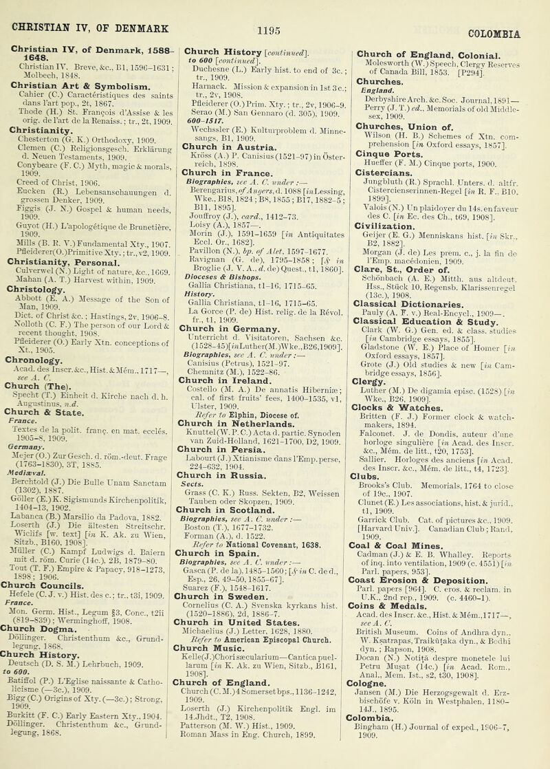 CHRISTIAN IV, OF DENMARK COLOMBIA Christian lY, of Denmark, 1588- 1648. Christian lY. Breye, &c., Bl, 159G-1G31: Molbech, 1848. Christian Art & Symbolism. Cahier (C.) Caracteristiqnes des saints dans Tart pop., 2t, 1867. Thode (H.) St. Brangois d’Assise & les orig. del’art de laEenaiss.; tr., 2t, 1909. Christianity. Chesterton (G. K.) Orthodoxy, 1909. Clemen (C.) Eeligionsgesch. Erklarnng d. Neuen Testaments, 1909. Conybeare (F. C.) Jlyth, magic & morals, 1909. Creed of Christ, 1906. Eucken (H.) Lebensanschauungen d. grossen Denker, 1909. (J. X.) (iospel & human needs, 1909. Guyot (H.) L’apologStiqne de Brunetiere, 1909. MiEs (B. K. Y.) Fundamental Xty., 1907. Pfleiderer(0.)Pi-imitiveXty. ;tr.,v2,1909. Christianity, Personal. Culverwel (N.) Light of nature, &c., 1669. ilahan (A. T.) Harvest within, 1909. Christology. Abbott (E. A.) Message of the Son of Man, 1909. Diet, of Christ &c.; Hastings, 2v, 1906-8. XoUoth (C. F.) The person of our Lord & recent thought, 1908. Pfleiderer (0.) Early Xtn. conceptions of Xt., 1905. Chronology. Acad, des Inscr.&c.,Hist.&Mem., 1717—, see A. C. Church (The). Specht (T.) Einheit d. Kirche nach d. h. Augustinus, n.d. Church & State. France. Textes de la polit. fran$. en mat. eccles. 1905-8, 1909. Germany. Mejer (O.) Zur Gesch. d. rom.-deut. Fraare (1763-1830), 3T, 1885. Mediaeval. Berchtold (J.) Die Bulle Unam Sanctam (1302), 1887. GoUer (E.)K. Sigismunds Xirchenpolitik, 1404-13, 1902. Labanca (B.) Marsilio da Padova, 1882. Loserth (J.) Die altesten Streitschr. Wiclifs [w. text] [m K. Ak. zu lYien Sitzb., B160, 1908]. Muller (C.) Kampf Ludwigs d. Baiern mit d. rom. Curie (14c.), 2B, 1879-80. Tout (T. F.) Empire & Papacy, 918-1273, 1898; 1906. Church Councils. Hefele (C. J. v.) Hist, des c.; tr.. t3i, 1909. France. , Mon. Germ. Hist., Legum §3, Cone., t2ii ^ (819—839); lYerminghofE, 1908. Church Dogma. DoUinger. Christenthum &c., Grund- legung. 1368. Church History. Dentsch (D. S. M.) Lehrbuch. 1909. to 600. Batiffol (P.) L’EgBse naissante & Catho- licisme (—3c.), 1909. (C.) Origins of Xty. (—3c.); Strong, 1909. BurMtt (F. C.) Early Eastern Xty., 1904. DoUinger. Christenthum &c., Gnind- legung, 1868. Church History {continved']. to 600 {continved']. Duchesne (L.) Early hist, to end of 3c.; tr., 1909. Harnack. Mission & expansion in 1st 3 c ; tr., 2v, 1908. Pfleiderer (O.)Prim. Xty.; tr., 2v, 1906-9. Serao (M.) San Gennaro (d. 305), 1909. 600-1517. Wechssler (E.) Kultnrproblem d. Minne- sangs, Bl, 1909. Church in Austria. Krdss (A.) P. Canisius (1521-97) in Oster- reich, 1898. Church in France. Biographies, see A. C. vnder :— Berengarius,o/Aa^e«,d. 1088 [imLessing, Wke., B18,1824; B8,1855 ; B17,1882-5 ; Bll, 1895]. Jouffroy (J.), card., 1412-73. Loisy (A.), 1857—. Morin (J.), 1591-1659 {in Antiquitates Eccl. Or., 1682]. Pavilion (N.), ip. of Alet, 1597-1677. Eavignan (G. de), 1795-1858; in Broglie (J. V. A., d. de) Quest., tl, I860]. Dioceses & Bishops. Gallia Christiana, tl-16, 1715-65. History. Gallia Christiana, tl-16, 1715-65. La Gorce (P. de) Hist, relig. de la Eevol. fr., tl, 1909. Church in Germany. Unterricht d. Yisitatoren, Sachsen &c. (1528-45)[wLuther(M.)\V ke.,B26,1909]. Biographies, see A. C. tender:— Canisius (Petrus), 1521-97. Chemnitz (M.), 1522-86. Church in Ireland. Costello (M. A.) De annatis Hibernia; cal. of first fruits’ fees, 1400-1535, vl Ulster, 1909. Mefer to Elphin, Diocese of. Church in Netherlands. Knuttel(W.P. C.) Acta d. partic. Synoden van Zuid-Holland, 1621-1700, D2,1909. Church in Persia. Labourt (J.) Xtianisme dans I’Emp.perse, 224-632, 1904. Church in Russia. Sects. Grass (C. K.) Euss. Sekten, B2, Weissen Tauben oder Skopzen, 1909. Church in Scotland. Biographies, see A. C. under :— Boston (T.), 1677-1732. Forman (A.), d. 1522. Eefer to National Covenant, 1638. Church in Spain. Biographies, see A. C. vnder Gasca(P. de la), 1485-1560; {4'in C. ded., Esp., 26, 49-50,1855-67]. Suarez (F.), 1548-1617. Church in Sweden. Cornelius (C. A.) Svenska kyrkans hist. (1520-1886), 2d, 1886-7. Church in United States. I Michaelius (J.) Letter, 1628, 1880. ' Eefer to American Episcopal Church. Church Music. KeUe(J.)Chorisaecularium—Canticapuel- larum {in K. Ak. zu Wien, Sitzb., B161, 1908]. Church of Rngland. Church (C. M.)4 Somerset bps., 1136-1242, I 1909. ! Loserth (J.) Xirchenpolitik Engl, im I 14.Jhdt., T2, 1908. I Patterson (M. W.) Hist., 1909. 1 Eoman Mass in Eng. Church, 1899. Church of England, Colonial. Molesworth (W.) Speech, Clergy Eeserves of Canada Bill, 1853. [P294]. Churches. England. Derbyshire Arch. &c. Soc. Journal, 1891— Perry (J. T.) ed.. Memorials of old Middle- sex, 1909. Churches, Union of. Wilson (H. B.) Schemes of Xtn. com- prehension {in Oxford essays, 1857]. Cinque Ports. Hueffer (F. M.) Cinque ports, 1900. Cistercians. Jungbluth (E.) Sprachl. JJnters. d. altfr, Cistercienserinnen-Eegel {in E. F.. BIO. 1899], Valois (N.) Un plaidoyer du 14s.enfaveur des C. {in Ec. des Ch., t69, 1908]. Civilization. Geijer (E. G.) Menniskans hist, {in Skr., B2, 1882]. Morgan (J. de) Les prem. c., j. la fin de I’Emp. mac§donien, 1909. Clare, St., Order of, Schonbach (A. E.) Mitth. aus altdeut. Hss., Stuck 10, Eegensb. Xlarissenregel (13c.), 1908. Classical Dictionaries. Pauly (A. F. V.) Beal-EncycL, 1909—. Classical Education & Study. Clark (W. G.) Gen. ed. & class, studies {in Cambridge essays, 1855]. Gladstone (W. E.) Place of Homer {in Oxford essays, 1857]. Grote (J.) Old studies & new {in Cam- bridge essays, 1856]. Clergy. Luther (M.) De digamia episc. (1528) {in Wke., B26, 1909]. Clocks & Watches. Britten (F. J.) Former clock & watch- makers, 1894. Falconet. J. de Dondis, auteur d’une horloge singuliere {in Acad, des Inscr. &c., Mgm. de litt., t20, 1763]. Sallier. Horloges des anciens {in Acad, des Inscr. &c., Mem. de litt., t4, 1723]. Clubs, Brooks’s Club. Memorials, 1764 to close of 19c., 1907. Clunet (E.) Les associations, hist. & jurid.. tl, 1909. Garrick Club. Cat. of pictures &c., 1909. [Harvard Univ.]. Canadian Club ; Eand, 1909. Coal & Coal Mines. Cadman (J.) & E. B. Whalley. Eeports of inq. into ventilation, 1909 (c. 4551) {in Pari, papers, 953]. Coast Erosion & Deposition. Pari, papers [964]. C. eros. & reclam, in U.X., 2nd rep., 1909. (c. 4460-1). Coins & Medals. Acad, des Inscr. &c.. Hist. &M6m.,1717—, see A. C. British Museum. Coins of Andhra dyn.. W. Xsatrapas, Traikutaka dyn., & Bodhi dyn.; Eap-son, 1908. Docan (N.) Notita despre monetele lui Petru Musat (14c.) {in Acad. Eom,, Anal., Mem. 1st., s2, t30, 1908]. Cologne. Jansen (M.) Die Herzogsgewalt d. Erz- bischofe v. Xoln in Westphalen, 1180- 14J., 1895. Colombia. Bingham (H.) Journal of exped., 1906-7, 1909.
