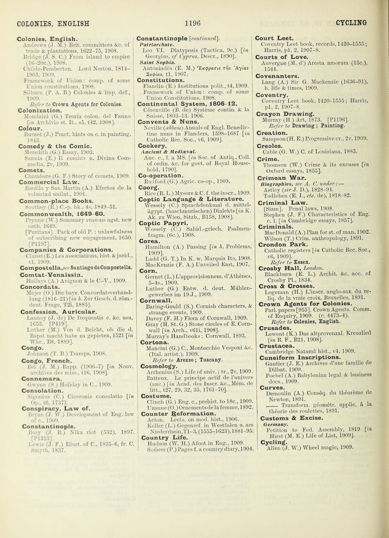 Colonies, English. Andrews (J. I\I.) Brifc. committees &c. of trade & plantations, 1622-75, 1908. Bridge (J. S. C.) From island to empire (16-20C.), 1908. Childe-Pemberton. Lord Morton, 1814- 1905, 1909. Framework of Union; comp, of some : Union constitutions, 1908. I Silburn (P. A. B.) Colonies & imp. def., 1909. Befer to Crown Agents for Colonies. Colonization. Mondaini (G.) Teoria colon, del Fanno [(■» Archivio st. It., s5, tl:2, 1908]. Colour. Burnet (J.) Pract. bints on c. in painting, 1843. Comedy & the Comic. Meredith (G.) Essay, 1903. Sannia (E.) II comico n. Divina Corn- media, 2r, 1909. Comets. Chambers (G. F.) Story of comets, 1909. Commercial Eaw. Bonilla y San Martin (A.) Efectos de la voluntad unilat., 1901. Common-place Books. Southey (R.) C.-p. bk., 4s, 1849-51. Commonwealth, 1649-60. Prynne (W.) Summary reasons agst. new oath, 1649. [Puritans]. Pack of old P.: unlawfulness of subscribing new engagement, 1650. [P1197]. Companies & Corporations. Clunet(E.) Les associations, hist. & jurid., tl, 1909. Compostella,,««' Santiago deCompostella. Comtat-Yenaissin. Hallays (A.) Avignon & le C.-V., 1909. Concordats. ilejer (0.) Die bayr. Concordatsverhand- lung (1816-21) \in h. Zur Gesch. d. rom.- deut. Frage, T2i, 1885]. Confession, Auricular. Launoy (J. de) De frequentis c. &c. usu, 1653. [P419]. Luther (M.) Von d. Beicht, ob die d. Bapst macht habe zu gepieten, 1521 [in Wke., B8, 1889]. Congo. Johnson (T. B.) Tramps, 1908. Congo, French. Bel (J. M.) Rapp. (1906-7) [in Nouv. archives des miss., tl6, 1908]. Connemara. Gwynn OS.; Holiday in C., 1909. Consolation. ^5igonius (C.) Ciceronis con.solatio [in Op., to, 1737]. Conspiracy, Law of. Brj'an (J. W'.) Development of Eng. law of 0., 1909. Constantinople. Bury B.) Nika riot (532), 1897. [P1213], I,ev,i.s (J. Y.) must, of C., 1835-6, fr. C. .Smyth, 1837. Constantinople [co7itinued'\. Patriarchate. Leo VI. Diatyposis (Tactica, 9c.) [in Georgius, of Cyprus, Descr., 1890]. Saint Sophia. Antoniades (E. M.) ’'EK(ppa(ris rrjs 'A7i'as Sonias, tl, 1907. Constitutions. Flandin (E.) Institutions polit., t4,1909. Framework of Union: comp, of some Union Constitutions, 1908. Continental System, 1806-12. Cerenville (B. de) Systeme contin. Sc la Suisse, 1803-13, 1906. Convents & Nuns. Neville {abbess) Annals of Engl. Benedic- tine nuns in Flanders, 1598-1687 [in Catholic Rec. Soc., v6, 1909]. Cookery. Ancient & Mediaeval. Anc. c., f. a MS. [in Soc. of Antiq., Coll, of ordin. &c. for govt, of Royal House- hold, 1790]. Co-operation. Radford (G.) Agric. co-op., 1909. Coorg. Rice (B. L.) Mysore & C. f. the inscr., 1909. Coptic Language & Literature. IVessely (C.) Sprachdenkmal d. mittel- agypt. (baschmurischen) Dialekts [in K. Ak. zu Wien, Sitzb., B158, 1908]. Coptic Papyri. Wessely (C.) Sahid.-griech. Psalmen- fragm. (6c.), 1908. Corea. Hamilton (A.) Passing [in Ji. Problems, 1909]. Ladd (G. T.) In K. w. Marquis Ito, 1908. MacKenzie (F. A.) Unveiled East, 1907. Corn. Gernet (L.) L’approvisionnem. d’Athenes, 5-4s., 1909. Luther (G.) Entw. d. deut. Miihlen- gewerbes im 19.J., 1909. Cornwall. Baring-Gould (S.) Cornish characters, & strange events, 1909. Davey (F. H.) Flora of Cornwall, 1909. Gray (H. St. G.) Stone circles of E. Corn- wall [in Arch., v61i, 1908]. Murray’s Handbooks : Cornwall, 1893. Cortona. Mancini (G.) C., Montecchio Vesponi &c. (Ital. artist.), 1909. Refer to Arezzo ; Tuscany. Cosmology. Arrhenius (S.) Life of univ.; tr., 2v, 1909. Batteux. Le principe actif de I’univers (anc.) [in Acad, des Inscr. ko.., M6m. de litt., t27, 29, 32, 35, 1761-70]. Costume. Clinch (G.) Eng. c., prehist. to 18c., 1909. Uzanne (0.)0rnementsdelafemme,1892. Counter Reformation. Acton. Lects. on mod. hist., 1906. Keller (L.) Gegenref. in Westfalen u. am Nicderrhein,Tl-3,(15557l 623), 1881-95. I Country Life. I Hudson (W. 11.) Afoot in Eng., 1909. 1 Somers (P.) Pages f. a country diary, 1904. Court Leet. Coventry Leet book, records, 1420-1555 ; Harris, pi, 2, 1907-8. Courts of Love. Auvergne (M. d’) Aresta amorum (15c.), 1544. Covenanters. Lang (A.) Sir G. Mackenzie (1636-91), h. life k times, 1909. Coventry. Coventry Leet book, 1420-1555 ; Harris,' pi, 2, 1907-8. Crayon Drawing. Murray (H.) Art, 1873. [P1196]. Befer to Drawing ; Painting. Creation. Sampson (H. E.) Progressive cr., 2v, 1909. Creoles. Cable (G. W.) C. of Louisiana, 1885. Crime. Thomson (W.) Crime k its excuses [in Oxford essays, 1855]. Crimean War. Biographies, see A. C. under;— Astley {sir J. D.), 1828-94. Todleben (E. I., ete. de), 1818-82. Criminal Law. [Siam]. Penal laws, 1908. Stephen (J. F.) Characteristics of Eng. c. 1. [in Cambridge essays, 1857]. Criminals. MacDonald (A.) Plan for st. of man, 1902. Wilson (T.) Crim. anthropology, 1891. Crondon Park. Catholic registers [in Catholic Rec. Soc., v6, 1909]. Befer to Essex. Crosby Hall, London. Blackburn (E. L.) Archit. &c. acc. of Crosby PL, 1834. Cross & Crosses. Logeman (H.) L’inscr. anglo-sax. du re- liq. de la vraie croix, Bruxelles, 1891. Crown Agents for Colonies. Pari, papers [955]. Crown Agents. Comm, of Enquiry, 1909. (c. 4473-4). Befer to Colonies, English. Crusades. Lewent (K.) Das altprovenzal. Kreuzlied [in R. F., B21, 1908]. Crustacea. Cambridge Natural hist., v4, 1909. Cuneiform Inscriptions. Gautier (J. E.) Archives d’une famille de Dilbat, 1909. Poebel (A.) Babylonian legal & business docs., 1909. Curves. Demoulin (A.) Cons6q. du th6oreme de Newton, 1891. Transform. g6om6tr. applic. ^ la thdorie des roulettes, 1891. Customs & Excise. Germany. Petition to Fed. Assembly, 1819 [in Hirst (M. E.) Life of List, 1909]. Cycling. Allen (J. W.) Wheel magic, 1909.