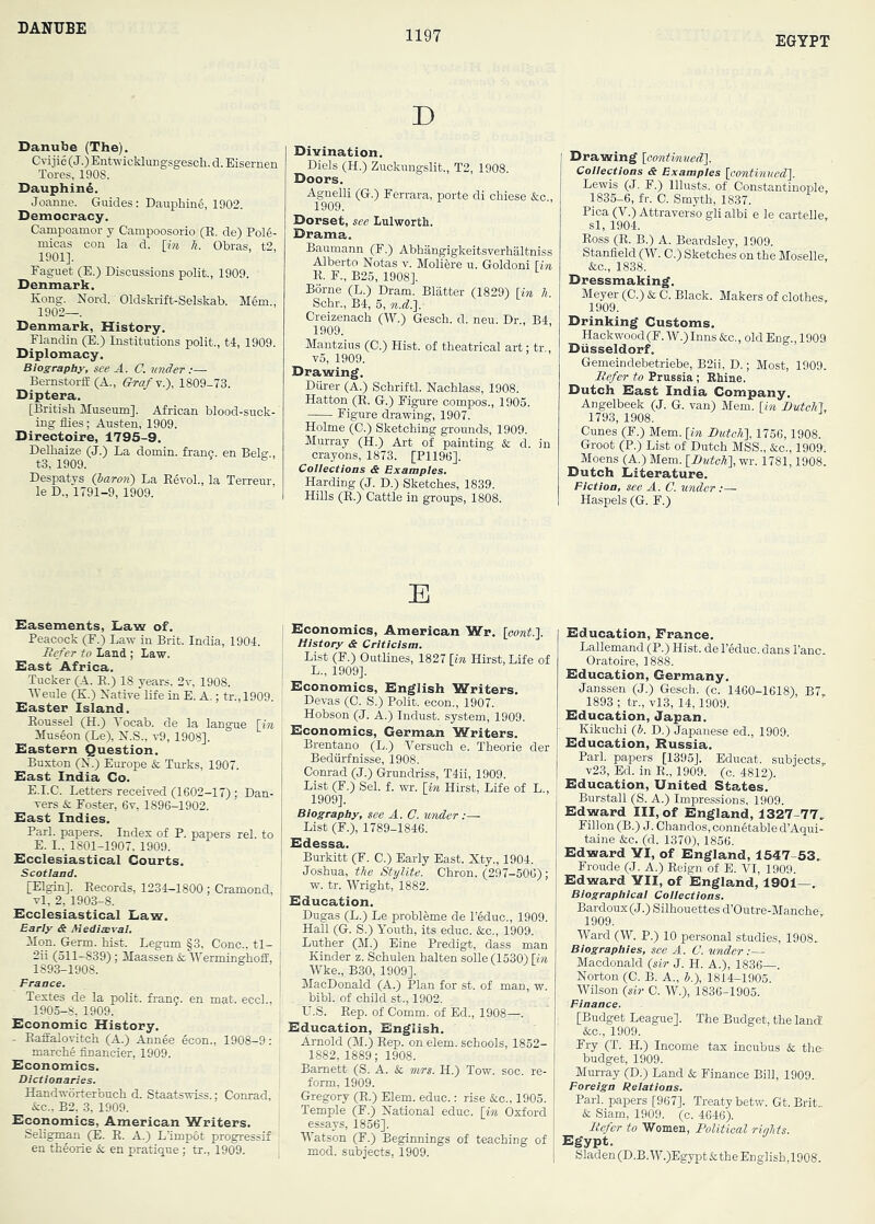 DANUBE 1197 EGYPT D Danube (The). Cvijie (J.) Entwicklungsgescb. d. Eisernen Tores, 1908. DauphinS. Joanne. Guides: Daupbin6, 1902. Democracy. Campoamor y Campoosorio (E. de) Pol6- niicas con la d. [in h. Obras, t2, 1901]. Faguet (E.) Discussions polit., 1909. Denmark. Kong. Nord. Oldskrift-Selskab. Mem., 1902—. Denmark, History. Flandin (E.) Institutions polit., tl, 1909. Diplomacy. Biography, see A. C. under ;— Bernstorff (A., Gra/Y.), 1809-73. Diptera. [British Museum]. African blood-suck- ing flies; Austen, 1909. Directoire, 1795-9. Delbaize (J.) La domin. franc, en Belg., t3, 1909. Despatys (haron) La Eevol., la Terreur, le D., 1791-9, 1909. Divination. Diels (H.) Zuckungslit., T2, 1908. Doors. Agnelli (G.) Ferrara, porte di cbiese &c , 1909. Dorset, see Lulworth. Drama. Baumann (F.) Abhangigkeitsverhaltniss Alberto Notas v. Moliere u. Goldoni Hn K. F., B25, 1908]. Borne (L.) Dram. Blatter (1829) [in h. Schr., B4, 5, n.d,.l Creizenach (W.) Gesch. d. neu. Dr., B4 1909. Mantzius (C.) Hist, of theatrical art; tr., v5, 1909. Drawing. Diirer (A.) Schriftl. Nacblass, 1908. Hatton (K. G.) Figure compos., 1905. Figure drawing, 1907. Holme (C.) Sketching grounds, 1909. Murray (H.) Art of painting & d. in crayons, 1873. [P1196]. Collections & Examples. Harding (J. D.) Sketches, 1839. Hills (E.) Cattle in groups, 1808. Drawing [oontinued]. Collections & Examples [continued], Lewis (J. F.) lllusts. of Constantinople, 1835-6, fr. C. Smyth, 1837. Pica (V.) Attraverso gli albi e le cartelle, si, 1904. Eoss (E. B.) A. Beardsley, 1909. Stanfield (W. C.) Sketches on the Moselle, &c., 1838. Dressmaking. Meyer (C.) & C. Black. Makers of clothes, 1909. Drinking Customs. Hackwood(F. W.) Inns &c., old Eng., 1909 Dusseldorf. Gemeindebetriebe, B2ii, D.; Most, 1909. Refer to Prussia ; Khine. Dutch Hast India Company. Angelbeek (J. G. van) Mem. [in Dutch], 1793, 1908. Cunes (F.) Mem. [in Butch], 1756,1908. Groot (P.) List of Dutch MSS., &c., 1909. Moens (A.) Mem. [DwfcA], wr. 1781,1908. Dutch Literature. Fiction, see A. C. under :— Haspels (G. F.) education, France. Lallemand (P.) Hist, de I’educ. dans I’anc. Oratoire, 1888. education, Germany. Janssen (J.) Gesch. (c. 1460-1618), B7, 1893 ; tr., vl3, 14,1909. education, Japan. Kikuchi (J. D.) Japanese ed., 1909. education, Russia. Pari, papers [1395]. Educat. subjects,. v23, Ed. in E., 1909. (c. 4812). education. United States. Burstall (S. A.) Impressions, 1909. edward III, of england, 1327-77, Fillon (B.) J. Chandos,conn§table d’Aqui- taine &c. (d. 1370), 1856. edward YI, of england, 1647-53, Froude (J. A.) Eeign of E. VI, 1909. edward YII, of england, 1901—, Biographical Collections. Bardoux(J.) Silhouettes d’Outre-Manche, 1909. Ward (W. P.) 10 personal studies, 1908. Biographies, see A. C. under:— Macdonald {sir J. H. A.), 1836—. Norton (C. B. A., 5.), 1814-1905. Wilson {sir C. W.), 1836-1905. Finance. [Budget League]. The Budget, the land &c., 1909. Fry (T. H.) Income tax incubus & th& budget, 1909. Murray (D.) Land & Finance Bill, 1909. Foreign Relations. Pari, papers [967]. Treaty betw. Gt.Brit. & Siam, 1909. (c. 4646). Refer to Women, Political rinhts. Egypt, Sladen(D.B,W.)Egypt&theEng]ish,1908. E easements. Law of. Peacock (F.) Law in Brit. India, 1904. Refer to Land ; law. east Africa. Tucker (A. E.) 18 years, 2v, 1908. Weule (K.) Native Ufe in E. A.; tr.,1909. Raster Island. Eoussel (H.) Vocab. de la lang^e [in Museon (Le), N.S., v9, 1908]. eastern Question. Buxton (N.) Europe & Turks, 1907. east India Co. E.I.e. Letters received (1602-17) ; Dan- vers & Foster, 6v, 1896-1902. east Indies. Pari, papers. Index of P. papers rel. to E. I.. 1801-1907, 1909. ecclesiastical Courts, Scotland. [Elgin]. Eecords, 1234-1800 ; Cramond, vl, 2, 1903-8. Ecclesiastical Law. Early & Mediaeval. Mon. Germ. hist. Legum §3, Cone., tl- 2ii (511-839) ; Maassen & Werminghofi!, 1893-1908. France. Textes de la poEt. franc, en mat. eccl., 1905-8, 1909. Economic History. - Eaffalovitch (A.) Annee econ., 1908-9: marche financier, 1909. Economics. Dictionaries. Handworterbuch d. Staatswiss.; Conrad, &c.. B2, 3, 1909. Economics, American Writers, SeUgman (E. E. A.) L’impot progressif en th§orie & en pratique; tr., 1909. Economics, American Wr. [oont.]. History & Criticism. : List (F.) Outlines, 1827 [in Hirst, Life of ! L., 1909]. ' Economics, English Writers. Devas (C. S.) Polit. econ., 1907. Hobson (J. A.) Indust, system, 1909. Economics, German Writers. Brentano (L.) Versuch e. Theorie der Bediirfnisse, 1908. Conrad (J.) Grundriss, T4ii, 1909. List (F.) Sel. f. wr. [in Hirst, Life of L., 1909]. Biography, see A. C. under :— List (F.), 1789-1846. Edessa. Burkitt (F. C.) Early East. Xty., 1904. Joshua, the Stylite. Chron. (297-506); w. tr. Wright, 1882. Education. Dugas (L.) Le probleme de I’educ., 1909. I Hall (G. S.) Youth, its educ. &c., 1909. Luther (M.) Eine Predigt, dass man ! Kinder z. Schulen halten solle (1530) [in I Wke., B30, 1909]. I MacDonald (A.) Plan for st. of man, w. bibl. of child st., 1902. r U.S. Eep. of Comm, of Ed., 1908—. Education, English, Arnold (M.) Eep. on elem. schools, 1852- 1882, 1889; 1908. Barnett (S. A. & nvrs. H.) Tow. soc re- form, 1909. Gregory (E.) Elem. educ.: rise &c., 1905. Temple (F.) National educ. [in Oxford essays, 1856]. Watson (F.) Beginnings of teaching of , mod. subjects, 1909.