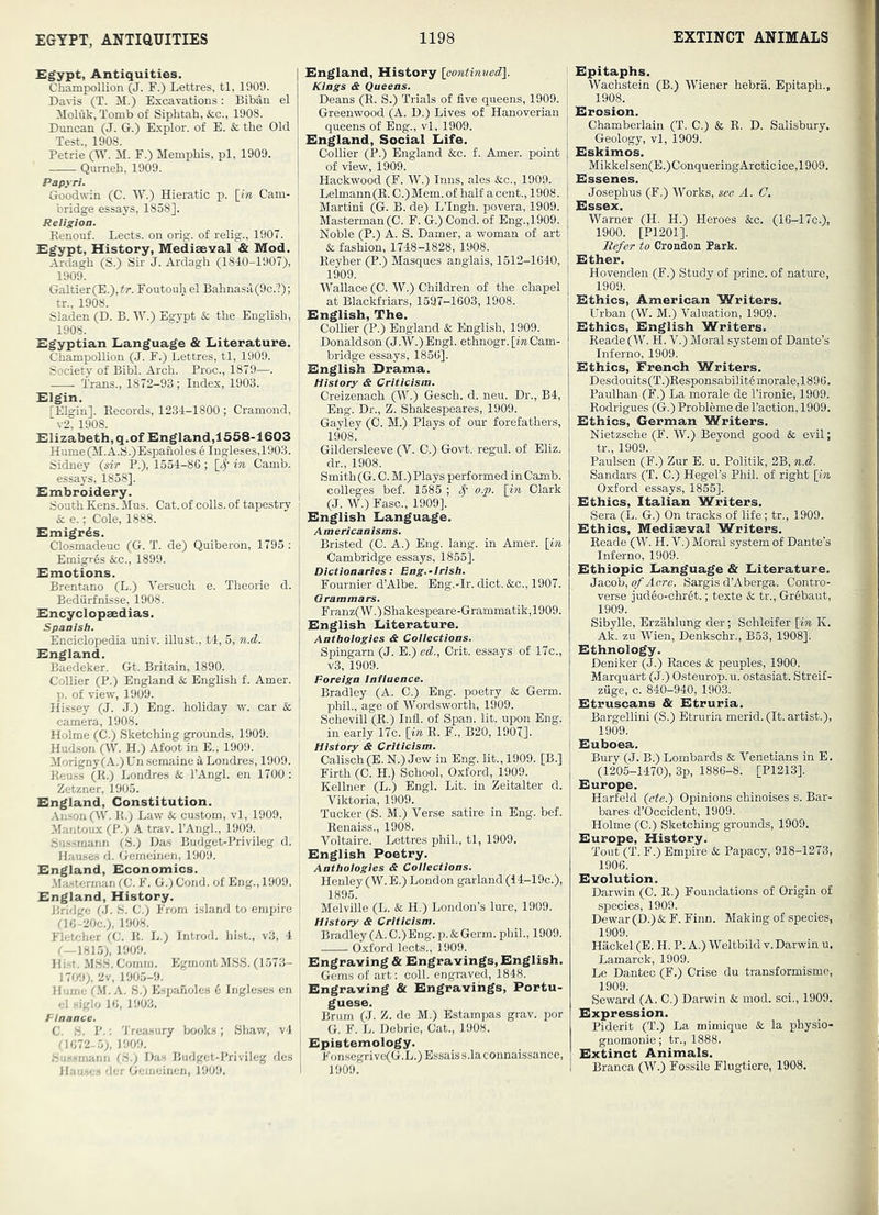£^pt, Antiquities. Champollion (J. F.) Lettres, tl, 1909. Davis (T. M.) Excavations: Biban. el Moluk, Tomb of Sipbtah,&c., 1908. Duncan (J. G.) Explor. of E. & the Old Test., 1908. Petrie (W. M. F.) Memphis, pi, 1909. Qurneh, 1909. Papyri. Goodwin (C. W.) Hieratic p. \_in Cam- bridge essays, 1858], Religion. ' Renonf. Lects. on orig. of relig., 1907. j Egypt, History, Mediaeval & Mod. i Ardagh (S.) Sir J. Ardagh (1840-1907), ! 1909. ; Galtier(E.),7r. Foutouh el Bahnasa(9c.?); I tr., 1908. ’ I Sladen (D. B. W.) Egypt & the English, 1908. Egyptian Language & Literature. Cliampollion (J. F.) Lettres, tl, 1909. Society of Bibl. Arch. Proc., 1879—. Trans., 1872-93; Index, 1903. Elgin, [Elgin]. Records, 1234-1800 ; Cramond, v2. 1908. Elizabeth, q.of England,1558-1603 Hume(iI.A.S.)Espanoles e Ingleses,1903. Sidney {sir P.), 1554-8G ; [^' in Camb. essays, 1858]. Embroidery. South Kens. Mus. Cat. of colls, of tapestry & e.; Cole, 1888. Emigrds. Closmadeuc (G. T. de) Quiberon, 1795 ; Emigres &c., 1899. Emotions. Brentano (L.) Versuch e. Theorie d. Bedurfnisse, 1908. Encyclopaedias. Spanish. Enciclopedia univ. illust., t4, 5, n.d. England. Baedeker. Gt. Britain, 1890. Collier (P.) England & English f. Amer. p. of view, 1909. Hissey (J. J.) Eng. holiday w. car & camera, 1908. Holme (C.) Sketching grounds, 1909. Hudson (W. H.) Afoot in E., 1909. Morigny (A.) Un semaine k Londres, 1909. Reuss (R.) Londres &c I’Angl. en 1700 : Zetzner, 1905. England, Constitution. .Anson (W. R.) Law & custom, vl, 1909. Mantoux (P.) A trav. I’Angh, 1909. Sus.smann (S.) Das Budget-Privileg d. Hause.s d. Gemeinen, 1909. England, Economics. -Ma-sterman (C. F. G.) Cond. of Eng., 1909. England, History. Ihidge (J. S. C.) From island to empire ri(;-20c.), 1908. Fletcher (C. R. L.) Introd. hist., v3, 4 1909. lli-f. .MSS. Comrn. EgmontMSS. (1573- W/.l), 2v, 1905-9. Hume CM. A. S.) Espaholes 6 Ingleses cn el siglo 10, 1903. Finance. C. H. P.: Treasury books; Shaw, v4 Cl 072-.5;, 1909. .Su.ssrnanii IS.) Das Budget-Privileg des Hnu-.e ; '!';r Gemeinen, 1909. England, History {cooitimiedil. Kings & Queens. Deans (R. S.) Trials of five queens, 1909. Greenwood (A. D.) Lives of Hanoverian queens of Eng., vl, 1909. England, Social Life. Collier (P.) England &c. f. Amer. point of view, 1909. Hackwood (F. W.) Inns, ales &c., 1909. Lelmann(E. C.)Mem.of half acent., 1908. Martini (G. B. de) LTngh. povera, 1909. Masterman(C. F. G.) Cond. of Eng.,1909. Noble (P.) A. S. Darner, a woman of art & fashion, 1748-1828, 1908. Reyher (P.) Masques anglais, 1512-1640, 1909. Wallace (C. W.) Children of the chapel at Blackfriars, 1597-1603, 1908. English, The. Collier (P.) England & English, 1909. Donaldson (J.W.) Engl, ethnogr. [in Cam- bridge essays, 1856]. English Drama. History & Criticism. Creizenach (W.) Gesch. d. neu. Dr., B4, Eng. Dr., Z. Shakespeares, 1909. Gayley (C. M.) Plays of our forefathers, 1908. Gildersleeve (V. C.) Govt, regul. of Eliz. dr., 1908. Smith(G. C. M.) Plays performed in Camb. I colleges bef. 1585 ; o.p. [in Clark 1 (J. W.) Ease., 1909], ; English Language, j Americanisms. Bristed (C. A.) Eng. lang. in Amer. {in Cambridge essays, 1855]. Dictionaries: Eng.-Irish. I Fournier d’Albe. Eng.-Ir. diet. &c., 1907. Grammars. Franz(W.) Shakespeare-Grammatik,1909. English Literature. Anthologies & Collections. Spingarn (J. E.) ed., Crit. essays of 17c., v3, 1909. Foreign Intiuence. Bradley (A. C.) Eng. poetry &; Germ, phih, age of Wordsworth, 1909. Schevill (E.) Infl. of Span. lit. upon Eng. I in early 17c. \in R. F., B20, 1907]. History & Criticism. Calisch (E. N.) Jew in Eng. lit., 1909. [B.] Firth (C. H.) School, Oxford, 1909. Kellner (L.) Engl. Lit. in Zeitalter d. j Viktoria, 1909. I Tucker (S. M.) Verse satire in Eng. bef. : Renai.ss., 1908. Voltaire. Lettres phiL, tl, 1909. English Poetry, j Anthologies & Collections. Henley (W. E.) London garland (i4-19c.), i 1895. I Melville (L. & H.) London’s lure, 1909. History & Criticism. Bradley(A.C.)Eng.p.&Germ, phih, 1909. Oxford lects., 1909. Engraving & Engravings, English. Gems of art; coll, engraved, 1848. Engraving & Engravings, Portu- guese. ! Brum (J. Z. de M.) Estampas grav. por G. F. L. Debrie, Cat., 1908. Epistemology. I Fonsegrivo(G.L.)Essaiss.laconnaissance, I 1909. Epitaphs. Wachstein (B.) Wiener hebra. Epitaph., 1908. Erosion. Chamberlain (T. C.) & R. D. Salisbury. Geology, vl, 1909. Eskimos. Mikkelsen(E.)ConqueringArctic ice,1909. Essenes. Josephus (F.) Works, see A. C. Essex. Warner (H. H.) Heroes &c. (16-17c.), 1900. [P1201]. Refer to Crondon Park. Ether. Hovenden (F.) Study of princ. of nature, 1909. Ethics, American Writers. Urban (W. M.) Valuation, 1909. Ethics, English Writers. Reade (W. H. V.) Moral system of Dante’s Inferno, 1909. Ethics, French Writers. Desdouits(T.)Responsabilit6morale,1896. Paulhan (F.) La morale de I’ironie, 1909. Rodrigues (G.) Probleme de Taction, 1909. Ethics, German Writers. Nietzsche (F. W.) Beyond good & evil; tr., 1909. Paulsen (F.) Zur E. u, Politik, 2B, n.d. Sandars (T. C.) Hegel’s Phil, of right [in Oxford essays, 1855]. Ethics, Italian Writers. Sera (L. G.) On tracks of life ; tr., 1909. Ethics, Mediaeval Writers. Reade (W. H. V.) Moral system of Dante’s Inferno, 1909. Ethiopic Language & Literature. Jacob, of Acre. Sargis d’Aberga. Contro- verse judeo-chret.; texte k. tr., Grebaut, 1909. Sibylle, Erzahlung der; Schleifer [in K. Ak. zu Wien, Denkschr., B53, 1908]. Ethnology. Deniker (J.) Races & peoples, 1900. Marquart (J.) Osteurop.u. ostasiat. Streif- ziige, c. 840-940, 1903. Etruscans & Etruria. Bargellini (S.) Etruria merid. (It. artist.), 1909. Euboea. Bury (J. B.) Lombards & Venetians in E. (1205-1470), 3p, 1886-8. [P1213]. Europe. Harfekl (ete.) Opinions chinoises s. Bar- baras d’Occident, 1909. Holme (C.) Sketching grounds, 1909. Europe, History. Tout (T. F.) Empire k Papacy, 918-1273, 1906. Evolution. Darwin (C. R.) Foundations of Origin of species, 1909. Dewar (D.) & F. Finn. Making of species, 1909. Hackel (E. H. P. A.) Weltbild v. Darwin u. Lamarck, 1909. Le Dantec (F.) Crise du transformisme, 1909. Seward (A. C.) Darwin & mod. sci., 1909. Expression. Piderit (T.) La mimique & la physio- gnomonic; tr., 1888. Extinct Animals. Branca (W.) Fossile Flugtiere, 1908.