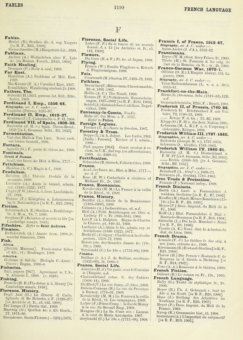 FABLES 1199 FRENCH LANGUAGE F Fables. Herlet (B.) Studien iib. d. sog. Yzopets [in E. F., Bdii, 1890]. Steinschneider (M.) Eangstreit-Lit., 1909. Fabliaux. Andrae (A.) Weiteiieben alter F., Lai.s &c. [i» Eoman. Forsch., BlCii, 19041. Faith Healing. Dearmer (P.) Body & soul, 1909. Far East. Hamilton (A.) Problems of Mid. East, 1909. MacKenzie (F. A.) Unveiled East, 1907. Eonaldshav. Wandering student,2v,1908. Fathers, The. Schenkl (H.) Bibl. patrum lat. Brit., B3iv, Index, 1908. Ferdinand I, Emp., 1556-64. Biography, see A. C. under :— Canisius (Petrus), 1521-97. Ferdinand II, Emp., 1619-37. Ivvacala (J.) T. Campauella u. F. II, 1908. Ferdinand YII, of Spain, 1808-33. Eadowitz (J. M. v.) Span. Thron-EevoL, 1830 [inli. Gesamm. Schr., B3, 1853]. Fermentation. 1 ari den Hulle Sc Van Laer. Nouv. recb. sur bieres bruxelL, 1891. Ferrara. AgneUi (G.) F., porte di chiese &c., 1909. Festivals. Greek & Roman. Acad, des Inscr. &c. Hist. & Mem., 1717—. Fetichism. Haddon (A. C.) Magic & f., 1906. Feudalism. Babelon (E.) Tbeorie feodale de la monnaie, 1909. Luchaire (A.) Alain le Grand, admin roy. (1440-1522), 1877. t nger (F. W.) Gescb. d. deut. Landstande, 2T, 1844. Verner (F.) Konigtum u. Lehenswesen im fr. Nationalepos [t« E. F., B25,1908], Fiction. Schonbacb (A. E.) Studien z. Erzahluno-s- Ht. d. M.-a., T6, 7, 1908. Stephen (F.) Eelation of novels to life {-in _ Cambridge essays, 1855]. Fifeshire. Refer to Saint Andrews. Finance. EafEalovitch (A.) Annee econ., 1908-9: marche financier, 1909. Fish. Africa. [British Museum]. Fresh-water fishes of Afr., vl; Boulenger, 1909. America. Godman & Salvin. Biologia C.-Amer.; Pisces; Began, 1906-8. Fisheries. Pari, papers [967]. Agreement w. U.S., X. Atlantic f., 1909. (c. 4528). Fishing. Francis (H. E.) Fly-fisher & h. Ubrary [in Cambridge essays, 1856]. Florence, History. Degli Azzi (G.) La dimora di Carlo, fighuolo di Ee Eoberto, a F. (1326-27) [in Archivio st. It., so, t42, 1908], Del Lungo (I.) Patria ital., 1909. Hartwig (O.) Quellen &c. z. alt. Gesch., 2T, 1875-80. Sanzanome. GestaFlorent.(—1231),1875. I Florence, Social Eife. Luiso (F. P.) Su le tracce di un usuraio fiorent. d. s. 13 [in Archivio st. It., s5 t42, 1908]. Flowers. Du Cane (E. & F.) FI. &c. of Japan, 1908. Flying. Branca (W.) Fossile Flugtiere u. Erwerb d. Flugvermogens, 1908. Foix. Courteault (H.) Gaston IV, 1423-72,1895 Folklore. Decurtins(0.)Eatoroman.Chrestomathie Bl-8,1891-1907. Hollis (A. 0.) The Nandi, 1909. Krauss (F. S.) Volkskunde, Neuerschein- ungen, 1897-1902 [wE. F., B16i, 1903]. Seidel(A.)Geisteslebend.afrikan. Negrer- vdlker, 1909. ' ^ Fontenay-le-Comte, Vendee. Mahe (0. de) Mem. s. F., 1737. Refer to Poitou. Foreign Legions. Fischer (T. A.) Scots in Sweden, 1907. Forestry & Trees. Boppe (L.) & A. Jolyet. Les forets, 1901. [India: Forests]. Eeview of f. admin 1906—. Pari, papers [964]. Coast erosion & re- clam. in U.K.,2nd rep. (on afforestation), 1909. (c. 4460-1). Fortification. Schneider (E.)Griech. Poliorketiker, 1908. France. Acad, des Inscr. &c.. Hist. & Mem., 1717— see A. C. Eose (E. W.) Cathedrals & cloisters of Midland Fr., 2v, 1907. France, Economics. Kovalevsky (M. M.) La France d la veille de la ESvoL, tl, 1909. France, History. BatifEol (L.) Siecle de la Eenaissance (1483-1600), 1909. Cabanes (A.) Indiscretions, s6, n.d. Heil (A.) Polit. Beziehungen zw. Otto u. Ludwig IV V. Fr. (936-954), 1904. Lot (F.) & L. Halphen. Eegne de Charles le Chauve, pi, 840-51, 1909. Luchaire (A.) Alain le Gr., admin, roy. et feudalisme (1440-1522), 1877. Merki (C.) Coligny: Chatillon & la revolte protest., 1519-72, 1909. Eeiset (vte. de) Grandes dames &c. (18- 19c.), 1909. ^Stryienski (0.) Le 18e s. (1715-89), 1909 Eeilhac (c. A.) J. de Eeilhac, secretaire (1455-99), 3t, 1886-8. France, Social Life. Almeras (H. d’) Vie paris. sous le Consulat & I’Empire, n.d. Chateaubriand (vtsse. C. de) Cahiers (1804-44), 1909. Du Bled (V.) La soc. fran?., s7,18es., 1909. Dubois-Comeau (E.) Le cte. de Provence a, Burnoy, 1774-91, 1909. Kovalevsky (M. M.) La France 4 la veille de la Eevol., tl, Les campagnes, 1909. Loliee (F.)Frered’emp.: leducdeMorny & la soc. du Second Emp., 1909. Maugras (G.) La fin d’une soc.: Lauzun & la cour de Marie Antoinette, 1907. Stryienski (C.) Le 18e s. (1715-89), 1909. Francis I, of France, 1515-47 Biography, see A. C. under Saint-Andre (J. d’A.), 1512-62 Franciscans. Bryce (W.M.)Scot. Grey Friars, 2v, 1909. Ihode (H.) St. Frangois & les orig. de 1 art de la Kenaiss. en It.; tr., 2t, 1909. Franco-German War, 1870-1, Ollivier (O. E.) L’Empire liberal, tl4. La guerre, 1909. Biography, see A. C. binder Tann-Eathsamhausen (L. v u 7 fler't 1815-81. ^ Frankfort-on-the-Main. Borne (L.) Gesamm. Schr. (1818-33), 12B, Gemeindebetriebe,B2iii,F.; Busch 1909 Frederick II, of Prussia, 1740-86.' 1 rederick II. Briefwechsel F. mit Vol- taire, T2,1740-53, 1909. Kriege F. d. Gr.; T3, B7,1909. Klopp (0.) F. II u. die deut. Nation, 186t/. Lehmann (M. L. E.) F. u. d. Ursprung d siebenjiihr. Krieges, 1894 Frederick William III, 1797-1840. Biographies, see A. C. tinder :— Eadowitz (Joseph M. v.), 1797-1853. Schwerin (S., Grdfin), 1785-1863 Frederick William lY, 1840-61 Eadowitz (J. M. V.) Deutschland u. F. W. IV [inh. Gesamm. Schr.,B3,1853], Eeden (1848-50) [in h. Gesamm. Schr., B2, 1852]. Biographies, see A. C. under:—■ Bernstorfl (A., 6!^to/v.), 1809-73 Schwerin (S., Grdfin\ 1785-1863. Free Trade & Protection. Francis (F.) National indep., 1909. French Dialects. Barth (A.) Laut- u. Formenlehre d waldens. Gedichte [in E. F., B7 1892] Keuffer (M.) Stadt-Metzer Kanzleien (13- 14c.) [in E. F., B8, 1895]. Meyer (P.) Docs, linguist, du Midi de la Fr., 1909. EeifE (A.) Hist. Formenlehre d. Dial. v. Bournois-Besan5on [wE.F.,Bl6,1904] Siitterlin (L.) Die heut. Mundartv. Nizza [in E. F., B9, 1896]. Troude (A. E.) Nouv. diet. fr. & breton du dial, de Leon, 1886. French Drama. Armade (F. d’) Le theatre fr. des orig. d. nos jours, extraits &c., 1909. Kiessmann (E.)Eostand-Studien [in E F B25, 1908]. ■ ■’ Platow (H.) Die Person v. Eostands C. de Bergerac in d. Gesch. u, Dichtung [in E. F.,B14,1902]. ® ^ Pons (A. A.) Eousseau & le theatre, 1909. French Fiction. Gilbert (E.) Le roman en Fr., 19s., 1909. French Language. Bally (0.) Traite de stylistique fr., 2v 1909. Beyer (B.) Ub. d. Gebrauch v. toiit im Alt- u. im Neufr. [in E. F., B20,1906]. Haas (J.) Stellung des Adjektivs im Neufranz. [in E. F., B20, 1907]. Meyer (P.) Docs, linguist, du Midi de la France, 1909. Nyrop (K.) Grammaire hist., t3, 1908. Sechehaye(A.) L’imparfait du subjonctif [in E. F., B19, 1905].