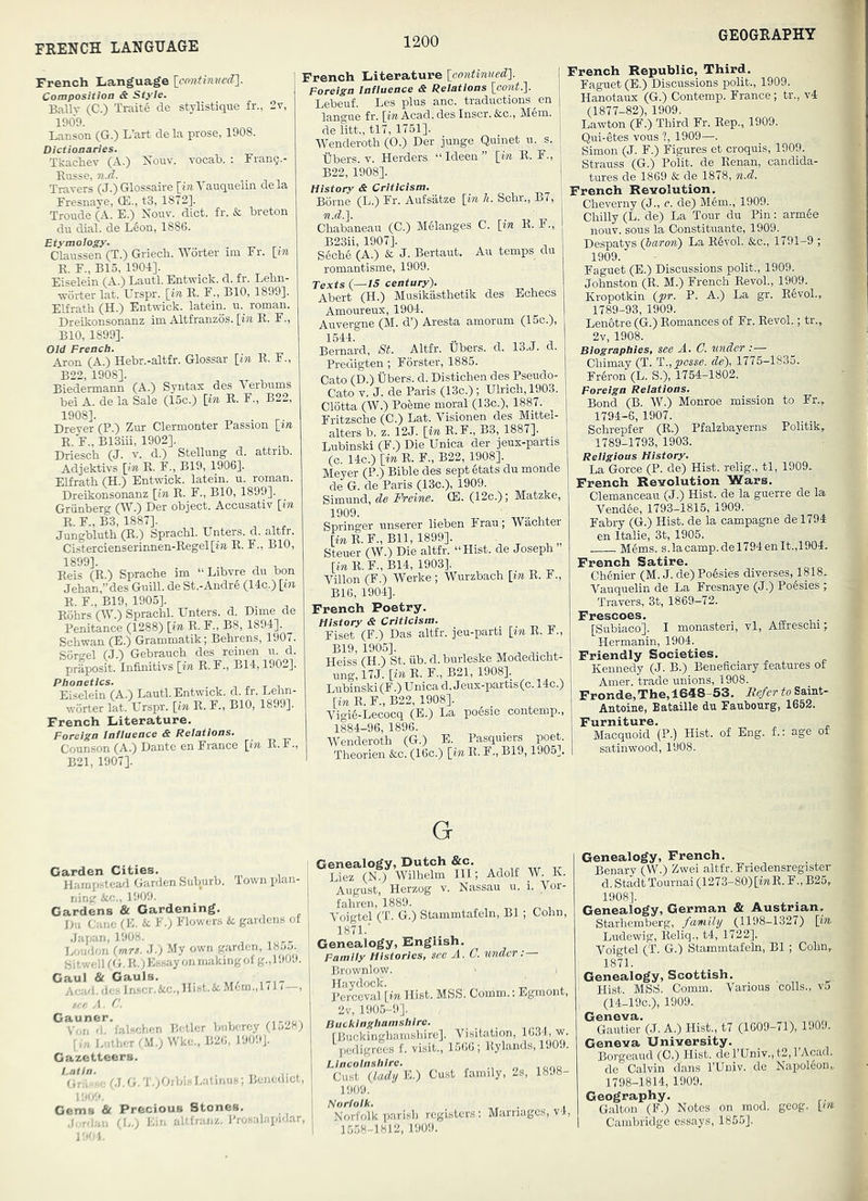 FRENCH LANGUAGE French Language Composition & Style, Ballv (C.) Traite de stylistique fr., 2v, 1909. Lanson (G.) L’art dela prose, 1908. Dictionaries. Tkachev (A.) Koav. vocah. : Franq.- Eusse, n.d. Travers (J.)Glossaire [mYauquelm dela Fresnaye, CE., t3, 1872]. Troude (A. E.) Nouv. diet. fr. & breton da dial, de L6on, 1886. Etymology. . Claassen (T.) Griech. Worter im Fr. \_in E. F., B15, 1904]. Eiselein (A.) Laatl. Entwick. d. fr. Lehn- worter lat. Urspr. [in E. F., BIO, 1899]. Elfrath (H.) Entwick. latein. a. roman. Dreikonsonanz im Altfranzos. [in E. F., BIO, 1899]. Old French. Aron (A.) Hebr.-altfr. Glossar [in E. F., B22, 1908]. Biedermann (A.) Syntax des Verbams bei A. de la Sale (15c.) [in E. F., B22, 1908]. . Dreyer (P.) Zar Clermonter Passion [m E. F., B13iii, 1902]. Driesch (J. v. d.) Stellang d. attrib. Adjektivs [in E. F., B19, 1906]. EErath (H.) Entwick. latein. a. roman. Dreikonsonanz [in E. F., BIO, 1899]. Grunberg (W.) Der object. Accasativ [in E. F., B3, 1887]. Jangblath (E.) Sprachl. Enters, d. altfr. Cislercienserinnen-Regel[i»z. E. F., BIO, 1899]- ,^ , Eeis (E.) Sprache im “Libvre da bon Jehan,”des Gaill. de St.-Andre (14c.) [in E. F., B19, 1905]. Eohrs (Wb) Sprachl. Enters, d. Dime de Penitance (1288) [in E. F., B8, 1894]. Schwan (E.) Grammatik; Behrens, 1907. Soreel (J.) Gebraach des reinen a. d. praposit. Infinitivs [in E.F., B14,1902]. Phonetics. Eiselein (A.) Laatl. Entwick. d. fr. Lehn- worter lat. L'^rspr. [in E. F., BIO, 1899]. French Literature, Foreign Influence & Relations. Counson (A.) Dante en France \i7i R. F., B21, 1907]. French Literature [continued]. Foreign Influence & Relations [comt.]. Lebeaf. Les plas anc. tradactions en langae fr. [i>i Acad, des Inscr.&c., Mem. de litt., tl7, 1751]. Wenderoth (0.) Der jange Quinet a. s. libers. V. Herders “Ideen” [in E. F., B22, 1908]. History & Criticism. ■ Borne (L.) Fr. Aafsatze [in h. Schr., B7, n.d.]. Chabaneaa (C.) Melanges C. [in E. F., B23ii, 1907]. S6che (A.) & J. Bertaat. Au temps da romantisme, 1909. Texts i—IS century). Abert (H.) Musikasthetik des Echecs Amoareax, 1904. Aavergne (M. d’) Aresta amorum (15c.), 1544. .. , , Bernard, St. Altfr. Ebers. d. 13.J. d. Predigten; Forster, 1885. Cato (D.) libers, d. Distichen des Pseado- Cato V. J. de Paris (13c.) ; Elrich,1903. Clotta (W.) Poeme moral (13c.), 1887. Fritzsche (0.) Lat. Visionen des Mittel- alters b. z. 12J. [in E.F., B3, 1887]. Labinski (F.) Die Enica der jeux-partis (c 14c.) [in E. F., B22, 1908]. Meyer (P.) Bible des sept §tats da monde de G. de Paris (13c.), 1909. Simand, de Freine. (E. (12c.); Matzke, Springer anserer lieben Fraa; Wachter [mE.F.,Bll, 1899]. Steaer (W.) Die altfr. “Hist, de Joseph [mR.F.,B14, 1903]. , ^ ^ Villon (F.) Werke; Warzbach [in E. 1., B16, 1904]. French Poetry. History & Criticism. -p, Fiset (F.) Das altfr. ]ea-parti [in E. 1., B19, 1905]. ^ ^ Heiss (H.) St. iib. d.barleske Modedicht- ang, 17J. [in E. F., B21, 1908]. Labinski (F.) Enica d. J eax-partis (c. 14c.) [in E. F., B22,1908]. Vigi6-Lecocq (B.) La po6sie contemp., 1884-96, 1896. Wenderoth (G.) E. Pasqmers poet. Theorien &c. (16c.) [in E. F., B19,1905]. French Republic, Third. Fagaet (E.) Discussions polit., 1909. Hanotaax (G.) Contemp. France; tr., v4 (1877-82), 1909. Lawton (F.) Third Fr. Eep., 1909. Qui-etes vous ?, 1909—. Simon (J. F.) Figares et croquis, 1909. Strauss (G.) Polit. de Eenan, candida- tures de 1869 & de 1878, n.d, French Revolution. Cheverny (J., c. de) M6m., 1909. Chilly (L. de) La Tour da Pin: arm6e noav. sous la Constituante, 1909. Despatys (iaron) La Eevol. &.C., 1791-9 ; 1909. Fagaet (E.) Discussions polit., 1909. Johnston (E. M.) French Eevol., 1909. Kropotkin {pr. P. A.) La gr. Eevol., 1789-93, 1909. LenOtre (G.) Eomances of Fr. Eevol.; tr., 2v, 1908. Biographies, see A. O. under Chimay (T. T.,posse, de), 1775-1835. Fr6ron (L. S.), 1754-1802. Foreign Relations. Bond (B. W.) Monroe mission to Fr., 1794-6, 1907. Schrepfer (E.) Pfalzbayerns Politik, 1789-1793,1903. Religious History. La Gorce (P. de) Hist, relig., tl, 1909. French Revolution Wars. Clemanceau (J.) Hist, de la guerre de la Vend6e, 1793-1815, 1909. Fabry (G.) Hist, de la campagne de 1794 en Italie, 3t, 1905. M6ms. s.la camp.del794enlt.,1904. French Satire. Chenier (M. J. de) Po6sies diverses, 1818. Vauquelin de La Fresnaye (J.) Poesies ; Travers, 3t, 1869-72. Frescoes. [Subiaco]. I monasteri, vl, Affreschi; Hermanin, 1904. Friendly Societies. Kennedy (J. B.) Beneficiary features of Amer. trade unions, 1908. Fronde, The, 1648-53, liefer to Saint- Antoine, Bataille da Faubourg, 1652. Furniture. Macquoid (P.) Hist, of Eng. f.: age of satinwood, 1908. Carden Cities, , , , Harnpstearl Garden fcub.urb. Town plan- ning icc., 1909. Gardens & Gardening. Du Cane (E. H F.] Flowers & gardens of .Japan, 1908. Loudon (mrs. J.) My own garden, 1855., Sitwell (G. E.)E.ssay on makingof g.,190.1. Caul & Gauls. Acad, do.-, Inscr.&c., Hist.&. M6m.,l (1 / —, A. C. ^ Vor? d^’fal.schen Boiler buberey (1528) L.itlior CM.) Wke., B26, 1909]. , Gazetteers. | 'utH rj.G.T.)Orbi- Latinu8; Benedict, ! Gems & Precious Stones, .1 -O.n. Cl.,; Lin altlranz. Prosalapidar, G “SiS'fmSS m; Adolf W. K. August, Herzog v. Nassau a. i. Vor- fahren, 1889. Voigtel (T. G.) Stammtafeln, B1; Cohn, 1871.' Genealogy, English. Family Histories, see A. C. under:— Brownlow. Haydock. „ Perceval [in Hist. MSS. Coudm.: Egmont, 2v, 190.5-9], Buckinghamshire. fBuckinghamshire]. Vrsitation, 1634, w pedigrees f. visit., 1566; Eylands, 190.). Lincolnshire. Cust (lady E.) Cu.st family, 2s, 1898- 1909. Norfolk. , Norfolk parish registers: Marriages, v4, 1558-1812, 1909. Genealogy, French. Benary (W.) Zwei altfr. Friedensregister d.StadtTournai (1273-80) [iwE. F., B25, 1908]. Genealogy, German & Austrian, Starhemberg, family (1198-1327) [in- Ludewig, Eeliq., t4, 1722]. Voigtel (T. G.) Stammtafeln, B1; Cohn, 1871. Genealogy, Scottish. Hist. MSS. Comm. Various colls., v5 (14-19C.), 1909. Geneva. Gautier (J. A.) Hist., t7 (1609-71), 1909. Geneva University. Borgeaud (C.) Hist. derEniv.,t2,rAcad. de Calvin dans I’Eniv. de Napol6on„ 1798-1814, 1909. Geography. Galton (F.) Notes on mod. geog. [m Cambridge essays, 1855].