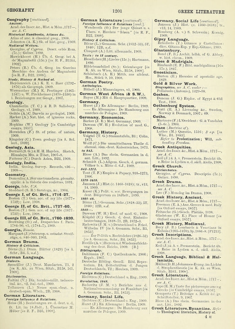 Geography Ancient. Acad.des Inscr. &c., Hist. & Mgm.,lT17—, see A. a Historical Handbooks, Atlases <&c. Atlas of anc. & classical geog., 1908. Johnston (A. K.) Sk. of hist, geog., 1909. Medieval Writers. Georgius, of Cyprus. Descr. orbis Eom. (7c.); Gelzer, 1890. Hawickhorst (H.) tib. d. Geog. bei A. de’Magnabotti (15c.) [m E. F., B13iii, 1902], Peters (E.) Ub. d. Geog. im Guerino Meschino des Andrea de’ Magnabotti [m E. F., B22, 1908]. Study, History & Alethod of. Heydenreich (A.) K. E. v. Baer (1792- 1876) als Geograph, 1909. IVeyranther (M.) K. Peutinger (1465- 1547) u. W. Pirckheimer (1470-1530) in i. Beziehungen zur Geogr., 1907. Geology. Chamberlin (T. C.) &; E. D. Salisbury. Geology, vl, 1909. Geikie (A.)C. Darwin as geologist, 1909. Barker (A.) Nat. hist, of igneous rocks, 1909. Hopkins (W.) Geology [i« Cambridge essays, 1857]. Hovenden (F.) St. of princ. of nature, 1909. Kingsley (C.) Town geology [in 7i. Sci. lect., 1899]. Geology, Asia. Burrard (S. G.) & H. H. Hayden. Sketch, Himalaya Mts. & Tibet, 1907-8. Futterer (C.) Durch Asien, B2ii, 1909. Geology, India. India. Geolog. Survey. Eecords, v36—, 1908—. Geometry. Demoulin(A.)Surune transform, geometr. applic. d, la theorie des roulettes, 1891. George, lalce, C.S. Stoddard (S. E.) Saratoga, fee., 1904. George I, of Gt. Brit., 1714-27. Boston (T.) Gen. acc. of my life (1677- i 1732); Low, 1908. ^ George II, of Gt. Brit., 1727-60. Boston (T.) Gen. acc. of my life (1677- • 1732); Low, 1908. i George III, of Gt. Brit., 1760-1820. | Browning (O.) ed., Despatches f. Paris, : 1784-90, vl, (1784-7), 1909. Georgia, Russia. i Marquart (J.) Osteurop. u. ostasiat. Stxeif- ! ziige, c. 840-940, 1903. | German Drama. History & Criticism. Borne (L.) Dram. Blatter (1829) [in h. Schr., B4, 5, n.d.l German Language. Dialects. SeemuEer (J.) Deut. Mundarten, Tl, 2 [in K. Ak. zu Wien, Sitzb., B158, 161, 1908]. Dictionaries. Faitini (T.) Diz. tecnico-milit. tedesco- ital. &c., v2, ital.-ted., 1909. Tolhaasen (L.) Nenes span.-deut. u. deutsch-span. Wbch., 2B, 1908. German Literature. j Foreign Influence & Relations. Heiss (H.) Beziehungen zw^ d. dent. u. d. 1 fr. Lit. im 18.Jhdt.. 1, Ubersetzer M. | Hiiber [in E. F., B25, 1908]. j German Literature [aontinued']. Foreign Influence & Relations [oont.'\. Wenderoth (O.) Der junge Quinet u. s. tibers. V. Herders “Ideen” [m E. F., B22, 1908]. History & Criticism. Borne (L.) Gesamm. Schr. (1812-33), 5T, 1840; 12B, n.d. Chuquet (A.) Litt. allemande, 1909. Texts : to IS century. Heselloher(H.) Lieder (15c.); Hartmann, 1890. Hildebrandslied (8c.); Grienberger [in K. Ak. zu Wien, Sitzb., B158, 1908]. Schonbach (A. E.) Mitth. aus altdeut. Hss., Stiick 9, 10, 1908. German Poetry. Anthologies. Bithell (J.) Minnesingers, vl, 1909. German West Africa (& S.W.). Bayer (M.) Mit d. Hauptquartier, 1909. Germany. Huret (J.) Bn Allemagne ; Berlin, 1909. En Allemagne: De Hambourg aux marches de Pologne, 1909. Germany, Economics. Barker (J. E.) Mod. Germany, 1909. Dawson (W. H.) Evolution of mod. G., 1908. Germany, History. Voigtel (T. G.) Stammtafeln, B1; Cohn, 1871. Wolff (C.) Die ummittelbaren Theile d. ehemal. rom.-deut. Kaiserreiches, 1873. to 843. Eiese (A.) Das rhein. Germanien in d. ant. Litt., 1892. Schmidt (L.) Allgem. Gesch. d. german. Volker b. z. Mitte d. 6.J., 1909. 843-1273. Tout (T. F.) Empire & Papacy, 918-1273, 1906. 1378-1618. Janssen (J.) Hist.(c. 1460-1618); tr.,vl3, 14, 1909. Kaser (K.) Polit. u. soc. Bewegungen im deut. Biirgertum zu 16Jhdt., 1899. 1801-48. Borne (L.) Gesamm. Schr. (1818-33), oT, 1840; 12B, n.d. 1848—. Dawson (W. H.) Evol. of mod. G., 1908. Klupfel (C.) Gesch. d. deut. Einheits- ■ bestrebungen, 1848-71, 2B, 1872-3. Eadowitz (J. M. v.) Deutschland u. Fried. Wilhelm IV [in h. Gesamm. Schr., B3, 1853]. Zur Politik u. Eechtslehre (1826-52) [i??. h. Gesamm. Schr., B4, 1853]. EuviUe (A. v.) Bayern u.d. Wiederaufricht- ung des deut. Eeichs, 1909. [B.] Bibliography. Dahhnann (F. C.) Quellenkunde, 1906 ; Ergzb., 1907. Deutsche Bibliog. Gesell. Bibl. Eeper- torium, B4, Zeitschriften d. Jungen Deutschlands, T2 ; Houben, 1909. Foreign Relations. Bleibtreu (C.) Deutschland u. Eng., 1909. Revolution, 1848. Eadowitz (J. M. v.) Berichte aus d. Nationalversammlung zu Frankfurt [in h. Gesamm. Schr., B3, 1853]. Germany, Social Life. Bleibtreu (C.) Deutschland u. Eng,, 1909. Huret (J.) En AEemagne : Berlin, 1909. En Allemagne : De Hambourg aux marches de Pologne, 1909. Germany, Social Life [continued']. Janssen (J.) Hist. (c. 1460-1618); tr., vl3, 14, 1909. Eomberg (A. v.) S. Schwerin; Koenig, 1909. Gipsy Language. Eebolledo (T.) Gitanos y Castellanos: dice. Gitano-Esp. y Esp.-Gitano, 1909. Glastonbury. Bond (F. B.) Archit. hdbk. of G. Abbey, w. hist, ebron., 1909. Glees & Madrigals. Eimbault(E. F.) Bibl. madrigaliana (16- 17c.), 1847. Gnosticism. Burton (E.) Heresies of apostolic age, 1829. Gold & Silver Work. Biographies, see A. C. under :— Pollaiuolo (Antonio), 1429-98. Goshen. Duncan (J. G.) Explor. of Egypt & Old Test., 1908. Gothenburg System. Pratt (E. A.) Licensing &c., Sweden, Norway & Denmark, 1907 ; 09. Goths. Martroye (F.) L’Occident: G. & Vandales (5-6c.), 1904. Grace {Boctr'ine of). Luther (M.) Qusestio, 1516; &■ o.p. [in Wke., Bl, 1883]. Refer to Predestination; Will, sui- headimj Freedom. Greek Antiquities. Acad, des Inscr. &c.. Hist. &Mem., 1717—, see A. C. Keil (J.) & A. V. Premerstein. Bericht iib. e. Eeise in Lydien u. d. siidl. Aiolis, 1908. Greek Church. Patriarchates. Georgias, of Cyprus. Descriptio (7c.); Gelzer, 1890. Greek Drama. Acad, des Inscr. like.. Hist. &Mem., 1717— see A. C. Leo (F.) Monolog im Drama, 1908. Greek History, Ancient. Acad, des Inscr. &c.. Hist. & Mem., 1717—. Freeman (E. A.) Anc. Greece & med. Italy [in Oxford essays, 1857]. Fritzsche (G.) Gesch. Plataas, 1898. Gladstone (W. E.) Place of Homer [in Oxford essays, 1857]. Greek History, Mediaeval. Bury (J. B.) Lombards & Venetians in Euboia (1205-1470), 3p, 1886-8. [P1213]. Greek Inscriptions. Acad, des Inscr. &c.,Hist. & Mem., 1717—, see A. C. Keil (J.) & A. V. Premerstein. Bericht iib. e. Eeise in Lydien u. d. sudl. Aiolis, 1908. Greek Language, Biblical & Hel- lenistic. Muller (D. H.) Johannes-Evang. im Lichte d. Strophentheorie [in K. Ak. zu Wien, Sitzb., B161, 1908]. Greek Literature. Acad, des Inscr. &c., Hist.& Mem., 1717—, see A. C. Cope(E. M.) Taste for picturesque among Greeks [in Cambridge essays, 1856], Gompertz (T.) Beitrage z. Kritik &c. gr. Schriftsteller, 9, 1907. Eiese (A.) Das rhein. Germanien in der ant.. Litt., 1892. Greek Literature, Byzantine. Refer to Theological literature, History of.