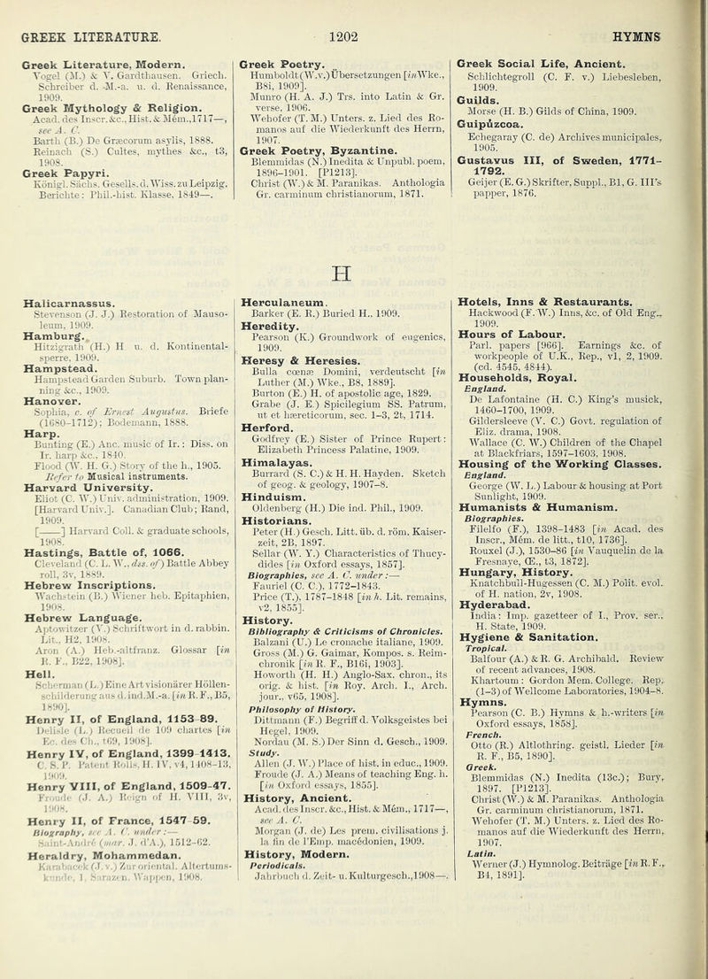 Greek Literature, Modern. Vogel & V. Gardthausen. Griech. Schreiber d. -M.-a. u. d. Benaissance, 1909. Greek Mythology & Religion, Acad, des Inscr. &;c., Hist. &; Mem.,1717—, Barth (B.) De Grsecorum asylis, 1888. Eeinach (S.) Cultes, mythes &c., t3, 1908. Greek Papyri. Konigl. Siichs. Gesells.d.lViss.zn Leipzig. Bericbte: Phil.-lust. Klasse, 1849—. Halicarnassus. Stevenson (J. J.) Eestoration of Mauso- leum, 1909. Hamburg., Hitzigrath (H.) H u. d. Koutinental- sperre, 1909. Hampstead. Hampstead Garden Suburb. Town plan- ning &;c., 1909. Hanover. Sophia, c. of Ernest Augustus. Briefe (1680-1712); Bodemann, 1888. Harp. Bunting (E.) Anc. music of Ir.; Diss. on Ir. harp &c., 1840. Flood 0^- H. G.) Story of the h., 1905. Refer to Musical instruments. Harvard University. Eliot (C. W.) Univ. administration, 1909. [Harvard UniV.]. Canadian Club; Band, 1909. [ ] Harvard Coll. Sc graduate schools, 1908. Hastings, Battle of, 1066. Cleveland (C. L. IV., dss. of) Battle Abbey roll, .Sv, 1889. Hebrew Inscriptions. Wachstein (B.) IViener heb. Epitaphien, 1908. Hebrew Language. Aptowitzer (V.) Schriftwort in d. rabbin. Lit., H2, 1908. Aron (A.) Heb.-altfranz. Glossar [m E. F., B22, 1908]. Hell. Scherman (L.)Eine Art visionarer Hollen- schilderung aus d, ind.M.-a. [in E. F., B5, 1890]. Henry II, of England, 1153-89. Helisle (Ij.) Eecueil de 109 chartes [m lie. de.s Cl)., too, 1908]. Henry IV, of England, 1399-1413. C. S. J’. Patent Bolls II. IV, v4,1408-13, 1909. Henry VIII, of England, 1509-47. Fromio OJ. A.; Eoign of H. VIII, 3v, Henry II, of France, 1547 59. Blozraphy, vec A. ('. under : — .'.;,iiit-Andjo (w/r/A J. d’A.), 1512-02. Heraldry, Mohammedan. Karahacok 01. v.; Zur oriental. Altertums- 1 o'lr-, I. Sarazon, \Vapi)en, 1908. Greek Poetry. Humboldt (W.v.)Ubersetzungen [MtWke., B8i, 1909]. Munro (H. A. J.) Trs. into Latin Sc Gr. verse, 1906. IVehofer (T. M.) Enters, z. Lied des Eo- manos auf die Wiederkunft des Herrn, 1907. Greek Poetry, Byzantine. Blemmidas (N.) Inedita & UnpubL poem, 1896-1901. [P1213]. Christ (W.) Sc M. Paranikas. Anthologia Gr. carminum christianorum, 1871. H Herculaneum. Barker (E. E.) Buried H., 1909. Heredity. Pearson (K.) Groundwork of eugenics, 1909. Heresy & Heresies. Bulla coen® Domini, verdeutscht [in Luther (M.) Wke., B8, 1889]. Burton (E.) H. of apostolic age, 1829. Grabe (J. E.) Spicilegium SS. Patrum, ut et hasreticorum, sec. 1-3, 2t, 1714. Herford. Godfrey (E.) Sister of Prince Eupert: Elizabeth Princess Palatine, 1909. Himalayas. Burrard (S. C.) & H. H. Hayden. Sketch of geog. & geology, 1907-8. Hinduism. Oldenberg (H.) Die ind. Phil., 1909. Historians. Peter (H.) Gesch. Litt. iib. d. rom. Kaiser- zeit, 2B, 1897. Sellar (W. Y.) Characteristics of Thucy- dides [in Oxford essays, 1867]. Biographies, see A. C. under:— Fauriel (C. C.), 1772-1843. Price (T.), 1787-1848 [inh. Lit. remains, v2, 1855]. History. Bibiiography & Criticisms of Chronicies. Balzani (U.) Le cronache italiane, 1909. Gross (M.) G. Gaimar, Kompos. s. Beim- chronik [mE. F., B16i, 1903]. Howorth (H. H.) Anglo-Sax. chron., its orig. & hist, [in Eoy. Arch. I., Arch, jour., v65, 1908]. Philosophy of History. Dittmann (F.) Begriff d. Volksgeistes bei Hegel, 1909. Nordau (M. S.) Der Sinn d. Gesch., 1909. Study. Allen (J. W.) Place of hist, in educ., 1909. Froude (J. A.) Means of teaching Eng. h. [In Oxford essays, 1855]. History, Ancient. Acad, des Inscr. &c.. Hist. & M6m., 1717—, see A. C. Morgan (.J. de) Les prem. civilisations j. la fin de I’Einp. mac6donien, 1909. History, Modern. Periodicals. Jahrl}uch d. Zeit- u.Kulturgesch.,1908—. Greek Social Life, Ancient. Schlichtegroll (C. F. v.) Liebesleben, 1909. Guilds. Morse (H. B.) Gilds of China, 1909. GuipAzeoa. Echegaray (C. de) Archives municipales, 1905. Gustavus III, of Sweden, 1771- 1792. Geijer (E. G.) Skrifter, Supirl., Bl, G. IIPs papper, 1876. Hotels, Inns & Restaurants. Hackwood (F.'W.) Inns, &c. of Old Engv 1909. Hours of Labour. Pari, papers [966]. Earnings &c. of workpeople of U.K., Kep., vl, 2, 1909. (cd. 4546, 4844). Households, Royal. England. De Lafontaine (H. 0.) King’s musick, 1460-1700, 1909. Gildersleeve (V. C.) Govt, regulation of Eliz. drama, 1908. Wallace (C. W.) Children of the Chapel at Blaekfriars, 1697-1603, 1908. Housing of the Working Classes. England. George (W. L.) Labour & housing at Port Sunlight, 1909. Humanists & Humanism. Biographies. Filelfo (F.), 1398-1483 [in Acad, des Inscr., M6m. de litt., tlO, 1736]. Eouxel (J.), 1530-86 [in Vauquelin de la Fresnaye, (E., t3, 1872]. Hungary, History. Knatchbull-Hugessen (C. M.) Polit. evoL of H. nation, 2v, 1908. Hyderabad. India: Imp. gazetteer of I., Prov. ser.,. H. State, 1909. Hygiene & Sanitation. Tropical. Balfour (A.) & E. G. Archibald. Eeview of recent advances, 1908. Khartoum : Gordon Mem. College. Eep., ■ (1-3) of Wellcome Laboratories, 1904-8. Hymns. Pearson (C. B.) Hymns & h.-writers [m- Oxford essays, 1868]. French. Otto (E.) Altlothring. geistl. Lieder [in E. F., B5, 1890]. Greek. Blemmidas (N.) Inedita (13c.); Bury, 1897. [P1213]. Christ (W.) & M. Paranikas: Anthologia Gr. carminum christianorum, 1871. Wehofer (T. M.) Enters, z. Lied des Eo- manos auf die Wiederkunft des Herrn,, 1907. Latin. Werner (J.) Hymnolog. Beitrage [in E. F.,. B4, 1891].