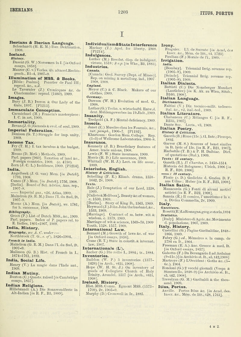 IBERIANS 1203 ITIUS, PORTUS I Iberians & Iberian Language. Schuchardt (H. E. M.) Iber. Deklination, 1908. Iceland. History. Dasent (G. W.) Norsemen in I. [in Oxford essays, 1858], Maurer (C. v.) Vorles. iib. altnord.Eechts- gesch., Bl-4, 1907-9. Illumination of MSS. & Books. [Bible: Psalms]. Psautier de Paul III; reprod. &c., n.d. Le Tavernier (J.) Cronicques &c. de Charlemaine: reprod. '(1460), 1909. Images. Bury (J. B.) Iveron & Our Lady of the Gate, 1897. [P1213]. Immaculate Conception. Carmichael (M.) Francia’s masterpiece' I. C. in art, 1909. Immortality. Bevan (J. O.) Genesis & evol. of soul, 1909. Imperial Federation. Denison (G. T.) Struggle for imp. unity, 1909. Income Tax. Fry (T. H.) I. tax incubus & the buds:et, 1909. Means (D. McG.) Methods, 1909. Pari, papers [960]. Taxation of land &c.. Foreign countries, 1909. (c. 4750). Zorn (J. 0. L.) Incidence, 1909. [P1214]. India. Angelbeek (J. G. van) Mem. [in Dutch'], 1793, 1908. Cunes (F.) Mem. [in Dutch], 1756,1908. [India]. Board of Sci. Advice, Ann. rep., 1907-8. Imperial gaz., v26. Atlas, 1909. Maindron (G. E. M.) Dans IT. du Sud, 2t, 1907-9. Moens (A.) Mem. [in Dutch'], wr. 1781, for h. successor, 1908. Bibliography. Groot (P.) List of Dutch MSS., &c., 1909. Pari, papers. Index of P. papers rel. to E. Indies, 1801-1907, 1909. India, History. Biography, see A. C. umder:— Northbrook (T. G., e. of), 1826-1904. Preach in India. Maindron (G. E. M.) Dans IT. du Sud, 2t, 1907-9. Malleson (G. B.) Hist, of French in I.. 1674-1761, 1893. India, Social Life. Henry (^'■.) La magie dans ITnde ant., 1909. Indian Mutiny. Buxton (C.) Quests, raised [in Cambridge essays, 1857]. Indian Religions. HiEebrandt (A.) Die Sonnwendfeste in Alt-Indien [in E. F., B5, 1889]. Individualism&State Interference Mackay^(T.) Apol. for liberty, 1908. Indulgences. Luther (M.) Eesolut. disp. de indulgent, virtute, 1518; o.p. [in Wke., Bl, 18831 Industries. Canada. [Canada: Geol. Survey (Dept, of Mines)]. Eep. on mining & metallurg. ind., 1907 - 1908, 1908. Meyer (C.) & C. Black. Makers of our clothes, 1909. Germany. Dawson (TV. H.) Evolution of mod. G., 1908. Luther(G.) Techn. u.wirtschaftl. Entw.d. deut.Muhlengewerbes im 19.Jhdt.,1909. Insanity. Tredgold (A. F.) Mental deficiency, 1909. Insects. Janet (C.) Muscles chez les Fourmis, &c., var.pamiph., 1906-7. [PI 192]. Khartoum: Gordon Mem. College. Eep. (1-3) of Wellcome Laboratories, 1904-8. Insurance. Kennedy (J. B.) Beneficiary features of Amer. trade unions, 1908. Lewis (F. W.) State insurance, 1909. Morris (E. D.) Life assurance, 1909. Whittall (W. H. J.) Lect. on life assur., 1889. Interludes, English. History & Criticism. Schelling (F. E.) Elizab. drama, 1558- 1642, 2v, 1908. Texts. Bale (J.) Temptation of our Lord, 1538, 1909. [Calisto&Meliboea]. Beauty &c.of women, c. 1530, 1909. [Darius]. Story of King D., 1565, 1909. Heywood (J.) John John thehusband, &c., 1533, 1909. [Marriage]. Contract of m. betw. wit & wisdom, c. 1579, 1909. Marriage of wit & science, 1569-70,1909 Youth, 1528, 1557, 1909. International Law. Bernard (M.) Growth of laws &c. of war [in Oxford essays, 1856]. Crane (E. T.) State in constit. & internat. law, 1907. Internationale (L’). Zachex (G.) Die rothe I., 1884; tr., 1884. Inventories. Baildon (W. P.) 3 inventories (1377- 1426) [in Arch., v61i, 1908]. Hope (W. H. St. J.) On inventory of goods of Collegiate Church of Holy Trinity, Arundel, 1517 [in Arch., v61i, 1908]. Ireland, History. Hist. MSS. Comm. Egmont MSS. (1573- 1709), 2v, 1905-9. Murphy (D.) Cromwell in Ir., 1885. j Irony. Fraguier. L’i. de Socrate [in Acad. deS Inscr. &c., M6m. de lift., t4, 1723]. Paulhan (F.) Morale de I’i., 1909. Irrigation. India. [Bombay]. Triennial Irrig.-revenue ren. (1905-8), 1909. [Scinde]. Triennial Irrig. revenue rep. (1905-8), 1909. Italian Dialects. Battisti (C.) Die Nonsberger Mundart (Lautlehre) [in K. Ak. zu Wien, Sitzb., B160, 1908]. Italian Language. Dictionaries. Faitini (V.) Diz. tecnico-milit. tedesco- ital. &c., v2, ital.-ted., 1909. Italian Literature. Chabaneau (C.) Melanges C. [in E. F , B23ii, 1907]. Dante Soc. Lects., v3, 1909. Italian Poetry. History & Criticism. Gareth (B.) Eime (15c.), tl, Intr.: Pmcopo, 1892. Garver (M. S.) Sources of beast similes in It. lyric of 13c. [in E. F., B21, 1907]. Harbottle (T. B.) & P. H. Dalbiac. Diet, of quotations (Ital.), 1909. Texts ; IS century. Gareth (B.), II Chariteo, c. 1450-1514. Historia del Bolognese; Ulrich, 1906 Un E. F., B20, 1906]. —— ; i8 century. Florio (c. D.) Gedichte d. Grafen D. F. aus Udine ; Huber [in E. F., B25,1908], Italian Satire. Manacorda (G.) Fonti di alcuni motivi satiric! [in E. F., B22, 1908]. Sannia (E.) II comico, 1’ umorismo e la s. n. Divina Commedia, 2v, 1909. Italy. Gazetteers. Eosetti(E.)LaEomagna,geog.estoria,1894 Statistics. [Italy]. Ministero diAgric. &c. Movimento d. popolazione, 1907, 1909. Italy, History. Castellini (G.) Pagine Garibaldine, 1848- 1866, 1909. Fabry (G.) eel., Memoires s. la camp, de 1794 en It., 1904. Freeman (E. A.) Anc. Greece & med. It. [in Oxford essays, 1857]. Gabotto (F.) Da Berengario I ad Arduino (9-llc.) [m Archivio st. It., s6, t42,1908] Martroye (F.) L’Occident: Goths &c. (5- 6c.), 1904. Eondoni (G.) 2 vecchi giornali (Vespa &r Stenterello, 1848-9) [in Archivio st. It., s5, t42, 1908]. Trevelyan (G. M.) Garibaldi & the thou- sand, 1909. Itius, Portus. Anville. Portus Itius &c. [in Acad, des, Inscr. &c., M6m. de litt., t28, 1761].