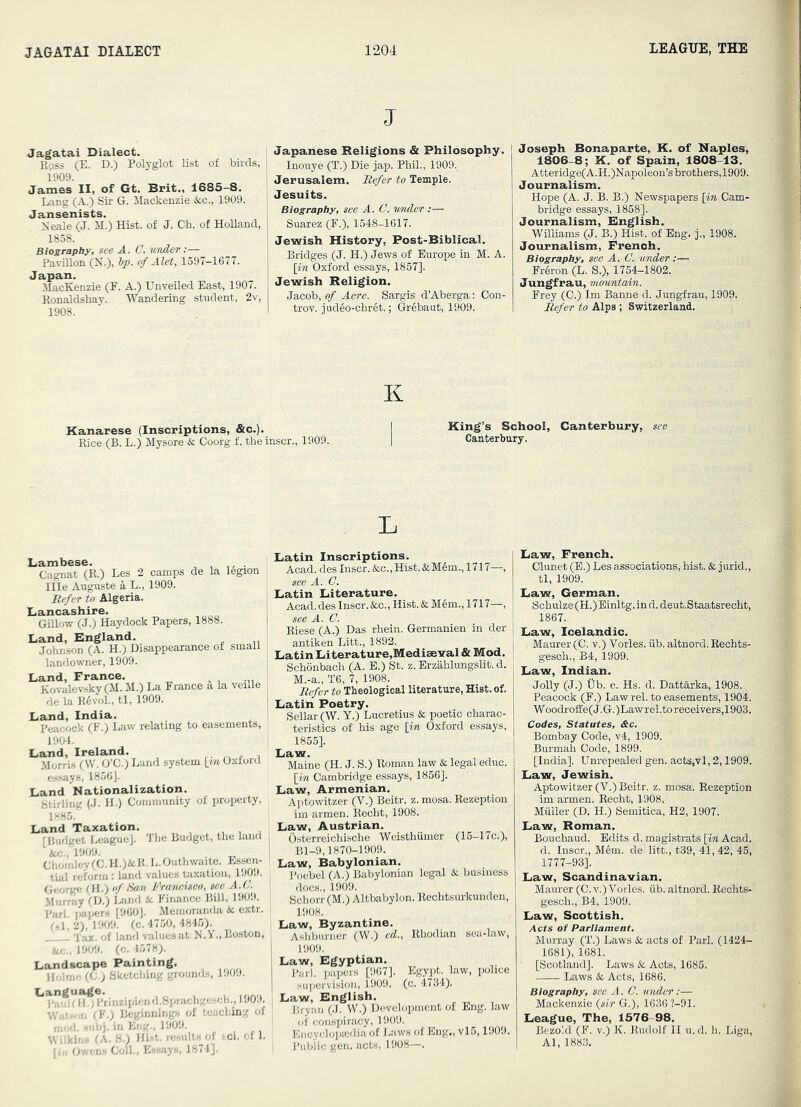 J Jag'atai Dialect. Kpss (E. D.) Polyglot list of birds, 1909. James II, of Gt. Brit., 1685-8. Lang (A.) Sir G. Mackenzie &c., 1909. Jansenists. Neale (J. M.) Hist, of J. Ch. of HoUand, 1858. Biography, see A. C. under:— Pavilion (N.), hp. of Alet, 1597—1677. Japan. MacKenzie (F. A.) Unveiled East, 1907. Konaldshay. Wandering student, 2v, 1908. Japanese Religions & Philosophy. Inouye (T.) Die jap. Phil., 1909, Jerusalem. Refer to Temple. Jesuits. Biography, see A. C. 'u/nder :— Suarez (F.), 1548-1617. Jewish History, Post-Biblical. Bridges (J. H.) Jews of Europe in M. A. [in Oxford essays, 1857]. Jewish Religion. Jacob, of Acre. Sargis d’Aberga: Con- trov. judeo-chret.; Gr^baut, 1909. Joseph Bonaparte, K. of Naples, 1806-8; K. of Spain, 1808-13. Atteridge(A.H.)Napoleon’sbrothers,1909. Journalism. Hope (A. J. B. B.) Newspapers [m Cam- bridge essays, 1858]. Journalism, Bnglish. Williams (J. B.) Hist, of Eng. j., 1908. Journalism, French. Biography, see A. C. under :— Fr6ron (L. 8.), 1764-1802. Jungfrau, mountain. Frey (0.) Im Banne d. Jungfrau, 1909. Refer to Alps ; Switzerland. K Kanarese (Inscriptions, &c.). Rice (B. L.) Mysore & Coorg f. theinscr., 1909. King’s School, Canterbury, see Canterbury. L Lambese. Cagnat (R.) Les 2 camps de la legion Ille Auguste a L., 1909. Refer to Algeria. Lancashire. Gillow (J.) Haydock Papers, 1888. Land, England. Johnson (A. H.) Disappearance of small landowner, 1909. Land, France. Kovalevsky (M. M.) La France d la veille de la K6vol., tl, 1909. Lauid, India. Peacock (F.) Law relating to easements, 1904. Land, Ireland. Morris (W. O’C.) Land system [m Oxford assays, 1856]. Land Nationalization. Stirling (J. H.) Cornrimnity of property, 188.5. Land Taxation. ; [Budget I.eagueJ. The Budget, the land im., 1909. ^ . _ Chomley (C. H.)&R. L.Outhwaite. Essen- tial reform: land values taxation, 1909. George (H.) of San Francisco, see A.C. Murray I'D.) Lind it Finance Bill, 1909. Pari. pai>ers [960]. Memoranda 4c extr. M, 2), 1909. (c. 4750, 4845). 'fax. of land values at N.Y., Boston, ice., 1909. (c. 4578). Landscape Painting. Holme Sketching grounds, 1909. ^T’aifin^ I'rinzipien d.Sprachgescli., 1909. Watson (K.) Beginnings of teaching of mod. subj. in Eng., 1909. Wilkins (A. 8.) Hist, re.sults of i.ci. of 1. [i„ Owens Coll., Essays, 1871]. Latin Inscriptions. Acad, des Inscr. &c.,Hist.&M6m., 1717—, see A. C. Latin Literature. Acad, des Inscr. iScc., Hist. & Mem., 1717—, see A. C. Riese (A.) Das rbein. Germanien in der antiken Litt., 1892. Latin Literature,Mediaeiral & Mod. Schonbach (A. B.) St. z. Erzahlungslit. d. M.-a., T6, 7, 1908. Refer to Theological literature, Hist. of. Latin Poetry. Sellar (W. Y.) Lucretius Sc poetic charac- teristics of his age [in Oxford essays, 1855]. Law. Maine (H. J. S.) Roman law & legal educ. [in Cambridge essays, 1866]. Law, Armenian. Aptowitzer (V.) Beitr. z. mosa. Rezeption im armen. Eecht, 1908. Law, Austrian. I Osterreichische Weisthiimer (15-17c.), I Bl-9,1870-1909. Law, Babylonian. I Poebel (A.) Babylonian legal & business i docs., 1909. Schorr (M.) Altbabylon. Rechtsurkunden, ' 1908. Law, Byzantine. i Ashbiiriier (W.) ed., Rhodian sea-law, i 1909. I Law, Egyptian. Pari, papers [967]. Egypt, law, police I supervision, 1909. (c. 4734). Law, English, Bryan (J. W.) D(,-vclopment of Eng. law ' of conspiracy, 1909. Encyclopaidia of Laws of Eng., vl5,1909. Public gen. acts, 1908—. Law, French. Clunet (B.) Les associations, hist. & jurid., tl, 1909. Law, German. Schulze (H.) Einltg. in d. deiit.Staatsrecht, 1867. Law, Icelandic. Maurer (C. v.) Tories, iib. altnord. Rechts- gesch., B4, 1909. Law, Indian. Jolly (J.) tib. e. Hs. d. Dattarka, 1908., Peacock (F.) Law rel. to easements, 1904. W oodrofEe(J. G. )Lawrel.to receivers,!903. Codes, Statutes, &c. Bombay Code, v4, 1909. Burmah Code, 1899. [India]. Unrepealed gen. acts.vl, 2,1909. Law, Jewish. Aptowitzer (V.) Beitr. z. mosa. Rezeption im armen. Reoht, 1908. Muller (D. H.) Semitica, H2, 1907. Law, Roman. Bouohaud. Edits d. magistrats [m Acad, d. Inscr., Mem. de litt., t39, 41, 42, 45, 1777-93]. Law, Scandinavian. Maurer (0. v.) Vcries, iib. altnord. Rechts- gesch., B4, 1909. Law, Scottish. Acts of Parliament. Murray (T.) Laws Sc acts of Pari. (1424- 1681), 1681. [Scotland]. Laws & Acts, 1685. Laws Sc Acts, 1686. Biography, see A. C. under:— Mackenzie {sir G.), 1636 ?-91. League, The, 1576-98. Bezold (F. v.) K. Rudolf II u. d. h. Liga, Al, 1883.