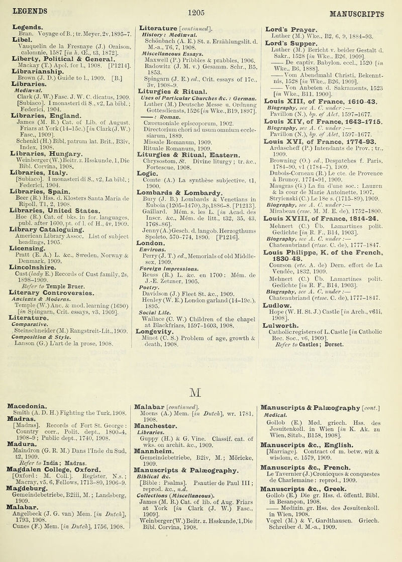 LEGENDS Legends. Bran. 'S'oyage of B.; tr. Meyer, 2v, 1895-7. Libel. Tauquelin de la Fresnaye (J.) Oraisoii, calomnie, 1587 [in li. (E., tS, 1872]. Liberty, Political & General. Mackay (T.) Apol. for 1., 1908. [P1211]. Librarianship. Brown (J. D.) Giude to 1., 1909. [B.] Libraries. Mediseral. Clark (J. W.)Fasc. J. W. C. dicatus, 1909. [Subiaco]. I monaster! di S., v2, La bibl,; Federici, 1901. Libraries, England. James (M. E.) Cat. of Lib. of August. Friars at York (ll-15c.) [m Clark(J. W.) Faso., 1909]. Schenkl (H.) Bibl. patrum lat. Brit., B3iv, Index, 1908. Libraries, Hungary. Weinberger (W.)Beitr. z. Hsskunde, l,Die Bibl. Corvina, 1908. Libraries, Italy. [Subiaco]. I monaster! di S., v2. La bibl.; Federici, 1904. Libraries, Spain. Beer (E.) Hss. d. Klosters Santa Maria de EipoU, Tl, 2, 1908. Libraries, United States. Hoe (E.) Cat. of bks. in for. languages, publ. after 1600, pt. of 1. of H., Iv, 1909. Library Cataloguing. American Library Assoc. List of subject headings, 1905. Licensing. Pratt (E. A.) L. &c., Sweden, Norway & Denmark, 1909. Lincolnshire. CnstQady E.) Eecords of Cust family, 2s, 1898-1909. Refer to Temple Bruer. Literary Controversies. Ancients & Moderns. Temple (W.) Anc. & mod. learning (1690) [in Spingarn, Crit. essays, t3, 1909]. Literature. Comparative. ,, Steinschneider (M.) Eangstreit-Lit., 1909. Composition & Style. Lanson (G.) L’art de la prose, 1908. Macedonia. Smith (A. D. H.) Fighting the Turk, 1908. Madras. [Madras]. Eecords of Fort St. George : Country corn., Polit. dept., 1800-4, 1908-9 ; Public dept., 1740, 1908. Madura. Maindron (G. E. M.) Dans ITnde du Sud, t2, 1909. Refer to India; Madras. Magdalen College, Oxford. [Oxford: M. Coll.]. Eegister. N.s.; Macray, vo, 6, FeEows, 1713-80,1906-9. Magdeburg. Gemeindebetriebe, B2iii, M.; Landsberg, 1909. Malabar. Angelbeek (J. G. van) Mem. [in ButcK\, 1793, 1908. Cunes (F.) Mem. [in RiiteTi\, 1756, 1908. Literature [eontinuedl. History: Mediwval. Schonbach (A. E.) St. z. Erzahlungslit. d. M.-a., T6,7, 1908. Miscellaneous Essays. Maxwell (P.) Pribbles & prabbles, 1906. Eadowitz (J. M. v.) Gesamm. Schr., B5, 1853. Spingarn (J. E.) ed., Crit. essays of 17c., 3v, 1908-9. Liturgies & Ritual. Uses of Particular Churches &c. : German. Luther (M.) Deutsche Messe u. Ordnung Gottesdiensts, 1526 [in Wke.,B19,1897]. Cseremoniale episcoporum, 1902. Directorium chori ad usum omnium eccle- siarum, 1889. Missale Eomanum, 1909. Eituale Eomanum, 1909. Liturgies & Ritual, Eastern. Chrysostom, 8t. Divine liturgy; tr. &c., Fortescue, 1908. Logic. Comte (A.) La syntbese subjective, tl, 1900. Lombards & Lombardy, Bury (J. B.) Lombards & Venetians in Euboia (1205-1470),3p,1886-8. [P1213]. Gaillard. Mem. s. les L. [in Acad, des Inscr. &c., Mem. de litt., t32, 35, 43, 1768-86]. Jenny (A.) Gesch. d. langob. Herzogthums Spoleto, 570-774, 1890. [P1216]. London. Environs. Perry (J. T.) ecZ., Memorials of old Middle- sex, 1909. Foreign Impressions. Eeuss (E.) L. &c. en 1700: Mem. de J.-E. Zetzner, 1905. Davidson (J.) Fleet St. &c., 1909. Henley (W. E.) London garland (14-19c.), 1895. Social Life. Wallace (C. W.) Children of the chapel at Blackfriars, 1597-1603, 1908. Longevity. Minot (C. S.) Problem of age, growth & death, 1908. Lord’s Prayer, Luther (M.) Wke., B2, 6, 9, 1884-93. Lord’s Supper. Luther (M.) Bericht v. beider Gestalt d. Sakr., 1528 [in Wke., B26, 1909], De captiv. Babylon, eccl., 1520 [in Wke., B6, 1888]. Vom Abendmahl Christi, Bekennt- nis, 1528 [in Wke., B26, 1909]. Von Anbeten d. Sakraments, 1523 [in Wke., Bll, 1900]. Louis XIII, of France, 1610-43. I Biography, see A. C. wider :— I Pavilion (N.), Ip. of Alet, 1597-1677. Louis XIY, of France, 1643-1715. Biography, see A. C. under :— Pavilion (N.), Ip. of Alet, 1597-1677. Louis XYI, of France, 1774-93. ArdaschefE (P.) Intendants de Prov.; tr., 1909. Browning (O.) ed.. Despatches f. Paris, 1784-90, vl (1784-7), 1909. Dubois-Corneau (K.) Le cte. de Provence 5, Brunoy, 1774-91, 1909. Maugras (G.) La fin d’une soc.: Lauzun & la cour de Marie Antoinette, 1907. Stryienski (C.) Le 18e s. (1715-89), 1909. Biography, see A. C. under:— Mirabeau {esse. M. M. E. de), 1752-1800. Louis X'SriII, of France, 1814-24. Mehnert (C.) Ub. Lamartines polit. Gedichte [m E. F., B14, 1903]. Biography, see A. C. under:— Chateaubriand (vtsse. C. de), 1777-1847. Louis Philippe. K. of the French. 1830-48. Courson [vte. A. de) Dern. effort de La Vendee, 1832, 1909. Mehnert (C.) Ub. Lamartines polit. Gedichte [in E. F., B14, 1903]. Biography, see A. C. under:— Chateaubriand (vtsse. C. de), 1777-1847. Ludlow. Hope (W. H. St. J.) Castle [in Arch., v61i, 1908]. Lulworth. Catbolicregistersof L. Castle [in Catholic Eec. Soc., v6, 1909]. Refer to Castles; Dorset. M Malabar [continued]. Moens (A.) Mem. [in Butoh], wr. 1781, 1908. Manchester, Libraries. Guppy (H.) & G. Vine. Classif. cat. of wks. on archit. &o., 1909. Mannheim. Gemeindebetriebe, B2iv, M.; Moricke, 1909. Manuscripts & Palaeography. Biblical &c. [Bible : Psalms]. Psautier de Paul III; reprod. &c., n.d. Collections (Miscellaneous'). James (M. E.) Cat. of lib. of Aug. Friars at York [in Clark (J. W.) Faso., 1909]. Weinberger (W.)Beitr. z. Hsskunde,'!,Die Bibl. Corvina, 1908. Manuscripts & Palaeography [oont.] Medical. Gollob (E.) Med. griech. Hss. des Jesuitenkoll. in Wien [in K. Ak. zu Wien, Sitzb., B158, 1908]! Manuscripts &c., English. [Marriage]. Contract of m. betw. wit & wisdom, c. 1579, 1909. Manuscripts &c., French. Le Tavernier (J.) Cronicques & conquestes de Charlemaine : reprod., 1909. Manuscripts &c., Greek. Gollob (E.) Die gr. Hss. d. offentl. Bibl. in Besanqon, 1908. Medizin. gr. Hss. des Jesuitenkoll. in Wien, 1908. Vogel (M.) & V. Gardthausen. Griech. Schreiber d. M.-a., 1909.