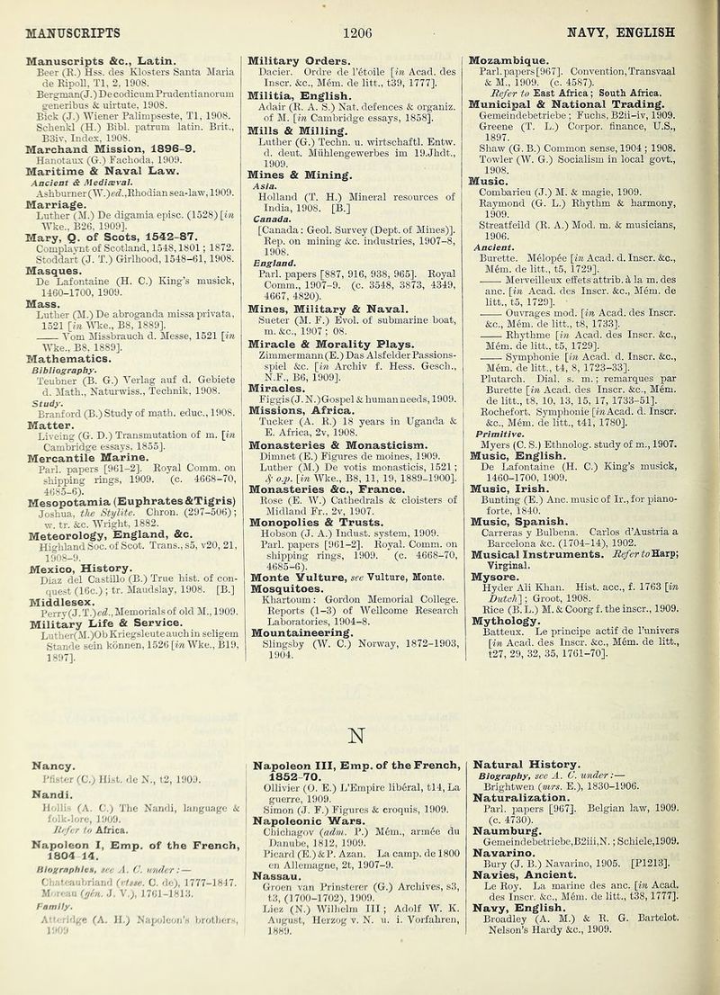Manuscripts &c., Latin. Beer (E.) Hss. des Klosters Santa Maria de EipoE, Tl, 2, 1908. Berginan( J.) De codicnmPrudentianorum generibus & uirtute, 1908. Blck (J.) Wiener Palimpseste, Tl, 1908. Schenkl (H.) Bibl. patrum latin. Brit., B3iv, Index, 1908. Marchand Mission, 1896-9. Hanotaux (G.) Pacboda, 1909. Maritime & Naval Law. Ancient & Medieval. Ashburner(W.)efZ.,Rhodian sea-law, 1909. Marriage. Lather (M.) De digamia episc. (1528) [in Wke., B26, 1909]. Mary, Q. of Scots, 1542-87. Complaynt of Scotland, 1548,1801; 1872. Stoddart (J. T.) Girlhood, 1548-61,1908. Masques. De Lafontaine (H. C.) King’s musick, 1460-1700, 1909. Mass. Luther (M.) De abroganda missaprivata, 1521 [m M^e., B8, 1889]. Vom Missbrauch d. Messe, 1521 [in Wke., B8, 1889]. Mathematics. Bibliography. Teubner (B. G.) Verlag auf d. Gebiete d. Math., Natur-wiss., Technik, 1908. Study. Branford (B.) Study of math, educ., 1908. Matter. Liveing (G. D.) Transmutation of m. [in Cambridge essays, 1855]. Mercantile Marine. Pari, papers [961-2]. Royal Comm, on shipping rings, 1909. (c. 4668-70, 4685-6). Mesopotamia (Euphrates ATigris) Joshua, t/ie Stylite. Chron. (297-506); w. tr. &c. Wright, 1882. Meteorology, England, &c. Highland Soc. of Scot. Trans., s5, v20, 21, 1908-9. Mexico, History. Diaz del Castillo (B.) True hist, of con- quest (16c.) ; tr. Maudslay, 1908. [B.] Middlesex. Perry(J.T.)c«7.,Memorials of old M., 1909. Military Life & Service. Lutlier(M.)Ob Kriegsleuteauchin seligem Stande sein konnen, 1526 [m Wke., B19, 1897]. Military Orders. Dacier. Ordre de I’etoile [in Acad, des Inscr. &c., Mem. de litt., t39, 1777]. Militia, English. Adair (R. A. S.) Nat. defences & organiz. of M. [in Cambridge essays, 1858]. Mills & Milling. Luther (G.) Techn. u. wirtschaftl. Entw. d. deut. Miihlengewerbes im 19.Jhdt., 1909. Mines & Mining. Asia. Holland (T. H.) Mineral resources of India, 1908. [B.] Canada. [Canada; Geol. Survey (Dept, of Mines)]. Rep. on mining &c. industries, 1907-8, 1908. England. Pari, papers [887, 916, 938, 965]. Royal Comm., 1907-9. (c. 3548, 3873, 4349, 4667, 4820). Mines, Military & Naval. Sueter (M. F.) Evol. of submarine boat, m. &c., 1907 ; 08. Miracle & Morality Plays. Zimmermann(E.) Das Alsf elder Passions- spiel &c. [in Archiv f. Hess. Gesch,, N.F., B6, 1909]. Miracles. Figgis (J. N.) Gospel & human needs, 1909. Missions, Africa. Tucker (A. E.) 18 years in Uganda & E. Africa, 2v, 1908. Monasteries & Monasticism. Dimnet (E.) Figures de moines, 1909. Luther (M.) De votis monasticis, 1521; 4- o.p. [in Wke., B8, 11, 19, 1889-1900]. Monasteries &c., France. Rose (E. W.) Cathedrals & cloisters of Midland Fr., 2v, 1907. Monopolies & Trusts. Hobson (J. A.) Indust, system, 1909. Pari, papers [961-2]. Royal. Comm, on shipping rings, 1909. (c. 4668-70, 4685-6). Monte Yulture, see Vulture, Monte. Mosquitoes. Khartoum: Gordon Memorial College. Reports (1-3) of Wellcome Research Laboratories, 1904-8. Mountaineering. Slingsby (W. C.) Norway, 1872-1903, 1904. N Nancy. Pfister (C.) Hi.st. de N., t2, 1909. Nandi. Hollis (A. C.) The Nandi, language & folk-lore, 1909. Jtrfer to Africa. Napoleon I, Emp. of the French, 1804 14. Biographies, sec ji. C. wndcr: — Chateaubriand {vtsse. C. de), 1777-1817. M'.r.-au Ojtn. J. V.), 1761-1813. Family. Atteridge (A. H.) NaixJeon’s brothers, 1909 Napoleon III, Emp. of the French, 1852-70. Ollivier (O. E.) L’Empire lib6ral, tl4. La guerre, 1909. Simon (J. F.) Figures & croquis, 1909. Napoleonic Wars. Chichagov {adm. P.) M6m., armde du Danube, 1812, 1909. Picard (E.) &P. Azan. La camp, de 1800 en Allemagne, 2t, 1907-9. Nassau. Groen van Prinstorer (G.) Archives, s3, t3, (1700-1702), 1909. Liez (N.) Wilhelm HI; Adolf W. K. August, Herzog v. N. u. i. Vorfahren, 1889. Mozambique. Pari.papers [967]. Convention,Transvaal & M., 1909. (o. 4587). Refer to East Africa; South Africa. Municipal & National Trading. Gemeindebetriebe; Fuchs, B2ii-iv, 1909. Greene (T. L.) Corpor. finance, U.S., 1897. Shaw (G. B.) Common sense, 1904 ; 1908. Towler (W. G.) Socialism in local govt., 1908. Music. Combarieu (J.) M. & magie, 1909. Raymond (G. L.) Rhythm & harmony, 1909. Streatfeild (E. A.) Mod. m. & musicians, 1906. Ancient. Burette. Mdlopde [in Acad. d. Inscr. &c., M6m. de litt., t5, 1729]. Merveilleux effets attrib. la m. des anc. [in Acad, des Inscr. &c., Mem. de litt., t5, 1729]. • Ouvrages mod. [in Acad, des Inscr. &c., Mdm. de litt., t8, 1733]. Rhythme [in Acad, des Inscr. &c., Mem. de litt., t5, 1729]. Symphonie [in Acad. d. Inscr. &c., Mdm. de litt., t4, 8, 1723-33]. Plutarch. Dial. s. m.; remarques par Burette [in Acad, des Inscr. &c., Mem. de litt., t8, 10, 13, 15, 17, 1733-51]. Rochefort. Symphonie [mAcad. d. Inscr. &c., M6m. de litt., t41, 1780]. Primitive. Myers (C. S.) Ethnolog. study of m., 1907. Music, English. De Lafontaine (H. C.) King’s musick, 1460-1700, 1909. Music, Irish. Bunting (E.) Anc. music of Ir., for piano- forte, 1840. Music, Spanish. Carreras y Bulbena. Carlos d’Austria a Barcelona &c. (1704-14), 1902. Musical Instruments. Refer to’S.&XT^] Virginal. Mysore. Hyder Aii Khan. Hist, acc., f. 1763 [in Butoli\; Groot, 1908. Rice (B.L.) M. & Coorg f. the inscr., 1909. Mythology. Batteux. Le principe actif de I’univers [in Acad, des Inscr. &;c., M6m. de litt., t27, 29, 32, 35, 1761-70]. Natural History. Biography, see A. C. under;— Brightwen (virs. E.), 1830-1906. Naturalization. Pari, papers [967]. Belgian law, 1909. (c. 4730). Naumtaurg. Gemeindebetriebe,B2iii,N.; Schiele,1909. Navarino. Bury (J. B.) Navarino, 1905. [P1213]. Navies, Ancient. Le Roy. La marine des anc. [in Acad, des Inscr. &c., M6m. de litt., t38,1777]. Navy, English. Broadley (A. M.) & R. G. Bartelot. Nelson’s Hardy &c., 1909.