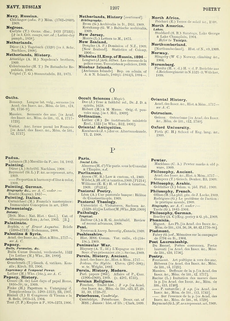 POETRY Navy, Russian. Chichagov (adm. P.) Mem. (1762-1849), 1909. Negroes. Carlyle (T.) Occas. disc., 1853 [P533]; y- in h. Grit, essays, var. ed.; Latter-day pamph., 1858]. Netherlands. Diii-er (A.) Tagebuch (1520) [in k. Schr. Nachlass, 1908]. Netherlands, History. Atteridge (A. H.) Napoleon’s brothers, 1909. Colenbrander (H. T.) De Bataafsche Re- publiek, 1908. Voigtel (T. G.) Stammtafeln, Bl, 1871. Netherlands, History [continued]. Bibliography. Brom (G.) Archivalia in It., Dlii, 1909. Kernkamp (G. W.) Baltische archivalia, 1909. New Jersey. Morris (L.) Letters to M., 1875. New Zealand. Douglas (A. P.) Dominion of N.Z., 1909. ! [New Zealand], Statistics of Colony, i 1906-. ! NicholasII,Emp. of Russia, 1894— Longuet (J.) & G. Silber. Les dessous de la police russe, Terroristes&policiers, 1909. Nicobar Islands. [Andaman Islands]. Rep. on admin, of A. & N. Islands, 1860/1-1864/5,1894—. Oaths. Bonamy. Langue lat. vulg., sermens [in Acad, des Inscr. &c., Mem. de litt., t24, 26, 1756-9]. Massieu. Serments des anc. [in Acad, des Inscr. &c., Mem. de litt., tl, 4, 1717- 1723]. Vertot. Anc. forme parmi les Rran^ois [in Acad, des Inscr. &c., Mem. de litt., t2, 1717]. Padua. Labanca(B.)Marsilio da P., sec. 14,1882. Painting. Diirer (A.) Schriftl. Nachlass, 1908. - Raymond (G. L.) P. &c. as represent, arts, 1909. Proportion & harmony of line & color, 1909. Painting, German. Biography &c., see A. C. under :— Bracht (Eugen), 1857—. Painting, Italian. Carmichael (M.) Prancia’s masterpiece: Immaculate Conception in art, 1909. Palaeontology. Botany. [Brit. Mas.: Nat. Hist.: Geol.]. Cat. of Glossopteris flora; Arber, 1905. [B.] Palatinate. Sophia, c. of Ernest Augustus. Briefe (1680—1712); Bodemann, 1888. Palestine & Syria. Acad, des Inscr.&c.,Hist.&Mem., 1717—, see A. C. Papacy. Bulls, Formulas, <Sc. Bulla Coenre Domini, verdeutscht, 1522 [in Luther (M.) Wke., B8, 1889]. Infallibility. Granderath (T.) Gesch. d. vatikan. Kon- zils ; Kirch, B3, 1906. Supremacy & Temporal Power. Luther (M.) Wke. (16c.), see A. C. Papacy, History. Cesare (R. de) Last days of papal Rome, 1850-70; tr., 1909. Finke (H.) Papsttum u. Untergang d. Templeordens (c. 1289-1313), 2B, 1907. Rinieri (I.) H Congresso di Vienna e la S. Sede, 1813-15, 1904. Tout (T. F.) Empire & P., 918-1273,1906. o ! Occult Sciences {Magic'). Dee (J.) True & faithful reh. Dr. J. D. & spirits, 1659. Hubert (M.) & M. Mauss. Grig. d. pou- voirs mag. [in t. M61., 1909]. Ordination. Luther (M.) De instituendis ministris EccL, 1523 [in Wke., B12, 1891]. Oriental Antiquities. Karabacek (J. v.) Zur or. Altertumskunde, Tl, 2, 1908. P Paris. Social Life. Almeras (H. d’) Vie paris. sous le Consulat & I’Empire, n.d. Parliament. Anson (W. R.) Law & custom, vl, 1909. 'Wilde(A.)H.ofC.&tasation,1909.[P1214]. WiUiams (E. E.) H. of Lords & taxation, 1909. [P1214]. Pastoral Poetry. Leon (A.) Une pastorale basque : Helene de Constantinople, 1909. Pastoral Theology. Unterricht d. Visitatoren, Sachsen &c. (1528-45) [in Luther(M.)Wke.,B26,1909] Pathology. Tropical. Balfour (A.) & R. G. Archibald. Review of recent advances, 1908. Peat. Nystrom & Anrep. Investig., Canada, 1909. Peeblesshire. Hist. MSS. Comm. Var. colls., v5 (14- 19c.), 1909. Peninsular War. Blayney (A. T., Id.) L’Espagne en 1810 : Souv. d’unprisonnier; (tr.); Savine, 1909. Persia, History, Ancient. Acad, des Inscr. &c., Hist. & Mem., 1717—. Joshua, the StylUe. Chron. (297-506); w. tr. Wright, 1882. Persia, History, Modern. Pari, papers [966]. Affairs of P., Corr. (1906-1909), 1909. (c. 4581, 4733). Persian Religions. Foucher. Traite hist.; ^ o.p. [in Acad, des Inscr. &c., Mem. de litt., t25, 27, 29, 31, 39, 1759-77. Peterhouse, Cambridge. Cambridge. Peterhouse. Descr. cat. of MSS.; James: hist, of lib.; Clark, 1899. North Africa. Psichari (E.) Terres de soleil &c., 1S08. North America. Lakes. Stoddard (S. R.) Saratoga, Lake George & Lake Champlain, 1904. Refer to Yucatan. Northumberland. [Northumberland]. Hist, of N., v9,1909. Norway. Slingsby (W C.) Norway, climbing &c., 1904. Nuremberg, Planitz (H. v. d.) H. v. d.P. Berichteaus d.Reichsregiment inN.1521-3; Wuloker, 1899. Oriental History. Acad, des Inscr. &c.. Hist. &Mem., 1717— see A. C. Ostracism. Geinoz. Ostracisme [in Acad, des Inscr. &c., Mem. de litt., tl2, 1740]. Oxford University, Firth (C. H.) School of Eng. lang. &c.. Pewter. Markham (C. A.) Pewter marks & old p. ware, 1909. Philosophy, Ancient. Acad, des Inscr. &c.. Hist. & Mem., 1717—. Gomperz (T.) Griech. Denker, B3, 1909. Philosophy, Arabic. Goldziher (I.) Islam, u. jiid. Phil., 1909. Philosophy, French. Ollion (H.) La phil. g6n. de J. Locke, 1909. Rodrigues (G.) Le probleme de I’action ; le pratique morale, 1909. Biography, see A. C. under :— Tarde (G.), 1843-1904. Philosophy, German. Bradley (A. C.) Eng. poetry & G. ph., 1909. Phoenicia. Mignot. Les Ph. [iw Acad, des Inscr. &c., Mem.delitt., t34, 36, 38, 40,42,1770-86]. Piedmont. Fabry (G.) ed., Memoires sur la campagne de 1794 en It., 1904. Poet Uaureateship. Du Resnel. Poetes couronnez, Poet» laureati [in Acad, des Inscr. &c., Mem. de litt., tlO, 1736]. Poetry. Fourmont. Art poetique & vers des anc. Hebreux [in Acad, des Inscr. &c., Mem. de litt., t4, 1723]. Massieu. DeSense de la p. [in Acad, des Inscr. &c., Mem. de litt., t2, 1717]. Racine (L.) Imitation des moem's dans la p. [in Acad, des Inscr. &c., M6m. de litt., tl3,1740]. P. naturelle; o.p. [in Acad, des Inscr. &c., Mem. de litt., tl5, 1743]. Sur I’essence de la p. [in Acad, des Inscr. &c., M6m. de litt., t6, 1729]. Raymond (G.L.)P. asarepresent. art, 1909.