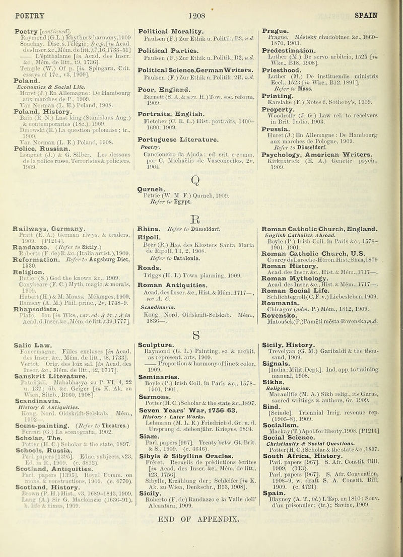 POETRY 3 208 SPAIN Poetry \cimthived:\. Eaymond (G.L.) RhTthm&barmony,1909 L’4pitLalame [in Acad, des Inscr. &c., M6ni. de litt., t9, 1736], Temple (W.) Of p. [in Spingarn, Grit. I essays of 17c., t3, 1909]. Poland. Economics & Social Life. Huret (J.) En Allemagne: De Hambourg aux marches de P., 1909. A’an Norman (L. E.) Poland, 1908. Poland, History. Bain (R. N.) Last king (Stanislaus Aug.) & contemporaries (18c.), 1909. Dmowski (11.) La question polonaise ; tr., 1909. Tan Norman (L. E.) Poland, 1908. Police, Russian. Longuet (J.) & G. Silber. Les dessous j de la police russe. Terroristes & policiers, 1909. I I Political Morality. Paulsen (F.) Zur Ethik u. Politik, B2, n.d. Political Parties. Paulsen (F.) Zur Ethik u. Politik, B2, n.d. Political Science,GermanWriters. Paulsen (F.) Zur Ethik u. Politik, 2B, n.d. Poor, Rngland. Barnett (S. A.Scvirs. H.)Tow. soc. reform, 1909. Portraits, English. Fletcher (0. R. L.) Hist, portraits, 1400- 1600, 1909. Portuguese Eiterature. Poetry. Cancioneiro da Ajuda; ed. crit. e comm, por C. Michaelis de Vasconcellos, 2v, 1904. Prague. Prague. M^stsky chudobinec &c., 1860- 1870, 1903. Predestination. Luther (M.) De servo arbitrio, 1525 [in Wke., B18, 1908]. Priesthood. Luther (M.) De instituendis ministris EccL, 1523 [in Wke., B12,1891]. Jie/er to Mass. Printing. Karslake (F.) Notes f. Sotheby’s, 1909. Property. Woodroife (J. G.) Law rel. to receivers in Brit. India, 1903. Prussia. Huret (J.) En Allemagne : De Hambourg aux marches de Pologne, 1909. Refer to Diisseldorf. Psychology, American Writers. Kirkpatrick (E. A.) Genetic psych., 1909. Q Qurneh. Petrie (W. M. F.) Qm-neh, 1909. Refer to Egypt. Railways, Germany. Pratt (E. A.) German rlwys. & traders, 1909. [P1214]. Randazzo. [Refer to Sicily.) Roberto (F. de) R. &c. (Italia artist.), 1909. Reformation. Refer to Augshurg Diet, 1530. Religion. Butler (S.) God the known &c., 1909. Conybeare (F. C.) Myth, magic, & morals, 1909. Hubert (H.) & M. Mauss. MManges, 1909. Ramsay (A. M.) Phil, princ., 2t, 1748-9. Rhapsodists. Plato. Ion [pi Wks., var. ed. tr.; Sj in Acad.d.Inscr.&c.,M6m.delitt.,t39,1777]. Salic Eaw. Foncemagne. Filles excluses [in Acad, de.s Inscr. &c., Mem. de litt., t8,1733]. I’ertot. Orig. des loix sal. [in Acad, des In.scr. &c., M6m. de litt., t2, 1717]. Sanskrit Literature. Patanjali. Mahabha.fya zu P. VI, 4, 22 11. 132; iib. &c. Geiger [m K. Ak. zu Wien, Sitzb., BIGO, 1908]. Scandinavia. History & Antiquities. Kong. Nord. Oldskrift-Selskab. M6ijj., 1902—. Scene-painting. [Refer to Theatres.) Ferrari fG.; La .scenografia, 1902. Scholar, The. I'otter fH. G.) Scholar & tlie state, 1897. Schools, Russia. J’a rl. j;apers [1395]. Educ. subjects, v23, Kd. ill li., 1909. (c. 4812). Scotland, Antiquities. Pari, jjapers [1395J. Royal Gomin. on mon.s. & constructions, 1909. (c. 4770). Scotland, History. Brown (P. }I.)Hi.st„ v3, 1689-1843,1909. Lai.g (A.) Hir G. Mackenzie (1036-91), b. life & times, 1909. B Rhine. Refer to Diisseldorf. Ripoll. Beer (R.) Hss. des Klosters Santa Maria de Ripoll, Tl, 2, 1908. Refer to Catalonia. Roads. Triggs (H. I.) Town planning, 1909. Roman Antiquities. Acad, des Inscr. &c.. Hist. & Mem.,1717—, see A. C. Scandinavia. Kong. Nord. Oldskrift-Selskab. Mem., 1836—. s Sculpture. Raymond (G. L.) Painting, sc. & archit. as represent, arts, 1909. Proportion & harmony of line &. color, 1909. Seminaries. Boyle (P.) Irish Goll. in Paris &c., 1578- 1901, 1901. Sermons. Potter(H. G.)Scholar &c the state &c.,1897. Seven Years’ War, 1756-63. History: Later Works. Lehmann (M. L. E.) Friedrich d. Gr. u. d. Ursprung d. siebenjahr. Krieges, 1894. Siam. Pari, papers [967]. Treaty betw. Gt. Brit. & S., 1909. (c. 4646). Sibyls & Sibylline Oracles. Fr6ret. Recueils de pr6dictions ecrites [in Acad, des Inscr. &c., M6m. de litt., t23, 1756]. iSibylle, Erzahlung der; iSclileifer [in K. Ak. zu Wien, Denkschr., B53,1908]. Sicily. Roberto (F. de) Itandazzo e la Valle dell’ Alcantara, 1909. Roman Catholic Church, England, Bngiish Catholics Abroad. Boyle (P.) Irish Goll. in Paris &c., 1578- 1901, 1901. Roman Catholic Church, U.S, GourcydeLaroche-H6ron.Hist.;Shea,1879 Roman History. Acad, des Inscr.&c., Hist. & M6m., 1717—. Roman Mythology. Acad, des Inscr. &c.. Hist. & M6m., 1717—.. Roman Social Life, Schlichtegroll (0. F. v.) Liebesleben, 1909. Roumania. Ghicagov [adm. P.) Mem., 1812, 1909. Rovensko. Matougek(P.)Pameti mSsta Rovenska,M.fL Sicily, History. Trevelyan (G. M.) Garibaldi & the thou- sand, 1909. Signals. [India: Milit. Dept.]. Ind. app. to training manual, 1908. Sikhs. Religion. MacaulifEe (M. A.) Sikh relig., its Gurus, sacred writings & authors, 6v, 1909. Sind. [Scinde]. Triennial Irrig. revenue rep. (1905-8), 1909. Socialism. Mackay(T.)Ai3ol.f or liberty,1908. [P1214] Social Science. Christianity & Social Questions. Potter(H. G.)Scholar & the state &c.,1897. South Africa, History. Pari, papers [967]. S. Afr. Gonstit. Bill, 1909. (113). Pari, papers [967]. S. Afr. Gonvention, 1908-9, w. draft S. A. Gonstit. Bill, 1909. (c. 4721). Spain. Blayney (A. T., Id.) L’Esp. en 1810: Souv. d’uu prisonnier; (tr.); Savine, 1909. END OF APPENDIX.