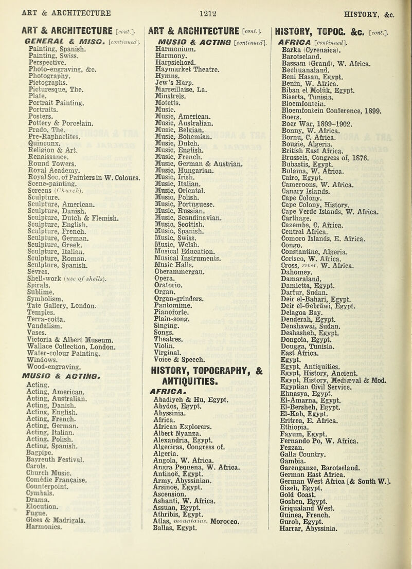 ART & ARCHITECTURE [COTii.]. GENERAL & MSSGm [co7ithivcd}. Painting, Spanish. Painting, Swiss. Perspective. Photo-engraving, &e. Photography. Pictog-raphs. Picturesque, The. Plate. Portrait Painting. Portraits. Posters. Pottery & Porcelain. Prado, The. Pre-Raphaelites. Quincunx. Religion & Art. Renaissance. Round Towers. Royal Academy. Royal Soc. of Painters in W. Colours. Scene-painting. Screens {Church). Sculpture. Sculpture, American. Sculpture, Danish. Sculpture, Dutch & Flemish. Sculpture, English. Sculpture, French. Sculpture, German. Sculpture, Greek. Sculpture, Italian. Sculpture, Roman. Sculpture, Spanish. Sevres. Shell-work {u$e of shells). Spirals. Sublime. Symbolism. Tate Gallery, London. Temples. Terra-cotta. Vandahsm. Vases. Victoria & Albert Museum. Wallace Collection, London. Water-colour Painting. Windows. Wood-engraving. MUSIC & acting. Acting. Acting, American. Acting, Australian. Acting, Danish. Acting, English. Acting, French. Acting, German. Acting, ItaUan. Acting, Polish. Acting, Spanish. Bagpipe. Bayreuth Festival. Carols. Church Music. Comedie Franpaise. Counterpoint. Cymbals. Drama. Elocution. Fugue. Glees & Madrigals. Harmonics. ART & ARCHITECTURE ] music & ACTING {continued). Harmonium. Harmony. Harpsichord. Haymarket Theatre. Hymns. Jew’s Hai’p. Marseillaise, La. Minstrels. Motetts. Music. Music, American. Music, Australian. Music, Belgian. Music, Bohemian. Music, Dutch. Music, English. Music, French. Music, German & Austrian. Music, Hungarian. Music, Irish. Music, Italian. Music, Oriental. Music, Polish. Music, Portuguese. Music, Russian. Music, Scandinavian. Music, Scottish. Music, Spanish. Music, Swiss. Music, Welsh. Musical Education. Musical Instruments. Music Halls. Oberammergau. Opera. Oratorio. Organ. Organ-grinders. Pantomime. Pianoforte. Plain-song. Singing. Songs. Theatres. Violin. Virginal. Voice & Speech. HISTORY, TOPOGRAPHY, & ANTIQUITIES. AFRICA. Abadiyeh & Hu, Egypt. Abydos, Egypt. Abyssinia. Africa. African Explorers. Albert Nyanza. Alexandria, Egypt. Algeciras, Congress of. Algeria. Angola, W. Africa. Angra Pequena, W. Africa. Antinoe, Egypt. Army, Abyssinian. Arsinoe, Egypt. Ascension. Ashanti, W. Africa. Assuan, Egypt. Athribis, Egypt. Atlas, momiiains, Morocco. Balias, Egypt. HISTORY, TOPOG. &c. {cont.). AFRICA {continued). Barka (Cyrenaica). Barotseland. Bassam (Grand), W. Africa. Bechuanaiand. Beni Hasan, Egypt. Benin, W. Africa. Biban el Moluk, Egypt. Biserta, Tunisia. Bloemfontein. Bloemfontein Conference, 1899. Boers. Boer War, 1899-1902. Bonny, W. Africa, Bornu, C. Africa. Bougie, Algeria. British East A&iea. Brussels, Congress of, 18'?6. Bubastis, Egypt. Bulama, W. Africa. Cairo, Egypt. Cameroons, W. Africa. Canary Islands. Cape Colony. Cape Colony, History. Cape Verde Islands, W. Africa. Carthage. Cazembe, C. Africa. Central Africa. Comoro Islands, E. Africa. Congo. Constantine, Algeria. Corisco, W. Africa. Cross, river, W. Africa. Dahomey. Damar aland. Damietta, Egypt. Darfur, Sudan. Deir el-Bahari, Egypt. Deir el-Gebrawi, Egypt. Delagoa Bay. Denderah, Egypt. Denshawai, Sudan. Deshasheh, Egypt. Dongola, Egypt. Dougga, Tunisia. East Africa. Egypt, Egypt, Antiquities. Egypt, History, Ancient. Egypt, History, Mediaeval & Mod. Egyptian Civil Service. Ehnasya, Egypt. El-Amarna, Egypt. El-Bersheh, Egypt. El-Kab, Egypt. Eritrea, E. Africa. Ethiopia. Fayum, Egypt, Fernando Po, W. Africa. Fezzan. Galla Country. Gambia. Garenganze, Barotseland. German East Africa. German West Africa [& South W.]. Gizeh, Egypt. Gold Coast. Goshen, Egypt, Griqualand West, Guinea, French, Gurob, Egypt. Harrar, Abyssinia,